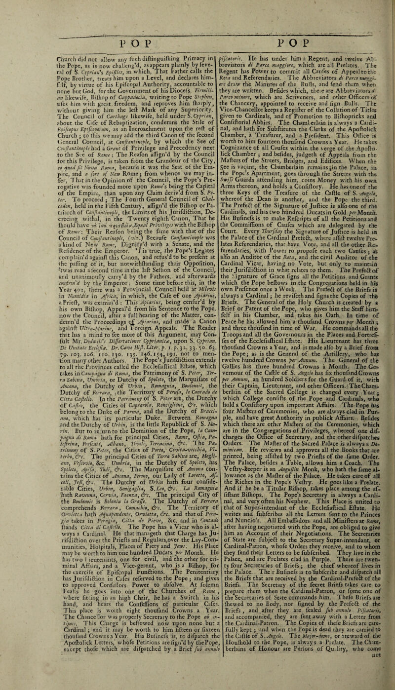 Church did not allow any luch diftinguifhing Primacy in the Pope, as is now challeng’d, as appears plainly byfeve- ral of S. Cyprian's Epiftlcs, in which, That f ather calls the Pope Brother, treats hi-m upon a Level, and declares him- f lf, by virtue of his Epilcopal Authority, accountable to none but God, for the Government of hisDiocefs. Firmili- an likewile, Bilhopof Cappadocia, writing to Pope Stephen, ufes him with great freedom, and reproves him Amply, without giving him the left Mark of any Superiority. The Council of Carthage likewife, held under S. Cyprian, about the Cafe of Rebaptization, condemns the Stile of Epifcopus Epifcoporum, as an Incroachment upon the reft of Church ; to this we may add the third Canon of the fecOnd General Council, at Confiantinople, by which the See of Covftantinople had a Grant of Privilege and Precedency next to the See of Rome; The Reafon affign’d by the Council lor this Privilege, is taken from the Grandeur of the City, eo quod fit Nova Roma, becaul e it was the Seat of the Em¬ pire, and a fort of Neva Rome; from whence we may in¬ fer, That in the Opinion of the Council, the Pope’s Pre¬ rogative was founded more upon Rome's being the Capita] of the Empire, than upon any Claim deriv’d from S. Pe¬ ter. To proceed ; The Fourth General Council of Chal- cedon, held in the Fifth Century, aflign’d the Bilhop or Pa¬ triarch of Confiantinople, the Limits of his Jurifdiftion, De¬ creeing withal, in the Twenty eighth Canon, That he ihouldhave roi ]cm ■7rqia^Ha,Equal Privileges with the Bilhop of Rome : Their Reafon being the fame with that of the Council of Confiemtinople, (viz.) Becaufe Confiantinople was a kind of New Rome, Dignify’d with a Senate, and the Residence of the Emperor. ’1 is true, the Pope’s Legates complain d againft this Canon, and refus’d to be prefent at the palling of it, but notwithftanding their Oppofition, ’twas read a fecond time in the laft Seflion of the Council, and unanimonfly carry’d by the Fathers, and afterwards confirm d by the Emperor : Some time before this, in the Year 402, there was a Provincial Council held at Milevis in Numidia in Africa, in which, the Cafe of one Apiarius, aPrieft, was examin’d : This Apiarius, being cenfur’d by his own Bilhop, Appeal’d from his Sentence to the Pope, now the Council, after a full hearing of the Matter, con¬ demn’d the Proceedings q£ Apiarius, and made a Canon againft Ultra-Marine, and Foreign Appeals. The Reader that has a mind to fee more of this Argument, may Con- fult Mr. Dodre ell's Dijfertationes Cyprianicee, upon S. Cyprian. De Unitate Ecclefia. Dr. Cave Hifi. Liter, p. i.p. 32, 33. 50. 63. 79. 103. 106. no. 130. 135. 146.154.191. not to men¬ tion many other Authors. The Pope’s Jurifdittion extends to all the Provinces called the Eccleliaftical Eftate, which takes in Campagna di Roma, the Patrimony of S. Peter, Ter¬ ra Sabina, Umbria, or Dutchy of Spoleto, the Marquifate of Ancona, the Dutchy of Urbin, Romagnia, Boulonois, the Dutchy of Ferrara, .the Territory of Perufa, le Contado de Citta Caficllo. In the Patrimony of S. Peter are, the Dutchy of Cafiro, the Cities of Caprarola, Ronciglione, &c. which belong to the Duke of Parma, and the Dutchy of Bracci- ano, which has its particular Duke. Between Romagna and the Dutchy of Urbin, is the little Republick of S. Ma¬ rin. But to return to the Dominion of the Pope, la Cam¬ pagna di Roma hath for principal Cities, Rome, Ojiia, Pa- lejlrina, Frefcati, Albano, Tivoli, Tcrracina, &c. The Pa¬ trimony of S. Peter, the Cities pf Porto, Civita-vecchia, Vi¬ terbo, frc. The principal Cities of Terra Sabina are, Magli- ano, Vefcovio, Sec. Umbria, in the Dutchy of Spoleto, has Spoleto, Apifa, Todi, &c. The Marquifate of Ancona con¬ tains the Cities of Ancona, Fermo, our Lady of Loretto, Af- coli, Je/i, &c. The Dutchy of Urbin hath four confide- rable Cities, Urbin, Senigaglia, S.Leo, <&rc. La Romagnia hath Ravenna, Cervia, Faenza, &c. The principal City of the Boulonois is Bolonia la Grajfe. The Dutchy of Ferrara comprehends Ferrara, Comachio, &c. The Territory of Qrvictta hath Aquapendente, Orvietta, &c. and that of Peru¬ gia takes in Perugia, Citta de Pieve, See. and in Contado Bands Citta di Caficllo. The Pope has a Vicar who is al¬ ways a Cardinal. He that manageth that Charge has Ju- rifdiftion over the Priefts and Regulars,over the Lay-Com¬ munities, Hotpitals, Places of Piety and Jews. His Place may be worth to him one hundred Ducats per Month. He has two i ieutenants, one for civil, and the other for cri¬ minal Affairs, and a Vice-gerent, who is a Bilhop, for the exercife of Epifcopal Funftions. TTie Penitentiary has Jurifdiffion in Cafes referved to the Pope ; and gives to approved Confeflors Power to abfolve. At folemn Fealis he goes into one of the Churches of Rome , where fitting in an high Chair, he has a Switch in his hand, and hears the Confeffions of particular Cafes. This place is woith eight thoufand Crowns a Year. The Chancellor was properly Secretary to the Pope ab iv- tijms. This Charge is bellowed now upon none but a Cardinal ; and it may be worth to him fifteen or fixteen thoufand Crowns a Year. His Bulinefs is, to difpatch the Apoftolick Letters, whofe Petitions arelign’dby chePope, except thofe which aie difpatched by a Brief fub annulo pifeatoris. He has under him a Regent, and twelve Al- breviators di Parco maggiore, which are all Prelates. The Regent has Power to commit all Canfes of Appeal to the Rota and Referenda! ies. The Abbreviators di Parco maggi- ore draw the Minutes of the Bulls, and fend them when they are written. Befides which, theie are Abbreviators d Parco minore, which are Scriveners, and other Officers of the Chancery, appointed to receive and fign Bulls. The Vice-Chancellor keeps a Regifter of the Collation of Titles given to Cardinals, and of Promotion to Bifhopricks and Confiftorial Abbies. The Chamberlain is always a Caidi- nal, and hath for Subftitutes the Clerks of the Apoftolick Chamber, a Treafurer, and a Prefident. This Office is worth to him fourteen thoufand Crowns a Year. He takes Cognizance of all Caufes within the verge of the Apoftri- lick Chamber ; and befides, judgeth of Appeals from the Maftersof the Streets, Bridges, and Edifices. When the See is vacant, the Chamberlain remains jin the Palace, m the Pope’s Apartment, goes through the Streets with the Swifs Guards attending him, coins Money with his own Arms thereon, and holds a Conliftory. He has one of the three Keys of the Treafure of the Caftle of S. Angelo, whereof the Dean is another, and the Pope the third. The Prefeft of the Signature of Juftice is alfo one of the Cardinals, and has two hundred Ducats in Gold per Month. His Bufinefs is to make Refcripts of all the Petitions and the Commiffions of Caufes which are delegated by the Court. Every Thurfday the Signature of Juftice is held in the Palace of the Cardinal Prefeft, where affift twelve Pre¬ lates Referendaries, that have Vote, and all the other Re¬ ferendaries, with Power to propofe each two Caufes ; as alfo an Auditor of the Rota, and the civil Auditor of the Cardinal Vicar, having no Vote, but only to maintain their Jurifdiftion in what relates to them. The Prefect of the Signature of Grace iigns all the Petitions and Grants which the Pope bellows in the Congregations held in his own Prefence once a Week. The Prefect of the Briefs is always a Cardinal; he revifeth and figns the Copies of the Briefs. The General of the Holy Church is created by a Brief or Patent of the Pope, who gives him the Staff him- lelf in his Chamber, and takes his Oath. In time of Peace he has allowed him a thoufand Crowns per Month and three thoufand in time of War. He commands all the Troops and all the Governours in the Places and Fortrefb fes of the Ecclefialtical Eftate. His Lieutenant has three thoufand Crowns a Year, and is made alfo by a Brief from the Pope; as is the General of the Artillery, who has twelve hundred Crowns per Annum. The General of the Gallics has three hundred Crowns a Month. The Go- vernour of the Caftle of S. Angelo has fix thoufand Crowns per Annum, an hundred Soldiers for the Guard of it, with their Captain, Lieutenant, and other Officers. The Cham¬ berlain of the Sacred College is Changed every Year ; which College conlifts of the Pope and Cardinals, who hold a Confiftory upon important Affairs. The Pope has four Mailers of Ceremonies, who are always clad in Pur¬ ple, and have great Authority in publick Affairs. Befides which there are other Mailers of the Ceremonies, which are in the Congregations of Privileges, whereof one dif. charges the Office of Secretary, and the other difpatches Orders. The Mailer of the Sacred Palace is always a Do¬ minican. He reviews and approves all the Books that are printed, being aflifted by two Priells of the fame Order. The Palace, befides a Table, allows him a Coach. The Vellry-keeper is an Auguftin Monk, who hath the fame al¬ lowance as the Mailer of the Palace. He takes care of all the Riches in the Pope’s Veftry. He goes like a Prelate. And if he be a Titular Bilhop, takes place among the af- fillant Bilhops. The Pope’s Secretary is always a Cardi¬ nal, and very often his Nephew. This Place is united to that of Super-inrendant of the Ecclefiallical Eftate. He writes and fubferibes all the Letters fent to the Princes and Nuncio’s. All Embaffadors and all Minifters at Rome, after having negotiated with the Pope, are obliged to give him an Account of their Negotiations. The Secretaries of State are fubjefl to the Secretary Super-inrendant, or Cardinal-Patron, whofe Orders they receive, and to whom they fend their Letters to be fubferibed. They live in the Palace, and are Prelates clad in Purple. There are twen¬ ty four Secretaries of Briefs; the chief whereof lives in the Palace. Theft Bufinefs is to'fubfcribe and difpatch all the Briefs that are received by the Cardinal-Prefefr of the Briefs. The Secretary of the fecret Briefs takes care to prepare them when the Cardinal-Patron, or fpme one of the Secretaries of State commands him. Thefe Briefs are Ihewed to no Body, nor figned by the Prefefl of the Briefs, and after they are fealed fub annulo Pifeatoris, and accompanied, they are fent away with a Letter from the Cardinal-Patron. The Copies of theie Briefs are care¬ fully kept ; and when the Pope is dead they are carried to the Caftle of S. Angelo. The Major-domo, or steward of the Houlhold to the Pope, is always a Pielate. The Cham¬ berlains of Honour are Perfons of Quality, who come not