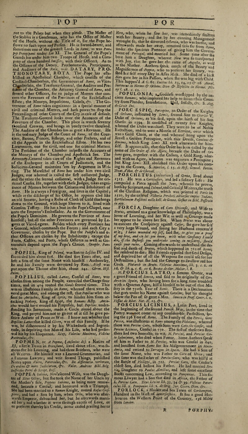 not to the Palace but when th'ey pfcafe. The Matter of the Stables is a Gentleman, who has the.Office of Matter of the Horfe, without the Title of it, for the Pope be¬ llows no fuch upon anjPPerfon. He is Sword-bearer, and fometimes one of the greateft Lords in Rime, as was Pom. pey Frangipani under Leo XI. The General of the Pope's Guards has under him two Troops of Horfe, and a Com¬ pany of three hundred Swiffrs, with their Officer^. As to the Officers of the Datary, Prorhonotaries, Participants, and Auditors of the Rota, vide DATARY, PRO- THONOTARY, ROTA. The Pope has etta- blittied an. Apoftolical Chamber, which confifts of the Cardinal-Chamberlain, the Governours of Rome, asVice- Chjynberlain, the Treafurer-General, the Auditor and Pre- fident of the Chamber, the Attorney General of Rome, and feveral other Officers, for to judge of Matters that con¬ cern the Revenues of the Provinces of the Ecclefiaftical Ettate ; the Moneys, Impofitions, Gabels, &c. The Go- vernour of Rome takes cognizance in a fpecial manner of civil and criminal Matters, and hath power to ftop the Proceedings of other Courts of the City in cafe of default. The Treafurer-General looks over the Accounts of the Revenues of the Chamber. This place is worth fevenry thoufand Crowns, and brings in yearly twelve thoufand. The Auditor of the Chamber has as great a Revenue. He is the ordinary Judge of the Court of Rome, of the Cour¬ tiers, Barons, Princes, Bilhops, and other Prelates, and of all the Appeals in the Ecclefiaftical Eftate. He has two Lieutenants, one for civil, and one for criminal Matters. The Prefident of the Chamber infpeQs the Accounts of the Moneys of the Chamber and Apoftolick See. The Attorney-General takes care of the Rights and Revenues of the Exchequer in all Courts of Judicature, and the Sollicitor-General maintains ’em by Argument in Wri¬ ting. The Marefchal of Rome has under him two civil Judges, one whereof is called the firft collateral Judge, and the other the fecond collateral, with a Judge for cri- rhinal Caufes. He, together with thefe Judges, takes cogni¬ zance of Matters between the Citizens and Inhabitants of Rome. He is always a Foreigner, and lives in the Capitol; while at the difcharge of his Office, he appears clad like an old Senator, having a Robe of Cloth of Gold thathangs down to the Ground, with large Sleeves to it, lined with Crimfon Taffcty. He has a Seat in the Pope’s Chapel, near unto the Emperor’s Embairador. As to the Government of the Pope’s Dominion. He governs the Province of Rome himfelf; but all the other Provinces are governed by Le¬ gates or Vice-Legates. Befides which every Province has a General, which commands the Forces ; and each City a Governour, chofen by the Pope. But the Podefta' s and o- ther Officers are chofen by the Inhabitants ; except the Forts, Cattles, and Ports, whofe Officers as well as Go- verndurs depend upon the Pope’s Choice. Onuphr. Pan* •i/in. PO P I E L, King of Poland, was Son to Lefchus IV. and fucceeded him about 816. He died five Years after, and left a Son of the fame Name with himfelf. Authors fay, he and his Family were devoured by Rats. , Pi aft was put upon the Throne after him, about 142. Qhron. Hijl. Pol on. POPILIUS, called L/enas, Conful of* Rome, was chofen from among the People; cxercifed thatCharge four times, and in 404 routed the Gauls feveral times. This was an illuftrious Family in Rome, whereof there were le- veral great Men, and among the reft, that Popilius who was fent to Antiochus, King of Syria, to hinder him from at¬ tacking Ptolemy, King of Egypt, the Romans Ally. Antio¬ chus would have evaded his Propofals, but Popilius under- ftanding his Intentions, made a Circle round about the King, and prayed him not to go out of it till he gave po- fitive Anfwer of Peace or War. I know not whether that Popilius Lanas t\\2t killed Cicero, was of this Family. If he was, he difhonoured it by his Wickednefs and Ingrati¬ tude, in depriving that Man of his Life, who had prefer- ved his by his Eloquence, Livy, Valerius Maximus, Velleius Paterculus,&c. P O P M E N, or A Popma, (Aufonius de) a Native of lift, a little Town in Friezftand, Jived about 161 o,. was fa¬ mous for his Learning, and had three Brothers, who were all Writers. He himfelf was a Learned Grammarian, and a Famous Lawyer; and writ feveral Things, publilhed Notes upon Varro, Paterculus, &c. De differ ratio- verborum, De or dine & more Judiciorutn, &c. Valer. Andreas Bibl.Belg. Suffridus Petri de Script. Frif. P O P PE A Sabma, Na-o'sfecond Wife* was the Daugh¬ ter of Titus Ollius, but fhe took the Name of her Uncle by . the Mother’s fide, Poppeus Sabinus, as being more renow¬ ned, becaulc a Conful; and honoured with a Triumph. She had been married to a Roman Knight, named Rufus Crif- pinus, and had a Son by him, when Otho, who was after¬ wards Emperor, debauched her, but he afterwards marri¬ ed her ; and whether it were through excels of Love, Or r.o preferye thereby his Credit, never cealcd praifing herto Nero who, when he law her, .was immediately fmi'tten with her Beauty; anJ lire by her cunning Management wrought fo, that he divorced Ottavia, wh0 was barren and afterwards made her away, removed Otho far from Rome under the fpecious Pretence of giving him the Govern¬ ment of Portugal, and married her. Some time after ihe bore him a Daughter, whereat Nero was fo tranlported with Joy, that he gave her the name of Augufta, as wdj as the Mother. Authors lpeak much of the Beauty and Magnificence of Poppea, who to prelerve her Beauty wa¬ lked her felf every Day in Affies Milk. She died of a kick. Nero gave her in his Paifion, when Ihe was big with Child. I his happen’d A. C. 65. Tacitus lib. 13, 14, IS & 16 Annal Suetonius in Nerone & Othone. Dion & Xiphiliu in Nerone Pli «/ l. 28. c. 12. POPULONIA, a„Goddefs worflfipped by the an¬ cient Romans, who implored her help to fecure their Coun¬ try from Plunder, Inundations, yail, Infefts' &c. S. Ano¬ de Civit Dei. . P O R c E S P IC, Porcupine, an Order of the Knights of Orleans, inftituted by Lewis, fecond Son to Charles V Duke of Orleans, as ’tis laid, upon the birth of his Son Charles in 1394. It confifted of twenty five Knights whereof the Duke was chief: They were to be of Noble’ Extraction, and to wear a Mantle of Ermine, over which was a Gold Chain, at the end whereof hung upon the Breaft a Golden Porcupine, with this Devife, Cominus & Etninus, w hich King Lewis XI. took afterwards for him- felft It appears alfo, that this Order has been called by the name of The Order of the Agate, becaufe the Duke of Or¬ leans gave, together with the Collars, a Gold Ring, ador¬ ned with an Agate, whereon was engraven a Porcupine • but King Lewis XII. aboliftied this Order upon his com¬ ing to the Crown, $. Martha, l. 15. de Hi ft. Geneal. Favin. Theat. d'Hon. & de Cheval. PORCHETUS (Salvaticus') of Genoa, lived about 1315. He was a. Carthaftan, and led a folitary Life : He compofed a Piece againft the Jews, wherein he proves both by Scripture,and Talmud,and Cabbalift Writers,the truth of the Chriftian Religion, which was printed at Paris in 152°, by the title of Vicloria Porcheti adverfus impios Judaos. Bartholomew Pafcheti tielle bell, de Genoa. Gefner in Bibl. Poffevin in app. P O R C i A, Daughter of Cato Uticenfts, and Wife to Brutus, attained to a great knowledge of Philofophy, was a lover of Learning, and her Wit as well as Courage made her appear to be above her Sex. When Brutus was about to execute the Confpiracy againft Cafar, Ihe gave her felf a very large Wound, and feeing her Husband concern’d at it; 1 have wounded my felf.\ faid Ihe, to give you a proof of my love, and it 0 let you know, with what Conftancy I could die, if the Buftnef you undertake coming to mifcarry, fould caufe your mine. Coming afterwards to underftand the de* feat and death of Brutus, which happened in 712 of Rcmei flie refolved to die: Her Friends oppofed thatfatal Dcfign’ and deprived her of all the Weapons Hie could ufeforher Deftruttion ; but Ihe had the Courage toTwallow red hot Coals. Plutarch in Bruto. Valerius Maximus, lib. 3. c. 2. ex 16, & lib. 4. c. 6. ex 6. Bocace de clar. Mulier. 1. 81 Mi PORCIUS LATRO, a famous Orator, was a great Friend of Seneca, and faid to be originally of Cor¬ dova in Spain, who having been for a long time troubled with a Quartan Ague, kill’d himfelf to be out of that Mi- fery in the 730th. Year of Rome. There is a Declamation that goes under his Name againft: Cataline, but’tis thought below the Pen of ft) great a Man. Seneca in Prof. Contr. 1. r. VoJJihS de Rhet. Nat. N. 15. (frc. PORCIUS LICINIUS, a Latin Poet, lived in the beginning of the fecond Punick War, in the time that Poetry was«not come to any confiderable Perfection, be¬ ing the 536 Year of Rome. TheFamilyof the Porcii, ’ Gens Porcia, was illuftrious at Rome among the Plebeians, whereof there was Porcius Cato, whole Sons were Cato the Cenfir, and Porcius Licinius, Conful in 370. The firft: of thefe two Bro¬ thers had two Sons alfo, to wit, M. Porcius, and Porcius Ca¬ to Salonianus, who died when Pretor. Some Authors Ipeak of him as Father to M. Porcius, who was Conful in 640, and banilhed from Rome for his Mifgovernment in Mace¬ donia, and retired to Tarragon in Spain. He had a Son of the fame Name, who was Father to Cato of Utica; and this fame was the Father of Porcius Cato, who was kill’d at the Battje of Philippi, in 712. Porcius Cato, the Cenfor's eldeft: Son, died before his Father. He had married Fer- tiaf Daughter to Paulus ASmilius, and left lome excellent Books concerning Law, according to Pomponius. This fa¬ mous Lawyer had a Son that died in Africa, the Father of L. Porcius Cato. Titus Livius lib. 33, 34 & 39. Velleius Pater¬ culus lib. a. Pomponius lib. 2. de Orig. Jur. Cicero. Dion. <£rc, PORLOCK, a Maiket and Sea I own ot Carhampton, Hundred in the VVeft of Smerftfhire. It has a good Har- bouron the Weftern Point of the Country, 136 Miles from London. « $ OR PHY*