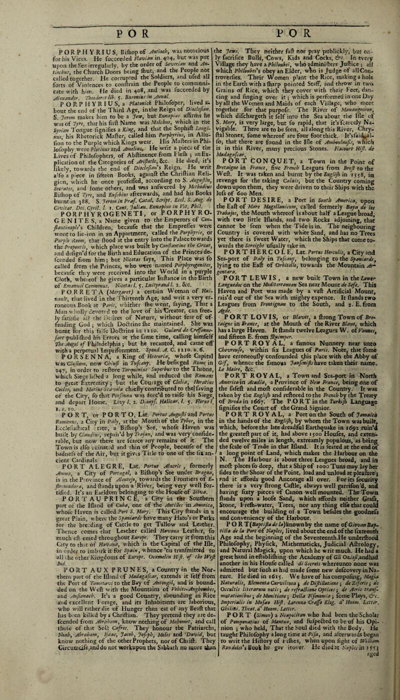 PORPHYRIUS, Biihop of Antioch, was notorious for his Vices. He fucceeded Flavian in 4041 hut was Pu^ upon the .See irregularly, by the order of Severian and An- tiockus, the Church Doors being Ibut, and the People not called together. He corrupted the Soldiers, and ufed all forts of Violences to conilrain the People to communi¬ cate with him. He died in 408, and was fucceeded by Alexander. Theodoret lib. 5. Barontus in Annul. PORPHYRIUS, a Platonick Philofoper, lived a- bout the end of the Third Age, inthe Reign of Dioclefan. S. Jerom makes him to be a Jew, but Eunapius affirms he was of Tyre, that his firft Name was Maichus, which in the Syrian Tongue figdifies a King, and that the Sophift Longi¬ nus, his Rhetorick Mailer, called him Porphyrias, in Allu- fion to the Purple which Kings wear. His Mahers in Phi¬ losophy were Plotinus and Amelius. He writ a piece of the Lives of Philofophers, of Abftinence from Flelh ; anEx- plication of the Categories of Arifotle, &c. . He died, it s likely, towards the end of Dioclefan s Reign. He writ all'o a piece in fifteen Books, again!! the Chriflian Reli¬ gion, which he once profeifed, according to S. Auguflln, Socrates, and !ome others, and was anfwered by Methodius Biihop of Tyre, and Eujebius afterwards, and had his Books burnt in 388. S. Jerotn in Praf. Catal. Script. Eccl. S. Aug. de Civ it at. Dei Cyril. 1. 1. Cont. Julian. Eunapius in Hit. Phil. PORPH YROGENETI, or PORPHYRO- G E N I T E S, a Name given to the Emperors of Con- flantinople's Children, becaufe that the Emprefles were wont to lie-inn in an Appartment, called the Porphyne, or Purple Room, that flood at the entry into the Palace towards the Propontis, which place was built by Conflantine the Great, and ddign’d for the Birth and Education of the Princes de- feended from him; but Nicetas fays, This Place was fo called from the Princes, who were named Porphyrogenites, becaufe tiny were received into the World in a purple Cloth, wheieof he gives a particular Inftance in the Birth of Emanuel Comnenas. Nicetasl. 5. Luitprandl. 2. &c. PORRETA (Margaret) a certain Woman of Hai¬ tian It, that-lived in the Thirtenth Age, and writ a very er¬ roneous Book at Paris, whither fhe went, laying, That a Man wholly devoted to the love of his Creator, can free¬ ly fatisfic ail the Deiires of Nature, without fear of of¬ fending God ; which Doftrine fhe maintained. She was burnt for this falfe Doflrine in 1210. Guiard de Crdffonne fart publiftied his Errors at the fame time, calling himfelf The Angel of Philadelphia; but he recanted, and came off wiph a perpetual Imprifonment. Spond. A. C. 1210. n. 6. PORSENNA, a King of Hetruria, whofe Capita! Was Clufium, now Chiuf in Tufcany. He befieged Rome in 247, in order to rcflore Taryuinius Superbus to the Throne which Siege lafted a long while, and reduced the Romans to great Extremity ; but the Courage of Clelia, Horatius Codes, and Mutius Scavola chiefly contributed to the) faving of the City, fo that Pcrfsnna was forc’d to raife his Siege, and depart Home. Livy l. 2. Dionyf. Halicar.l. 5. Floras l. I. c. 10. PORT, or PORTO, Lat. Portus Augufli and Port us Romanics, a City in Italy, at the Mouth of the Tyber, in the Ecclefiaflical ttate, a Bifhop’s See, whofe Haven was built by Claudius, repaii’d by Trajan, and was veryconfide rable, but now there are fcarce any remains of it. The Town is alfo ruinated and thin of People, becaufe of the the Jems. They neither fafl nor pray ptlblickly, but on- y facrifice Bulls, Cows, Kids and Cocks, &c. In every Village they have aPhiloubei, who gdminiflers Juflice ; all which Philoubei's obey an Elder, who is Judge of allCon- troverfies. Their Women plant the Rice, making a hole in fhe Earth with a fharp pointed Staff, and throw in two Grains of Rice, which they cover with their l eet, dan¬ cing and Tinging over it; which is performed in one Day by all the Women and Maids of each Village, who meet together for that purpofe. The River of Manaugowon, which difehargeth it felf into the Sea about the Ifle of S. Mary, is very large, but fo rapid, that it’sfcarcdy Na¬ vigable. There are to be feen, all along this River, Chry- lal Stones, fome whereof are four foot thick. It’sfaic^al- lb, that there are found in the Ifle of Amboulnofs, which is in this River, many precious Stones. Flacowt Hif. de Madagafcar.. PORT CONQUET, a Town in the Point of Bretaigne in France, five French Leagues from Brcfl ro the Weft. It was taken and burnt by the Englijh in 1558, in revenge for the taking Calais, but the Country coming down upon them, they were driven to their Ships with the lofs of 600 Men. PORT DESIRE, a Port in South America, upon the Eaft of Mare Magellanicum, called formerly Bay a de los Trabajos, the Mouth whereof is about half a League broad, with two little Illands, and two Rocks adjoining, that cannot be feen when the Tide is in. The neigbouring Country is covered with white Sand, and has no Trees yet there is fweet Water, which the Ships that come to¬ wards the Streight ufually take in. PORT HERCOLE, Lat. Portus Herculis, a City and Sea-port of Italy in Tufcany, belonging to the Spaniards, lying to the Eaft of Orbitello, towards the Mountain Ar¬ gent ar a. PORT LEWIS, a new built Town in the Lower Languedoc on the Mediterranean Sea near Mount de Sefe. This Haven and Port was made by a vaft Artificial Mount, rais’d out of the Sea with mighty expence. It ftands two Leagues from Frontignan to the South, and s- E. from Agde. PORTLOVIS, or Blavet, a ftrong Town of Bre¬ taigne in France, at the Mouth of the River Blane, which has a large Haven. It ftands twelve Leagues W. of Vannes, and fifteen E. from Quimper. PORT ROYAL, a famous Nunnery near unto Chevreufe, within fix Leagues of Paris. Note, that fome have erroneoufly confounded this place with the Abby of Gif, whence the famous Janfcnifls have taken their name. Le Maire, 8c C. PORT ROYAL, a Town and Sea-port in North America in Acadia, a Province of New France, being one of the fafeft and moll confiderable in the Country. It was taken by the Englijh and reftored to the French by the Treaty of Breda in 1667. The PORT inrhe Turkijh Language fignifies the Court of the Grand Signior. PORT ROYAL, a Port on the South of Jamaica in the hands of the Englijh, by whom the Town was built, which, before the late dreadful Earthquake in 1692 ruin’d the greateft part of it, had above 1500 Houfes, and exten¬ ded twelve miles in length, extreamly populous, as being the fcale of Trade in that Ifland. It is leated at the end of badnefs of the Air, but it gives Title to one of the fix an- 1 a long point of Land, which makes the Harbour on the cient Cardinals PORT ALEGRE, Lat. Portus Alacris , formerly Avista, a City of Portugal, a Biffiop’s See under Bragua, is in the Province of Alentejo, towards the Frontiers of E- 1 ftremadura, and ftands upon a River, being very well for¬ tified. It’s an Earldom belonging to theHoufe of Silva. PORT AU PRINCE, a City in the Southern part of the Ifland of Cuba, one of the Antilles in America, whole Haven is called Port S. Mary. This City ftands in a great Plain, where the Spaniards have many Hato’s or Parks for the bre-ding of Cattle to get Tallow and Leather. Thence comes that Leather called Havana Leather, fo much eft emed throughout Europe. They carry it from this City to that of Havana, which is the Capital of the Ifle, in order to imbirk it for Spain, whence ’tis tranfmitted to all the other Kingdoms of Europe. Oexmelin Hif. of the Wef lnd. ' PORT AUX PRUNES, a Country in the Nor¬ thern part of the Ifland of Madagafcar, extends it felf from the Port of Tametavi to the Bay of Antongil, and is bound- ded on the Weft with the Mountains of Vohits-Anghombes, and Anfianach. It’s a good Country, abounding in Rice and excellent Forage, and its Inhabitants are laborious, who will rather die of Hunger than eat of any Beaft that has been killed by a Chriflian. They pretend they are de- lcended from Abraham, know nothing of Mahomet, and call thole of that Self Cafres. They honour the Patriarchs, Noah, Abraham, ifaac, Jacob, Jofeph, Mofes and David, but know nothing of the other Prophets, nor of Chiift. They Circunicife,and do not wtorkupon the Sabbath no more t&an N. The Harbour is about three Leagues broad, and in molt places fo deep, that a Ship of 1000 Tuns may lay her fides to the Shoar of the Point, load and unload at plealure; and it affords good Ancorage all over. For its fecurity there is a very ftrong Caftle, always well garrifon’d, and having fixty pieces of Canon well mounted. The Town ftands upon a loofe Sand, which affords neither Grafs, Stone, Frelh-water, Trees, nor any thing elfe that could encourage the building of a Town befides the goodnefs and conveniency of the Harbour. P O R T(Baptiftade la)known by the name of Giovan Bap- till a de la Port of Naples, lived about the end of the fixteenth Age and the beginning of the Seventeenth.He underftood Philofophy, Phylick, Mathematicks, Judicial Aftrology, and Natural Magick, ppon which he writ much. He had a great hand in eftablifliing the Academy of Gli Oziof,andhad another in his Houfe called di Secreti whereunto none was admitted but lueh as had made fome new defcovery in Na¬ ture. He died in 1615. We have of his compofing, Magia Naturalis, Elementa Curvilinea ; de Difillatione; de Ziferis; de Occult is liter arum not is; de refraBione Optices; de Aeris tranf- mutationibus; de Munitione; Della Fifonomia ; fome Plays, &c. Imperialis in Mufeo Hif. Lorenzo Crajjo Elog. a Huom. Letter. Gkilini. Theat.d' Huom. Letter. PORT (Simon) a Neapolitan who had been the Scholar of Pomponatius of Mantua, and iufpefted to be of his Opi¬ nion ; who held, That the Soul died with the Body. He taught Philofophy along time at Pifa, and afterwards began to writ the Hillory of Fifties, when upon light of William Ron deled i Book he gav itover. He died at Naples in 1 553 aged