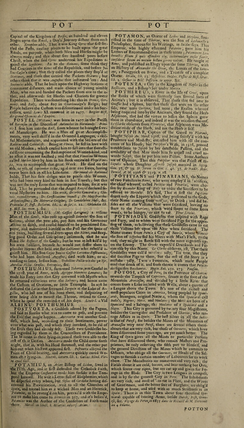POT POT Capital of the Kingdom of Perfia, an hundred and eleven Stages upon the Road, a Day’s'Journey diftant from each other. Xenophon adds, That it was King Cyrus that filft fet¬ tled the Ports, caufing places to be built upon the great Roads, on purpofe, where both Men and Horfes might be always ready; and tin's about five hundred years before Chrirt, when the faid Cyrus undertook his Expedition a- fainrt the Scythians. As to the Romans, lome think they ad Couriers in the time of the Republick, and before Ju¬ lius Cafar's time ; that they called the places they ftop’d at Stationes, and thofe that carried the Packets Statores; but others think'that it was Auguflus that inftituted ’em: And Suetonius adds, That he built upon the Highway Stations at convenient dirtances, and made choice of young nimble Men, who ran and handed the Packets from one to the o- ther, and afterwards fet Horfes and Chariots for greater Expedition. There wasfomething like this in France, Ger¬ many, and Italy, about 807 in Cbarlemaign's Reign; but People believe the Cuftom was difcontinued under hisSuc- certors, until Lewis XI. renewed it in 1477. Bergier Hi ft. des grand Chtmins de FEmpire. P O S T E L (William) was bom in 1477 in the Parifh of Barenfon in the Diocefsof Auranches in Normandy. Wan¬ ds I. fent him into the Eatt, from whence he brought feve- ral Manufcripts. He was a Man of great Accomplifh- ments, very well skill’d in the Oriental Languages, a skil¬ ful Mathematician, and acquainted with the Secrets of the Rabbins and Cabbalifts. Being at Venice, he fell in love with an old Maiden ; which caufed him to fall into that fanrafti- cal Error concerning the Redemption of Women-kind, and to aflert it was not finilhed ; and that that Venetian Woman called Mother Mary by him in his Book cntituied Virgo Vene- ta, was to accomphlh that great Work. He died on the 6th. or 7th. of September 158j, aged near too Years, having never been fick in all his Life-time. Florimond de Raimond holds, That his foie defign was to praife this Woman, who had been very kind to him in his Travels; but this was not the only Error that was imputed to him, for it was faid, That he pretended that the Angel Raziel declared fe- veral Myfteries to him. He writ, De orbis Concordia ; Cla¬ ris reconditorum ; De Conflitulione mundi ; De Magiftratibus Athenienpbus ; De Hctrunie Orig'ne; De Candelabro Maps, &c. Prateolus V. Poft. Bellarm. lib, 2. de fcr. c. 22. Orlandin lib, 5. Hifl. Soc. mm. 3. &c. POSTHUMIUS JM. Cajpus Latignus) a valiant Jdan of the Gauls, who role up againft Salonius Che Son of iGalienus, about the year 260, put him and his Govenour .jtlbinuf to death, and caufed himlelf to be proclaimed Em¬ peror, and maintained himfejf in the Poft for the fpace of ten years, building feveral Ports upon the Rhine, and keep¬ ing good Order and Dilcipline • infomuch, that he was Piled The Reflorcr of the Gauls ; but he was at laftltill’d by his own ioldiers, becaufe he would not fuffer them to plunder Pfyyente that held out for Lollianus who rebell’d a- gainft him. His Son Cajus Junius Cajpus Latienus Pofthumiusi who had been declared Auguflus, died with him; or ac¬ cording to fonre, before him. Trebellius Poilio vie des 3© Tyr. Aurelius Victor. Qropas. Eutropius, &C. POSTHUMIUS, furnamed Tubertus, was Conful in the 2 j 1 ft. year of Rome, with Agrippa Menenius Lanatus; he made his Entry into that City crowned with Myrtle when he returned victorious over the Sabines-, and hence came the Cuftom of Ovations, or little Triumphs. In 358 he defeated the Latins that favoured Tarquin at the Lake of Rc- gillus, who loft one of his Sons there, and defpairing of ever being able to mount the Throne, retired to Cum*, where he lpent the remainder of his days. Livie 1. 2 Vid ALBINU' POSTHUMIUS. P O S T V O R T A, a Goddeis adored by the Pagans, and faid to forefee what was to come to pals, and prevent the Evil that might happen. Antevorta was another God- defs, which had, accoiding to their Sentiments, power over what was part, and which they invoked, to be rid of the Evils they had already felt. Thefe two Goddeffes be¬ ing regarded by them as the Councilors of Providence. The Women in their lying-in joined thefe two alfo to the reft of til ir Deities. Antevorta made the Child come forth aright, that is, with his Head foremoft, and the other put him out when his Feet appeared firft. Poftvorta allayed the Pains of Child-bearing, and Antevorta quickly cured W o¬ men aft.r lying-in. Macrob. Saturn, lib. 1. Ccelius. Rhod. Var- ro a pud Gell. POT AMIU S, an Arian Bifhop of Lisbon, lived in the IVth. Age, and at firft defended che Catholick Faith, but the Emperor Confiantius made him forfakc it for Tem¬ poral Interelh He writ a Letter full of Blafphemies,which he difperfed every where, but OJius of Gorduba having dil'- covered his Prevarication, writ to all the Churches of Spain, and treated him as a wicked Man and an Heretick, Potamius, to be reveng’d on him, prevail’d with the Empe¬ ror to make him come to Sirmich in 357, and it’s believ’d, Potamius was the Author of the Confellion of Faith made there. Marctl. m libell, 6'. Hi lari us advof. Arlan. P O T A M O N, an Orator of Lesbos and Mitylcne flou- riftied in the time of Tiberius, was the Son of LesbonaBe a Philofopher, famous for his Writings, as Suidas fays. This Emperor, who highly efteemed Potamon, gave him his Letters of Recommendation in thefe terms ; Potamoncm Lcs. bonaBis filium ft quis ojfendere eiq; inchmnodare aujiis fuerit confideset fecum an mecum bellum gercre valeat. He taught at Rome,, and publifhed anElogy upon the fame Tiberius*-with. ail Hiftory of Alexander the Great, the Limits of the Sami¬ ans, a Panegyrick on Brutus, and a Treatife of a compleat Orator. Strabo, lib. 13, llefychius. Suidas. Vojjius de Hi ft. Grac. lib. 2. Gefner in Bibl. Pojfcvin. in appar. See. POTENZA, a City in the Kingdom of Naples in the Baftlicate, and a Bifhop’s See under Matcra. POTHEREUS, a River in the Ifle of Greet', upon the Banks of which were formerly feen feveral forts of Animals ; but it is obferved, That thole that fed near to Gnoffits had a Spleen, but that thofe that were on the other fide, near unto Gortyna, had none ; the Reafon whereof being enquired into by the Ancients, they found the Herb Alplenon, that had the virtue to leflen the Spleen grew there in abundance, and indeed it was the occalion thereof, I.e Clarke obferves from Vitruvius, that Afplenon was a Me¬ dicine made of the Herb, and not the Herb it felf. POTIPHAR, Captain of the Guard to Pharaoh, bought Jofeph An. Mund. 2306, and being fatisfy’d with his Prudence and Modtfty, entrufted him with all the con¬ cerns of his Houfe; but Potiphar s Wife, in 2316, proved troublefome to Jofeph by her deteftable Paflion, and the credulity of that Man made him fo unjuft and cruel to¬ wards Jofeph, that he put him into Prifon. Some Authors are of Opinion, That this Potiphar was that Prieft of He¬ liopolis whofe Daughter Afencth Jofeph married in 2329. Gen. 37, & 39. St. Jerom in Gen. c. y\. 37. de tradit. Hebr. Torniel. A. M. 2306 & 1319. n. 16. PO TIT IANS and PIN ARIA NS, the Names of two Familiesin Rome, who were employ’d in 1 acrifices. the chief whereof, called Potitius and Pinarius, were cho- fen by Evahder King of Italy to order the Sacrifices to be offered to Hercules. It’s faid. That at firft the Pofitians drunk only the Liquors which they prefented to the Gods their Name coming from rm'd(yiv, to Drink ; and did be- fides eat all the Victims 'that were facrificed, leaving no Ihare to the Pinarians, which ‘word feems to Come from t&v£v, to be hungry,1 or hot to eat. Titus Livius. POTNIADES, Goddelfes that infpired with Rage and Fury, and to whom were facrificed Pigs for the appea¬ ling of them, as believing that thefe Goddelfes came to eat thole Victims left upon the Altar when facrificed. The Name comes from Potnia a City of Bxotia, where *G/aucus the Son of Sifyphus, fed his Mares with Man’s Plefh, to the end, they might in Battle fall with the more engernefs up¬ on the Enemy. The Greeks exprefs’d Drunkard* and Fu¬ ries alfo by this Name. Le Clarke obferves, ift, That thefe Goddelfes were call’d smr/icu; adly, ’Tis true, that they did Sacrifice Pigs to them, but the reft of thfe Story is a miftake : 3dly, ’Twas a Fountain, which made People mad that drank of it, and from thence it comes that Potnia- des fignlfies Bacchantes. Hygin. Fab. 250. 273. Paufan. POTOSI, a City of Perut in the Province of Charcas towards the Tropick of Capricorn, lituate at the foot of the Mountain Arazajfou, and divided by a little River that comes from a Lake incloled with Walls, about a quarter of a League above the Town. It’s one of the richeft and moft populous Cities in America, being peopled by Spani¬ ards, Strangers, original Natives, whom the Spaniards call Indio's, Negroes, Metis, and Moulates; the Metis are born of a Spaniard and a Salvage, the Moulates of a Spaniard and a Negro. This City is governed by tw-nty four Magiftrates, befidesthe Corregidor and Prefident of Charcas, who ma¬ nage Affairs as in Spain. The belt Silver in all the Indies is that of Potoft; for belides the Mines of the Mountain of Arazajfou very near Potoft, there are feveral others there¬ abouts that are very rich, but thofe of Our cures, which have been difeovered fome years ago, are yet much better. The King of Spain gives all the Mines to particular Perlons that have difeovered them, who remain Mafters and Pro¬ prietors, he only referving the fifth part to hSmfelf, and the general Direction of the Mines which he commits to Officers, who oblige all the Couracas, or Heads of the Sal¬ vages to furnilh a certain number of Labourers for to work there. The Monafteries are numerous and very rich ; the Fields about it are cold, barren, and bear nothing but Oats, which icarce ever ripen, but are cut up and given for Fo¬ rage in the Blade. The City is two Leaguts in compafs, and is by far the greatelt City in Peru. The Inhabitants are very rich, and moft of’em eat in Plate, and the Wives of Gentlemen, and the better fort of Burghers, are oblig’d to keep at home, and ui’cd with as much StriCtnefs as in Spain ; There is in this Town about four thouland Spa¬ niards capable of bearing Arms, belide Dutch, Irijh, Genu- efe, &c. Voy age du Peronm 1675 dans le Recueil de M. Thtvenot an 4 Volume. P OTTO N