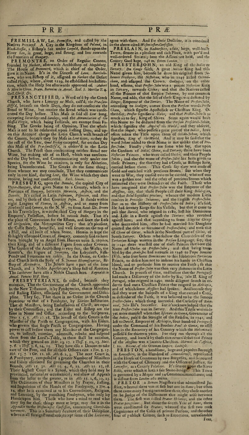 PREMISL AW, Lat. Premiflia, and called by the Natives Prezimyft. A City in the Kingdom of Poland, in. Black-RuJJia, a Bilhop’s See under Leopold, ftands upon the River San, is great, large, and ftrong; and lies towards the Frontiers of Hungary. PREMONTRE, an Order of Regular Canons, founded by Horbert, afterwards Archbilhop of Magdeburg. The Houle of Premontre, which is chief of the Order, gave it its Name. It’s in the Diocefs of Laon. Bartholo¬ mew t who was Biffiop of it, afligned to Norbert the Defalt called Vofage, where , about 1129, he eftablilhed hislnftitu- tion, which the Holy See afterwards approved of. Hubert fe Mire in Chron. Pram. Baronius in Annal. Eccl. S. Martha T. 4. Gall. Chrijl. &c. PRESANCTIFIED, a Word us’d by the Greek Church, who have a Liturgy or Mafs, call’d, the Pra-fan- clifyd, becaufe on thofe Days, they do notconfeciate the Bread or Wine, but receive the Bread which was confe- crated the Day before. This Mafs is faid all Lent long, excepting Saturdays and Sundays, and the Annunciation of the Bleffed Virgin, which being Feftivals, are exempt from Fa¬ lling. The Greeks being of Opinion, That the Whole Mafs is not to be celebrated upon Fading Days, and up¬ on this Account charge the Latin Church with breach of the Canons, becaufe they fay Mafs in Lent time, as they do the reft of the Year, Good Friday excepted, for on that Day this Mafs of the Prx-fanclify'd, is obferv’d in the Latin Church. The Prieft then confccrating neither Bread nor Wine, but making ule of an Hoft, which was confecra- ted the Day before, and Communicating only under one Species, for the Wine he receives, is only for Ablution, being Unconfecrated. The Greeks do tire fame thing ; from whence we may conclude. That they communicate only in one kind, during Lent, the Wine which they then receive, being not confecrated. Path. Simon. PRESB URG, upon the Danube, the capital City of Upper-Hungary, that gives Name to a County, which is a Province of Hungary, between Moravia, Auftria, and the Danube. It’s called in Latin Pofonium, Pifonium, and Flex- tun, and by thofe of that Country Pofon. It ftands within eight Leagues of Vienna, in Auftria, and as many from Newhaufel and Comora, to the N. W. 70 from Raab. Dr. Brown in his Travels fays, it w^s the chief City of Hungary in the Emperor’s Poffeffion, before he retook Buda. That it’s the place of Convention for the Eftates, and fince the Lofs of Strigonium, the Metropolitan City ; that it’s pleafant, the Caftle ftately, beautiful, and well lituateon the top of a Hill, and all built of white Stone. Herein is kept the l'o highly efteemed Crown of Hungary, comonly faid to have been brought by an Angel from Heaven unto S. Stephen, their King, and of a different Figure from other Crowns. The Garden of the Archbilhop is very fair, the Walks, the Grotto’s, the Figure of Jeronymo, the Labyrinth, Filh- Ponds and Fountains are noble. In the Dome, or Cathe¬ dral Church lieth the Body of S. Joannes Eleemofynarius, Bi- Ihop of Alexandria. The Jfefuits have a part of the fame Church, and a Noble Apothecary’s Shop full of Rareties. The Lutherans have alfo a Noble Church here. Raynaldiin Annal. Fumeus Hift. Hung. PRESBYTERIANS, fo called, becaufe they maintain, That the Government of the Church appointed in the New Teftament, is by Presbyteries, that is Minifters and Ruling Elders, affociated for Government andDifci- pline. They fay, That there is no Order in the Church luperiour to that of a Presbyter, by Divine Inftitution. That all Minifters, being Embafladors of Chrift, are equal by their Commiflion; and that Elder and Eiftxop are the fame in Name and Office, according to the Scriptures, Titus 1. 5, 7. Acts 20. 28. The loweft of their Courts is the Minifter of the Parilh or Congregation, with his Elders, who govern that fingle Parilh or Congregation. Having- power to call before them any Member of the Congregati¬ on, to inftrutt, examine, admonilh, rebuke and lufpend them from the Lord’s-Table, as there lhall be occalion, which they ground on Hcbr. 13.17. 1 Theft'. 5. 12, 13. Matt. 7.6. 2 Theff. 3.6, 14, 15. They have alfo a Deacon totake care of the Poor, and for all thofe Officers cite 1 Tim. y. 17. Hcb. 13. 7. 1 Cor. 12. 28. Acts 6. 2, 3. The next Court is, A Presbytery, compofedof a greater Number of Minifters and Elders aifociated for governing the Churches in their Bounds, APIs 11. 30. APIs 15. 4, 6, 22. APIs 21. 17, 18. Their Jhigheft Court is a Synod, which they hold may be provincial, national,or oecumenical; and allow of Appeals from the Idler to the greater, as in APIs 15. 2, 6, 22, 23. The Ordination of their Minifters is by Prayer, Fading, and Impofition of the Hands of the Presbytery, 1 Tim. 4. 14. after he is examined as to his Compilation, Religion, and Learning, by the preaching Presbyters, who only lay Hands upon him. Thofe who have a mind to read what they fay for thofe things more at large, may fee it in the Appendix to the Weftminfttr Confeftlon, concerning Church-Go¬ vernment. This is a Summary Account of their Dilcipline , wherein all foreignProtellants,except fornc of the Lutherans, agree with them. And for their DoCrrine, it is contained in the above-cited Weftminfter-Genfeftion. PRESLAIN, in Radnorjbire, a fair, large, well-built Town, lituate in a pleafant and rich Place, with pav’d and well-ordered Streets ; here the Affizes are held, and the County Gaol kept, 148 m. from London. P R E S T E R-J O FI N, an old King of the Indies or Tartary. Du Cange faith, A great Indian King had this Name given him, becaufe he drew his original from Jo¬ hannes Presbyter, the Ncftsrian, who in ii4y killed Coirem- cham, and ufurped the Crown. Godingtts, on the other hand, affirms, that Prefter-John was a potent Neflorian King in Tartary, awards China; and that the Natives called all the Princes of that Empire Juhanna, by one common Name, and adds, that the laft of thefe Kings was defeated by Zinges, Emperor of the Tartars. The Name of Prefter-John, according to Scaliger, comes from the Perftan words Prcfte Cham, which fignifie Apoftolick or Chriftian King. Oe thers fay, Prefter lignifies a Slave, and that Prefter-John is as much as to fay, King of Slaves. Some again would havfe this Name to be deduced from the'Perftan Prefchteh-Jehan, which lignifies the Angel of the World; and they obl'erve, that the Moguls, who poffefs a great part of ths Indies, have often taken the Title upon them of Schah-Jehan, which lignifies, King of the World. And it may be faid that the word Jehan added to their Name is not unlike that of Pre¬ fter-John. Finally , there are fome who fay, that upon the Confines of India, China, and Tart ary, there have been Neftorian Princes , who were called Uncha, and their People J oil an ; and that the name of Prefter-John has been given to thefe Princes; for that they had a Crols, as Bilhops have, carried before them. This Crofs fay they was made of Gold and enriched with precious Stones. But when they went to War, they caufed two to be carried, whefreof one was a golden one and the other of precious Stones which intimated they were Defenders of the Faith. Thofe who have imagined that Prefter-John was the Emperor of the Abyffmes, lay, that thefe People call their King Bclul-gian, and that Belul fignifies precious, whence the modern Latin renders it Preciofus Johannes, and the Fnglilh Prefter-John. But as to the Hiftory of Prefter-John of India; it’s laid, He had ieventy Kings for his Vaffals; but that it came to pal's that David, who reigned in 1180, loft his Dominions and Life in a Battle againfl: the Tartars who revolted againft him; and that according to fome Singi or Chingi who fticceeded him, after he had married his Daughter quitted the title or furname of Prefter-John, and took that of Cham of Gat ay, which is the Northern part of China, or South Tanary. Others who follow the Chronicles of the Tartarian Kings ’written ihthe Perftan Language, lay, that in 1240 there wasftill one of thefe Princes that bore the Name of Uncha or Prefter-John; and that being trou¬ bled by the Arabs,he had recourfe in 1246 to Pope Innocent IVth. who fent fome Dominicans to this Idolatrous Tartarian Prince, to dtfire him not to imbrue his hands in Chriftian blood, and to perl’uade him to receive the Faith ; fo that the Name of Prefter-John was then very jfamous in the Latin Church. In procefs of time, andfcefore that the Portuguefe had made a Drfcovery ol the Indies by Sea, John II. King of Portugal, who reigned in 1490. made diligent fearch in or¬ der to find out a Chriftian Prince that reigned in ^Ethiopia, and of which fome Abyftines had fpoken. Andbecaufe they faid they were the Subjefts of a King that carried a Ciols, as defender of the Faith, it was believed to be the famous PrePler-John » which thing increaled the Curiofity of Ema¬ nuel, John lid’s. Succeflor. tut it’s acknowledged that the true Prefter-John was in Tart ary. And this Truth was made yet moremanifeft when that EJhvan deGama, Governour of the Indies, pafs’d the Streight of the RecL-fea, in 1541, and left to David, Emperor of ^Ethiopia, four hundred Portuguefe under the Command of his Brother Paul de Gama, to affift him in the Recovery of his Country which the Mahometans polfefs’d for thirteen years, l or they ran through ail the Country, and learn’d by thofe that return’d that that Prince of the Abyftines was a Jacobite Chriftian. Mcirmol. de L'Africa, /. xo. Ricaut.of the Ottoman Empire. Ludolph. PRESTON, a handfome, large and populus Borough in Lancajhire, in the Hundred of Amoundemefs, repreiented in the Houft of Commons by two Burgefles, and honoured with the Couit of Chancery and the Offices of juftice, for Lancafter, as a County Palatine. It’s fituate jjpon the River Rible, over which it hath a fair Stone-bridge. T his Town is governed by a Mayor and 24Connnon-council-men, and is diftant from London 162 miles. P R E T O R a Roman Magiftrare that adminiftred ju¬ ftice, whereof there was at firlt but one in Rome; but vi'hen there came many F 01 eigners to live there, they chofe another to be Judge of the Differences that might arile between them. The firft was called Prator Urbanus, and the ether Prator pengrinus.. But about the 605 th. Year of Rome, there were conuituted fix Prators, whereof the firft two took Cognizance of the Cafes of private Perfons, and the other four of publick Crimes, luch as Extortions, unreafonable S Fees,