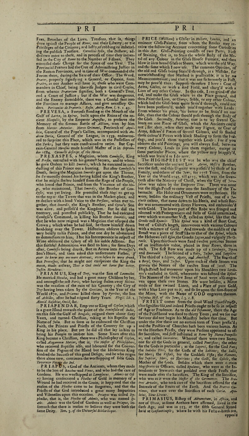 Fees, Breathes of tlie Laws. Treafons, that is, things done againft the People of Rome, and their Liberty, or triie Privileges ofthe Citizens • ard laftly,ofrobbing or imbezel- ing the publick Treafure. Cornelius Sylla, the DiSiator, ad¬ ded two more to thefe, and in procefs of time they increa¬ sed in rlie C;ty of Rome to the Number of Fifteen. They exercifed their Charge for the Space of one Year. The Provincial Praetors had the Care of Adminiftring Juftice in the Roman Provinces, and in time of War commanded the Forces there, during the Year of their Office : The Word, Prater, properly fignifying a General, or Captain, front Praire, as our Author will have it, thofe who were Com¬ manders in Chief, being likewife Judges in civil Caules, from whence Pratorium fignifies, both a General’s Tent, and a Court of Juftice ; but if the War was dangerous, and the Enemy formidable, there was a Conful fent into the Province to manage Affairs, and give neceffary Or¬ ders. Perizonius de Pratcrio. Rojin. Antiq.Rom. I, 7. c. 43. PREVESA, a Fortrefs ftanding at the Mouth of the Gulf of Larta, in Epirus, built upon the Ruins of the an¬ cient Nicopo/is, by the Emperor Auguflus, to preferve the Memory of the famous Battle of Allium, won by him from Marcus Antonius, Marco Grimani, Patriarch of Aqui- leia, General of the Pope’s Gallies, accompanied with An- drew Doria, General of the League, in 1539, endeavou¬ red to furprize this Place, which was in the Poffeffion of the Turks; but they were conftrained to retire. But Cap¬ tain-General Morojint made himfelf Matter of it in Septem- her 1684. Coronelli defeript. of the Morea. PREXASPES, a Magician, whom Cambyfes, King of Perfia, entrufted with his greateft Secrets, and to whom he gave Orders to kill Smerdis, which he executed in con¬ ducing of this Prince out a hunting. But after Cambyfes's Death, feeing the Magician Smerdis got upon the Throne, he ftr?nuoufly denied Jiis having killed the King’s Brother, that he might fhelter himfelf from the Rage of the People, who loved that Prince, and from the Violence of theAfc- gi\ who maintained, That Smerdis, the Brother of Cam- byfes, was yet living. He promifed thefe Magi to get up to the top ot the Tower that was in the Market-place, and to declare with a loud Voice to the Perfians, when met to¬ gether, that Smerdis, the King’s Brother, and Cyrus's Son was alive, and polfefs’d the Kingdom. But he did the Contrary, and protefted publickly, That he had executed Cambyfes's Command, in killing his Brother Smerdis, and that he who now reigned was a Magician that ufurped the Crown ; which when he had faid, he threw himfelf down head-long over the Tower. Hiftorians obferve he fpoke very boldly to his Prince, and that one day he adventured to demonftrate to him, I hat his Intemperance in refpeft of Wine obfeured the Glory of all his noble Aftions. But this faithful Admonition was fatal to him ; for fomeDays after, Cambyfes being drunk, lhot an Arrow into Prexafpes's Son’s Heart, and then asked this unfortunate Father, If ever he knew any one more dextrous, even before be were drunk, But Prexajpes, that he might not exafperate the King the more, made anfwer, That a God could not have fhot better. Juflin. Herodotus. P R I A M U S, King of Troy, was the Son of Laomedon. He married Hecuba, and had a great many Children by her, and amongftthe reft Paris, who having ftolen away Helena. was the occafion of the ruin of his Country ; the City of Troy having been taken by the Grecians, in the Year of the World 2870, and Priamus killed there by Pyrrhus, the Son of Achilles, after he had reigned forty Years. Virgil, lib. 2. Mneid. Eujebius, Ovid, &C. PRIAPENDAR, Emp ror or King of Ceylan, which is a great Ifland towards the point of the Peninfula of Indus, on this fide the Gulf of Bengale, reigned there about fixty Years, and turned Chriftian, taking at his Baptifm the Name of John. But as foon as he embraced the Chriftian Faith, the Princes and Priefts of the Country fet up a King in his place. But yet he did all that lay in him to bring his People to imitate him. Some Years after this King became a Chriftian, there was a Philofopher of Ceylan, called Alagenmna Motiar, that is, The Majler of Philofophers, who received Baptifm alfo, and laboured for the Conver- fion of the Pagans of the Ifland but the Idolatrous King hindred the Succefs of this good Defign, and he who reigns there alone now, continues the worlhipping of fall'e Gods Tavernier Voyage des Ind. PR I APUS, a God of the Ancients, whom they made to be the Son of Bacchus-and Venus, and who had the care of Gardens. He was worlhipped at Lampfacus. Adonis or Ofi- ris having confecrated a PhaUus of Gold in memory of a- Wound he had received in the Groin, it happened that the reafon of the Phallus came to be forgotten, and that the Priefts of that God introduced a great many Impurities and Vilenelles upon this occafion. Prtapus was called Ity- phallus, that is, the Phallus of Adonis, who was named Iy- atiis. Adonis was the God of Gardens as well as Priapus, in- fomuch that there is reafon to believe they were both the fame Deity. Tom, 3. of the Univerfal Bibhotheque. P RI C E {William) a Glafier in Holborn, 'London, and an eminent Glafs-Painter, from whom the Reader may re¬ ceive the following Account concerning fome Curiofit;es in this Art. Glafs-Painting confifts of two Parts; Firft of Staining, that is, to Stain the whole Body of the Me¬ tal of any Colour in the Glafs Houfe Furnace, and then blow ic into broad Glafs or Sheets, which was the old Way, and the fame which I now ufe. The common Opinion, of the old red Glafs being Stain’d through, is a Miftake, for notwithftanding that Method is prafticable, it is by n» Means convenient; and that it was not fo formerly in Faft, may be prov’d thus: Suppofe therefore I have a Coat of Arms, Girles, or with a Red Field, and charg’d with a Lion of any other Colour. In this cafe, I can grind off the red, and make the Glafs white in the Place ground, and then Painf the Lion, or Charge, Sable, or any other Colour which had the Glafs been quite Stain’d through, could not have been perform’d, unlefs join’d together with Leads: From whence ’tis plain, *tis better .to be Stain’d on one fide, than that the Colour Ihould pafs through the Body of the Glafs. Secondly, Painting, ttiat is to lay feveral Co¬ lours on one Piece of Glafs, which the Ancients could not ; for they, when they made any Figure, or Coat of Arms, fafhion’d Pieces of feveral Colours, and fo lhaded thofe colour’d Pieces with black Shading to form the Fol¬ iage, and join’d them together with Leads : For if you obferve the old Paintings, you will always find, between every Colour, Leads to join them together, except iri fome particular Places, where the yellow may beapply’d, which was Stain’d as I do now. The HIGH-PRIEST was he who was the chief Sacrificer under the ancient Law. Aaron, Mofi s Brother, was the firft, and this Dignity waspoffefs’d by thofe of his Family, and others of the Jews, for IS78 Years, from the Year of the World 2545:, till 4123, which was the feven- tieth after the Nativity of Chrift, when the City of Jeru- falem was taken by the Emperor Titus. There was none but the High-Prieft to enter into the Sanftuary of the Ta¬ bernacle. His Habit and Ornaments were myfterioUs. He wore, befides the ordinary Veft of Priefts, one of a Ja¬ cinth colour, that came down to his Heels, rind whofe Bor¬ der was ornamented with divers Flowers, and embroider’d with Gold. The lower part of this Robe was fringed and adorned with Pomegranates and Bells of Gold intermixed, over which was another Vtft, called an Ephod, like that the Greeks call Epomis- This Ephod was a kind of Ihort Coat, but of a Cubit’s length, interwoven with various Colours with a mixture of Gold. And towards the middle of the Breaft was a piece of Stuff like to that of the Ephod, which the Hebrews call EJj'en,the Greeks Logion,and vulgarly The Q- racle. Upon this Or/rr/e were fixed twelve precious Stones of an ineftimable value, placed in four Rows, three in each. The fiift Row was made up of a Sardonyx, Topaz and Emerauld. Thefecondof a Ruby, Jafper, and Sapphire The third of a Ligure, Agate, aiyl Amethyf. The fourth of a Beryl, Onyx, and Jafper. Upon each of thefe Stones was graven the Names of the twelve Sons of Jacob. The High-Prieft had moreover upon his Shoulders two Sard0- nyx's enchafed in Gold, whereunto was faftned the Ephod. The Names of the twelve Sons of Jacob were alfo engra¬ ven upon thefe two Stones. He wpre befides, a Mitre made of fine twined Linen, and a Plate of pure Gold, with a blue Lace put to it, and fo fet upon the fore-front of the Mitre, with the Name of GOD engraven thereon. Jofephus Hijl. of the Jews, l. 3. c. 8. PRIEST comes from the Greek Word that fignifies OW,and indeed Priefts ought to be fo in refpeft of Age or Prudence. As to the old Tejtament, there the Age of the Priefthood was fixed to thirty Years ; and we fee our Saviour did not begin hisMiniftry before that time. But under the New there are no certain term of Years prefix’d; and the Praftice of Churches hath been various herein. As to the Heathen Priefts, they were Perfons appointed to of¬ fer Sacrifices, and firft inftituted at Rome by Numa Pompili- us, and called Sacerdotes. Whereof there were two Sorts; one for all the Gods in general, called Pontifces-, the other for the Gods in particular ; as the Luperci, for the God Pan ■ the Sodales Titii, for the Gods of the Sabines; the Salii, for Mars-, the Veflals, for the Goddefs Vefla ; the Flamens, for Jupiter, Mars, or Quirinus ; the Galli, for Cybele, the Mother of the Gods. Befides which there were c.rtain Magijlrates or Officers, called Epulones, who were as rhe In- tendants or Stewards that pi elided over thofp Feafts that were made after the Sacrifices. The King of the Sacrifice, who was as it were the Majler of the Ceremonies. The Fra- tres Arvales, who took care of the Sacrifices offered for the Increafeof rhe Fruits of the Earth. And the Fratres Cu- riones, that were over the Sacrifices of each Curia. Apu- leius, Titus Livius. PRIMASIUS, Biffiop of Adrumetum, in Africa, and not of Utica, as fome Authors have affirmed, lived in the fixth Age, and was in 573, at the fifth General Synod held atConfiantinople -t where he with his Fello sv-brcch ren, oppos’d