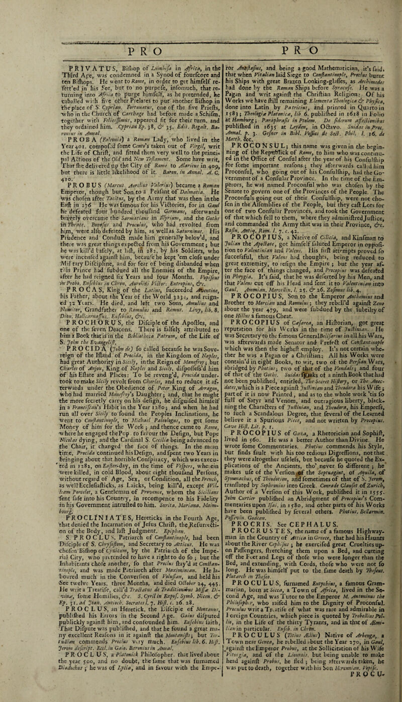 PR1VATUS, Bifiiop of Lum'aefa in Africa, in the Third Ace, was condemned in a Synod of fourfcore and ten Bilhops. He went to Rome, in order to get himfelf re- fett’ed in his See, but to no purpefe, infomuch, that re¬ turning into Africa to purge himfelf, as he pretended, he caballed with five other Prelates to put another Bifhop in theplaceof S. Cyprian. Fortunatus, one of the five Priefts, ■who in the Church of Carthage had before made a Schifm, together with Felicijfimus, appeared fit for their turn, and they ordained him. CypriaiiEp. 38, & 35. Edit. Kigali. Ba¬ ron ius in Annal. PR OB A (Fakonia) a Roman Lady, who lived in the Year 40 r. compoftd fome Cento's taken out of Virgil, writ the Life of Chrift, and fitted them very well to the princi¬ pal Actions of the Old and New Teftament. Some have writ, Thatlhe delivetedtlp the City of Rome to Alaricus in 409, but there is little likelihood bf it. Baron, in Annal. A. C, 410. P R O B U S (Marcus Aurelius Valerius) became a Roman Emperor, though but Son to d Peafant oftDalmatia. He Was chofen after Tacitus, by the Army that was then in the Eaft in 276 He was famous for his Viftories, for in Gaul he defeated four hundred thoufand Germansi afterwards bravely overcame the Sarmatians in lllyrium, and the Goths ih Thrace. Font fits and Proculus, who had revolted from him, were alio defeated by him, as well as Saturninus. His Prudence and Conduit made him generally belov’d, and there was great things expeited from his Government; but he was kill’d tafely, at laft, in 282, by his Soldiers, who were incenfed againft him, becaufe he kept ’em clofe under Mil'tary Diicipline, and for fear of being disbanded when this Prince hid fubdued all the Enemies of the Empire, after he had reigned lix Years and foUF Months. Vopifcus in Probo. Eufebius in Chron, Aurelitis Victor .■ Eutropius, ire. P R O C A S, King of the Latins, fucceeded Aftentine, his Father, about the Year of the World 3233, and reign¬ ed 32 Years. He died, and left two Sons, Amulius and Numitor, Grandfather to Romulus and Remus. Livy, lib. 8. Dion. Halicarnajfus. Eufebius, ire. PROCHORUS, the Difciple of the Apoftles, and one of the leven Deacons. There is falfely attributed to him a Book that is in the Bibliotheca Patrum, of the Life of S. John the Evangel if. PRO CIDA (John de) fo called becaufe he was Sove¬ reign of the Ifland of Procida, in the Kingdom of Naples, had great Authority in Sicily, in the Reign of Manefroy; but Charles of Anjou, King of Naples and Sicily, difpoffefs’d him of hisEflate and Places: To be reveng’d, Procida under¬ took to make Sicily revolt from Charles, and to reduce it af¬ terwards under the Obedience of Peter King of Arragon, Who had married Maiiefroy's Daughter ; and, that he might the more fecretly carry on his defign, he difguifed himlelf in a Francifcan's Habit in the Year 1280; and when he had run all over Sicily to found the Peoples Inclinations, he Went to Confantinople, to Michael Paleologus, to get fome Money of him for the Work; and thence came to Rome, where he engaged thePop. to favour the Defign, but Pope Nicolas dying, and the Cardinal S. Cecilia being advanced to the Chair, it changed the face of things. In the mean time, Procida continued his Defign, and fpent two Years in Bringing about that horrible Confpiiacy, which was execu¬ ted in J282, onEafer-duy, in the time of Vefpcrs, wheiein were killed, in cold Bipod, about eight thquland Perfons, Without regard of Age, Sex, or Condition, all the French, as well Ecclefiafticks, as Laicks, being kill’d, except WiL ham Porcelet, a Gentleman of Provence, whom the Sicilians fent fafe into his Country, in recompence to his Fidelity in his Government intrufted to him. Sttrita. Mariana. Maim- bourg. P R O CLIN I A TE S, Hereticks in the Fourth Age, that denied the Incarnation of Jefus Chrift, the Refurretli- on of the Body, and laft Judgment. Epiphan. S. P R O C L U S', Patriarch of Confantinople, had been Difciple of S. Chryfoflotn, and Secretary to Atticus. He was ■choibn Bifhop of C'.yziicum, by the Patriaich of the Impe¬ rial City, who ju t tended to have a right to do fo ; but the Inhabitants chofe another, fo that Proclus ftay’d at Contlan- tinople, and was made Patriarch after Maximiman. He la¬ boured much in the Converlion of Volufan, and held his See twelve Years, three Months, and died Oflober 24, 445. He writ a Treatife, call’d Traclatus de Traditiondnis Miff* Di- vin*, fome Flomilies, &c. S. Cyril in Expof. Symb. Nicen. <& Ep. 31 .ad Joan. Antioch. Socratesl. 7. Hif. c. 26. 28. P R O C L U S, an Heretick, the Difcipie of Montanus, publiflied his Errors in the Second Age. Gains dii'puted publickly againft him, and confounded him. Eufebius laith, That Difpute was publiflied, and that he found a great ma¬ ny excellent Reafons in it againft the Montanifls; but 7b- tullian commends Proclus v>.ry much. Eufebius lib. 6. Hif. 'jerorn defeript. Eccl.in Gaio. Baronins in Annal. PROCLUS, a Platonick Philofopher. that lived about the year 500, and no doubt, the fame that was furnamed Diadochus ; he was of I.ycia, and in favour with the Empe¬ ror Antyflafus, and being a good Mathematician, it’s faid, that when Vitalian laid Siege to Confantinople, Proclus burnt his Ships with great Brazen Looking-gbfles, as Archimedes had done by the Roman Ships before Syracufe. He was a Pagan and writ againft the Chriftian Religion: Of his Works we hive ftill remaining Element a Theologica fr Phyfca, done into Latin by Patricias, ind printed in Quarto in 1583; Theologi* Platonic*, lib 6. publilhed in 1618 in Folio at Hamburg ■ Paraphrafs in Ptolem. De pderum afeclionibus publifhed in 1633 at Leyden, in Oftavo. Suidas in Proc. Annal. p. 3. Gefner in Bibl. Voffius de Seel. Phil. /. 16. de Matth. &c. PROCONSUL; this name was given in the begin¬ ning of the RepubTick of Rome, to him who was continu¬ ed in the Office of Conful after the year of his Confulfliip for fortie important reafons; they afterwards call, d him Proconful, who going out of his Confulfliip, had the Go¬ vernment bf a Confular Province. In rhe time of the Em¬ perors, he was! named Proconful who was cholen by the Senate to govern one of the Provinces of the People. The Proconfuls going out of their Confulfliip, were not cho¬ fen in the Aflemblies of the People, but they call Lots for one of two Confular Province's, and took the Government of that which fell to them, where they adminiftred Juftice, and commanded the Army that was in their Province, &c. Rofn. Anticj. Rom. 1. 7. c. 42. _1- PROC0PIUS, a Native of Cilicia, and Kinfman to fulian the Apollate, got himfelf faluted Emperor in oppoll- tion to Valent ini an and Valens. His fiift attempts proved fo fuccefsful, that Valens had thoughts, being reduced to great extremity, to relign the Empire ; but the year af¬ ter the face of things changed, and Procopius was defeated in Phrygia. It’s faid, that he was deferted by his Men, and that Valens cut off his Head and fent it to Valent ini an into Gaul. Ammian. Marcellin. 1. 2S- & 26. Zofimus lib. 4. PROCOPIUS, Son to the Emperor Anthemius and Brother to Marcian and Romulus; they rebeli’d againft Zeno about the year 479, and were fubdued by the lubtilty of one Hi Hits a famous Cheat. PROCOPIUS of Cafarea, an Hiftorian, got great reputation for his Wcrks in the time of Juttinian. He was Secretary to the famous GeneralBelifanus in all his Wars, Was afterwards made Senator and Prefeft of Confantinople which was then the higheft employ. It’s not certain whe¬ ther he was a Pagan or a Chriftian: All his Works were contain’d in eight Books, to wit, two of the Perfan Wars, abridged by Photius-, two of that of the Vandals-, and four of that of the Goths. Suidas Ijpaks of a ninth Book that had not been publilhed, entitled, The Secret Hifiory, or The Anec¬ dote scinch. is a Piece againft fuftinian and Theodora his Wife; part of it is now Printed, and as to the whole work ’tis fo full of Satyr and Venom, and outragious liberty, black- ning the Charafters of fuflinian, and Theodora, his Emprefs, to luch a Scandalous Degree, that feveral of the Learned believe it a Spurious Piece, and not written by Procopius. Cave Hif. Lit. p. 1. . PROCOPIUS of Gaza, a Rhetorician and Sophift, lived in 560. He was a better Author than Divine. He wrote fome Commentaries. Photius commends his Style, but finds fault with his too tedious Digrelfions, not that they were altogether ufelefs, but becaufe he quoted the Ex¬ plications of the Ancients, tho’ never fo different ; he makes ufe of theVerlion of the Septuagint, of Aquila, of Symmachus, of Theodotion, arid fometimes of that of S. Jerorn, tranflated by Sophronius into Greek. Conrade Claufet of Zurich, Author of a Verfion of this Work, publilhed it in 15 5 y. Johtt Curtier publilhed an Abridgment of Procopius's Com¬ mentaries upon ifai. in 1 580, and other parrs of his Works have been publilhed by feveral others. Photius. Bellarmin. Poffevin. Go dean. PROCRIS. See C E P H A L U S. PROCRUSTES, the name of a famous Highway¬ man in the Country of Attica in Greece, that had his Haunts about the River Cephlfus ; he exercifed great Cruelties up¬ on Paffcngers, ftretching them upon a Bed, and cutting off the Feet and Legs of thofe who were longer than the Bed, and extending, with Cords, thofe who were not fo long. He was himfelf put to the fame death by Thefeus. Plutarch in TheJ'eo. PROCULUS, furnamed Eutychius, a famous Gram¬ marian, born at Sicca, a Town of Africa, lived in the Se¬ cond Age, and was Tutor to the Emperor M. Antoninus the Pbilofophir, who raifed him to the Dignity of Proconful. Proculus writa Treatife of what was rare and admirable in I oreign Countries, which piece is quoted by TrebelliusPol- Ho, in the Life of the thirty Tyrants, and in that of ALmi- lianin particular. Eufeb. in Chrtn. PROCULUS (Titius Alius) Native of Arbenga,. a Town near Genoa, he rebelled about the Year 270, in Gaul, ^againft theEmperor Probus, at the Sollicitationof his Wife Vitwgia, and of the Lionnois, but being unable to make head againft Probus, he fled ; being afterwards taken, he was put to death, together with his Son Hcrcnnian. Vopifc. P R O G U-