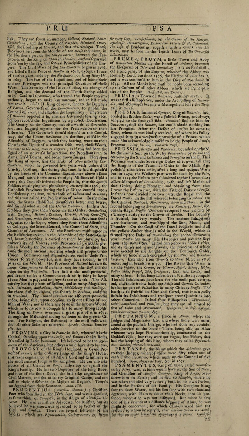 lick. They are feven in number, Holland, Zealand, Lo-tocr for every Day. Periftephanon, or The Crowns o.f the Martyrs. Guelderland , and the County of Zutphen, Fnezland, Over. Apotheofis Hamartigenia. Enchiridion Veteris & N. Tejlamenti'. TiTel. the Lor dihip of Utrecht, and that ofGroeningtn. Theft? The Life of Frudentius, togeth r with a Critick upon his F-iovinces lie about the Mouths of theA/r«/eand Rhine, in Works, may be feen in the Tenth Tome of The Umverfal the Northern part of the Lore-Countries, between the Ter- Bibliatheyue. fitories of the King of Spain in Flanders, England leparated P RUME o/ PRUYM, a little Town and Abby from ’em by the Se.i, and feveral Principalities of the Em- of BmediBine Monks in the Foreft of Ardrnne betweep pire. The Civil Wars of the Low-Countries begun in 1566, the Electorate of Trier and Luxemburg ■ it is an Ecdefiafti- and lafted till the Peace of Munjler in 1648, except a Truce , cal Principality of the Empire, whereof the Abbpt was of twelve years made by the Mediation of King Henry IV. formerly Lord, butlincc 1576, the Eleftor of Trier has it, in 1609. The fear of the Inquifition, and of lofing their and it was confirm’d to him in the Diet of Ratisbonne in ancient Privileges was the principal Occafion of thefe j *654. All the Monks here mult be nobly born according Wars. The Severity of the Duke of Alva, the change of to the Cuftom of all other Abbies, which aie Principals Religion, and the demand of the Tenth Penny added ties of the Empire Fleiffi. Hifi. del'Empire. to it. Cardinal Granville, who treated the People coo im- P R U is I A, a Town of Bithynia, built by Prujiat. It perioufly, begun to make Vm murmur, and at laft made was at firfl a Bifhop’s See, under the Archbilhop of Nieome- 'em revolt. Philip II. King of Spain, fent to the Dutchels dia, and afterwards became a Metropolis it felf; the Turks of Parma, Governefs of the Low-Countries, to publifh the 1 call it Burufs. Council of Trent, and eftablifh the Inquifitioia. The S'rates \ F K- U SI A S, furnamed Cynegus, King of Bithynia, foc- of Brabant oppofed it fo, that the Gpvernefs fearing a Re- ceeded his Brother Zielas, was a politick Prince, and always> bellion revok’d the Inquifition by a publick Declaration The Gentry of the Country met afterwards at Gertruden- berg, and leagued together for the Prefervation of their Liberties. The Governefs feenvd alarm’d at this Conlpi- racy,tho’the Count Barlamont, in derifion, call’d it the Afiembly of Beggars; which they hearing, wore on their Cloaths the Figure of a wooden Dilh, with thefe Words, Servants to the King, even to beggary ; as if this had been the fignal of an univeifal Infurre&ion, the Proteftants ran to Arms, ficz’d Towns, ami broke do\vn Images. Hereupon the King of Spain, lent the Duke of Alva into the Low- Countries, where he governed five years with unheard of Cruelty, boafting, that during that time he had difpatch’d by the hands of the Common Executioner above r$000 Men, and rais’d Forfeitures to eight Millions of Gpld a year ; this Conduft irritated the People fo, that the Spani/h Soldiers mutinying and plundering Antwerp in 1776 ; the Catholick Provinces fearing the like Ufage enter’d into a Confederacy at Ghent, with rhofe of Holland and Zealand ■ and this was called the Pacification of Ghent. In the mean tune the Stares eftablifhed themfelves better and better, and form’d what we call the United Provinces. In their Af- femblies they gave their Voices in this Order, Guelderland, with Zutphen,4 Holland, Zealand, Utrecht, Friete.it, Qver-TJfel, and Groeningue, with the Ormnelandes. Each Province fends £)e puties to the Hague, where they form three Afterhblies or Colleges, the States-Gener.il, idle Council of State, and Chamber of Accounts. All the Provinces mxift agree in the Refoluriops taken in the Afiembly of the States-Gene- ral, becaufe nothing is carried on there by plurality, but univerfalipy of Voices; each Province in particular pre¬ sides a Week ; the Province of Guddreland is the chief, be¬ caufe the molt ancient, and foap which firft propos’d the Union. Commerce and Manufa£turies render thefe Pro¬ vinces fo veiy powerful., that they have footing in all parts of the World. The Province of Holland has two fa¬ mous Companies of Merchants, one for phe Eajl and the pther for dip Wfl-Indies. The firft is phe moft powerful, and feems tp be a Commonwealth of if felf; it keeps 18000 Men in pay, and imploys 80000 at work. The Ad¬ miralty has fiv6 places of Spfifon, and as many Magazines, viz. Roterdam, Amferdam, Hoorn, Middlebourg and Harlingen, phe three firft in Holland, phe fourth in Zealand, and fifth in Friezland. The United Provinces are alfo very powerful at Sea, being able, upon occafion, to fit out a Fleet of too Men of War; nor is there any State in the known World, which in fo narrow a compais has fo many ftrong Hplds. The King of France over-run a great part of it in 1672, through the Mifunderftanding of'lome of the greater Ci¬ ties. For Religion, the Reformed is the moft followed, tho’ all other Setts are tolerated, §trada. Grotius. Bentivo- glio, &c. PR0VJNS, a City in France in Brie, whereof it is the Capital, (landing upon the Voufie, and famous for its Rofes. It’s called ip Latin Provinum. It’s believed to be the Agen- dicnm of the Ancients, but others would have it to be Sens. PROVOST of the King’s Houfhold, or Grand Pro- voftof France, is the ordinary Judge of the King’s Houfc, that takes cognizance of all Affairs Civil and Criminal ; is phe moft ancientjudge in the Kingdom. He can alfo take notice of all Crimes in Paris, either for or againft the King’s Family, lie has two Deputies of the long Robe, ^nd four of the flioit Robe; the firft takp cognizance of Civil Matters, and the other try Criminal Caules, and can call to their Afiiftance fix Mallei s of Requdl. There’s no Appeal from their Sentence. Mem. Hid. PKUDENTIUS ( Aurelius Clemens) 4 Chriftian Poet whofiouriflied in the IVth. Age, and was a Spaniard, as fome think, of Saragojfa, in the Reign of Theodbfus the Great. Up was at firll an Advocate, or Barifter, but its believed he w^s afterwards advanced to be Prefect of foe City, and Conful. There are feveral fiditjons of pis Yf 0. ks : which are, Pfytkmeuhi*. Cathemertnon, or. Hymns adhered to the ftrongeft fide. Hannibal ffed to him for Succors againft the Romans, but could obtain nothing but fair Promifes. After the Defeat of Perfeus he came to Rome, wherp he was kindly received, and where his Policy engaged Iiim in a weaknefs unworthy of a Prince, which made him acknowledge himfelf to be the People of Rome's Freeman. Livy, lib. 44. Plutarch Po/yb. PRUSSIA, Boruffia and Pxuthenia, bounded on the N. by the Baltick Sea, on the W. by Pomerania ; by Poland and Mazovia on the S. and Lithuania and Samogitia on the E. This Province was under Sovereign Dukes of it own, till that the Knights of the Teutonick Order in the Xlllth. Age poffefs’d themfelves of it, after a long and tedious War; but in 1454, the Weftern part was fubdued by foe Poles, and ip 1 say the Eaftern part fubmitted to that Crown alfo; Albert Marquel's of Brandenburg, 34th. and laft Mafter of that Order, doing Homage, and obtaining from that Crown the Eaftern part, with the Title of Duke or Pruffia. It (lands now divided into two parts, foe Regal and the Ducal Pruffia, in the firft whereof belonging to Poland, are the Cities of Dantzick, Maricmburg, Elbin and Thorn j in the fecond belonging to Brandenburg, are Konisberg, Memel, See. but the Regal Pruffia (Dantztck excepted) was yieldec| by a Treaty in 1655 to the Crown of Sweden. The Country is fruitful, but very woody. The ancient Inhabitants were barbarous, and worfhipp d the Sun, Moon, and Thunder. On the Coaft of the Ducal Pruffia is found all the yellow Amber that is ufed in the Wopld, which is farmed by the Duke of Brandenburg for 20000 Crowns a year. Pruffia has many fafe Harbours and p eal'ant Bay's upon the Baltick Sea. It had heretofore 72 noble Ladles, and 61 Cities and great Towns, the principal of which were erefled by the Knights of the ‘ Teutonick Order, which are fince much entrefoed by the Poles and Branden- burghers. Extended from Torun S. to Menul N. ;it is 58 P. miles, and in breadth it is $q. The Rivers that Water it are the Vijlu/a, the Cronon, or Nicmen, Nogat, Elbing, Wefer, Paffiar Alla, Pragel, Offia, Drebfniez, Lica, and Lavla, and many others. It has fome Lakes feven P. miles in compafs. The old Inhabitants have been for the moft part extirpa¬ ted, and thofe irnow hath, are Polifh and German Colpnies, fo that po part of Poland has fo many Cities as Pruffia. The Earth is fo fruitful in Corn and Cattel, that it can eallly fuftain its Inhabitants and tranlport great Quantities into other Countries. It had four Bifhopricks , War mi land. Culm, Samzland, and Pome fan , but they are all united to that of Culm and Warmiland. Guagninus in defc. S or mat. Chit hr a us in Sax. Cromer, See. PRYTAN/EUM, a Place in Athens, where the Judges and Magiftrates fete, and where thofe were main¬ tained at the publick Charge, who had done any coniide- rable Service to the State : There being alfo an Altar whereon was kept Fire continually, confecrated to the Goddefs Vefia ; but they were not Virgins, but Widows, that had the keeping of this Fire, whom they called Prytaniti- des. Saidas, Plutarch in Numa. p R Y T A N E S, the Name which the Athenians gave to their Judges, whereof there were fifty taken out of each Tribe in Attica, which made up the Council of five hundred. Spon. Voyage de Italy, See. in 1675. P S A MENYTUS, King of Egypt, called Semnefer- tus by Pliny, was, as lome would have it, the Son of Necus, and Grandfon of Amajis. Cambyjts, King of Per fa, over¬ threw him in Battle; and he lied to Memphis, where he was taken and ufed veiy feverely both in his own Perfon, and in the Perfons of his Family His Daughter b.ing lent to draw Water, and his Son fent with two thoufana Egyptians, with Halters, about their Necks, into his pre¬ fence, whereat he was not dilip^yed. But when he law one of his Friends at a dillance begging of Alms, he was mightily concerned ; for which CSmbyJes asked him foe realon ,' tp whom lie reply’d, That extream Sorrow was dumb, but that one might bewail the Mis fort un e of a Friend Cambyfes was