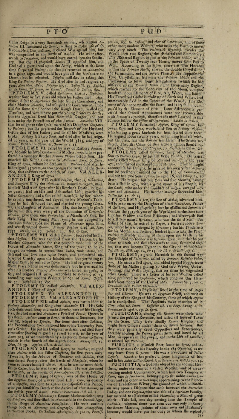 all his Reign in a very licentioifs manner, whereupon An- tiochus III. fur named the Great, willing to make life of fo favourable a Conjun&ure, d;dared War againft him, but was vanquilhed in the Battle of Raphid. He went after¬ wards to Jerufalem, and would have entred into the SanSu- ary. But the High-prieft, Simeon II. oppofed him, and God cafl: a great dread upon the Army, which at the fame time furpnzed Ptolemy; fo thatihe returned to Alexandria in a great rage, and would have put all the Jews there to Death ; but he relented. Jefephus miftakes in taking this King for Ptolemy Pbyfcon. He died after he had reigned 27 years Anno Man. 385c. Polybius lib. y. Juft in lib. 30. Enfebi- us in Chron. St. Jerom. in Daniel. Tornisl & Salim, See. PTOLEMY V. called Epipb'anes, that is, IUuftrious, was but four or five years old when his Father died. Aga. thocles, Sifter to Agathoclea the late King’s Concubine, and their Mother Ananthe, had ulurped the Government. They did for fome time conceal the King’s Death, wafted the Treafure, and would have put the young Prince to death ; but the Egyptians freed him from this Danger, and put him under the Protection of the Romans. Antiochus VIII. that he might re take Syria, married his Daughter Cleopatra to Ptolemy ■ but Ihe preferred the Intereft of her Husband before that of her Father; and fo all his Meafures were broke. Ptolemy left two Sons, and died after he had reign¬ ed 27 years, in the year of the World 3873, 2nd 573 of Rome. Euftebius in Chron. St. Jerom in c.ii. PTOLEMY VI. called by way of Raillery Philome- ter, becaufe he hated Cleopatra his Mother, would have pre¬ ferred his younger Brother Ptolemy Phyfcon before him. He married his Srlter Cleopatra to Alexander Bala, or Balez, King of Syria, whom he dethroned. Ptolemy died after he had reigned 3? years, An.Mun.iyoZftn the 167th- of the Greek JEra, thatanfwers to the 608th. pf Rome. Vid. ALEX¬ ANDER I. King of Syria. PTOLEMY VII. called Phyfcon, that is, Debauched, and Euergetes II. by the Alexandrians named Cacergetes, made liimfelf Mafter of Egypt after his Brother's Death ; reigned 29 years; lead an idle and debauched Life; married his Sifter Cleopatra • had a Son called Memphifus by her, whom he cruelly muithered, and fervecj to his Mother’s Table, after he had divorced her, and married the young Cleopa¬ tra, the Daughter of Philometer. He, that he might pleafe the Syrians that were weary of the Dominion of Demetrius JJicanor, gave them one Protarchus, a Merchant’s Son, for Iheir King. This young Man laying he was adopted by Antiocbus Sidetes, toPk the Name of Alexander upon him, and was fijrnamed Zebina. Ptolemy Phyfcon died An. Mun. 3937. Strabo, lib. 17. Jofephl. 13. Hft. & Cont: PTOLEMY VIII. called Lathurcs, fucceeded his Fa¬ ther Phyfcon. He was expelled from the Throne by his Mother Cleopatra, who for that purpole made ufe of the Forces of Alexander Jamies, King of the Jews ; to be re¬ venged on whom hi entred into Judea, took Azoth, and defeated the Jews near upto Jordan, and committed un¬ heard-of Cruelty upon the Inhabitants ; but yet failing to Mafter Egypt, he retired to Cyprus. He had reigned twenty feven years before he was dethroned ; but he was recalled after his Brother Ptolemy Alexander was killed, in 3962, or d3 ; and reigned till 3970, according to Eufebius, or 73, according our moderp Writers, in 673 of Rome. Jiiftin. lib. 33. Jofeph.lib. 13. &C. PTOLEMY IX. called Alexander. Vid. A Lp X-- ANDER I. King of Egypt. PTOLEMY X. Vid. ALEXANDER II. PTOLEMY XI. Vid. ALEXANDER III. PTOLEMY XII. called Auletes, was natural Son to Ptolemy Alexander, and King after Alexander III. His Sub¬ jects dethroned him; and made Berenice, one of his Daugh¬ ters, that had married Archelaus a Prieft of Pontus, Queen in his itcad. Auletes came to Rome, to demand Succours, but failing, retired to Ephefus. But fome time after Gabinius, the Proconful of Syria, reftored him to his Throne by Pom-, pey's Order. He put his Daughter to death, and died fome time after (having reigned 13'years) to wit, in the year of Rome 703, as we underhand by a Letter of Ccelius to Cicero, which is the fourrh of the eighth Book. Strabo, lib. 17. Dion, lib. 39. Appian. lib. 2. de Bel. Civ. PTOLEMY XIII. called Denys, or Bacchus, reigned after Auletes with his Sifter Cleopatra, for five years only. ’Twas he, by the Advice of Theodoras and Achillas, that murthered Pompcy, after the Battle of Pharfalia, when he came to fecurehimfelf there. And he was no more faith¬ ful to CeeJ'ar, but he was aware of him. He was drowned in the Nile, in the 707th. ot Roms.Appian. lib. 2. de Bell.Civ. PTOLEMY, King of Cyprus, was of the Houfe of the Egyptian Kings, of a very lewd Life. Cato, in quality of a Sluaftor, was fent to Cyprus to difpollefs this Prince, who put himfelf to Death at the Arrival of that Roman, in the 698th year of Rome. Velleius Paterculus Hft. lib. 2. P I O L E M Y (Claudius) a famous Mathematician, was of Peluftum, and flourilhed in Alexandria in the i'econd Age, in the Reign of Antoninus Philo fop has. He writ curious things both in Aftronomy and Geography. His A.rnageftum, in thirteen Books, De Judisiis Aftrologicis, in qua to, Phanif- pentan, See. His Syftem , and . that of Copernicus, and of fome other morp modem Writers, who make the Earth to move, vary .very much. The Ptolemaick Hypothecs divides the World into two Regions, the .Ethereal and Elementary; The ^Ethereal Region begins at the Primum Mobile, which in the Space of Twenty four Hours, moves from Eaft to Weft. According to his Syftem, there are Ten Heavens w.tiiin the Primum Mobile, that is, the double Chryftalline 1 tlld Firmament, and the Seven Planet/: He fuppoles the’ Two Chryftallines between the Primum Mobile and the Firmament to folve fome Irregularities which he had oblerv’d in the Primum Mobile -. The Elementary Region which reaches to the Concavity of the Moon, compre¬ hends the Four Elements of Fire, Air, Water, and Earth ; HisTerreftrial Globe is made up of Earth and Water, and immoveably fix’d in the Centre of the World; The Ele¬ ment of AirertcompalTes the Earth, and is its felt encom-. pals’d by th; Element of Fire. Later Aftrononiers per¬ ceiv’d that feveral Appearances were not reconcilable with Ptolemy's Hypothefts, therefore the nioft Learned in this Science follow the Syftem of Copernicus'. Suidas in Psolem. PTOLEMY furnamed Appian, King of Gyrene, be¬ tween Egypt and Libya, was baftard Son to Ptolemy Phyfcon, whq having, a great kindnefs for him, fettled him there He reigned about twenty years, and finding himfelf with¬ out Children, left the Romans his Heir. The Senate or- 1 dered, That the Cities of this little kingdom, ffiould re- 1 main free. ' Juftinlib.39.' Uxy lib. 70. Eufebius in Chron. See PTOLEMY called Get minus, King of Macedon, was Son to Ptolemy Lagus, by his firft Wife Euridice, He traite- roufly killed Sekuciis King of Afia and Syria, in the year 473, and ufurped the Kingdom of Macedon. That he might accomplilh his Deligns, he married his own Sifter Arjinoe ; but he prefently banilhed her to the Ifld of Samandrachi, and put her two Sons Lyjim’iichus aged 16, and Philip 12, to death. He reigned but one Year and five Months, haying been killed in 474, with a great many of his People, by the Gauls, who under the Conduft of Belgius ravaged Illy- rium and Macedonia. His Brother Meleager fucceeded him. Judin lib. 17. & 24. P T O L E M Y, a Jew, the Son of Abobus, advanced him- felffo as to marry the Daughter of Simon Maccabaus, Prince of the Jews, and High-prieft ; but he aftaftinated Simon in a Feaft,in the 3919th. year of the World,and at the fame time k.pt his Widow and Sons Prifoners; and afterwards fent to kill John named Hyrcanus, who was the third Son. But failing of that, he retired to Dagon, a Fortrels above Jeri-- cho, where he was belleged by Hyrcanus; but his Tendernefs for his Mother and Brethren hindred him to take the Place. Ptolemy miferably abuling of them upon the Walls in his Sight. Andrno looner was Hyrcanus gone, but that he put them to death, and fled afterwards to Zeno, fufnam.d Coty- lan, that: was become Tyrant in the City of Philadelphia. Jof lib. 13. Hill. cap. 14, Gf 1 5• & lib. \. de Bell. cap. 1. PTOLEMY, a grand Heretick in the fecond Age the Difciple of Valentinus, sailed by Irenaus, Flofculus Valen¬ tin!. He made a Seft apart, and added feveral Fopperies to rhofe of his Mafter ; giving to God two Wives, Under- ftanding, and Will; faying, that on them he erfgendred other Gods. There is a Letter of his to a Woffian called Flora, preferved by Epiphanius, which contains this Here- tick’s Sentiments of the Law of Mofts. Irenaus lib. 3. cap. 5. Tertullian. adv. Valent. Epiphanius. PTOLEMY, a Phyfician, lived in the time of Augu- ftus and Tiberius. He was an Egyptian Prieft, and writ an Hiftory of the Kings of his Country, fome pf which Appion hath tranferibed. The Anpients make mention of it. Clem. Alex. lib. Strom. Eufebius lib. so. Prsep. Evang. c. 127 Tertullian in Apol. c. 19. St. Cyril. PUBLICAN S, among th; Rdrians were thofe who farmed the publick Revenue, and raifed all forts of Taxes for the State. Th y were ufually Roman Knights, and might have Officers under them of divers Nations. But they were generally cruel OpprelTors and Extortioners, horribly abuftng the Power given them, and hared by all Men, as appears in Holy-writ, and in the Life of Lucullus, as related by Plutarch: P U B L 1 U S, a Mimick Poet, born in Syria,, and e- fteem’d at Rome for his Faculty in the 184 Olympiad, as we may learn from S. Jerom. He was a Favourite of Julius Cajar's. Macrobias has preferv’d fome Fragments of his, and fo has Aldus Gellius.Macrob.t. 2. Sattfm. c. 7. Gdl.l.iq. c. ty. PUDICITIA, a Goddefs adored by the ancient Hea¬ thens, under the form of a veiled Woman, and of an ex¬ ceeding model! Countenance, which had two Temples at Rome, one in foro boario, belonging to th'; noble Roman La¬ dies, and the other in vico longo, appertaining to the Plebei¬ ans or Tradefmens Wives; the ground of which oiltintti- on was upon a Dilpute that arofe between the Patrician Ladies and one Virginia,who was alfo of a Patrician Family, but married to a Plebeian called Volumnius, a Man of greaf Merit. This laft, one day entring into the Temple of Pudicitia, whereof there was then Out one only rn Rome - the Roman Matrons, jealous of their own and Husband’s honour, would have put her out; to whom lhe replied, Sht A