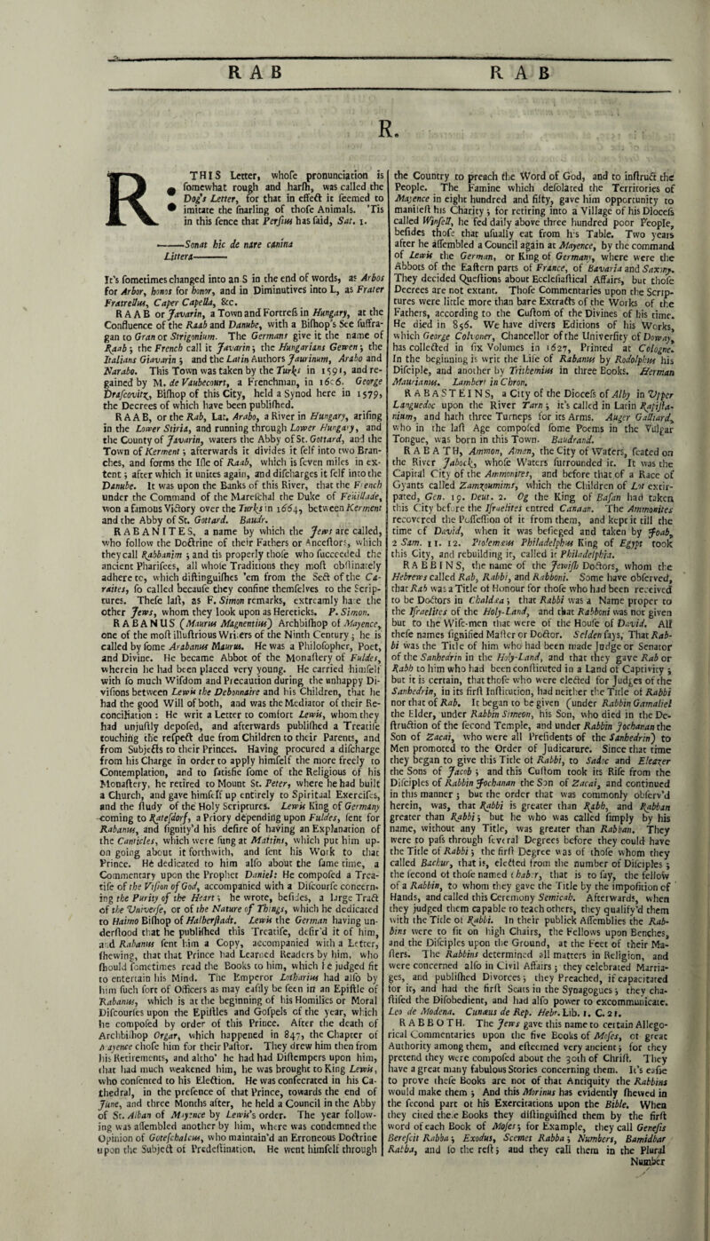 R. RTHIS Letter, whofe pronunciation is ^ fomewhat rough and harfh, was called the Dog's Letter, for that in effeft it feemed to • imitate the fnarling of thofe Animals. Tis in this fence that Perftu* hasfaid, Sat. i. ■-Son at hie dc nite ettnina Litterx- It’s fometimes changed into an S in the end of words, as Arbos for Arbor, honos for honor, and in Diminutives into L, as Frater Fratrelhss, Caper Capella, 8cc. R A A B or Javarin, a Town and Fortrefs in Hungary, at the Confluence of the Rub and Danube, with a Bifhop’s See fuffra- gan to Gran or Strigonium. The Germans give it the name of Raab 5 the French call it Javarin 5 the Hungarians Gewen -, the Italians Giavarin •, and the Latin Authors Jaurimm, Arabo and Narabo. This Town was taken by the Tur\s in 1591, and re¬ gained by M. de Vaubecourt, a Frenchman, in i6c6. George DrafcovitZj Bifhop of this City, held a Synod here in 1579, the Decrees of which have been publifhed. RAAB, or the Rab, Lat. Arabo, a River in Hungary, arifing in the Lower Stiria, and running through Lower Hungary, and the County of Javarin, waters tire Abby of St. Gottard, and the Town of Kerment afterwards it divides it felf into two Bran¬ ches, and forms the Ifle of Raab, which is feven miles in ex¬ tent ; after which it unites again, and difeharges it felf into the Danube. It was upon the Banks of this River, that the French under the Command of the Marelchal the Duke of Feiiillade, won a famous Viftory over the Turks m 1664, between Kerment and the Abby of St. Gottard. Bauir. RABANITES, a name by which the Jews are called, who follow the Doftrine of their Fathers or Anceftors, which they call Rabbanim and tis properly thofe who fucceeded the ancient Pharifees, all whole Traditions they moft obflinately adhere tc, which diftinguifhes ’em from the Seft of the Ca- raites, fo called becaufe they confine themfelves to the Scrip¬ tures. Thefe laid, as F. Simon remarks, extreamly hate the other Jervs, whom they look upon as Hereticks. P. Simon. R A B A N US (Mauris* Magnentius) Archbifhop of Mayence, one of the mold illuldrious Writers of the Ninth Century; he is called by fome Arabanus Maurtu. He was a Philofopher, Poet, and Divine. He became Abbot of the Monaftery of Fuldes, wherein he had been placed very young. He carried himfelf with fo much Wifdom and Precaution during the unhappy Di- vifions between Lewis the Debonnaire and his Children, that he had the good Will of both, and was the Mediator of their Re¬ conciliation ; He writ a Letter to comfort Lewis, whom they had unjufdly depofed, and afterwards publifhed a Treadle touching the refpeft due from Children to their Parents, and from Subjefds to their Princes. Having procured a difeharge from his Charge in order to apply himfelf the more freely to Contemplation, and to fatisfie fome of the Religious of his Monaftery, he retired to Mount St .Peter, where he had built a Church, and gave himftlf up entirely to Spiritual Exercifes, and the Rudy of the Holy Scriptures. Lewis King of Germany coming to Ratefdorf, a Priory depending upon Fuldes, lent for Rabamss, and fignity’d his defire of having an Explanation of the Canticles, which were fung at Maitins, which put him up¬ on going about it forthwith, and fent his Work to that Prince. He dedicated to him all'o about the fame time, a Commentary upon the Prophet Daniel: He compofed a Trea- tife of the Vtjion of God, accompanied with a Difcourfe concern- ing the Purity of the Heart', he wrote, befides, a Urge Trad of the Vmverfe, or of the Nature of Things, which he dedicated to Hairno Bifhop of Halberjiadt. Lewis the German having un¬ derflood chat he publifhed this Treatife, defir’d it of him, aid Rabamss fent him a Copy, accompanied with a Letter, (hewing, that that Prince had Learned Readers by him, who fhould fometimes read the Books to him, which le judged fit to entertain his Mind. The Emperor Lotharios had alfo by him fuch fort of Officers as may eafily be feen in an Epiftle of Rabamss, which is at the beginning of his Homilies or Moral Difcourfes upon the Epiftles and Gofpels cf the year, which he compofed by order of this Prince. After die death of Archbiihop Orgar, which happened in 847, the Chapter of A ayence chofe him for their Pallor. They drew him then from his Retirements, and altho’ he had had Diftempers upon him, chat had much weakened him, he was brought to King Lewis, who confented to his Eleftion. He was confecrated in his Ca¬ thedral, in the prefence of that Prince, towards the end of June, and three Months after, he held a Council in the Abby of Sr. Alban of Miytnce by Lewis's order. The year follow¬ ing was affembled another by him, where was condemned the Opinion of Gotefchalcus, who maintain’d an Erroneous Poftrine upon the Subjeft ot Prcdeftination. He went himfelf through the Country to preach the Word of God, and to xnflrucft the People. The Famine which defolated the Territories of Majence in eight hundred and fifty, gave him opportunity to maniteR his Charity •, for retiring into a Village of his Diocels called Winfell, he fed daily above three hundred poor People, befides thofe that ufually eat from h s Table. Two years after he affembled a Council again at Mayence, by the command of Lewis the German, or King of Germany, where were the Abbots of the Eaftern parts of France, of Bavaria and Saxony. They decided Queftions about EcclefiaRical Affairs, but thofe Decrees are not extant. Thofe Commentaries upon the Scrip¬ tures were little more than bare Excrafts of the Works of the Fathers, according to the CuRoiri of the Divines of his time. He died in 856. We have divers Editions of his Works, which George Cohoner, Chancellor of the Univerfity of Dowayt has collected in fix Volumes in 1627, Primed at Cologne. In the beginning is writ the Life of Rabamss by Rodolphu* his Difciple, and another by Tritkemios in three Eooks. Herman Maurianus. Lambert in Chron. RABASTEINS, a City of the Diocefs of Alby in Vpper Languedoc upon the River Tarn ; it’s called in Latin Rapijia- nium, and hath three Turneps for its Arms. Auger Galhard, who in the laR Age compofed fome Poems in the Vulgar Tongue, was born in this Town. Baudrand. RABATH, Ammon, Aman, the City of Waters, feated on the River Jabock, whofe Waters furrounded it. It was the Capital City of the Ammonites, and before that of a Race of Gyants called Zamxpumims, which the Children of Lot extir¬ pated, Gen. 19. Deut. 2. Og the King of Bafan had taken this City before the lfraelites entred Canaan. The Ammonites j recovered the PcfTeffion of it from them, and kept it till the time cf David, when it was befieged and taken by Joab9 2 Sam. 11. 12. Ptolemtos Phi/adelphos King of Egypt took this City, and rebuilding ir, called it Philadelphia. RABBINS, the name of the JewifJj Doftors, whom the Hebrews called Rab, Rabbi, and Rabboni. Some have obferved, that Rab was a Title ot Honour for thofe who had been received to be Doctors in Cbaldsa ; that Rabbi was a Name proper to the lfraelites of the Holy-Land, and that Rabboni was not given but to the Wife-men that were of the Houfe of David. All thefe names fignified Mailer or Doftor. Sclden fays, That Rab¬ bi was the Tide of him who had been made Judge or Senator of the Sanhedrin in the Holy-Land, and that they gave Rab or Rabh to him who had been conRituted in a Land of Captivity -, but it is certain, that thofe who w ere defied for Judges of the Sanhedrin, in its firR InRitution, had neither the Tide ot Rabbi nor that of Rab. It began to be given (under Rabbin Gamaliel the Elder, under Rabbin Simeon, his Son, who died in the De- ftruftion of the fecond Temple, and under Rabbin Jochanan the Son of Zacai, who were all Prefidents of the Sanhedrin') to Men promoted to the Order of Judicature. Since that time they began to give this Title ot Rabbi, to Sadoc and Elector the Sons of Jacob ; and this CuRom took its Rife from the Difciples of Rabbin Jochanan the Son of Zacai, and continued in this manner j but the order that was commonly obferv’d herein, was, that Rabbi is greater than Rabh, and Rabban greater than Rabbi 5 but he who was called fimply by his name, without any Title, was greater than Rabban. They were to pafs through fcvtral Degrees before they could have the Tide of Rabbi-, the firR Degree was of thofe whom they called Bachur, rhat is, eledted from the number of Difciples ; the fecond ot thofe named ihab.r, that is to fay, the felloiv of a Rabbin, to whom they gave the Title by the impofition cf Hands, and called this Ceremony Semicab. Afterwards, when they judged them capable to teach others, they qualify’d them with the Tide ot Rabbi. In their publick Affemblies the Rab¬ bins were to fit on high Chairs, the Fellows upon Benches, and the Difciples upon the Ground, at the Feet of their Ma- Rers. The Rabbins determined all matters in Religion, and were concerned alfo in Civil Affairs; they celebrated Marria¬ ges, and publiflied Divorces j they Preached, if capacitated for ir, and had the firR Seats in the Synagogues ■, they cha- Rifed the Difobedient, and had alfo power to excommunicate. Leo de Modena. Cun ms de Rep. Hebr. Lib. 1. C.21. R A B B O T H. The Jews gave this name to certain Allego¬ rical Commentaries upon the five Books of Mcfes, ot greac Authority among them, and eReemed very ancient ■, for chey pretend they were compofed about che 30th of Chrift. They have a great many fabulous Scories concerning them. It’s eafje to prove thefe Books are noc of thac Anciquity the Rabbins would make them -, And this Morinus has evidently (hewed in the fecond part ot his Exercitations upon the Bible. When they cited the.e Books they diRinguifhed them by the firft word of each Book of Mojes for Example, they call Genefts Berefcit Rabba j Exodus, Scemet Rabba Numbers, Bamidbar Ratba, and io che reft > aud they call them in the Plural Number