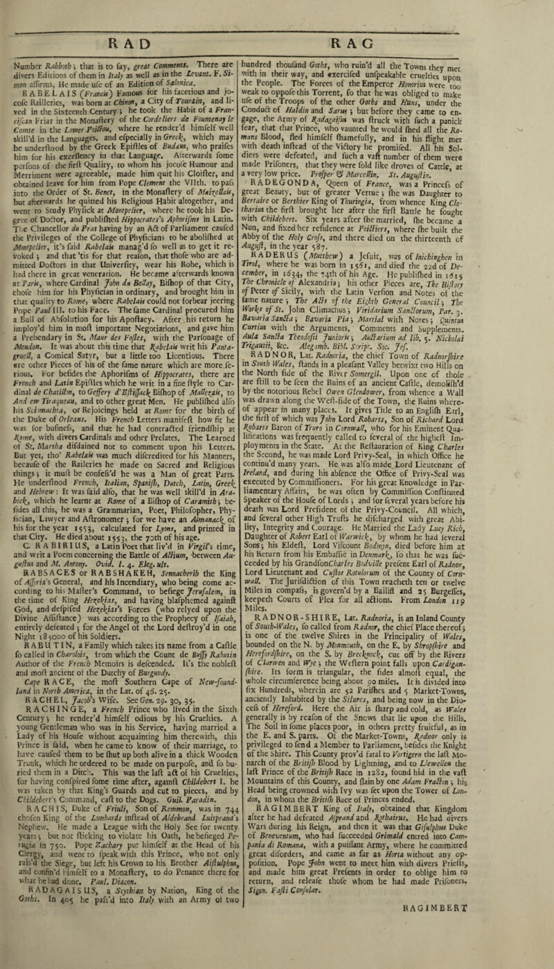 RAD RAG Number Rabbotb \ that is to fay, great Comments. There are divers Editions of them in half as well as in the Levant. F. Si¬ mon affirms, He made ufe of an Edition of Stlonka. RABELAIS (Francis) Famous for his facetious and jo- cofe Railleries, was born at Chinon, a City of Tour&in, and li¬ ved in the Sixteenth Century ; he took the Habit of a Fran- cifcan Friar in the Monastery of the Cordeliers de Fountenay le Comte in the Lower Poilfou, where he render’d himfelf well skill’d in the Languages, and efpecially in Greek, which may be underftood by the Greek Epiftles of Budm, who praifes him for his excellency in that Language. Afterwards fome perfons of the firft Quality, to whom his jocofe Humour and Merriment were agreeable, made him quit his Cloifter, and obtained leave for him from Pope Clement the VNth. topafs into the Order of St. Benet, in the Monaftery of MaizeUais, but afterwards he quitted his Religious Habit altogether, and went to Study Phyfick at Montpelier, where he took his De¬ gree of Doctor, and publifhed Hippocrates's Apborifms in Latin. The Chancellor du Prat having by an Aft of Parliament caufed the Privileges of the College of Phyficians to be abolifhed at Montpelier, it’s faid Rabelais manag’d fo well as to get it re¬ voked j and that ’tis for that reafon, that thofe who are ad¬ mitted Doftors in that Univerfity, wear his Robe, which is had there in great veneration. He became afterwards known at Paris, where Cardinal John du Bellay, Bifhop of that City, Chofe him for his Phyfician in ordinary, and brought him in that quality to Rome, where Rabelais could not forbear jeering Pope Paul III. to his Face. The fame Cardinal procured him a.Bull of Abfolution for his Apoftacy. After his return he imploy’d him in moft important Negotiations, and gave him a Prebendary in St. Maur des Fofles, with the Parfonage of Meudon. It was about this time that Rabelais writ his Panta- grued, a Comical Satyr, but a little too Licentious. There are other Pieces of his of the fame nature which are more fe- rious. For befides the Aphorifms of Hippocrates, there are French and Latin Epiflles which he writ in a fine ftyle to Car¬ dinal de Chatillm, to Geffer) d'Efiiffack Bifhop of Malle^ais, to And erv Tiraqueau, and to other great Men. He publifhed alfo his Schmachia, or Rejoicings held at Rowe for the birth of the Duke of Orleans. His French Letters manifeft how fit he was for bufinefs, and that he had contrafted friendfhip at Rome, with divers Cardinals and other Prelates. The Learned of St. Martha difdained not to comment upon his Letters. But yet, tho’ Rabelais was much diferedited for his Manners, becaufe of the Raileries he made on Sacred and Religious things it mud be confefs’d he was a Man of great Parts. He underflood French, Italian, Spaniflo, Dutch, Latin, Greek. and Hebrew: It was faid alfo, that he was well skill’d in Ara- bick, which he learnt at Rome of a Bifhop of Caramith ■, be¬ fides all this, he was a Grammarian, Pcet, Philofopher, Phy¬ fician, Lawyer and Aftronomep; for we have an Almanack. of his for the year 1553, calculated for Lyons, and printed in that City. He died about 1553, c^e 73th °f his age. C. RABIRIUS, a Latin Poet that liv’d in Virgil's time, and writ a Poem concerning the Battle of Allium, between Au- guflw and M. Antony. Ovid. 1. 4. Eleg. ult. RABSACES or RABSHAKEH, Sennacherib the King of Ajfyria’s General, and his Incendiary, who being come ac¬ cording to his Mailer’s Command, to befiege Jerufalem, in the time of King He^ekjas, and having blafphemed againft God, and defpifed Hexfkias's Forces £who relyed upon the Divine Afiiftance) was according to the Prophecy of lfaiah, entirely defeated ; for the Angel of the Lord deftroy’d in one Night 185000 of his Soldiers. RABUTIN, a Family which takes its name from a Caflle fo called in Charolois, from which the Count de Bujjy Rabutin Author of the French Memoirs is defeended. It’s the nobleft and mofl ancient ot the Dutchy of Burgundy. Cape RACE, the mofl Southern Cape of Nerv-found- land in North America, in the Lat. of 46. 25. RACHEL, Jacob's Wife. See Gen. 29. 30, 3$. R ACHINGE, a French Prince who lived in the Sixth Century *, he render’d himfelf odious by his Cruelties. A young Gentleman who was in his Service, having married a Lady of his Houfe without acquainting him therewith, this Prince is faid, when he came to know of their marriage, to have caufed them to be fhut up both alive in a thick Wooden Trunk, which he ordered to be made on purpofe, and fo bu¬ ried them in a Ditch. This was the lafl aft of his Cruelties, for having confpired fome time after, againft Childebert I. he was taken by that King’s Guards and cut to pieces, and by Childebert's Command, call to the Dogs. Guil. Paradin. R A C H IS, Duke cf Friuli, Son of Remmon, was in 744 chofen King of the Lombards inflead of Aldebrand Luitprand's Nephew. He made a League with the Holy See for twenty years-, but not flicking to violate his Oath, hebelieged Pe¬ rugia in 750. Pope Zachary pur himfelf at the Head of his Clergy, and went to fpcak with this Prince, who not only rais’d the Siege, but left his Crown to his Brother Aiflulphm, and confin’d himfelf to a Monaflery, to do Penance there for what he had done. Paul. Diacon. RADAGAISUS, a Scythian by Nation, King of the Goths. In 405 he pafs’d into Italy yvith an Army ot two hundred thoufand Goths, who ruin’d all the Towns they met with in their way, and exercifed unfpeakable cruelties upon the People. The Forces of the Emperor Honoriwi were too weak to oppofethis Torrent, fo that he was obliged to make ufe of the Troops of the other Goths and Huns, under the Conduft of Haldin and Saras j but before they came to en¬ gage, the Army of Radagaifus was flruck with fuch a panick fear, that that Prince, who vaunted he would fhed all the Ro¬ mans Blood, fled himfelf fhamefully, and in his flight met with death inflead of the Viftory he promifed. All his Sol¬ diers were defeated, and fuch a vaft number of them were made Prifoners, that they were fold like droves of Cattle, ac a very low price. Profper MarceUin. St. Augujlin. RADEGONDA, Queen of France, was a Princefs of great Beauty, but of greater Vertue; flie was Daughter to Bertaire or Berthier King of Thuringia, from whence King Clo- tharm the firft brought her after the firfl Battle he foughc with Childebert. Six years afeer flie married, flie became a Nun, and fixed her refidence at Poilliers, where fhe built the Abby of the Holy Crojs, and there died on the thirteenth of Augujl, in the year 587. RADER US (Matthew) a Jefuit, was of Inichinghen in Tirol, where he was born in i$6i, and died the 22d of De¬ cember, in i<534, che 74^ of his Age. He publifhed in id 15 The Chronicle if Alexandria; his other Pieces are. The Hiflory of Peter of Sicily, with the Latin Verfion and Notes of the fame natureThe Alls of the Eighth General Council; The Works of St. John Climaclius ■, Viridarium Sarilorum, Par. 3. Bavaria S anil a-, Bavaria Pia-, Martial with Notes 5 Quinm Curtins with the Arguments, Comments and Supplements. Aula Sanlla Theodofii Junioris-, Aullarium ad lib. 5. Nicbolai Trigautii, &c. Aleg mb. Bibl. Script. Soc. Jef. RADNOR, Lat. Radnoria, the chief Town of Radnor fire in South Wales, Hands in a pleafant Valley betwixt two Hills on the North fide of the River Somergil. Upon one of thofe are ftill to be feen the Ruins of an ancient Caflle, demolifh’d by the notorious Rebel Owen Glendower, from whence a Wall was drawn along the Wefl-fideof the Town, the Ruins where¬ of appear in many places. It gives Title to an Englilh Earl, the firfl of which was John Lord Robarts, Son of Richard Lord Robarts Baron of Truro in Cornwall, who for his Eminent Qua¬ lifications was frequently called to feveral of the higheit 1m- ployments in the State. At the Reilauration of King Charles the Second, he was made Lord Privy-Seal, in which Office he continu’d many years. He was alfo made Lord Lieutenant of Ireland, and during his abfenee the Office of Privy-Seal was executed by Commiffioners. For his great Knowledge in Par¬ liamentary Affairs, he was often by Commiffion Conflicuced Speaker of the Houfe of Lords ■, and lor feveral years before his death was Lord Prcfident of the Privy.Council. All which, and feveral other High Trufls he difeharged wich great Abi¬ lity, Integrity and Courage. He Married the Lady Lucy Rich, Daughter of Robert Earl of Warwick, by whom he had feveral Sons-, his Eldefl, Lord Vifcount Bodmyn, died before him at his Return from his Embaflie in Denmark, fo that he was fuc- ceeded by his GrandfonC/wr/er Bodville prefent Earl of Radnor, Lord Lieutenant and Cujios Rotubum of the County of Corn¬ wall. The Jurifdiftion of this Town reacheth ten or twelve Miles in compafs, is govern’d by a Bailiff and 25 Burgeffes, keepeth Courts of Plea for all aftions. From London 11 o Miles. RADNORSHIRE, Lat. Radnoria, is an Inland County of South-Wales, fo called from Radnor, the chief Place thereof 5 is one of the twelve Shires in the Principality of Wales, bounded on the N. by Monmouth, on the E. by Shropfhire and Herefordfhire, on the S. by Brecknock, cut off by the River* of Clarwen and Wye ; the Weftern point falls upon Cardigan- (hire. Its form is triangular, the fides almoft equal, the whole circumference being about 90 miles. It is divided into fix Hundreds, wherein are 52 Parifhes and 5 Market-Towns, anciently Inhabited by the Silures, and being now in the Dio- cefs of Hereford. Here the Air is fharp and cold, as Wales generally is by reafon of the Sncws that lie upon the Hills. The Soil in fome places poor, in orhers pretty fruitful, as in the E. and S. parts. Of the Market-Towns, Radnor only is privileged to fend a Member to Parliament, befides the Knight of the bhire. This County prov’d fatal to Vortigern the lafl: Mo¬ narch of the Britifn Blood by Lightning, and to LleweUen the laft Prince of the Britifh Race in 1282, found hid in the vaft Mountains of this County, and flain by one Adam Frallon ■, his Head being crowned with Ivy was fet upon the Tower of Lon¬ don, in whom the Britidj Race of Princes ended. RAGIMBERT King of Italy, obtained that Kingdom after he had defeated Ajprand and Rpthairus. He had divers Wars during his Reign, and then it was that Gifulphus Duke of Benevcntum, who had fuccceded Grimald entred into Cam¬ pania di Romana, with a puillant Army, where he committed great diforders, and came as far as Horta without any op- pofition. Pope John went to meet him with divers Priefts, and made him great Prefents in order to oblige him to return, and releafe thofe whom he had made Prifoners. Sigon. Fajii Confular. RAGIMBERT