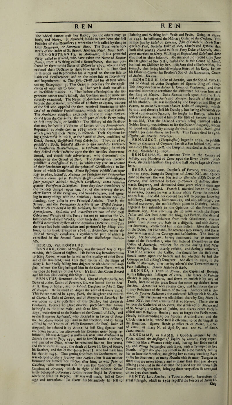 The Abbefs cannot quit her Habit; but the others may go forth, and Marry. St. Romeric£ is faid to have been the fir ft Founder of this Monaftery *, wherefore it is called by them in Latin Rtmaricus, or Romericus Mans. The Nuns were for¬ merly of the Order of Sr. Bentiet. Hadrian. Valef. Notit. Gad. REMONSTRANTS, or Arminiant, lo is a powerful Party called in Holland, who have taken the Name of Remon- firants, from a Writing called a Remonftrance, that was pre- fented by them to the States of Holland in 1609, wherein they reduced their Doftrine to thefe Five Articles, r. That God in Election and Reprobation h3s a regard on the one fide to Faith and Perfeverancc, and on the other fide to Incredulity and Impenitence. 2. That Jefus Chrift died for all Men with¬ out any Exception. 3. That Grace is neceflary for the appli¬ cation of ones felf to Good. 4. That yet it doth not aft in an irrefiftible manner. That before affirming that the Re¬ generate cannot totally fall off, this Queftion muft be more ac¬ curately examined. The Name of A*Miniant was given them, becaufe that Arrninius, ProfelTor of Divinity at Leyden, was one of the firft who oppofed the then received Sentiment in Hol¬ land of an abfolute Predeflination, which was thatof Calvin. The Arminiant complain extremely of the ill ufage they re¬ ceiv'd from the Calvinifts, the moft part of their Party being at firft Imprifon’d, orRanifh’d : The Hiftory of this Perfec¬ tion may be feen in a Volume of Letters of the Remonfirants, Reprinted at Amfterdam, in x68«}. where their Remonftrance, which gives ’em their Name, is inferred. Their Opinions be¬ ing Condemn’d in id 18, at the Synod ot Dort, confiding of Dutch, German, Englifh and Swifs Calvimfts. They, in 1620, publifh’d a Book, Intitul’d Afla fa Scripta Synodalia Dordrace- na Miniflrorum Remonlirantium, in Fcederatd Bclgio ; in which I they defend their Doftrine upon the five Articles above-men¬ tioned, and attack their Adverfarics, who determin’d the contrary in the Synod of Dort. The Revtonjirants likewife publifh’d a Confeffion of Faith, in which they give an account of their Sentiments upon all the points of Chriftianity: In De¬ fence of which Confeflion, Simon Epifcopius publifh’d an Apo* logy in 1629, Intitul’d, Apologia pro Cortfejfme five Dec/aratione Sententix e or urn qui in Feederato Belgio vocantur Remonftr antes fuper prscipuis Articulit Religionis Chriftiana, contra cenfuram quatuor Profejforum Leidenfium. Here they clear themfelves of the Tenents charg’d upon ’em, i- e. of the reviving the an¬ cient Errors of the Pelagiant, and Semi-Pelagians, and agree- I ing in many things with the Socinians ; from whom notwith-1 ftanding, they differ in two Principal Articles. That is, the I Trinity, and the Propitiatory Sacrifice of our Bleffed Saviour ; both which are deny’d by the Socinians, but maintain’d by the Remonftrants. Epifcopius and Curcelleut are two of the moft Celebrated Writers of this Party; but not to mention the Vo- luminoufnefs of their Works, they both died before they had fini/h’d a compleat Syftem of the Arminian Doftrine; this Task therefore has been undertaken and perform’d by Philip Lim- lorcb, in his Book Printed in i685, at Amfterdam, under the Title of Tbeologia Chriftiana, a coniiderable part of which is extrafted in the Second Tome of the Bibliothettue Vniver- felle. REMUS, Vid. ROMULUS. R EN A R D, Count of SoiJJbnt, was the Son of Guy of Her- mandois, firft Count of Soiffont. His Father introduced him to King Robert, whom he ferved in the quality of chief Stew¬ ard of his Houfhold, and kept that Ration till the Reign of Henry I. but finally falling into difgrace he withdrew into Soif¬ font, where the King befieged him in the Counts-Tower, which was then the Fortrefs of that City. It’s faid, that Count Renard and his Son died during this Siege. Dorm. R E N A T U S, furnamed the Good, King of Napier,Sicily, &c. Duke of Anjou, Count of Provence, See. wasfecond Son to Lew¬ is II. King of Nap'et, and of Toland, Daughter to John I. King of An agon. He was born at Angers the 16th of January 1408. This Pi ince married in 1420, Ifabel, the Daughter and Htirefs of Charles f. Duke of Lorriin, and of Margaret of Bavaria; he was about to take pofieflion of this Ducchy, but Antony de Vaudemont, Brother to Duke Charier, pretended that lorrain belong’d to the Line Male, and fo to him. This Affair in 1431, was referred to the Fathers of the Council of Bale, and to the Emperor Sigifmond, who decided it in favour of Rent- tut, but Antony would not ftand to this Dtcifion, andfo, being affifted by the Troops of Philip furnamed the Good, Duke of Burgundy, he debated it by Arms: At firft King Renatus had the better fuccefs, but afterwards his Enemies Army being re¬ inforc’d, his was defeated at Bullenville near unto Neufchatel in Lorrain the 2d of July, 1431, and hehimfelf made a Prifoner, and carried to Dijon, where he remained four or five years 3 and there learnt in 1434, the death of Lewis II. Kingot Naples, his Brother, and that of the Queen fane II. who had made him her Heir in 1435. Thus getting free from his Confinement, he was obliged to take a Journey into Naples; but it was neither | fortunate for himfelf nor his Son after him, to wit, John of I Calabria, who attempted alfo in vain the Conqueft of the Kingdom of Arragon, which in right of his Mother Toland juftly belonged to Renatus; fo this Prince Rop’d in Provence, where he lived in Repoi'e. He was well made, full of Cou¬ rage and Invention. To divert his Melancholy he fell to I Painting and Writing both Verfe and Profe. Being at Angers in 1448, he inftituted the Military Order of the Crefcent. This Prince had by Ifabel of Lorrain, John of Calabria, Lewis Mar- quefs of Pont, Nicholas Duke of Bar, Charles and Renatus that both died young; Toland Wife to Ferry Duke of Lorrain, Mar¬ garet married to Henry VI. King of England,and Ifabel and Anne that died in their Infancy. He married the fecond time Jane the Daughter of Guy XIII, called the XIVth Count of Laval, but had no Children by her. His Sons died all before him, in- fomuch, that feeing himfelf without Heirs of his Body, he left his Eftare to Charles his Brother’s Son of the fame name, Count of Maine. Du Puy. RENATUS II. Duke ot Lorrain, was the Son of Ferry II. ! and of Toland of Anjou Daughter of Renatus King of Sicily. This Ferry was Son to Antony I. Count of Vaudemm, and chus married in order to terminate the difference between him and the King of Naples. Duke Renatus took upon him the Title and Arms of King of Sicily and Arragon, becaufe of the Rights of his Mother. He was folicited by the Emperor and King of France, to make War upon Charles Duke of Burgundy, which he did, and thereby loft his Dutchy; but having afterwards re¬ ceived confiderable Succors, he fought his Enemy, who had befieged Nancy, and kill d him on the fifth of January in 1477. It was faid. That the Duke of Lorrain being trimmed with 3 Golden Beard, was defirous to fee the Duke of Burgundy, whom he found with difficulty among the dead, and faid, Hah! good Couftn! you have done us much evil. This Prince died in 1508. Vignier. St. Marthe. Mezeray. RENAUDOT (Theophrajius) began in 163.1, topublifh News by the name of Gazettes; he left a Son behind him, who was Chiel Phyfician to M. the Dauphin, and died at Sr. Germans en Lay, November 19. 1573. RENDESHAM, an ancient Town in the County of Suffolk, and Hundred of Looes upon the River Deben Red wald, the. firft Chriftian King of the Eaft Angles kept nis Court here. R E N E A de France, Dutchefs of Ferrara, was born at Blois in 1509, being the Daughter of Lewis XII. and Queen Anne of Bretany, fhe was Married to Hercules d’EJle Duke of Ferrara, tho’ Betrothed before to Charles of Aujlria, after¬ wards Emperor, and demanded fome years after in marriage by the King of England. Francis I. married her to the Duke of Ferrara, becaufe he was a Prince whofe Power he needed not to fear. She did not content her felf to become knowing in Hiftory, Languages, Mathemacicks, and alio Aftrology, but ftudied moreover, the moft difficult points in Divinity, which engaged her infenfibly in the Opinions of the Proteftants. Brantome fays, Thac reftming the ill turns which the Popes Julius and Leo had done the King, her Father, file denied their Power, and withdrew from their Obedience. Calvin palled from France into Italy in a difguife, and with Marott her Secretary, confirmed her in this Belief. After the death of the Duke, her Husband, fhe returned into France, and there gave new marks of her Courage and Refolution. The Duke of GFife, her Son-in-Law, having fummoned her to furrender fome of the Proteftants, who had fheltred themfelves in the Caftle of Montargis, whither fhe retired during that War about Religion, fhe utterly refufed, and daringly anfwered. That if he attack’d the Cafile, fhe fhould be the firft thac Ihould come upon the breach and fee whether he had the I Courage to kill a King’s Daughter. She died in 1575, in the Caftle of Montargis, after having adorn’d the Town with many Pair Buildings. Bernier Htjloirede Blois. j RENNES, a Town in France, the Capital of Bretany, with a Bifhoprick fuffragan of Tours. The River of ViUaine divides it into two parts, and ferves to enrich it by way of Trade, becaufe of tlie great Boats that come up thither from the Sea. Rennes is a very ancient City, and hath been the or¬ dinary Refidence of the Dukes of Bretany. Authors call it don&, or Caudate Redonum ; the ancientelt Bifhoprick is St. Mo- J deran. The Parliament was eftablifhed there by King Henry II. Lewis XIV. has fince cransferr’d it to Vannes. There are to be feen the Cathedral of St. Peter, the Abbies of Sr. Melain and of St. George 3 a College of Jefuits, and divers ocher Rcclefi- affical and Religious Houfes-, not to forget the Parliamenc- Houfe, built according to our Modern Archicefture, and the Clock that is in it, whofe Bell is efieemed to be the biggeft in the Kingdom. Rennes Rands 50 miles N. of Nants, 1x5 W. of Tours, as many N. of Rpch He, and 200 W. of Paris. Santa Marthe. RENOMME, or FAME, a Goddefs invented by the Poets, called the Mejfenger of Jupiter by Homer; they repre¬ sented her like a Woman richly clad, having her Robe tuck’d up, and Wings befpanglcd wich Eyes, with a Trumpet in her Mouth. Virgil deferibes heralmoft in the fame manner, calling her an horrible Monfter, and giving her as many wacthing Eyes as fhe has Feathers; as many Mouths with fo many Tongues in them chat are never filenc j and as many Ears that are always liftning ; and chat in the day time fhe placed her felf upon high Towers to frighten Men, bringing them very ofceu ill news,and ofener lyes than truth. R E N T Y, Lac. Rentica, a Town in Artois, heretofore of great ftrength, which iu 1554 repdl’d the Forces of Henry II. King