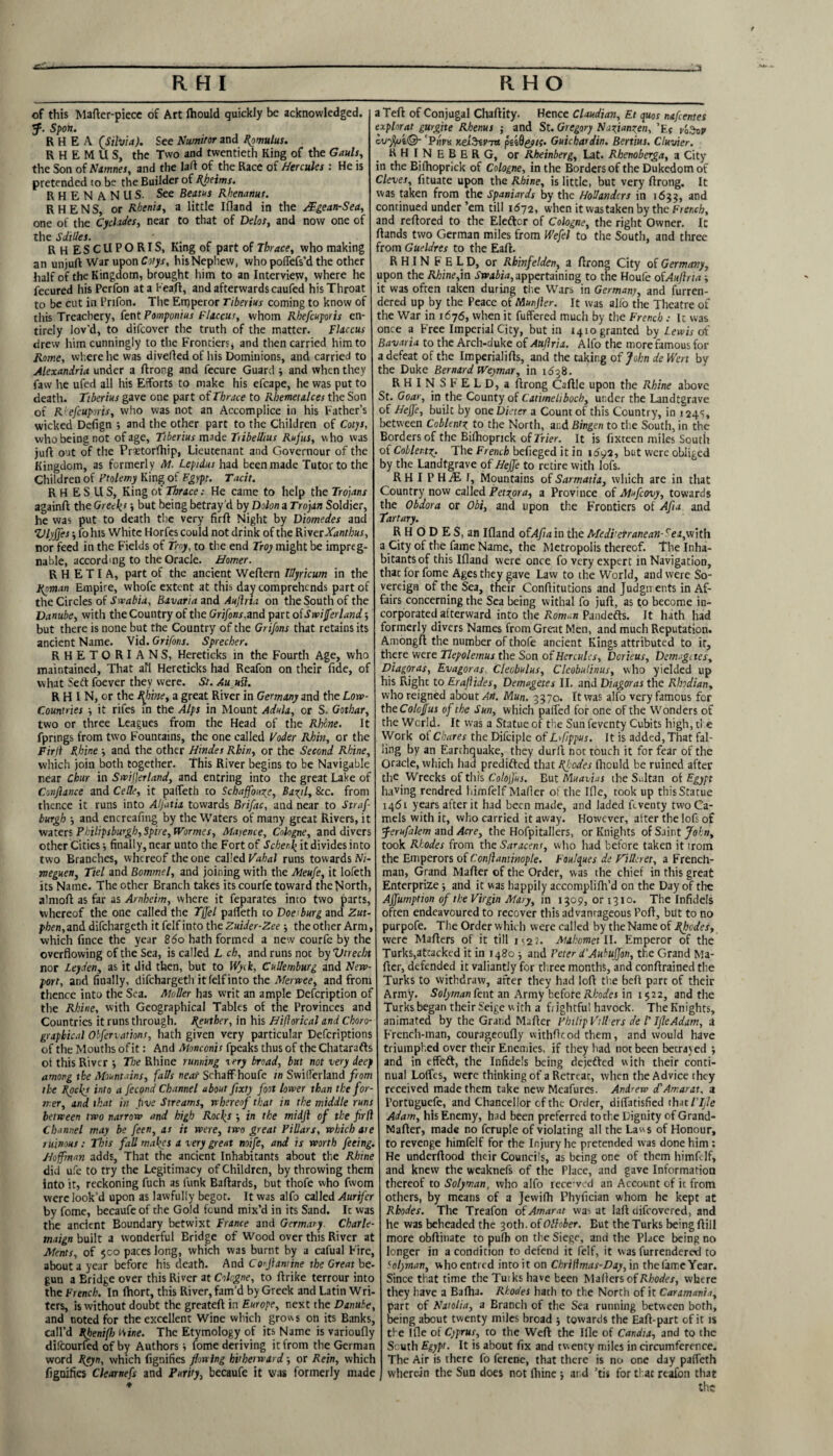 of this Mafter-piece of Art ftiould quickly be acknowledged. tf. Spoil. RHEA (Silvia). See Numitor and Famulus. R H E M U S, the Two and twentieth King of the Gauls, the Son of Namnes, and the lad of the Race of Hercules : He is pretended to be the Builder of Rheims. RHEN ANUS. See Beams Rhenanut. R H E N S, or Rhenia, a little Ifland in the /.'Egean-Sea, one of the Cyclades, near to that of Delos, and now one of the Sdilles. . RHESCUPORIS, King of part of Thrace, who making an unjuft War upon Cotys, his Nephew, who poffefs’d the other half of the Kingdom, brought him to an Interview, where he fecured his Perfon at a heart, and afterwards caufed his Throat to be cut in Prifon. The Emperor Tiberius coming to know of this Treachery, fent Pomponius Flaccur, whom Rbefcuporis en¬ tirely lov'd, to difcover the truth of the matter. Flaccus drew him cunningly to the Frontiers, and then carried him to Rome, where he was diverted of his Dominions, and carried to Alexandria under a ftrong and fecure Guard and when they faw he ufed all his Efforts to make his efcape, he was put to death. Tiberius gave one part of Thrace to Rhemetalces the Son of Rbefcuporis, who was not an Accomplice in his Father’s wicked Defign ; and the other part to the Children of Cotys, who being not of age, Tiberius made Tibeihus Rufus, w ho was jurt out of the Pritorfhip, Lieutenant and Governour of the Kingdom, as formerly M. Lepidus had been made Tutor to the Children of Ptolemy King of Egypt. Tacit. RHESUS, King of Thrace: He came to help the Trojans againft the Greek1 > but being betray'd by Dolon a Trojan Soldier, he was put to death the very firft Night by Diomedes and Vlyjfes ■, fohis White Horfcs could not drink of the RiverXanthus, nor feed in the Fields of Troy, to the end Troy might be impreg¬ nable, according to the Oracle. Homer. R H E T I A, part of the ancient Wertern Illyricum in the Roman Empire, whofe extent at this day comprehends part of the Circles of Swabia, Bavaria and Auftrta on the South of the Danube, with the Country of the Grifons,and part oiSwifferland 5 but there is none but the Country of the Grifons that retains its ancient Name. Vid. Grifons. Sprecher. RHETORIANS, Hereticks in the Fourth Age, who maintained. That all Hereticks had Reafon on their fide, of what Sett foever they were. St. Auufl. R H IN, or the Rime, a great River in Germany and the Low- Countries ■, it rifes in the Alps in Mount Adula, or S. Gothar, two or three Leagues from the Head of the Rhone. It fprings from two Fountains, the one called Voder Rhin, or the Firjl Rhine ■, and the other Hinder Rhin, or the Second Rhine, which join both together. This River begins to be Navigable near Chur in Swiferland, and entring into the great Lake of Confiance and Celle, it pafieth co Schaffouy, Bayl, See. from thence it runs into AlJ'atia towards Brifac, and near to Straf burgh •, and encreafitig by the Waters of many great Rivers, it waters Pkilipsburgh, Spire, Wormes, Mayence, Cologne, and divers other Cities •, finally, near unto the Fort of Schenk it divides into two Branches, whereof the one called Vahal runs towards M- meguen, Tiel and Bommel, and joining with the Meufe, it lofeth its Name. The other Branch takes its courfe toward the North, almoft as far as Arnheim, where it feparates into two parts, whereof the one called the Tjfel parteth to Does burg and Zut- pfien,anddifchargeth it felfinto the Zuider-Zee the other Arm, which fince the year 860 hath formed a new courfe by the overflowing of the Sea, is called L ch, and runs not by Vtrecht nor Leyden, as it did then, but to Wyck, Cullemburg and New¬ port, and finally, difehargeth it felfinto the Merwee, and from thence into the Sea. Muller has writ an ample Defcription of the Rhine, with Geographical Tables of the Provinces and Countries it runs through. Reuther, in his Hifiorical and Choro- graphical Obfenations, hath given very particular Defcriptions of the Mouths of it: And Monconu fpeaks thus of the Chatarafts of this River *, The Rhine running aery broad, but not very deep among the Mountains, falls near Schaff houfe in Swilferland from the Rockj into a Jecond Channel about fixty foot lower than the for¬ mer, and that in five Streams, whereof that in the middle runs between two narrow and high Rocks in the midjl of the firfl Channel may be feen, as it were, two great Pillars, which are ruinous: This fall makes a very great mife, and is worth feeing. Hoffman adds, That the ancient Inhabitants about the Rhine did ufe to try the Legitimacy of Children, by throwing them into it, reckoning fuch as funk Baftards, but thofe who fwom were look’d upon as lawfully begot. It was alfo called Aurifcr by fome, becaufe of the Gold found mix’d in its Sand. It was the ancient Boundary betwixt France and Germary. Charle- maign built a wonderful Bridge of Wood over this River at Ments, of $co paces long, which was burnt by a cafual Fire, about a year before his death. And Co'Jiamine the Great be¬ gun a Bridge over this River at Cologne, to rtrike terrour into the French. In fhort, this River, fam’d by Greek and Latin Wri¬ ters, is without doubt the greateft in Europe, next the Danube, and noted for the excellent Wine which grows on its Banks, call’d Rhenifh Mine. The Etymology of its Name is varioufly difeourfed of by Authors > fome deriving it from the German word Reyn, which fignifies flowing hitherward -, or Rein, which fignifies Clearnefs and Purity, becaufe it was formerly made aTeft of Conjugal Chaftity. Hence Claudian, Et quos nafeentes explorat gurgite Rhenus ; and St. Gregory Nazianzen, ’F{ cvf/ji©- 'Pijnt Kei^nvin peid&tf. Guichardin. Bertius. Cluvier. K H I N E B E R G, or Rheinberg, Lat. Rhenoberga, a City in che Bifhoprick of Cologne, in the Borders of the Dukedom of Cleves, fituate upon the Rhine, is little, but very ftrong. It was taken from the Spaniards by the Hollanders in 1655, and continued under ’em till 1672, when itwas taken by the French, and reftored to the Eleftor of Cologne, the right Owner. It ftands two German miles from Wefel to the South, and three from Gueldres to the Eaft. RHIN FELD, or Rhinfelden, a ftrong City of Germany, upon the A/;ine,in Swabia, appertaining to the Houfe ofAuftrta it was often taken during the Wars in Germany, and furren- dered up by the Peace of Munjler. It was alfo the Theatre of the War in 1676, when it fuffered much by the French : 1c was once a Free Imperial City, but in 1410 granted by Lewis of Bavaria to the Arch-duke of Auflria. Alfo the more famous for a defeat of the Imperialifts, and the caking of John de Wert by the Duke Bernard Weymar, in 1638. RHIN SFELD, a ftrong Caftle upon the Rhine above St. Goar, in the County of Catimeliboch, under the Landtgrave of Heffe, built by one Dieter a Count of this Country, in 124s, between Coblentz, t0 the North, and Bingen to the South, in the Borders of the Bilhoprick of Trier. It is fixteen miles South of Coblenty The French befieged it in 1692, but were obliged by the Landtgrave of Heffe to retire with lofs. R H I P HiE f, Mountains of Sarmatia, which are in that Country now called Petyra, a Province of Mufcovy, towards the Obdora or Obi, and upon the Frontiers of Afia and Tartary. RHODES, an Ifland ofAfta'w the Medi'erranean- rea,with a City of the fame Name, the Metropolis thereof. The Inha¬ bitants of this Ifland were once fo very expert in Navigation, thac for fome Ages they gave Law to the World, and were So¬ vereign of the Sea, their Conftitutions and Judgments in Af¬ fairs concerning the Sea being withal fo juft, as to become in- corporated aftervvard into the Roman Pandefts. It hath had formerly divers Names from Great Men, and much Reputation. Amongft the number of thofe ancient Kings attributed to it, there were Tlepolemus the Son of Hercules, Dcrieus, Demgctes, Diagoras, Evagoras Cleobulus, Cleobutinus, who yielded up his Right to Erafiides, Demagetes II. and Diagoras the Rhodian, who reigned about Art. Mun. 3370. It was alfo very famous fer theColcJfus of the Sun, which parted for one of the Wonders of the World. It was a Statue Gf the Sun feventy Cubits high, ti e Work ot Chares the Difciple of Lrf/ppus. It is added, That fal¬ ling by an Earthquake, they durft not touch it for fear of the Oracle, which had predifted that Rhodes (hculd be ruined after the Wrecks of this Colofus. But Muavias the Sultan of Egypt having rendred himfelf Mafler of the Ifle, took up thisStatue 1461 years after it had been made, and laded Rventy two Ca¬ mels with it, who carried it away. However, after the lofs of ■feruftlem and Acre, the Hofpitallers, or Knights of Saint John, took Rhodes from the Saracent, who had before taken it trom the Emperors of Conftantinople. Foulques de FVleret, a French¬ man, Grand Mafter of the Order, was the chief in this great Enterprize and it was happily accomplifh’d on the Day of the Affumption of the Virgin Mary, in 1309, or 1310. The Infidels often endeavoured to recover this advantageous Port, but to no purpofe. The Order which were called by the Name of Rhodes, were Mafters of it till i<2 2. Mahomet II. Emperor of the Turks,attacked it in 1480 j and Peter d'Aubuffon, the Grand Ma¬ fter, defended it valiantly for three months, and conftrained the Turks to withdraw, after they had loft the beft pare of their Army. Solyman fent an Army befote Rhodes in 1522, and the Turks began their Seige w ith a frightful havock. The Knights, animated by the Grand Mafter Philip Fillers de l' Ifle Adam, a French-man, courageoufly withftcod them, and would have triumphed over their Enemies, if they had not been betrayed ; and in effeft, the Infidels being dejefted with their conti¬ nual Loffcs, were thinking of a Retreat, when the Advice they received made them take newMeafures. Andrew cTAmarat, a l’ortuguefe, and Chancellor of the Order, diftatisfied that Fife Adam, his Enemy, had been preferred to the Dignity of Grand- Mafter, made no fcruple of violating all the Laws of Honour, to revenge himfelf for the Injury he pretended was done him: He underftood their Councils, as being one of them himfelf, and knew the weaknefs of the Place, and gave Information thereof to Solyman, who alfo receved an Account of it from others, by means of a Jewifh Phyfician whom he kept at Rhodes. The Treafon of Amarat was at laft difeovered, and he was beheaded the 30th. of Olhber. But the Turks being ftill more obftinate to pufh on the Siege, and the Place being no longer in a condition to defend it felf, it was furrendered to bolyman, who entred into it on Chriflmas-Day, in the fame Year. Since that time the Tuiks have been Mafters of Rhodes, where they have a Baflia. Rhodes hath to the North of it Caramania, part of Natalia, a Branch of the Sea running between both, being about twenty miles broad towards the Eaft-part of it is the Ifle of Cyprus, co the Weft the Ifle of Candia, and to the South Egypt. It is about fix and twenty miles in circumference. The Air is there fo ferene, that there is no one day pafleth wherein the Sun does not fhine ■, and ’tis for that reafon that the