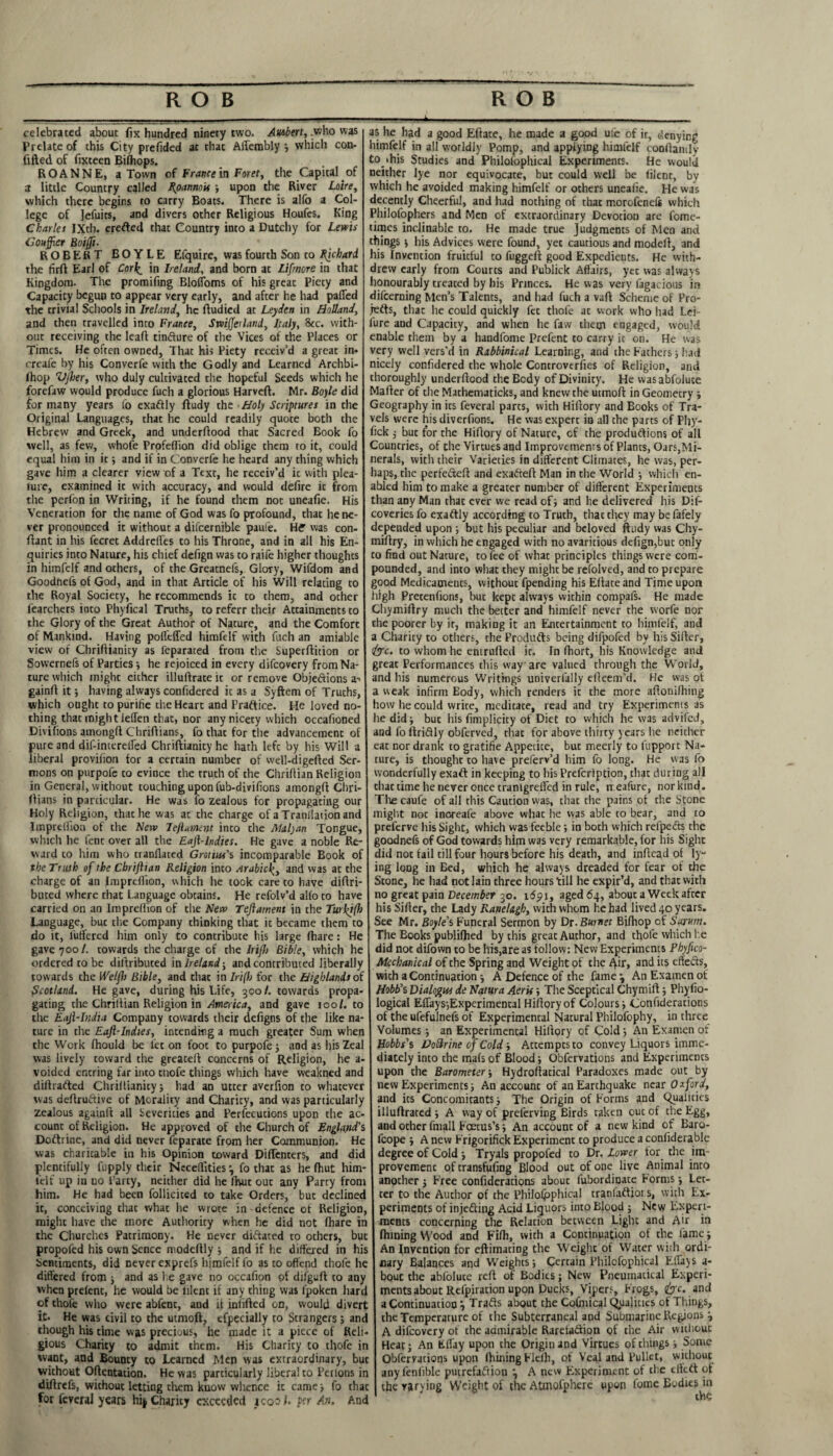 celebrated about fix hundred ninety two. Autbert, .who was Prelate of this City prefided at that Affembly *, which con- fifted of fixtecn Biihops. ROANNE, a Town of France in Foret, the Capital of a little Country called Rpannois ; upon the River Loire, which there begins to carry Boats. There is alfo a Col¬ lege of Jefuits, and divers other Religious Houfes. King Charier IXth. erefted that Country into a Dutchy for Lewis Courier Boijft. ROBERT BOYLE Efquire, was fourth Son to Richard the firft Earl of Corl^ in Ireland, and born at Lifmore in that Kingdom. The promifing Bloffoms of his great Piety and Capacity begun to appear very early, and after he had palled the trivial Schools in Ireland, he ftudied at Leyden in Holland, and then travelled into France, Sniffer land, Italy, 8cc. with¬ out receiving the lead tinfture of the Vices of the Places or Times. He often owned, That his Piety receiv’d a great in- creafe by his Converfe with the Godly and Learned Archbi- fhop VJher, who duly cultivated the hopeful Seeds which he forefaw would produce fuch a glorious Harveft. Mr. Boyle did for many years fo exaftly ftudy the Holy Scriptures in the Original Languages, that he could readily quote both the Hebrew and Greek, and underftood that Sacred Book fo well, as few, whofe Profeflion did oblige them to it, could equal him in it; and if in Converfe he heard any thing which gave him a clearer view of a Text, he receiv’d ic with plea- lure, examined ic with accuracy, and would defire it from the perfon in Writing, if he found them not uneafie. His Veneration for the name of God was fo profound, that he ne¬ ver pronounced it without a difcernible paufe. H? was con- ftant in his fecret AddrelTes to his Throne, and in all his En¬ quiries into Nature, his chief defign was to raife higher thoughts in himfelf and others, of the Greatnefs, Glory, Wifdom and Goodnefs of God, and in that Article of his Will relating to the Royal Society, he recommends ic to them, and ocher fearchers inco Phyfical Truths, to referr their Attainments to the Glory of the Great Author of Nature, and the Comfort of Mankind. Having pofleffed himfelf with fuch an amiable view of Chriftianicy as feparated from the Superftition or Sowernefs of Parties •, he rejoiced in every difeovery from Na¬ ture which might either illuftrate ic or remove Objections a-- gainft it; having always confidered ic as a Syftem of Truths, which ought to purifie the Heart and Practice. He loved no¬ thing that might Jeffen that, nor any nicety which occafioned Divilions amongft Chriftians, fo that for the advancement of pure and dif-incereired Chriftianicy he hath left by his Will a liberal provifion for a certain number of well-digefted Ser¬ mons on pnrpofe to evince the truth of the Chrifiian Religion in General, without touching upon fub-divifions amongft Chri¬ ftians in particular. He was fo zealous for propagating our Holy Religion, that he was at the charge of aTranllationand Impreffion of the New left ament inco the Malyan Tongue, which he fent over all the Eafi-hdies. He gave a noble Re¬ ward to him who cranflated Grotiue's incomparable Book of the Truth of the Chrijhan Religion inco Arabicand was at the charge of an Imprcllion, which he took care to have diftri- buted where that Language obtains. He refolv’d alfo to have carried on an Imprcllion of the New Teflatnent in the Turfifh Language, buc tire Company thinking that ic became them to do it, fuffered him only to contribute his large fhare: He gave 700/. towards the charge of the Irijh Bible, which he ordered to be diftributed in Ireland-, and contributed liberally towards the Weljh Bible, and that in Irijh for the Highlands of Scotland. He gave, during his Life, 300/. towards propa¬ gating the Chriitian Religion in America, and gave tool, to the Eaji-India Company towards their defigns of the like na¬ ture in the Eajl-Indies, intending a much greater Sum when the Work fhould be let on foot to purpofe ; and as his Zeal was lively toward the greacefl concerns of Religion, he a- voided encring far into cnofe things which have weakned and diftradted Chriftianicy j had an utter averfion co whatever was deftruftive of Morality and Charicy, and was particularly zealous againft all Severities and Perfecucions upon the ac¬ count of Religion. He approved of the Church of England's Doftrinc, and did never feparate from her Communion. He was charitable in his Opinion toward Diffenters, and did plentifully fupply their Nccefiities\ fo that as he fhut him- l'elf up in uo Party, neither did he fhut out any Party from him. He had been follicited to take Orders, but declined ic, conceiving that what he wrote in defence of Religion, might have che more Authority when he did not fhare in the Churches Patrimony. He never dictated to others, buc propofed his own Sence ntodcftly ; and if he differed in his Sentiments, did never exprefs himfelf fo as to offend thofe he differed from ■, and as he gave no occafion of difguft to any when prefenc, he would be lilem if any thing was fpoken hard of thofe who were abfenc, and it inlifted on, would divert it. He was civil to the utmoft, efpecially to Strangers; and though his time was precious, he made it a piece of Reli¬ gious Charity to admit them. His Charicy to thofe in want, and Bounty co Learned Men was extraordinary, but without Oftentation. He was particularly liberal to Perlons in diftrefs, without letting them know whence ic came ; fo thac for feveral years hi|Charicy exceeded koof. per An. And as he had a good Efface, he made a good uie of ir, denying himfelf in all worldly Pomp, and applying himfelf conftamlv to,‘his Studies and Philofophical Experiments. He would neither lye nor equivocate, buc could well be filent, by whicli he avoided making himfelf or others uneafie. He was decently Cheerful, and had nothing of thac morofenefc which Philofophers and Men of extraordinary Devotion are fome- times inclinable to. He made true Judgments of Men and things ; his Advices were found, yet cautious and modeft, and his Invention fruitful to fuggeft good Expedients. He with¬ drew early from Courts and Publick Affairs, yec was always honourably treated by his Princes. He was very fagacious in difeerning Men’s Talents, and had fuch a vaft Scheme of Pro- jefts, thac he could quickly fee thofe ac work who had Lei- fure and Capacity, and when he faw them engaged, would enable them by a handfome Prefent to carry ic on. He was very well vers'd in Rabbinical Learning, and the Fathers; had nicely confidered die whole Controversies of Religion, and thoroughly underftood the Body of Divinity. He wasabfoluce Mafter of the Mathematicks, and knew the utmoft in Geometry ; Geography in its feveral parts, with Hiftory and Books of Tra¬ vels were his diverfions. He was expert in all the parts of Pfiy- fick j buc for the Hiftory of Nature, cf the produftions of all Countries, of the Virtues and Improvements of Plants, Oars,Mi¬ nerals, with their Varieties in different Climates, he was, per¬ haps, the perfefteft and exafteft Man in the World ; which en¬ abled him to make a greater number of different Experiments than any Man thac ever we read of; and he delivered his Dif- coveries fo exaftly according to Truth, thac they may be fafely depended upon ; but his peculiar and beloved ftudy was Chy- miftry, in which he engaged with no avaritious defign,buc only to find out Nature, to fee of what principles things were com¬ pounded, and into what they might be refolved, and to prepare good Medicatneucs, without fpending his Eftate and Time upon high Precenfions, buc kept always within compafs. He made Chymiftry much the better and himfelf never the worfe nor the poorer by ir, making it an Entertainment to himfelf, and a Charity to others, che Produfts being difpofed by his Sifter, <&c. to whom he enirufted ir. In ftiort, his Knowledge and great Performances this way are valued through the World, and his numerous Writings univerfally efteem’d. He was of a weak infirm Eody, which renders it the more aftonilhing how he could write, medicate, read and try Experiments as he did; but his fimplicity of Diet to which he was advifed, and fo ftriftly obferved, that for above thirty years he neither eat nor drank to gratifie Appetite, but meerly to fupporc Na¬ ture, is thought to have preferv’d him fo long. He was fo wonderfully exaft in keeping to his Prefcription, that during all chat time lie never once tranlgrefled in rule, rr.eafure, norkmd. The caufe of all this Caution was, thac the pains of the Stone might not inoreafe above whac he was able to bear, and to preferve his Sight, which was feeble; in both which refpe&s the goodnefs of God towards him was very remarkable, for his Sight did not fail till four hours before his death, and inftead of ly¬ ing long in Bed, which he always dreaded for fear of the Scone, he had not lain three hours till he expir’d, and that with no great pain December 30. 16511, aged 64, about a Week after his Sifter, the Lady Raytelagb, with whom he had lived 40 years. See Mr. Boyle’s Funeral Sermon by Dr. Burnet Bifhop of Sarum. The Books publifhed by this great Author, and thofe which he did not difown to be his,are as follow: New Experiments Phyfico- Mechanical of the Spring and Weight of the Air, and its eftefts, with a Continuation; A Defence of the fame} AnExamenof Hobb’s Dialogue de Natura Aeris; The Sceptical Chymift; Pliyfio- logical Effays;Experimencal Hiftory of Colours; Confiderations of the ufefulnefs of Experimental Natural Philofophy, in three Volumes; an Experimental Hiftory of Cold; An Examen of Hobbs’s Dottrine of Cold; Attempts to convey Liquors imme¬ diately into the mats of Blood; Obfervations and Experiments upon the Barometer-, Hydroftacical Paradoxes made out by new Experiments; An account of an Earthquake near Oxford, and its Concomitants; The Origin of Forms and Qualities illuftrared ; A way of preferving Birds taken ouc of the Egg, and ocher fmall Foetus’s; An account of a new kind of Baro- fcope ; A new Frigorifick Experiment to produce a confiderable degree of Cold; Tryals propofed to Dr, Lower for the im¬ provement of transfufing Blood out of one live Animal into another; Free confiderations about fubordinate Forms; Let¬ ter to the Author of the Philosophical tranfaftioi s, with Ex¬ periments of injedliiig Acid Liquors into Blood ; New Experi¬ ments concerning the Relation between Light and Air in finning Wood and Filh, with a Continuation of che fame; An Invention for eftimating the Weight of Water with ordi¬ nary Balances and Weights; Certain Philofophical Effays a- bouc the abfolute reft of Bodies; New Pneumatical Experi¬ ments about Refpiration upon Ducks, Vipers, Frogs, &c. and a Continuation} Trafts about the Coftnical Q,ualities of Things, the Temperature of the Subterraneal and Submarine Regions 3 A difeovery of the admirable Rareta&ion of the Air without Heat; An fcffay upon the Origin and Virtues of things; Some Obfervations upon Ihining Flefh, of Veal and Pullet, without any (enlible putrefaftion *, A new Experiment of the effeft ot the varying Weight of the Atmofphere upon feme Bodies in the