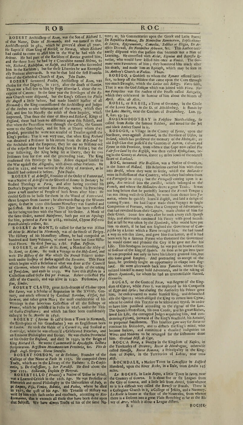 ROBERT Archbifhop of Roan, was the Son of Richard. I. of that Name, Duke of Normandy, and was named to that Archbifhoprick in 989, which he govern’d about 48 years. He Baptized Olaus King of Nonick, or Norway, whom Richard had caufed to come to affift him in the War he had with the Britons. He had part of the Earldom of Eureux granted him, and the three Sons he had by a Concubine named Helena, to wit Richard, Radulphus, or Ralph, and William who fucceeded him in the Earldom but for thefe Liberties he was Exempla- rily Penitent afterwards. It was he that laid the firfl Founda* tion of the Cathedral Church of Roan. John Dadre. ROBERT furnamed Paulin, Archbifhop of Roan, was chofen for that Dignity, in 1207, after the death of Gautier. There was a Bull fent to him by Pope Homrius I. about the re¬ ception of Canons: In the fame year the Privileges of the Ro¬ man Church were difputed, but the King’s Officers for Philip the Augufi a little before, had made himfelf Mafler of all Normandy ; the King commiflioned the Archbifhop and judges of the Arches to take information of the matter, which they did, and fent his Majefty the refult of their Inquiry, which imported, That fince the time of Henry and Richard, Kings of England, there had been no difference upon this Subjeft, and that when the Proceffioti went through the Caffle, the Canons went to the Gate-houfe, and fet him at liberty whom they pleafed, provided he were not accufed of Treafon againft the King’s perfon : That ic was very true, that when King Richard was detained a Prifoner in his return from the Hdy-Land by the Archduke and the Emperor, they let out no Prifoner out of the refpeft they had for the King then in Prifon } but the year following, the King being fet at liberty, they fet two prifoners free for that and the prececding year. The King confirmed this Privilege to him. Robert engaged himfelf in the War againft the Albigenfes, with divers other Prelates. He died in 1221, and was buried in the Abby of Mortimer, as he himfelf had ordered it before. John Dadre. ROBERT of ArbriJJel, Founder of the Order of Fovtevraud, was a Native of Arbrijfel in the Diocefs of Rennes in Bretany } he fiudied Theology at Paris, and after having received his Doftor’s Degree he retired into Bretany, where his Preaching drew a vaft number of People of both Sexes after him : He caufed Cells to be built for them in the Wood of Fonttvraud, three Leagues from Saumur ; he afterwards fhut up the Women apart, fothatin 1100 this famous Monaffery was founded and peTefted. He died in 1117. This Robert has been reflefted on for being too free with the Nuns of his Order. A Monk of the fame Order, named Mainferme, hath put out an Apology for him, printed at Parts in 1684, entituled, Clypeus Nafcentis Fontebraldenfis ordinis, 8cc. ROBERT du MONT, fo called for that he was Abbot of Mont St. Michael in Normandy, was of theHoufe of Torigny. The Hifiory of his Monaffery affirms, he had compofed an hundred and forty Volumes, w! ereof we have but fome Hifto- rical Pieces. He died June 24. 1186. Voffius. PoJJevin. ROBERT, or Albert de St. Remi, a Monk of the Abby of Sr. Remi, or Reims. He took a Voyage to the Holy-Land, and writ The Hifiory of the War which the French Princes under¬ took under Godfrey of Sullen againft the Saracens. This Piece which begins with a Relation ot what was done at the Council of Clermont, where the Author aflifted, fpeaks of the taking of Jerufalem, and ends in 1099. We have this Hifiory in a Colleftion called Gefta Dei per Francos. Robert collefted The Alls of the Councils, and was alive in 1120. Trirhemius, Vof¬ fius, Simler. ROBERT CLAUD, great Arch-deacpn of Chalons upon the Saone, was a Scholar of Reputation in the XVIIth. Cen¬ tury, and much efteem'd by Cardinal Baronins, d’Ojfat, Bel- larm ne, and other great Men ■, the moft confiderable of his Writings is that laborious Colleftion of all the Bifhops of France, which he publilh’d in Folio in 1626, uuderthe Title of Gallia Chrifiiana ■, and which has fince been confiderably enlarg’d by Sc. Marthe in 16<y6. ROBERT (Ivorius fo call’d from a Town in Normandy, the Birth-place ot his Grandfather) was an Englifhman born at London. He took the Habit of a Carmel te, and Scudied at Cambridge, where he was efteem’d a Celebrated Preacher, and an Eminent Philoiopher and Divine. He was chofen Provincial of his Order for England, and died in 1392, in the Reign of King Richard II. He wrote Commentarii in Apocalypfin. Lellurx Scrtpturarum. Rcgiflrum Monumentorum Provincial, &c. Pits de lilufi. Angl. Scriptor. Sixtus Senenfis. ROBERT SORB ON, or de Sorbonne, Founder of the College of that Name at Paris in 12-52. He compofed three Trafts, which are in the Library of the Fathers: 1. De Confci- entia, 2. De Confeffione, 3. Iter Paradifi. He died about the year 1271. Bellarmin, Dupleix Jyy Nlexerai. ROBERTELLO (Francis) a Native of Vdine in Friuli, was a Learned Critick in the 16th. Age. He was Profeffor of Rhetorick and moral Philofophy in the Univerfities of Italy, as at Lttques, Pifa, Venice, Boionia, and Padua, where he died in 1567, the fift of his Age. His Treatife of Hiftory was writ by him with fuch order and exaftnefs, according to Kec- kermannus, that it exceeds all thofe that have been done upon that Subjeft. We have divers Trafts of his of the fame Na¬ ture-, as, his Commentaries upon the Greek and Latin Poets; De Republic a Romana, De Nominibus Romanorum, Explicaiiones de Satyra, Epigrammate, Comaedia, ’ Salibut ac Elegia, De Ar- tificio Dtcendi, De Nominibus Arborum, 8ec. This Author ordi¬ narily difputed with that paflion that becomes not a Man of Learning. He conceited with Alciat, Sigonius and Baptifia Ig¬ natius, who would have killed him once at Venice. The Ger¬ mans were Favourers of him they honoured him much after his death, and made him an Epitaph, which may be feen in St. Anthony's Church at Padua. Thuan. ROBIGO, a Goddefs to whom the Romans offered Sacri¬ fice, to keep off the Mildew that came upon the Corn through too much Drought, which the Latins call Rtsbigoi Varro faith. That it was the God Robigus which was joined with Flora. Nit- ma Pompilius was the Auchor of the Feafts called Robigalia, which they celebrated in honour of him about the Month of April. Alex, ab Alex„ R O BI L, or R E B IL, a Town of Germany, in the Circle of the Lower Saxony, in the D. of Mecklenburg. It ftands by the Lake Murit3;, near the Confines of Brandenburg. Lon. 33, 8. Lac. $3. 34. ROB IN-H OOD’S B A Y in Turkfirire North-riding, fo called from Robin the famous Robber, and noted for the jet and black Amber found in it. . ROBOGH, a Village in the County of Tyrone, upon the Sea-lhore, over-againft Scotland, in the Province of Vlfier, in Ireland, which has preferved the memory of the Rhobogdit, an old Irijh Clan that poffefs’d the Counties of Antrim, Colrain and Tyrone in this Province, trom whence that Cape now called The Fair-fore-land by the Erglijb, was then called Rhobogdtum, be¬ ing in the County ot Antrim, lcarce 15 miles South of the neareft fbore ot Scotland. ROC, furnamed The Brafilian, was a Native of Groningen, in the States of Holland. His Relations carried him with them into Brafil, when the-y went to fettle, vvhilft the Hollanders were in Polfeflion of that Country, which they had taken from the Portuguefe in 1623 j but the Fonuguefe entring upon it a- gain, Roc retired into the Antilles, which belonged to the’ French, and where the Hollanders drove a great Trade. It was not long before that he perieftly learned the French Tongue j but not liking well thefe Iflands, he went from thence into Ja¬ maica, where he quickly karn’d Englifi, and laid a defign of turning Pyrate. He had fcarce made three Voyages as tingle Companion of Fortune, when that a Company of Adventurers, thac had revolted from their Captain, made choice of him for their Chief. Some few days after he took a very rich Spanifit Ship, and afterwards continued his Piracy with good luccels. But at laft he was taken by the Spaniards, who would have puc him to death, if he had not frighted che Governour of Cam- pefeha by a Letter which a Slave brought him. He had tound a way to win this Slave, and gave him that Letter, as if it had been writ by a famous Pyrate who threatned the Governour he would come and plunder the City if he gave not Roc his Life. ThisStratagem fucceeding, he was put on board a fleet of Galleons of the King of Spain's. As foon as he got into spam he was propofed not only to have his Liberty granted him, buc alio lome good Employ. And pretending to accept of the fame, he prefently fought an opportunity to efcape into Eng¬ land. He went afterwards back into Jamaica, where he fig- nalized himfelf in many bold Adventures, and in the taking of divers Spaniards, for whom he had an irreconcilable Hatred. Oexmelin. K 0 C A S, or the Count of Roots, was Regent of the King¬ dom of Cyptut, while Peter I. vvasimployed in his Conquelis of Egypt and Syria 5 butabufing the Authority his Prince gave him, he endeavoured to make himfelf King, and debauched alfo the Queen i which obliged the King to return into Cyprus, where he caufed this Traytor to be feized and tryed, in order to have him punilhed according to the rigour of the Law. The Queen’s Proteftion, his own Credit, and his great Riches, faved his Life, the corrupted Judges acquitting him, and con¬ demning Vifionti, Steward of the King’s Houfhold, his Accuser, to perpetual Banifhment. This Injuftice gave way for Rocas to continue his Diforders, and to difturb the King’s mind, who became furious, and committed a thoufard Indignities on Wives and Maidens to be revenged for the Difhonour done him. Gratiani Hifl. de Cypr. R O C C A Nova, a Dutchy in the Kingdom of Naples, in the Territories of Otranto -, Rocca de Mondragone, otherwife called Sinueffa, Rocca Romana, a Principality in the King¬ dom of Naples, in the Territories of Labour, near unto Alifi. ROCHDALE, a Market-T own in Lancafinie in Salford Hundred, upon the River Roche, in a Dale, trom London 145 miles. La R O CH E, in Latin Rupes, a little Town in Savoy, near the Country of Geneva. It is about five or fix Leagues from the City of Geneva, and a little lefs from Annect, from whence to it is a difficult way called the Bornefs or Bounds. There is a Collegiate Church in it, a College of Jefuits, and a Nunnery. La Roche is fituate at the foot of the Mountains, from whence there is a Defcent into a great Plain ftretching as far as the Ri. ver of Arve, which is about a League diftant, E 2 ROCHE