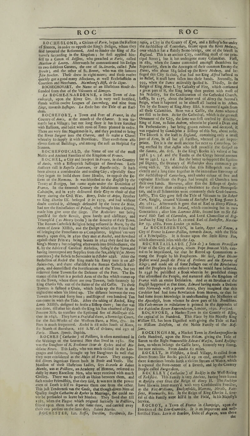 ROCHE-BLOND, a Citizen of Parti, begun the Faftion of Sixteen, in order to oppofe the King’s Defigns, whom they /aid favoured the Reformed. And to hinder the King of Na¬ varre’s fucceeding in the Kingdom ; he firft applied him- felf to a Canon of SoiJJons, who preached at Paris, called Matthew it Launoy. Afterwards he communicated his Defign to two feditious Curates, the one of St. Sever in, called John B*evbt 3 and the other of St. Bennet, who was th'e famons John Boucher. Thefe drew in eight more; and thofe twelve quickly got a good many Affociates, as well Ecclefiafticks as Courtiers and Merchants. Maimbourg’s Hift, ie la Ligue. ROCHECHOVART, the Name of an Uluflrious Houfe de- fcended from that of the Vifcounts of Limoges. La ROCHE-EN-ARDENNE, a little Town of Lux- embourgh, upon the River Vrt. It is very well fortified, /lands within twelve Leagues of Luxemburg, and nine from Liege, towards Baftogne. La Roche has the Title of an Earl¬ dom. ROCHEFORT, a Town and Port of France, in the Country of Aunis, at the mouth of the Charent. It was for¬ merly but a Village■, but not long fince it has bsen fortified with Bullions, and befet with rows of Trees planted in order. There are very fine Magazines in it, and they pretend to bring the River Surgere into the Charent, and fo make a Chanel whereby to fupply it with Provifions. They ered there alfo clivers forts of Buildings, and among the reft an Hofpital for Seamen. ROCHEFOUCALD, the Name of one of the mod Noble and Ancient Families of the Kingdom of France. R O C H E L, a City and Sea-port in France, in the Country of Aunis, with a Bilhoprick Suffragan of Bourdeaux. Latin Authors call ie Rupella Santcnum, or Rupella only. It hath been always a conliderable and trading City, cfpecially fince they began to build there fome Houfes, to oppofe the De- feent of the Normans. It wasfubjefted to the Evglifh by the Treaty of Bretigny, but came again under the Dominion of France. In the fixteenth Century the Inhabitants embraced Calvinifm, and in 1567 delivered their City to thofe of that Party during the Civil. War. Henry, Duke of Anjou, Brother to King Charles IX. befieged it in 1573, and had without doubt carried it, although defended by the brave La None, had not the Embaffadors of Poland, who brought him a Crown, made him give over the Siege. The Rcchellers not being punifh’d for their Revolt, grew hardy and obflinate, and Triumph’d ( as Morery fpeaks ) in the fecurity of their Town. The Roman-Catholick Religion being refiored in Bearn, by the Arms of Lewis XHIth, and the Defign which that Prince had of bringing the Protefiants to a Compliance, frighted ’em very much upon this, in 1620 they met at Rochel, and Revolted againfl their Prince ; being beaten in 1622 they fued for the King’s Mercy ; butrelapfing afterwards into Difobedience, the K. by the Advice of Cardinal Richelieu, befieg’d the Town,and having intercepted any Supplies from the Sea,oblig’d (as Morery continues} the Rebels to Surrender in Olhber 1628. After the Reduftion of Rochel the King made his Entry into it on All- Saints-Day, and there eflablilh’d the Roman Catholick Reli¬ gion, and demolifhed the Fortifications of the Town, but yet referved fome Towers for the Defence of the Port. The En- trance of this Port is a perfed Arm of the Sea which comes up to the Town, where there are two Towers, built formerly by King Charles Vth. out of the Ruins of the old Caflle. To thefe Towers is faflned a Chain, which locks up the Port in the Bight-time when ’tis lifted up. The diflance between the two Towers is two and forty foot; and Ships of two hundred Tun can come in with the Tide. After the taking of Rochel, King Lewis XHItb. defigned to fettle a Bi/hop there; but that was not done, till after his death the King his Son obtained of Pope Innocent Xth. to tranflate the Epifcopal See of MaiUexais thi¬ ther in 1648. They have a Prxjidial there, a Sovereign Court, for the Salt-Works of the Weftern Parts, a Mint, &c. Its Port is much frequented. Rochel is 68 miles South of Nantt, 80 North of Bourdeaux, 166 S. W. of Orleans, and 230 of Paris, tbuan. Sponde. Dupleix. ROCHES ( Catharine) of Pointers, is often mentioned in the Writings of the Learned Men that lived in 1580. She was the Daughter of N. Fredonnet Sieur de Roches and of Ma¬ ck lame Neveu. This Lady, who was much skilled in the Lan¬ guages and Sciences, brought up her Daughters fo well that they were confidered as the Mufes of France. They compo- fed divers ingenious Pieces both in Prole and Verfe. The Manfion of thefe Uluflrious Ladies, fays Sccevoh de Sainte Marthe, was at Pointers, an Academy of Honour, referred to daily by many Excellent Men, who were received with much Civility. There was fo perfect an Union between them, and Rich tender Friendfhip, that they faid, It was not in the power even of Death it felf to feparate them one from the other. This juft Tendernefs was the Caufe, that though divers Men of Quality fought Catharine de Roches in Marriage, fhe could ne¬ ver be perfuaded to leave her Mother. They lived thus till 1587, when the Plague which reigned furioufly in Poittiers, feized upon them both at the fame time, and carried away thofe two perfons on the fame day. Sainte Marthe. ROCHESTER, Lar. Roffa, Durobius, Dcrobrevis, Ru- tupia, a City in the County of Kjnt, and a Eifliop’s-See under the Archbifhop of Canterbury, fituate upon the River Medway, over which it has a /lately Stone-bridge, one of the faireft in England. This is an ancient City, confiftiug moft of one prin¬ cipal Street \ but it has undergone many Calamities. Firft, in 680, when the Saxons contended amongft themfelves for Superiority, then in the Attempts of their common Enemy the Danes, who about 884 failed up the River Medway, and be¬ fieged this City foclofe, that had not King Alfred haftned to its Relief, it muft have fallen into their hands. Secondly, In 999, when the Danes miferably fpoiled it. Thirdly, In the Reign of King Henry I. by Cafualty of Fire, which confumed a great part of it, the King being then prefent with moft of his Nobility, for the Confecration of the Cathedral Church. Laftly, In 1177, about the latter end of Henry the Second’s Reign, when it hapened to be almoft all buried in its Afhes. Yet by the Bounty of King Henry Illd. it recover’d again from all thefe Calamities. Here was a Caflle, the Arms whereof areftill to be feen. As for the Cathedral, which is the greateft Ornament of the City, the fame was firft ereded by Ethelberr, King of Kent, to Saint Andrew, wherein lie placed a Dean and fix Prebendaries ; but being grown ruinous and decayed, it was repaired by Gundulphus a Biftiop of this See, about 1080. The Diocefs is the leaft in England, containing only a (mall part of Kent, in all but 98 I'arifhcs, whereof 36 are impro¬ priate. Yet it is the moft ancient See next to Canterbury, be¬ ing ereded by that Auftin who firft preach’d the Gofpel to the Saxons, An. 6c6. In the King’s Books it’s valued at hue 358/. 3/. 2 d. and the Tenths ot the Clergy hereof amount but to 222 /. 14 s. 6d. But the better to fupport the Epifco¬ pal Dignity, the Deanary of Wejiminfter docs commonly go along with it. ’Tis obfervable that this Bifhoprick was an¬ ciently and a longtime together in the immediate Patronage of the Archbifhop of Canterbury, until under colour of free and capitular Eiedions the Popes had brought all Churches into their own hands. However, after this the Bilhops of Roebe- Her ow’d more than ordinary obedience to their Metropoli¬ tan, and in all Solemnities were commonly their Crofs-bearers. Laftly, This City gave firft the Title of Vifcounc to Sir Robert Carr, Knighr, created Vifcount of Rochefler by King James I, An. 161 x. Afterwards it gave that of Earl to Henry V/ilmot, Vifcount cf Athlone in Ireland, which continuing but in two Generations ; after him Laurence Hide, fecond Son to Sir Ed¬ ward Hide Earl of Clarendon, ancl Lord Chancellor of Erg- landwas by King Charles IT. created Earl of Rochefler, Novem¬ ber 29. 1682. From London 30 miles. La ROCH E-SUR-YON, iu Latin, Rupes ad Tonem, a City of France in Lower-Poittou, towards Lucon, with the Title of a Principality. It is fituate upon the little River Ton, which afterwards joins with the Lay. ROCHETAILLADE (John de') a famous Frattcifca» Friar of the City of Avignon, whom Pope Innocent Vlth. cau- (ed to be imprifoned, for chat he ftirred up Commotions a- mong the People by his Prophecies. He faid. That Divine Juflice would punijh the Pride of Prelates and the Tyranny of Kings and made ufe of fome Paffages out of the Revelations and the Prophets for to enforce what he would have believed. In 1346 he publifhed a Book wherein he predided things that afionifhed the People, and menaced alfo the Kingdom of France with an entire Defolaticn. And as an Invafion of the Englijh happened at that time, Edward having made a Defcent into Normandy with a potent Army, they imagined that this Cordelier had had fome Revelation from Heaven, or that he had fome fecrec knowledge in underftanding the Myfteries of the Apocalypfe, from whence he drew part of his Prediftions. His Vade-mecum in tribulatione is printed in ti e Appendix of the Fajciculus Return Expetendanm, London, 1690. Frofard. ROCH FORD, a Market-Town in the County of Ejfex, the capital of its Hundred. This Place by His Majefty King William III. has been Dignified with giving the Title ot Earl to William Zuleflein, of the Noble Family of the Naf- faws. ROCKINGHAM, a Market Town in Northamptonshire in Corby Hundred, upon the River Welam, giving the Title of Baron to the Right Honourable Edward Wat fen. Lord Rocking¬ ham, to whem belongs the Caflle here, formerly very iirong, but now ruinous. From London 62 miles. ROCKLY, in Wiltfl.ire, a lmall Village, fo called from divers Stones like Rocks pitch’d up on end, amongft which there fc mecimes breaks forth a violent Stream of Water, which is reputed the Fore-runner of a Dearth, and by the Country People called Hunger shorn, ROCK LEY (Catharine} of Rocfley in the Weft-Riding cf Torlfhire. This Family is xery Ancient, having been feated at qccflcy ever fince the Reign of Henty II. TheRocF/eyj have Iikewife Inter-marry’d with very Confiderable Families, as the Fit^-WiUiams, Ducfenfulds, Warrens, Nevels, Fair¬ fax}, Wentworths, Sec. In the Reign of King Charles I. feve- ral of this Family were kill’d iu the Field, in his Majdly’s Service. ROC ROY, a Town of France in Champeign, upon the Frontiers of ihe Low-Countries. It is an important and well- fortified Place. Lewis de Bowlon, Duke of Anguien, won there the