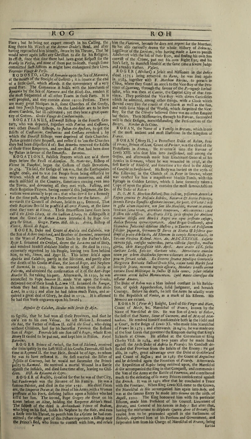 R O G R O H Place •, but he being not expert enough in his Calling, the King threw his Watch at the Ate mat-Owlet’s Head, and after having reproached him bitterly, fwore by his Throne, That he would never again fuffer any Chriftian to die for his Religion. In effeft, fincc that time there had been great Refpeft for the Franks in Perjia, and none of them put to death, though fome committed fuch Aftions as might have endangered their Lives. Tavernier Voyage de Perfe. R O D O S T O, a City of Romania upon the Sea of Marmora, at the mouth of the Streight of Gallipoli •, it is fituate at the end of a little Gulf, which affords it the conveniency of a very good Port. The Commerce it holds with the Merchants of Romania by the Sea of Marmora and the Black-Sea, renders it the moft frequented of all other Towns in thofe Parts. It is well peopled, and may contain about 15000 Perfons. There are many great Mofques in it, fome Churches of the Greek*, and two Jewijh Synagogues. On the Land-fide are to he feen divers Gardens, but ill cultivated ; yet they bear a great quan¬ tity of Cotton. Gy clot Voyage de Conllantinople. KOGATIANUS, a Dmatiji Bifhop in the Fourth Cen¬ tury, who was deputed, together with Pontius and Cajftanus, two other Donatitt Bifhops, to Julian the Apod at e, to get the Edifts of Conftantine, Conftantius and Conflans revoked by which the Domtifl Bifhops were deprived of their Churches. Julian granted their Requeft, and reftor’d to ’em the Churches they had been difpofTels’d of: But Honorius renewed the Edifts of thofe three Emperors, and revoked all that had been done by Julian in favour of the Donatifls. Baronius. ROGATIONS, Publick Prayers which are us’d three Days before the Feaft of Afcenfion. St. Mamemu, Bifhop of Vienne in Dauph'tne, began the Cuftom of thefe Devotions, in 474. ’Tis Paid, the Defign of ’em was, that the Earthquakes might ceafe, and to tree tne People from being difturb’d by Wolves, which at that time were very numerous, and did much mifehief in the Country, fometimes coining even into the Towns, and devouring all they met with. Faffing, and thefe Rogation-Prayers, having remov’d this Judgment, the De¬ votions were annually kept on ; that what ferv d for a Remedy for the time pafl, might be a Prefervative for the future. Af¬ terwards the Council of Orleans, held in $n, Decreed, That thefe Rogations fhould be praftis’d all over France, at the fame time they were at Vienne. Thefe ProcefTtons have fmee been call’d the Little Litany, or the Gallican Litany, to dilfinguifh it from the Great or Roman Litany introduc d by Pope Gre¬ gory the Great. Gregor. Turon. Hi ft. lib. 2. Avita, Eifhop of Vienne, Homil. de Rogat. ROGER, Duke and Count of Apuleia and Calabria, was the Son of Robert Guijchard, and Brother of Boemond, renowned in the Wars of Patxftine. Their Uncle by the Father’s fide, Rgger I. firnamed the Crooked, drove the Saracens out of Sicily, and rendred himfelf abfolute Mailer of it. He died in 1101, extremely regretted by his People, leaving two Sons behind him, to wit, Simon, and Roger 11. This latter feiz’d upon Apuleia and Calabria, partly in the life-time, and partly after the death of his Coufin William, the Son of Roger, and Nephew of Boemond, in 1129. He was crowned King of Sicily at Palermo, and obtained the confirmation of it of the Anti-Pope Anaclet II. for taking his part. Afterwards, in 1x30, he was reconciled to Pope Innocent II. made War upon the Greeks, delivered out of their hands K. Lewis VII. firnamed the Tounger, whom they had taken Prifoner in his return from the Holy- Land, in 1129 ; and after he had taken much Pains, and ac¬ quired a great deal of Glory, he died in 1152. It is affirmed he had this Verfe engraven upon his Sword -, Appulus (y Calaber, Siculus mihi fervit & Afcr. to figr.ifie, that he had won all thefe Provinces, and that he ow’d 'em to his own Valour. He left Widiatn I. firnamed the Bad, the Father of William II. call’d the Good \ who dying without Children, had for his SuccelTor Tancrede the Ballard Son of Roger. Tancrede left one Son call’d Roger, whofe Eyes Hair) II caufed to be put out, and kept him in Prifon. Fazel. Baronius. ROGER Prince of Antioch, the Son of Richard, received the Principality by the Lall Will of his Coufin Tancrede, till fuch time us Raymond ll. the true Heir, fhould be of Age, to whom he was to have reftored it. He firfl married the Sifier of JoJJelin of Courtnay, but he would not furrender the Princi¬ pality to Ratmond. He received a mortal Wound in a Battle againft the Infidels, and died fome time after, leaving no Chil¬ dren. Hift. du Roiaume de Cypre. ROGER of Bruffels, fo called for that he was of that City, but Vanderweyde was the Sirname of his Family. He was a famous Painter, and died in the year 1 <29. His chief Pieces are, the Emperor Traan at the Head of his Army,with a Woman proftrate at his Feet, defiring Juflice upon a Soldier who had kill’d her Son. The lecond. Pope Gregory the Great on his Knees before an Altar, holding the Emperor Adrians, Head. The fuhjeft of the third is Archambault Prince of Brabant, who lying on his Bed, holds his Nephew by the Hair, and runs a Knife into his Throat, to puniffihim for a Crime he had com¬ mitted *, the other part of this Pifture reprefents a Bifhop near the Prince’s Bed, who feems to contefl with him, and refufe him the Viaticum, becaufe he does not repent for the Murther,, He has alfo curioufiy drawn the whole Hiilory of Zeleucus, l.egillator of die Locri.ms, who having made a Law to punifh Adulterers with the lofs of their Eyes, and finding his own Son convift of the Crime, put out his own Right Eye, and his Son s Le;t, to manifefl himfelf at the fame time a fevere Judge and a tender Father. Fafari. ROGER (Michael) a Jefuit and Mififioner in the Indies a^out 1571; ; being returned to Rowe, he was fent again *523, together with F. Matthew Riccius, to preach in China, where they found an accefs to the Vice-Roy of the Pro¬ vince of Quantung, through the favour of the Portuguefe F.mbaf- fador, who was then at Canton, the Capital City of thac iro- vince. They prefented the Vice-Roy with divers Curiofities which he admired, among other things, with a Clock which Ihevved every Day the courfe of the Moon as well as the Sun, and with fome Maps of the World, which furprized the Vice- Roy, for that the Chinefes believed there was no other Empire but theirs. Thele MifTionaries, through his Favour, fucceeded well in their Defigns, notwithftanding the Perfccutions of the Bonnes. Kircher de la Chine. ROHAN, the Name of a Family in Bretany, which is one of the moft ancient and moft illuftrious in the Kingdom of France. ROHAN (Henry II.J a Proteftant Duke of Rohan, Peer of France, Prince of Leon, Count of Porhoet, was the chief of the Proteftants in France. He re-enter’d into the Favour of Lewis XIII. who fent him into Swifferhmd, and among rhe Grifons, and afterwards made him Lieutenant-General of his Armies in Germany, where he was wounded in 1638, at the firft Battle of Rhinfeld, and fometime a ter died in the Abbey of Cuneptd inSwiJJetland. His Body was buried on the 27th. ot May following in the Church of It. Peter in Geneva, where was erefted for him a magnificent Marble Tomb, with this Epitaph in Golden Letters, which I have formerly taken a Copy of upon the place ; it contains the moft famous Aftions of the Duke of Rohan : D. 0. M. S. Henricus Rohani) Dux incl'uus, prifeorum Armiriae Regum genuina iyy Mafcula So biles, Navamx iy Sect ice Princeps, jumin'u Europce Dynaftis affmitate imexuq hie jacet. 0 Viator .' noli in gefla altum inquirers, non fm ilia Maufolei, manent in animis hominum fama rerum, at emirate temporum. Abi con: emus: l tied ftittim tibi ediffero. An./Etatis XVI. jatis oftenjus fub Ambiani minibus obfejjts ante Hemici Magni ora equo projlrato cxfoqu”, Audax Juventa opimareportavit. Apud Beigas Giollacenfi, apud Sicambros Juliacenfi objidione illuftris in Tturinis ad Felijfanum feliciter pugnavit, GermanosfS lbevos in Rhetia & Infobria qua- drupl ci push0 debellavit, Ad Rhenum in campis Rhinje/diacis, in Deiexo Hircinu Kalend. Mait. An. MDCXXXVIII. Caifaris exercitu fufo, confvffus vulneiibus, part a: lilhiia fupeiftes, matlus gloria, cbiit Kunigsfeldx idib. April. Anno at at is LIX. feelix claritate Lethi, fxlwior claritate vita. Mortalitatis exuviae totum per orbem dividendas fuprema voluntate in urbe dilella per- petu-m fervari voluit. Ex Decreto fenatus poputique Genevenfis Margaret a Beth unis Sulltaci Ducis filia, cmjux tanti Mariti fata intrepide fecuta, mentem ingenio ajjecuta, Mandata ii,villa ammo executa Domi Militiaque in flutlus cS bella comes, pofuit infeelix xternum xterni lull us Monumentum. Quod manes cinerefque din teftatur Amatos. The Duke of Rohan was a Man indeed conftant in his Refolu- tion, of quick Appreheufion, folid Judgment, and heroick Courage. Before his death, he left the Arms he ufually wore to the Republick of Venice, as a mark of his Efteem. His Memoirs arc extant. ROHAN (Peter de~) Knight, Lord of Gie Verger and Ham, Count of Marie, 8rc. Marel'chal of France, known by the Name of Marefchal de Gie. He was Son of Lewis of Rohan, the firft of that Name, Sieur of Guemene, and of Mary of Mon- tauban. He rendred himfelf eonfiderable both ui the field and ar Court, in the Reign of Lewis XI. who made him Marefchal of France in 1475 ; and afterwards, in 1480, he was made one of tiic four Lords that governed the Kingdom during that King’s Sicknels at Chinon. He affifted at the Coronation ot King Charles VIlI. in 1484, and two years after he made head againft the Arch-Duke of Auflria in Picardy, his Conduft de¬ fended th3t Province from the Infults of the Enemy : He got alfo, in 1487, great advantage over the Dukeot Guelderland. and Count of R’ajfau and in 1489 the Count of Angouleme and he defended again the Frontiers of Picardy. Alterwards the Expedition of Naples being refolved upon, the Marefchal de Gie accompanied the King in thatConqueft, and commanded the Van of the Army at the Battle cf Fournova, and contributed much to the defeating of fo many Princes confederated againft the Fremh. It was in 1495 after that he concluded a Truce with the Venetians. When King Lewis XII. came to the Crown, the Marefchal de Gie accompanied him again into Italy, and was at the famous Entry he made into Genoua on the 26th. of Auguil, 1502. The King honoured him with his particular Efteem, made him Prefident of his Council, Lieurenant of Bretany, and General of his Annies in Italy : But after that, having the misfortune to difpleafe Queen Anne of Bretany, ffie caufed him to be proceeded againft in the Parliamcnc of Tholoufe, deprived him of his Penfions and Government, and fufpended him from his Charge of Marefchal of France, being forbid