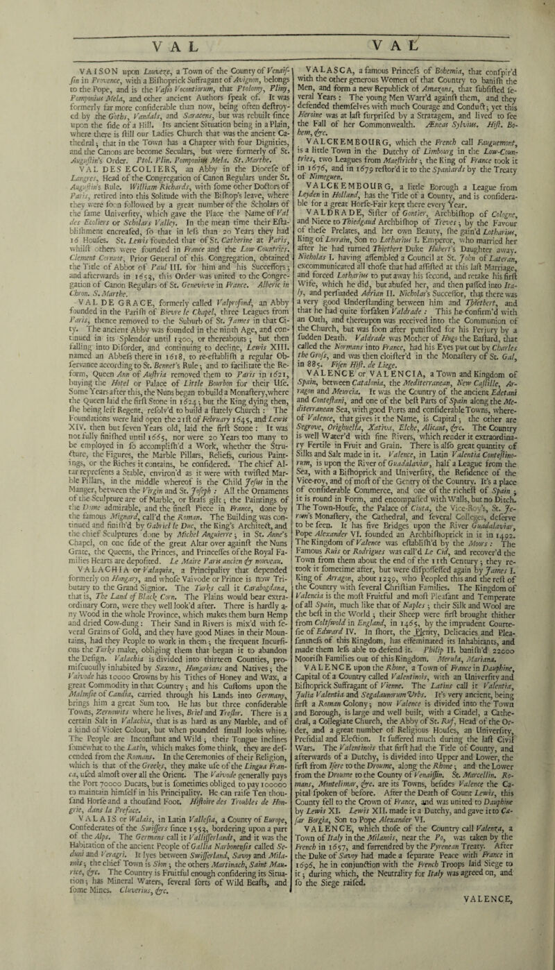 VAISON upon Lawueze, a Town of the County of Venaif- fin in Provence, with a Bifhoprick Suffragant of Avignon, belongs to che Pope, and is the Vafio Vocontiorum, that Ptolomy, Pliny, Pompomss Mela, and other ancient Authors fpeak of. It was formerly far more confiderable than now, being often deftroy- ed by the Goths, Vandals, and Saracens, but was rebuilt fince upon the fide of a Hill. Its ancient Situation being in a Plain, where there is ftill our Ladies Church that was the ancient Ca¬ thedral • that in the Town has a Chapter with four Dignities, and the Canons are become Seculars, but were formerly of St. Augujiin’s Order. Ftol. Plin, Pomponius Mela. St.Mccrthe. VAL DES ECOLIERS, an Abby in the Diocefe of Langres, Head of the Congregation of Canon Regulars under St. Auguftin’s Rule. William Richards, with fome other Doftors of Paris, retired into this Solitude with the Bifhop’s leave, where they were foon followed by a great number of the Scholars of the fame Univerfity, which gave the Place the Name of Val des Ecoliers or Scholars Valley. In the mean time their Efta- blilhment encreafed, fo that in lefs than 20 Years they had J 6 Houfes. St. Lewis founded that of St. Catherine at Paris, whilfl others were founded in France and the Low Countries. Clement Cornuot, Prior Genera! of this Congregation, obtained the Title of Abbot of Paul III. for him and his Succefforsj and afterwards in 1655, this Order was united to the Congre¬ gation of Canon Regulars of St. Genevieve in France. Alberic in Chron. S. Afarthe. VALDE GRACE, formerly called Valprofond, an Abby founded in the Pari fh of Bievre le Chapel, three Leagues from Paris, thence removed to the Suburb of St. James in that Ci¬ ty. The ancient Abby was founded in the ninth Age, and con¬ tinued in its Splendor until 1300, or thereabouts ; but then falling into Diforder, and continuing to decline, Lewis XIII. named an Abbel's there in 1618, to re-eflablifh a regular Ob- fervance according to St. Bennet's Rule •, and to facilitate the Re¬ form, Queen Ann of Auftria removed them to Paris in 1621, buying the Hotel or Palace of Little Bourbon for their Ufe. Some Yearsafter this, the Nuns began to build a Monaflery,where the Queen laid the firft Stone in 1624 ; but the King dying then, Ihe being left Regent, refolv’d to build a (lately Church : The Foundations were laid open the 21 ft of February 1645, and Lewis I XIV. then but feven Years old, laid the firft Stone : It was not fully finiflied until i<?55, nor were 20 Years too many to be employed in fo accomplifh’d a Work, whether the Stru¬ cture, the Figures, the Marble Pillars, Reliefs, curious Paint¬ ings, or the Riches it contains, be confidered. The chief Al¬ tar reprefents a Stable, environ'd as it were with twifted Mar¬ ble Pillars, in the middle whereof is the Child Jefus in the Manger, between the Virgin and St. Jofeph : All the Ornaments of the Sculpture are of Marble, or Brafs gilt; the Paintings of the Dome admirable, and the fineft Piece in France, done by the famous Mignard, call’d the Roman. The Building was con- tinued and finilh’d by Gabriel le Due, the King’s Architect, and the chief Sculptures done by Michel Anguierre ; in St. Anne’s Chapel, on one fide of the great Altar over againft the Nuns j Grate, the Queens, the Princes, and Princdfes ofthe Royal Fa- j milies Hearts are depofited. Le Maire Paris ancien fo nouveau. VALACHIA or Valaquia, a Principality that depended formerly on Hungary, and whofe Vaivode or Prince is now Tri- butary to die Grand Signior. The Turks call it Carabogdana, that is, The Land of Black Corn. The Plains would bear extra¬ ordinary Corn, were they well look’d after. There is hardly a- ny Wood in the whole Province, which makes them burn Hemp and dried Cow-dung: Their Sand in Rivers is mix’d with fe- vcral Grains of Gold, and they have good Mines in their Moun¬ tains, had they People to work in them ; the frequent Incurfi- ons the Turks make, obliging them that began it to abandon the Defign. Valachia is divided into thirteen Counties, pro- mifeuoufly inhabited by Saxons, Hungarians and Natives; the Vaivode has 10000 Crowns by his Tithes of Honey and Wax, a great Commodity in that Country; and his Culloms upon the Malmfie of Candia, carried through his Lands into Germany, brings him a great Sum too. He has but three confiderable Towns, Zernowits where he lives, Briel and Treflor. There is a certain Salt in Valachia, that is as hard as any Marble, and of a kind of Violet Colour, but when pounded fmall looks white. The People are Inconftant and Wild ; their Tongue inclines lbmewhat to the Latin, which makes fome think, they are def- cended from the Romans. In the Ceremonies of their Religion, which is that of the Greeks, they make ufe of the Lingua Fran¬ ca, ufed almoft over all the Orient. The Vaivode generally pays the Port 70000 Ducats, but is fometirries obliged to pay 100000 to maintain himfelf in his Principality. He can raife Ten thou- fand Horfe and a thoufand Foot. Hiftoire des Troubles de H011- grie, dans la Preface. VALAIS or Walais, in Latin Vallcfia, a County of Europe, Confederates of the Swiffers fince 1553, bordering upon a part of the Alps. The Germans call it Vallijferlandt, and it was the Habitation of the ancient People of Gallia Narbonenfis called Se- cluni and Veragri. It lyes between Swijferland, Savoy and Mila- mis-, the chief Town is Sion ; the others Martinach, Saint Mau¬ rice, foe. The Country is Fruitful enough confidering its Situa¬ tion-, has Mineral Waters, feveral forts of Wild Beads, and fome Mines. Cluverius,foc. VALASCA, a famous Princefs of Bohemia, that confpir’d with the other generous Women of that Country to banifh the Men, and form a new Republick of Amazons, that fubfifted fe¬ veral Years: The young Men Warr’d againft them, and they defended themfelves with much Courage and Conduft; yet this Heroine was at laft furprifed by a Stratagem, and lived to fee the Fall of her Commonwealth. /Eneas Sylvius. Hifl. Bo- hem, foe. VALCKEMBOURG, which the French call Fauguemont, is a little Town in the Dutchy of Limbourg in the Low-Coun¬ tries, two Leagues from Maeftricht ; the King of France took it in 1575, and in 1679 reftor’d it to the Spaniards by the Treaty of Nimeguen. VALCKEMBOURG, a little Borough a League from Leyden in Holland, has the Title of a County, and is confidera- ble for a great Horfe-Fair kept there every Year. VALDRADE, Sifter of Gontier, Archbifhop of Cologne, and Niece to Thiedgaud Archbifhop of Treves; by the Favour of thefe Prelates, and her own Beauty, file gain’d Lotharius, Ki ng of Lorrain, Son to Lotharius I. Emperor, tv ho married her after he had turned Thietbert Duke Hubert’s Daughter away. Nicholas I. having affembled a Council at St. John of Lateran, excommunicated all thofe that had aftifted at this laft Marriage, and forced Lotharius to put away his fecond, and retake his firft Wife, which he did, butabufed her, and then pa (Ted into Ita¬ ly-, and perfuaded Adrian II. Nicholas’s Succeffor, that there was a very good Underftanding between him and Thietbert, and that lie had quite forfaken Valdrade : This horon firm’d with an Oath, and thereupon was received into the Communion of the Church, but was foon after punifhed for his Perjury by a fudden Death. Valdrade was Mother of Hugo the Eailard, that called the Normans into France, had his Eyes put out by Charles the Grofs, and was then cloifter’d in the Monartery of St. Gal, in 885. Fifen Hifl. de Liege. VALENCE or VALENCIA, a Town and Kingdom of Spain, between Catalonia, the Mediterranean, New Cajlille, Ar- ragon and Meurcia. It was the Country of the ancient Edetani and Conteftani, and one of the bell Parts of Spain along the Me¬ diterranean Sea, with good Ports and confiderableTowns, where¬ of Valence, that gives it the Name, is Capital; the other are Segrove, Orighuella, Xativa, Elche, Alicant, foe. The Country is well Water’d with fine Rivers, which render it extraordina¬ ry Fertile in Fruit and Grain. There is alfo great quantity of Silks and Salt made in it. Valence, in Latin Valentia Contejlino- rum, is upon the River of Guadalaviar, half a League from the Sea, with a Bifhoprick and Univerfity, the Refidence of the Vice-roy, and ofmoft of the Gentry of the Country. It’s a place of confiderable Commerce, and one of the richert of Spain - it is round in Form, and encompaffcd with Walls, but no Ditch. The Town-Houfe, the Palace of Ciuta, the Vice-Roy’s, St. Je- ram’s Monaftery, the Cathedral, and feveral Colleges, deferve to be feen. It has five Bridges upon the River Guadalaviar, Pope Alexander VI. founded an Archbifhoprick in it in 1492. The Kingdom of Valence was eftablifh’d by the Atoors : The Famous Ruis or Rodrigues was call’d Le Cid, and recover’d the Town from them about the end of the nth Century ; they re¬ took it fometime after, but were difpoffeffed again by James I. King of Arragon, about 1239, who Peopled this and the reft of the Country with feveral Chriftian Families. The Kingdom of Valencia is the moft Fruitful and moft Pleafant and Temperate of all Spain, much like that of Naples ; their Silk and Wool are the beft in the World ; their Sheep were firft brought thither from Coltfwold in England, in 1465, by the imprudent Courte- fie of Edward IV. In fhort, the Plenty. Delicacies and Plea- fantnefs of this Kingdom, lias effeminated its Inhabitants, and made them lefs able to defend it. Philip II. banifh’d 22000 Moorifh Families out of this Kingdom. Alerula, Mariana. VALENCE upon the Rhone, a Town of France in Dauphine, Capital of a Country called Valentinois, with an Univerfity and Biftioprick Suffragant of Vienne. The Latins call it Valentia, Julia Valentia and Segalaunorum Vrbs. It’s very ancient, being firft a Roman Colony; now Valence is divided into the Town and Borough, is large and well built, with a Citadel, a Cathe¬ dral, a Collegiate Church, the Abby of St. Ruf Head of the Or¬ der, and a great number of Religious Houfes, an Univerfity, Prefidial and Election. It fuffered much during the laft Civil Wars. The Valentinois that firft had the Title of County, and afterwards of a Dutchy, is divided into Upper and Lower, the firft from Ifere to the Droume, along the Rhone; and the Lower from the Droume to the County of Venaifjin. St. Mar cel tin. Ro¬ mans, Montelimar, foe. are its Towns, befides Valence the Ca¬ pital fpoken of before. After the Death of Count Lewis, this County fell to the Crown of France, and was united to Dauphine by Lewis XI. Lewis XII. made it a Dutchy, and gave it to Ca- far Borgia, Son to Pope Alexander VI. VALENCE, which thofe of the Country call Valent a, a Town of Italy in the Milanois, near the Po, was taken by the French in 1657, and furrendred by the Pyrenean Treaty. After the Duke of Savoy had made a feparate Peace with France in 1695, he in conjunction with the French Troops laid Siege to it -, during which, the Neutrality for Italy was agreed on, and fo the Siege raifed. VALENCE,