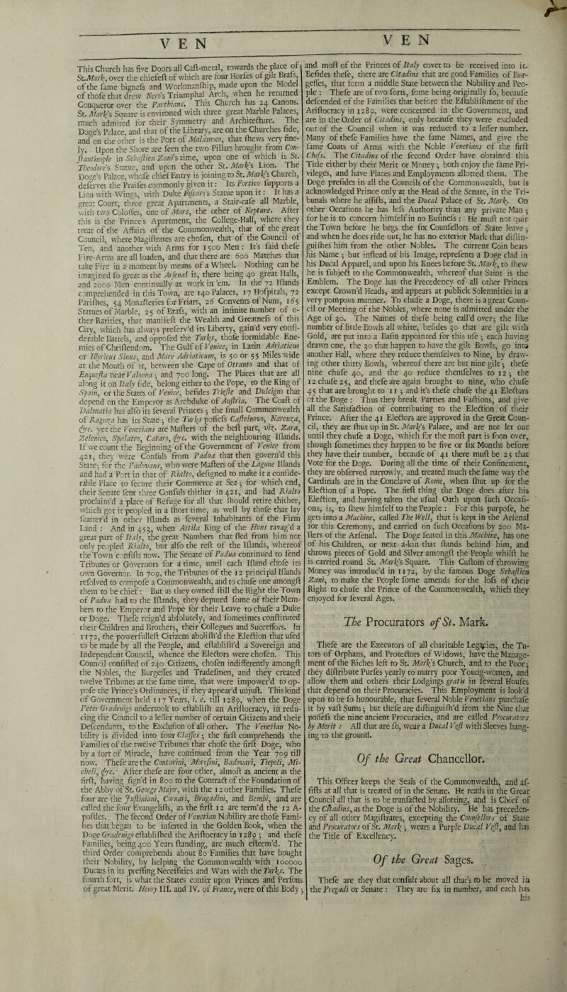 YEN This Church has five Doors all Caft-metal, towards the place of St.MarH>, over the chiefeft of which are four Horfes of gilt Brals, of the fame bignefs and Workmanfhip, made upon the Model of thofe that drew Nero's Triumphal. Arch, when he returned Conqueror over the Parthians. This Church has 24 Canons. St. Alarms Souare is environed with three great Marble Palaces, much admired for their Symmetry and Architefture. The Doge’s Palace, and that of the Library, are on the Churches fide, and on the other is the Port of Malamoco, that fhews very fine¬ ly. Upon the Shore are feen the two Pillars brought from Con- Jtantinople in Sebajlien Zani’s time, upon one of which is St. Theodore s Statue, and upon the other St. Mark's Lion. The Doge’s Palace, whefe chief Entry is joining to St. Mark’s Church, deferves the Praifes commonly given it: Its Portico fupports a Lion with Wings, with Duke Fojca.ro s Statue upon it: It has a great Court, three great Apartments, a Stair-cafe all Marble, with two Coloffes, one of Mars, the other ol Neptune. After this is the Prince’s Apartment, the College-Hall, where they treat of the Affairs of the Commonwealth, that of the great Council, where Magiftrates are chofen, that ot the Council ot Ten, and another with Arms for 1500 Men: Its Laid thefe Fire-Arms are all loaden, and that there are 600 Matches that take Fire in a moment by means of a Wheel. Nothing can be imagined fo great as the Arfenal is, there being 40 great Halls, and 2oco Men continually at work in’em. In the 72 Iflands comprehended in this Town, are 140 Palaces, 17 Hofpitals, 72 Parilhes, 54 Monafteries for Friars, 26 Convents of Nuns, 165 Statues of Marble, 25 ofBrafs, with an infinite number of c- ther Rarities, that manifeft the Wealth and Greatnefs of this City, which has always preferv’d its Liberty, gaind very confi- derable Battels, and oppofed the Turks, thofe formidable Ene¬ mies of Chriftendom. The Gulf of Venice, in Latin Adriaticus or Illyricus Sinus, and Mare Adriaticum, is 50 or 55 Miles wide at the Mouth of it, between the Cape of Otranto and that of Enquefla near Valonhct -, and 700 long. The Places that are all along it on Italy f de, belong either to the Pope, to the King of Spain, or the States of Venice, befides Triejle and Vulcigno that depend on the Emperor as Archduke of Aujlria. The Coaft of Dalmatia has alio its feveral Princes ; the fmall Commonwealth of Raguzfi has its State ; the Turks pofiefs Cajlelnovo, Narenza, foe. yet the Venetians are Mailers ot the bell part, viz. Zara, Zelenico, Spalatro, Cat an, foe. with the neighbouring Iflands. If we count the Beginning of the Government of Venice from 421, they were Confuls from Padua that then govern’d this State-, for the Padmans, who were Matters of the Lagune Iflands and had a Port in that of Rialto, defigned to make it a conside¬ rable Place to fecure their Commerce at Sea ; for which end, their Senate lent three Confuls thither in 421, and had Rialto proclaim’d a place of Refuge for all that fhould retire thither, which got it peopled in a lhort time, as well by thofe that lay fcatter’d in other Iflands as feveral Inhabitants of the Firm Land : And in 453, when Attila King of the Huns ravag’d a great part of Italy, the great Numbers that fled from him not only peopled Rialto, but alfo the reft of the Iflands, whereof the Town cenfifts now. The Senate of Padua continued to fend Tribunes or Governors for a time, until each Ifland chofe its own Governor. In 709, the Tribunes of the 12 principal Iflands refolved to compofe a Commonwealth, and to chufe one amongft them to be chief: But as they owned ftill the Right the Town of Padua had to the Iflands, they deputed fome of their Mem¬ bers to the Emperor and Pope for their Leave to chufe a Duke or Doge. Thefe reign’d ablblutely, and fometimes conftituted their Children and Brothers, their Collegues and Succeffors. In 1172, the powerfulleft Citizens abolilh’d the Eleftion thatufed to be made by all the People, and eftablifh’d a Sovereign and Independent Council, whence the Eleftors were chofen. This Council confifted of 240 Citizens, chofen indifferently amongft the Nobles, the Burgeifes and Tradefinen, and they created twelve Tribunes at the fltme time, that were impower’d to op- pofe the Prince’s Ordinances, if they appear’d un juft. This kind of Government held 1x7 Years, i. e. till 1289, when the Doge Peter Gradenigo undertook to eftablifh an Ariftocracy, in redu¬ cing the Council to a Ieffer number of certain Citizens and their Defcendants, to the Excluficn of'all other. The Venetian No¬ bility is divided into four Clajjes -, the firft comprehends the Families of the twelve Tribunes that chofe the firft Doge, who by a fort of Miracle, have continued from the Year 709 till now. Thefe are the Contarini, Morofini, Badovari, Tiepoli, Mi- cheli, for. After thefe are four other, almoft as ancient as the firft, having fign’d in 800 to the Contraft of the Foundation of the Abby of St. George Major, with the 12 other Families. Thefe . four are the Jufliniani, Cornari, Bragadini, and Bembi, and are called the four Evangelifts, as the firft 12 are term’d the 12 A- poftles. The fecond Order of Venetian Nobility are thofe Fami¬ lies that began to be inferted in the Golden Book, when the Doge Gradenigo eftablifhed the Ariftocracy in 1289 ; and thefe Families, being 400 Years Handing, are much efteem’d. The third Order comprehends about 80 Families that have bought their Nobility, by helping the Commonwealth with 100000 Ducats in its prefling Neceflities and Wars with the Turks. The fourth fort, is what the States confer upon' Princes and Perfons of great Merit. Henry III. and IV. of France, were of this Body; and moftofthe Princes of Italy covet to be received into it. Befides thefe, there are Citadins that are good Families ofEur- geffes, that form a middle State between the Nobility and Peo¬ ple : Thefe are of two forts, fome being originally fo, becaufe defeended of the Families that before the Eftablilhment of the Ariftocracy in 1289, were concerned in the Government, and are in the Order of Citadins, only becaufe they were excluded out of the Council when it was reduced to a Ieffer number. Many of thefe Families have the fame Names, and give the fame Coats of Arms with the Noble Venetians of the firft Chtfs. The Citadins of the fecond Order have obtained this Title either by their Merit or Money ; both enjoy the lame Pri¬ vileges, and have Places and Employments allotted them. The Doge prefides in all the Councils of the Commonwealth, but is acknowledged Prince only at the Head of the Senate, in the Tri¬ bunals where he aflifts, and the Ducal Palace of St. Mark- On other Occafions he has lefs Authority than any private Man for he is to concern himfelf in no Bufmefs: He muft not quit the Town before he begs the fix Counfellors of State leave ; and when he does ride out, he has no exterior Mark that diftin- guifhes him from the other Nobles. The current Coin bears his Name ; but inftead of his Image, reprefents a Doge clad in his Ducal Apparel, and upon his Knees before St. Mark, to I hew he is fubjeft to the Commonwealth, whereof that Saint is the Emblem. The Doge has the Precedency of all other Princes except Crown’d Heads, and appears at publick Solemnities in a very pompous manner. To chufe a Doge, there is a great Coun¬ cil or Meeting of the Nobles, where none is admitted under the Age of 30. The Names of thefe being call’d over; the like number of little Bowls all white, befides 30 that are gilt with Gold, are put into a Bafin appointed for this ufe ; each having drawn one, the 30 that happen to have the gilt Bowls, go inta another Hall, where they reduce themfelves to Nine, by draw¬ ing other thirty Bowls, whereof there are but nine gilt; thefe nine chufe 40, and the 40 reduce themfelves to 12 ; the 12 chufe 25, and thefe are again brought to nine, who chufe 45 that are brought to 11 ; and it’s thefe chufe the 41 Eleftors of the Doge : Thus they break Parties and Faftions, and give all the Satisfaftion of contributing to the Eleftion of their Prince. After the 41 Eleftors are approved in the Great Coun¬ cil, they are fhut up in St. Mark’s Palace, and are not let out until they chufe a Doge, which for the moil part is fnon over, though fometimes they happen to be five or fix Months before they have their number, becaufe of 41 there muft be 25 that Vote for the Doge. During all the time of their Confinement, they are obferved narrowly, and treated much the fame way the Cardinals are in the Conclave of Rome, when fhut up for the Eleftion of a Pope. The firft thing the Doge does after his Eleftion, and having taken the ufual Oath upon fuch Occafi- ons, is, to fhew himfelf to the People : For this purpofe, he gets into a Machine, called The Well, that is kept in the Arfonal for this Ceremony, and carried on fuch Occafions by 200 Ma¬ ilers of the Arfenal. The Doge feated in this Machine, has one of his Children, or next a-kin that Hands behind him, and throws pieces of Gold and Silver amongft the People whilft he is carried round St. JVfarljs Square. This Cuftom of throwing Money was introduc’d in 1172, by the famous Doge Sebajlien Zani, to make the People fome amends for the lofs of their Right to chufe the Prince of the Commonwealth, which they enjoyed for feveral Ages. The Procurators of St. Mark. Thefe are the Executors of all charitable Legqpies, the Tu¬ tors of Orphans, and Proteftors of Widows, have the Manage¬ ment of the Riches left to St. Marlj s Church, and to the Poor; they diftribute Purfes yearly to marry poor Young-women, and allow them and others their Lodgings gratis in feveral Houfes that depend on their Procuracies. This Employment is look’d upon to be fo honourable, that feveral Noble Venetians purchafe it by vaft Sums; but thefe are diftinguifh’d from the Nine that polfefs the nine ancient Procuracies, and are called Procurators by Merit: All that are fo, wear a Ducal Vejl with Sleeves hang¬ ing to the ground. Of the Great Chancellor. This Officer keeps the Seals of the Commonwealth, and af- fifts at all that is treated of in the Senate. He reads in the Great . Council all that is to be tranfafted by allotting, and is Chief of the Citadins, as the Doge is of the Nobility. He has preceden¬ cy of all ether Magiftrates, excepting the Counfellors of State and Procurators of St. Mark ; wears a Purple Ducal Vejl, and has the Title of Excellency. Of the Great Sages. Thefe are they that confult about all that’s ro be moved in the Pregadi or Senate : They are fix in number, and each has his