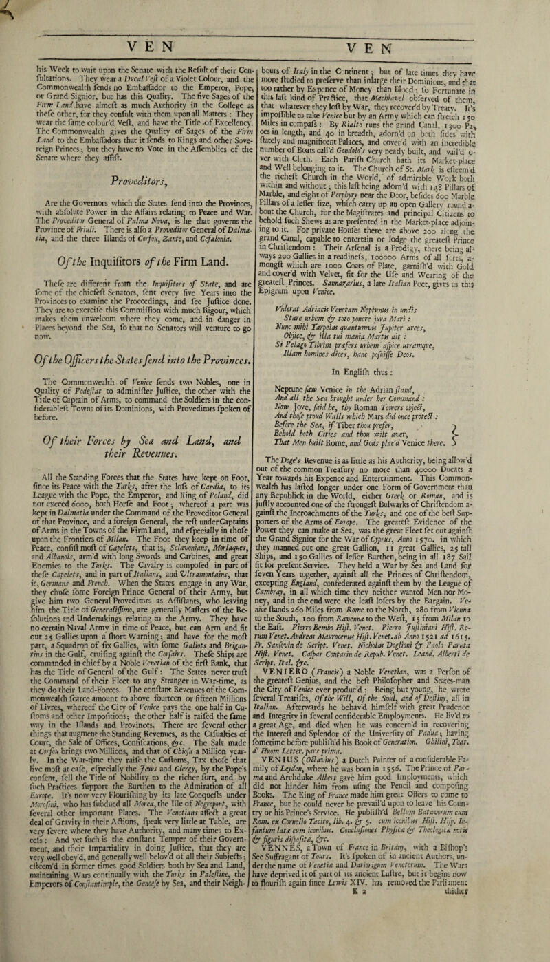 J V E N V E N his Week to wait upon the Senate with the Refult of their Con- fultations. They wear a Ducal Veft of a Violet Colour, and the Commonwealth fends no Embalfador to the Emperor, Pope, or Grand Signior, but has this Quality. The five Sages of the Firm Land.have almoft as much Authority in the College as thefe ether, for they confult with them upon all Matters : They wear the fame colour’d Vefl, and have die Title -of Excellency. The Commonwealth gives the Quality of Sages of the Firm Land to the EmbalTadors that it fends to Kings and other Sove¬ reign Princes •, but they have no Vote in the Affemblies of the Senate where they afftfl. Proveditors, Are die Governors which the States fend into the Provinces, with abfolute Power in the Affairs relating to Peace and War. boursof Italy in the Continent •, but of late times they have more ftudied to preferve than inlarge their Dominions and that too rather by Expence of Money than Elocd fo Fortunate in this lafl kind of Praflice, that Machiavel obferved of them that whatever they loft by War, they recover’d by Treaty. It’s impofTible to take Venice but by an Army which can flretch 150 Miles in compafs: Ey Rialto runs the grand Canal, 1300 Pa* cesin length, and 40 in breadth, adorn’d on both fides with ftately and magnificent Palaces, and cover’d with an incredible number of Boats call’d Gondola's very neatly built, and vail’d 0- ver with Cloth. Each Parifh Church hath its Market-place and Well belonging to it. The Church of St. Mark is efleem’d the richeft Church in the World,' of admirable Work both within and without; this lafl being adorn’d with 148 Pillars of Marble, and eight of Porphyry near the Door, befides 600 Marble Pillars of a IefTer fize, which carry up an open Gallery round a- bout the Church, for the Magiftrates and principal Citizens to The Proveditor General of Palma Nova, is he that governs the behold fuch Shews as are prelented in the Market-place adjoin- Province of Friuli. There is alfo a Proveditor General of Dalma¬ tia, and- the three Ifiands of Corfou, Zante, and Cefalonia. Of the Inquifitors of the Firm Land. Thefe are different from the Inquifitors of State, and are fbme of the chiefeft Senators, fent every five Years into the Provinces to examine the Proceedings, and fee Juftice done. They are to exercife this Commiffion with much Rigour, which makes them unwelcom where they come, and in danger in Places beyond the Sea, fo that no Senators will venture to go I now. Of the Officers the States fend Into the Provinces. The Commonwealth of Venice fends two Nobles, one in I Quality of Podefat to adminifter Juflice, the other with the Title of Captain of Arms, to command the Soldiers in the con- fiderableft Towns of its Dominions, with Proveditors fpoken of | before. mg to it. For private Houfes there are above 200 al ng the grand Canal, capable to entertain or lodge the greatefl Prince in Chriltendom : Their Arfenal is a Prodigy, there being al¬ ways 200 Gallies in a readinefs, 100000 Arms of all forts^ a- mongft which are ioco Coats of Plate, garnifh’d with Gold and cover’d with Velvet, fit for the Life and Wearing of the greatefl Princes. Sannaxarius, a late Italian Poet, gives us this Epigram upon Venice. Viderat Adriacts Venetam Nepiunus in undis Stare urbem iff toto ponere jura Mari: Nunc mihi Taipei as quant utnvn Jupiter arces, Obqice, fy ilia tui mania Marta ait : Si P el ago Tibrim prefers urbem afpice utramque, Illam homines dices, hanc pofuijfe Deos. Of their Forces by Sea and their Revenues. Landy and All the Standing Forces that the States have kept on Foot, fince its Peace with the Turks, after the lofs of Candia, to its League with the Pope, the Emperor, and King of Poland, did not exceed dooo, both Horfe and Foot ■, whereof a part was kept in Dalmatia under the Command of the Proveditor General of that Province, and a foreign General, the reft underCaptains of Arms in the Towns of the Firm Land, and efpecially in thofe upon the Frontiers of Milan. The Foot they keep in time of Peace, confift moft of Capelets, that is, Sclavonians, Morlaques, and Albanois, arm’d with long Swords and Carbines, and great Enemies to the Turks. The Cavalry is compofed in part of thefe Capelets, and in part of Italians, and Vltramontains, that is, Germans and French. When the States engage in any War, they chufe fome Foreign Prince General of their Army, but give him two General Proveditors as Aftiftants, who leaving him the Title oi Generalifimo, are generally Mailers of the Re- folutions and Undertakings relating to the Army. They have no certain Naval Army in time of Peace, but can Arm and fit out 25 Gallies upon a ftiort Warning; and have for the moft part, a Squadron of fix Gallies, with fome Galiots and Brigan- tins in the Gulf, cruifing againft the Corfairs. Thefe Ships are commanded in chief by a Noble Venetian of the firft Rank, that has the Title of General of the Gulf: The States never trull the Command of their Fleet to any Stranger in War-time, as they do their Land-Forces. The conftant Revenues of the Com¬ monwealth fcarce amount to above fourteen or fifteen Millions of Livres, whereof the City of Venice pays the one half in Cu- lloms and other Impofitions; the other half is raifed the fame way in the Ifiands and Provinces. There are feveral other things that augment the Standing Revenues, as the Cafualties of Court, the Sale of Offices, Confifcations, ftyc. The Salt made at Corfou brings two Millions, and that of Chiofa a Million year¬ ly. In the War-time they raife the Cuftoms, Tax thofe that live moft at eafe, efpecially the Jews and Clergy, by the Pope's confent, fell the Title of Nobility to the richer fort, and b fuch Praflices fupport the Burthen to the Admiration of a' Europe. It’s now very Flourifhing by its late Conquefts under Morofni, who has fubdued all Morea, the file of Negropont, with feveral other important Places. The Venetians affeft a great deal of Gravity in their Aflions, fpeak very little at Table, are very fevere where they have Authority, and many times to Ex- cefs: And yet fuch is the conftant Temper of their Govern¬ ment, and their Impartiality in doing Juftice, that they are very well obey’d, and generally well belov’d of all their Subjects; efteem’d in former times good Soldiers both by Sea and Land, maintaining Wars continually with the Turks in Palefine, the Emperors of Confantinople, the Genoefe by Sea, and their Neigh- In Englifh thus: Neptune faw Venice in the Adrian ft and. And all the Sea brought under her Command : Now }ove, [aid he, thy Roman Towers objetb. And thofe proud Walls which Mars did onceproteft : Before the Sea, if Tiber thou prefer, Behold both Cities and thou wilt aver, That Men built Rome, and Gods plac'd Venice there. The Doge's Revenue is as little as his Authority, being allow’d out of the common Treafury no more than 40000 Ducats a Year towards his Expence and Entertainment. This Common¬ wealth has lafted longer under one Form of Government than any Republick in the World, either Greek or Roman, and is juftly accounted one of the ftrongeft Bulwarks of Chriftendom a- gainft the Incroachments of the Turks, and one of the bell Sup¬ porters <of the Arms of Europe. The greatefl Evidence of the Power they can make at Sea, was the great Fleet fet out againft the Grand Signior for the War of Cyprus, Anno 1570. in which they manned out one great Gallion, 11 great Gallies, 25 tall Ships, and 150 Gallies of IefTer Burthen, being in all 187 Sail fit for prefent Service. They held a War by Sea and Land for feven Years together, againft all the Princes of Chriftendom, excepting England, confederated againft them by the League of Cambray, in all which time they neither wanted Men .nor Mo¬ ney, and in the end were the leaft lofers by the Bargain. Ve¬ nice Hands 260 Miles from Rome to the North, 280 from Vienna to the South, 100 from Ravenna to the Weft, 15 from Milan to the Eaft. Pierro Bembo Hift. Venet. Pietro Juftiniani Hi ft. Re¬ rum Venet. Andreas Maurocenws Hift.Venet.ab Anno 1521 ad 1615. Fr. Sanfovin de Script. Venet. Nicholas Doglioni fty Paolo Paruta Hift. Venet. Cafpar Contarin de Repub. Venet. Leand. Alberti de Script. Ital. fyc. VENIERO (Francis) a Noble Venetian, was a Perfon of the greatefl Genius, and the beft Philofopher and States-man the City of Venice ever produc’d : Being but young, he wrote feveral Treatifes, Of the Will, Of the Soul, and ofDefliny, all in Italian. Afterwards he behav’d himfelf with great Prudence and Integrity in feveral confiderable Employments. He liv’d to a great Age, and died when he was concern’d in recovering the Intereft and Splendor of the llniverfity of Padua-, having fometime before publifh’d his Book of Generation. Ghitini, Teat, d' Huom Letter, pars prima. VENIUS (Ottavius) a Dutch Painter of a confiderable Fa¬ mily of Leyden, where he was born in 1556. The Prince of Par- >y I ma and Archduke Albert gave him good Imployments, which 11 j did not hinder him from ufing the Pencil and compofing Books. The King of France made him great Offers to come to France, but he could never be prevail’d upon to leave his Coun¬ try or his Prince’s Service. He publifh’d Be Hum Batavorum cuni Rom. ex Cornelio Tacito, lib. 4. fty 5. cum iconibus Hill. Hijp. In¬ fantum lata cum icon) bus. Conclufones Phyftca fty Theologies, notii fy figuris difpofta, fyc. VENNES, a Town of France in Brit any, with a Ei {hop’s See Suffragant of Tours. It’s fpoken of in ancient Authors, un¬ der the name oiVenetia and Dariorigum Venet or um. The Wars have deprived it of part of its ancient Luftre, but it begins now to flourilh again fince Lewis XIV. has removed the Parliament