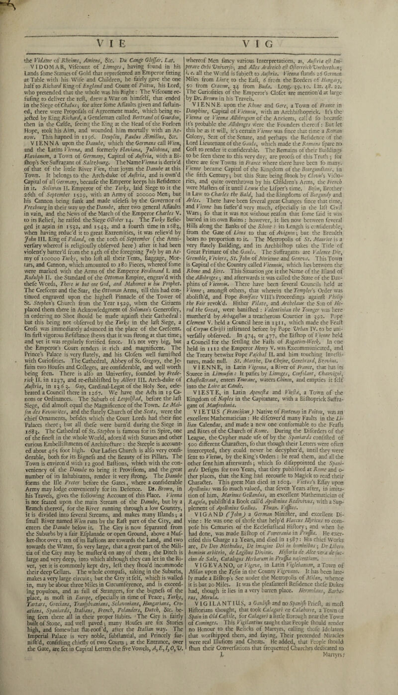 the Vidame of Rheims, Amiens, &c. Du Cange Gloffar. Lat. VIDOMAR, Vifcount of Limoges, having found in his Lands fome Statues cf Gold that reprefented an Emperor fitting at Table with his Wife and Children, he fairly gave the one half to Richard King of England and Count of Poitou, his Lord, who pretended that the whole was his Right: The Vifcount re¬ filling to deliver the reft, drew a War on himfelf, that ended in the Siege ofChalus-, for after fome AfTaults given and fuftain- ed, therewere Fropofals cf Agreement made, which being re¬ vetted by King Richard, a Gentleman called Bertrand of Gourdon, then in the Caftle, feeing the King at the Head of the Forlorn Hope, took his Aim, and wounded him mortally with an Ar¬ row. Thishapnedin 1195. Deuplix, Paulus AEmilius, &c. VIENNA upon the Danube, which the Germans call Wien, and the Latins Vienna, and formerly Flaviana, Juliobona, and Flavianum, a Town of Germany, Capital of Auftria, with a Bi- fhop’s SeeSuffragant of Salttbourg. TheName Vienna is deriv’d of that of the little River Vien, that jovns the Danube at this Town. It belongs to the Arch-duke of*Auftria, and is own’d Capital of all Germany, becaufe the Emperor keeps his Refidence in it. Soliman II. Emperor of the Turks, laid Siege to it the 26th of September 1529, with an Army of 200000 Men; but his Cannon being funk and made ufelefs by the Governor of Presbourg in their way up the Danube, after two general Alfaults in vain, and the News of the March of the Emperor Charles V. to its Relief, he railed the Siege Oflober 14. The Turks Befie- ged it again in 1552, and 1543, and a fourth time in 1683, when having reduc’d it to great Extremities, it was reliev’d by John III. King of Poland, on the 10th of September (the Anni- verfary whereof is religioufly obferved here) after it had been violently batter’d from the 14th of the foregoing July by an Ar¬ my of 100000 Turks, who loft all their Tents, Baggage, Mor¬ tars, and Cannon, which amounted to 180 Pieces, whereof fome were marked with the Arms of the Emperor Ferdinand I. and Rodulph II. the Standard of the Ottoman Empire, engrav’d with thefe Words, There is but one God, and Mahomet if his Prophet. The Crefcent and the Star, the Ottoman Arms, till this had con¬ tinued engraved upon the higheft Pinnacle of the Tower of St. Stephens Church from the Year 1529, when the Citizens placed them there in Acknowledgment of Soliman s Generality, in ordering no Shot Ihould be made againft their Cathedral: but this being not obferved by the Turks in the laft Siege, a Crofs vvas immediately advanced in the place of the Crefcent. Its firft vigorous Refiftance fhews that it was ftrong at that time; and yet it was regularly fortified fince. It’s not very big, but the Emperor’s Court renders it rich and magnificent. The Prince’s Palace is very ftately, and his Clofets well furnifhed with Curiofities. The Cathedral, Abbey of St. Gregory, the Je- fuits two Houfes and Colleges, are confiderable, and well worth being feen. There is alfo an Univerfity, founded by Frede¬ rick II. in 1237, and re-eftablifhed by Albert III. Arch-duke of Auftria, in 1363. Guy, Cardinal-Legat of the Holy See, cele¬ brated a Council there in 1267. We have the Atts in 19 Ca¬ nons or Ordinances. The Suburb of Leopolftad, before the laft Siege, did almoft equal the Magnificence of che Town. Le Mai- fon des Favourites, and the ftately Church of the Scots, were the chief Ornaments, befides which the Court Lords had their fine Palaces there; but all thefe were burn’d during the Siege in 1683. The Cathedral of St. Stephen is famous for its Spire, one of the fineft in the whole World, adorn’d with Statues and other curious Embellifhments of Architefture : the Steeple is account¬ ed about 46$ foot high. Our Ladies Church is alfo very confi¬ derable, both for its Bignefs and the Beauty of its Pillars. The Town is environ’d with 12 good Baftions, which with the con- veniency of the Danube to bring it Provifions, and the great number of its Inhabitants, render it very ftrong. The Danube forms the Ifle Prefer before the Gates, where a confiderable Army may lodge conveniently for its Defence. Dr. Brown, in his Travels, gives the following Account of this Place. Vienna is not feated upon the main Stream of the Danube, but by a Branch thereof, for the River running through a low Country, it is divided into feveral Streams, and makes many Iflands; a fmall River named Wien runs by the Eaft part of the City, and enters the Danube below it. The City is now feparated from the Suburbs by a fair Efplanade or open Ground, above a Muf- ket-fhot over; ten of its Baftions are towards the Land, and two towards the Water, fo very large, that a great part of the Mili¬ tia of the City may be mufter’d on any of them; the Ditch is large and very deep, into which although they can let in the Ri¬ ver, yet it is commonly kept dry, left they ftiou’d incommode their deep Cellars. The whole compafs, taking in the Suburbs, makes a very large circuit; but the City it felf, which is walled in, may be about three Miles in Circumference, and is exceed¬ ing populous, and as full of Strangers, for the bignefs of the place, as moft in Europe, efpecially in time of Peace; Turks, Tartars, Grecians, Tranfylvanians, Sclavonians, Hungarians, Cro- atians, Spaniards, Italians, French, Polanders, Dutch, &c. be¬ ing feen there all in their proper Habits. The City is fairly built of Stone, audwell paved; many Houfes are fix Stories high, and fomewhat flat-roof’d, after the Italian way. The Imperial Palace is very noble, fubftantial, and Princely fur- nilh’d, confifting chiefly of two Courts ; at the Entrance, over the Gate, are fet in Capital Letters the five Vowels, A, E, 1,0, V. whereof Men fancy various Interpretations, as, Auftria eft Im- perare Orbi Vniverfo-, and A Res Ardreich eft Ofterreich Vntherthan; i. e. all the World is fubjeft to Auftria. Vienna ftands 26 German Miles from L'mty to the Eaft, 6 from the Borders of Hungary, 50 from Cracow, 54 from Buda. Long. 59.10. Lat. 48. 22. The Curiofities of the Emperor’s Clofct are mention’d at large by Dr. Brown in his Travels. VIENNE upon the Rhone and Gere, a Town of France in Dauphine, Capital of Viennois, with an Archbifl'oprick. It’s the Vienna or Vienna Allobrogum of the Ancients, call d fo becaufc it’s probable the ARobroges were the Founders thereof: But let this be as it will, it’s certain Vienne was fince that time a Roman Colony, Seat of the Senate, and perhaps the Refidence of the Lord Lieutenant of the Gauls, which made the Romans fpare no Goft to render it confiderable. The Remains of their Buildings to be feen there to this very day, are proofs of this Truth ; for there are few Towns in France where there have been fo many, Vienne became Capital of the Kingdom of the Bourgundians, in the fifth Century; but this State being fhook by Clovis’s Victo¬ ries, and quite overthrown by his Children’s Arms, the French were Mafters of it until Lewis the Lifper’s time. Bofon, Brother in Law to Charles the Bald, had the Kingdoms of Burgundy and Arles. There have been feveral great Changes fince that time, and Vienne has buffer’d very much, efpecially in the lift Civil Wars; fo that it was not without reafon that fome laid it was buried in its own Ruins: however, it lies now between feveral Hills along the Banks of the Rhone : its Length is confiderable, from the Gate of Lions to that of Avignon; but the Breadth bears no proportion to it. The Metropolis of St. Maurice is a very ftately Building, and its Archbifhop takes the Title of Great Primate of the Gauls. The Suffragants are Valence Die, Grenoble, Viviers, St. John of Morienne and Geneva. This Town is Capital of the Country called Viennois, which lies between the Rhone and Ifere. This Situation got it the Name of the Ifiand of the ARobroges; and afterwards it was called the State of the Dau¬ phins of Viennois. There have been feveral Councils held at Vienne-, amongft others, that wherein the Templet's Order was abolifh’d, and Pope Boniface VIII’s Proceedings againft Philip the Fair revok’d. Hither Pilate, and Archelaus the Son of He¬ rod the Great, were bani filed : Valentinian the Tounger was here murther’d by Arbagaftus a treacherous Courtier in 592. Pope Clement V. held a Council here in 1311, which made the Feaft of Corpus Chrifti inftituted before by Pope Urban IV. to be uni- verfally obferved. In 474, or 477, the Bifhop of Vienne held a Council for the fettling the Falls of Rogation-Week. In cne held in 1112 the Emperor Henry V. was Excommunicated, and the Treaty betwixt Pope Pafchal II. and him touching Invefti- tures, made null. St. Marthe, Du Chefne, Genebrard, Brovins. VIENNE, in Latin Vigenna, a River of France, that has its Source in Limoufm : It palfes by Limoges, Confolant, Chauvigni, ChafteReraut, enters Tourane, waters Chinon, and empties it felf into the Loire at Cande. VIESTE, in Latin Apenefta and Vieftx, a Town of the Kingdom of Naples in the Capitanate, with a Bifhoprick Suffra¬ gant of Manfredonia. VIET US (Fr and feus J Native of Fontenay in Poitou, was an excellent Mathematician : He difeover’d many Faults in the Li¬ lian Calendar, and made a new one conformable to the Feafts and Rites of the Church of Rome. During the Di borders of the League, the Cypher made ufe of by the Spaniards confifted of 500 different Charatters, fo that though their Letters were often intercepted, they could never be decypher’d, Until they were fent to Vietus, by the King’s Orders: he read them, and all the other fent him afterwards; which fo difappointed the Spani¬ ards Defigns for two Years, that they publi filed at Rome and 0- ther places, that the King had recourfe to Magick to read their Charafter. This great Man died in 1603. Vietus’s Effay upon ApoRonius was fo much valued, that feven Years after, in imita¬ tion of him, Marinus GeRandus, an excellent Mathematician of Ragufa, publi fil’d a Book call’d ApoRonius Redivivus, with a Sup¬ plement of ApoRonius GaRus. Thuan. Voftius. VIGAND (JohnJ a German Minifter, and excellent Di¬ vine : He was one of thofe that help’d Flaccus iUyricus to com- pofe his Centuries of the Ecclefiaftical Hiftory; and when he had done, was made Bifhop of Pomerania in Prujfta. He exer- cifed this Charge 12 Years, and died in 1587: His chief Works arc, Dc Deo Methodus, De imagine Dei in hominibus; De Libero hominis arbitrio, de Legibus Divinis. Hiftor’ta de Alee vera de fuc- cino de Sale, Catalogus Herbarum in Prujfta najeentium. VIGEVANO, or Vigeve, in Latin Viglebanum, a Town of Milan upon the Teftn in the County Vigevano. It has been late¬ ly made a Bifhop’s See under the Metropolis of Milan, whence it is but 20 Miles. It was the pleafantelt Refidence thefe Dukes had, though it lies in a very barren place. Hermolaus, Barba- rus, Merula. VIGILANTIUS, a Ganlijh and no Spanijh Prieft, as moft Hiftorians thought, that took Calaguri or Calahorre, a Town of Spain in Old Caftile, for Calaguri a little Borough near the Town of Cominges. This Vigilantius taught that People Ihould render no Honour to the Relicks of Martyrs, calling thofe Idolaters that worfhipped them, and faying, Their pretended Miracles were real Ulufions and Cheats. He added, that People fiiould ftiun their Converfations that frequented Churches dedicated to JL, Martyrs f