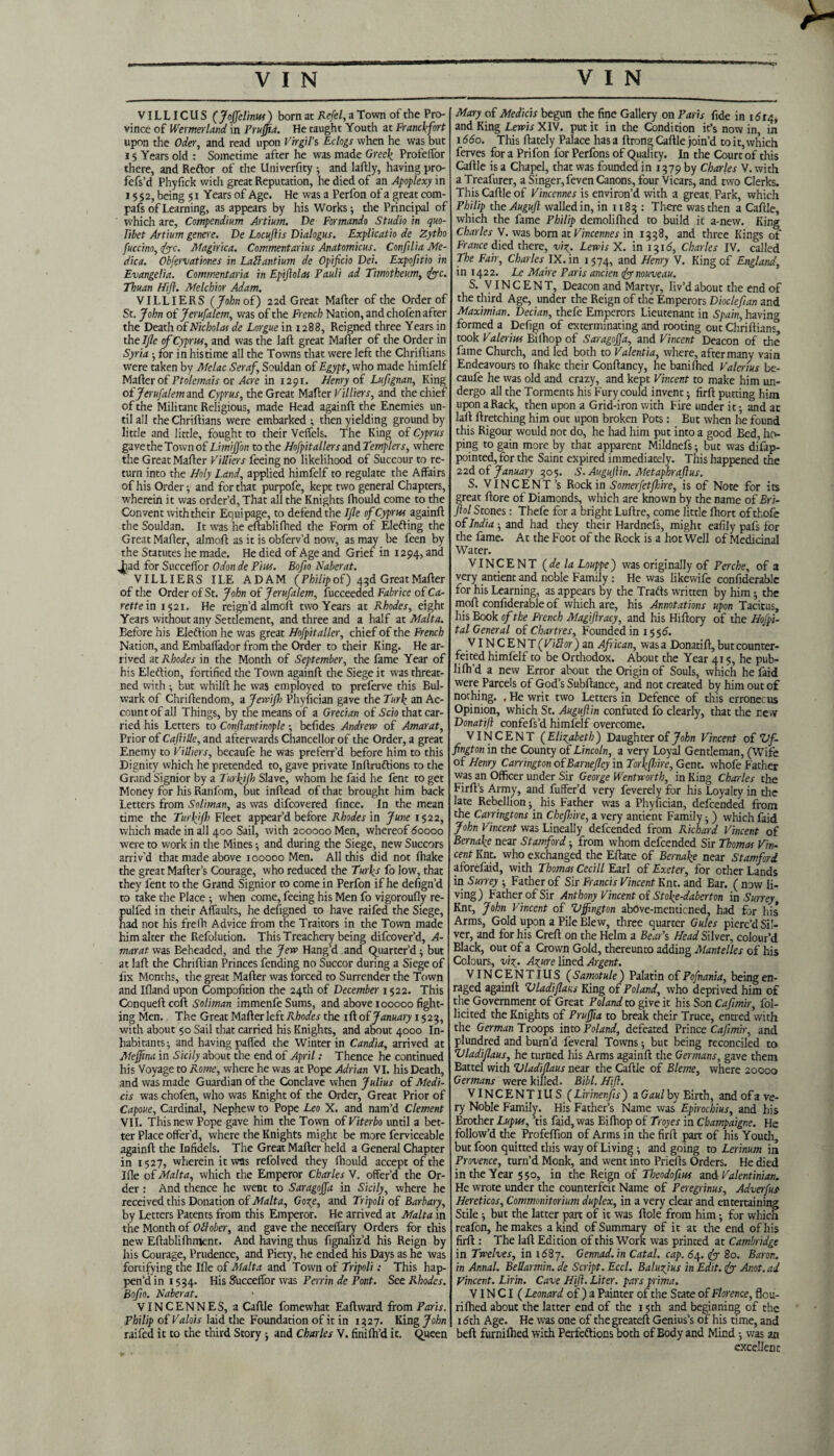 VILLICUS ( Joffelintss ) born at Refel, a Town of the Pro¬ vince of Wemerland in Prujfta. He taught Youth at Franckfort upon the Oder, and read upon Virgil’s Eclogs when he was but 15 Years old : Sometime after he was made Greek Profeifor there, and Reftor of the Univerfity and laftly, having pro- fefs’d Phyfick with great Reputation, he died of an Apoplexy in i S $2, being 51 Years of Age. He was a Perfon of a great com- pafs of Learning, as appears by his Works •, die Principal of which are, Compendium Artium. De Formando Studio in quo- Iibet Artium genere. De Locuftis Dialogus. Explicatio de Zytho fuccino, foe. Afagirica. Commentarius Anatomicus. Confilia Me¬ dic a. Obfervationes in LaZlantium de Opificio Dei. Expofitio in Evangelia. Com went aria in Epiftolas Pauli ad Timotheum, foe. Thuan Hift. Melchior Adam. VILLIERS (John of) 2 2d Great Matter of the Order of St. John of Jerusalem, was of the French Nation, and chofen after the Death of Nicholas de Lorgue in 1288, Reigned three Years in the IJle of Cyprw, and was the laft great Matter of the Order in Syria ; for in his time all the Towns that were left the Chriftians were taken by Afelac Seraf Souldan of Egypt, who made himfelf Matter of Ptolemais or Acre in 1291. Henry of Lufignan, King of Jerusalem and Cyprus, the Great Matter Villiers, and the chief of the Militant Religious, made Head againft the Enemies un¬ til all the Chriftians were embarked ; then yielding ground by little and little, fought to their Vefiels. The King of Cyprus gave the Town of Limiffon to the Hospitallers and Tempters, where the Great Matter Villiers feeing no likelihood of Succour to re¬ turn into the Holy Land, applied himfelf to regulate the Affairs of his Order •, and for that purpofe, kept two general Chapters, wherein it was order’d, That all the Knights ftiould come to the Convent with their Equipage, to defend the IJle of Cyprus againft the Souldan. It was he eftablifhed the Form of Elefting the Great Matter, alrnoft as it is obferv’d now, as may be feen by the Statutes he made. He died of Age and Grief in 1294, and jiad for Succeffor Odon de Pius. Bofio Haber at. VILLIERS ILE ADAM (Philip of) 43d Great Matter of the Order of St. John of Jerufalem, fucceeded Fabrice of Ca- rette in 1521. He reign’d alrnoft two Years at Rhodes, eight Years without any Settlement, and three and a half at Malta. Before his Eleftion he was great Hofpitaller, chief of the French Nation, and Embaffador from the Order to their King. He ar¬ rived at Rhodes in the Month of September, the fame Year of his Eleftion, fortified the Town againft the Siege it was threat- ned with • but whilft he was employed to preferve this Bul¬ wark of Chriftendom, a Jewifi) Phyfician gave the Turk an Ac¬ count of all Things, by the means of a Grecian of Scio that car¬ ried his Letters to Conftantinople ; befides Andrew of Amarat, Prior of Caftille, and afterwards Chancellor of the Order, a great Enemy to Villiers, becaufe he was preferr’d before him to this Dignity which he pretended to, gave private Inftruftions to the Grand Signior by a Turkjjh Slave, whom he faid he fent to get Money for his Ranfom, but inftead of that brought him back Letters from Soliman, as was difeovered fince. In the mean time the Turkjfi) Fleet appear’d before Rhodes in June 1522, which made in all 400 Sail, with 200000 Men, whereof 60000 were to work in the Mines ; and during the Siege, new Succors arriv'd that made above 100000 Men. All this did not ihake the great Matter’s Courage, who reduced the Turks fo low, that they fent to the Grand Signior to come in Perfon if he defign’d to take the Place •, when come, feeing his Men fo vigoroufly re- pulfed in their Affaults, he defigned to have raifed the Siege, had not his frelh Advice from the Traitors in the Town made him alter the Refolution. This Treachery being difeover’d, A- marat was Eeheaded, and the Jew Hang’d and Quarter’d ; but at laft the Chriftian Princes fending no Succor during a Siege of fix Months, the great Matter was forced to Surrender the Town and Ifland upon Compofition the 24th of December 1 §22. This Conqueftcoft Soliman immenfeSums, and above 100000 fight¬ ing Men. The Great Matter left Rhodes the ifl of January 1523, with about 50 Sail that carried his Knights, and about 4000 In¬ habitants ; and having patted the Winter in Candia, arrived at Atejjina in Sicily about the end of April: Thence he continued his Voyage to Rome, where he was at Pope Adrian VI. his Death, and was made Guardian of the Conclave when Julius of Medi- cis was chofen, who was Knight of the Order, Great Prior of Capoue, Cardinal, Nephew to Pope Leo X. and nam’d Clement VII. This new Pope gave him the Town of Viterbo until a bet¬ ter Place offer’d, where the Knights might be more ferviceable againft the Infidels. The Great Matter held a General Chapter in 1527, wherein it was refolved they Ihould accept of the Ifle of Malta, which the Emperor Charles V. offer’d the Or¬ der : And thence he went to Saragojfa in Sicily, where he received this Donation of Malta, Goxe, and Tripoli of Barbary, by Letters Patents from this Emperor. He arrived at Malta in the Month of Otlober, and gave the necettary Orders for this new Eftablifhment. And having thus fignaliz’d his Reign by his Courage, Prudence, and Piety, he ended his Days as he was fortifying the Ifle of A fait a and Town of Tripoli; This hap¬ pen’d in 1554. His Succeffor was Perrin de Pont. See Rhodes. Bofio. Naberat. VINCENNES, a Cattle fomewhat Eaftward from Paris. Philip of Valois laid the Foundation of it in 1327. King John raifed it to the third Story ; and Charles V. finifil’d it. Queen Mary of Medicis begun the fine Gallery on Paris fide in i6iq, and King Lewis XIV. put it in the Condition it’s now in, in 1660. This ftately Palace has a ftrong Cattle join’d to it, which ferves for a Prifon for Perfons of Quality. In the Court of this Cattle is a Chapel, that was founded in 1379 by Charles V. with a Treafurer, a Singer, feven Canons, four Vicars, and two Clerks. This Cattle of Vincennes is environ’d with a great. Park, which Philip the Auguft walled in, in 1183 : There was then a Cattle, which the fame Philip demoliftied to build it a-new. King Charles V. was born at Vincennes in 1338, and three Kings of France died there, viy. Lewis X. in 1316, Charles IV. called The Fair, Charles IX. in 1574, and Henry V. King of England, in 1422. Le Make Paris ancien fo nouveau. S. VINCENT, Deacon and Martyr, liv’d about the end of the third Age, under the Reign of the Emperors Dioclefian and Maximian. Decian, thefe Emperors Lieutenant in Spain, having formed a Defign of exterminating and rooting out Chriftians^ took Valerius Bilhop of Saragojfa, and Vincent Deacon of die fame Church, and led both to Valentia, where, aftermany vain Endeavours to ihake their Conftancy, he bani lhed Valerius be¬ caufe he was old and crazy, and kept Vincent to make him un¬ dergo all the Torments his Fury could invent ; firft putting him upon a Rack, then upon a Grid-iron with Fire under it; and at laft ftretching him out upon broken Pots : But when he found this Rigour would not do, he had him put into a good Bed, ho¬ ping to gain more by that apparent Mildnefs; but was difap- pointed, for the Saint expired immediately. Tiiis happened the 22d of January 305. S. Augujlin. Metaphrajlus. S. VINCENT’S Rock in Somerfetflnre, is of Note for its great ftore of Diamonds, which are known by the name of Bri- Jlol Stones: Thefe for a bright Luftre, come little fhort of thofe of India-, and had they their Hardnefs, might eafily pafs for the fame. At the Foot of the Rock is a hot Well of Medicinal Water. VINCENT (de la Louppe) was originally of Perche, of a very antient and noble Family : He was likewife confiderablc for his Learning, as appears by the Trafts written by him; the moft confiderable of which are, his Annotations upon Tacitus, his Book of the French MagiJIracy, and his Hiftory of the Hofpi- tal General of Chartres, Founded in 1556. VINCENT (Vittor) an African, was a Donatift, but counter¬ feited himfelf to be Orthodox. About the Year 41 5, he pub- li fil’d a new Error about the Origin of Souls, which he faid were Parcels of God’s Subftance, and not created by him out of nothing. «He writ two Letters in Defence of this erroneous Opinion, which St. Augujlin confuted fo clearly, that the new Donatift confefs’d himfelf overcome. VINCENT (Elizabeth) Daughter of John Vincent of Vf- fington in the County of Lincoln, a very Loyal Gentleman, (Wife of Henry Carrington ofBarne/ley in Torkfnre, Gent, whofe Father was an Officer under Sir George Wentworth, in King Charles the Firft’s Army, and fuffer’d very feverely for his Loyalty in the late Rebellion; his Father was a Phyfician, defeended from the Carringtons in Chef lire, a very antient Family; ) which faid John Vincent was Lineally defeended from Richard Vincent of Bernake near Stamford; from whom defeended Sir Thomas Vin¬ cent Knt. who exchanged the Eftate of Bernake near Stamford aforefaid, with Thomas Cecill Earl of Exeter, for other Lands in Surrey ; Father of Sir Francis Vincent Knt. and Bar. ( now li¬ ving) F'atherofSir Anthony Vincent of Stoke-daberton in Surrey, Knt, John Vincent of Vffington abOve-menticned, had for his Arms, Gold upon a Pile Blew, three quarter Gules pierc’d Sil¬ ver, and for his Creft on the Helm a Bear’s Head Silver, colour’d Black, out of a Crown Gold, thereunto adding Alantelles of his Colours, viy. Azure lined Argent. VIN C E N TIU S ( Samotule ) Palatin of Pofnania, being en- raged againft Vladifaus King of Poland, who deprived him of the Government of Great Poland to give it his Son Cafimir, fol- licited the Knights of Pruffia to break their Truce, entred with the German Troops into Poland, defeated Prince Cafimir, and plundred and burn’d feveral Towns; but being reconciled to Vladifaus, he turned his Arms againft the Germans, gave them Battel with Vladifaus near the Cattle of Bleme, where 20000 Germans were killed. Bill. Hift. VINCENTIUS ( Lirinenfis ) a Gaul by Birth, and of a ve¬ ry Noble Family. His Father’s Name was Epirochius, and his Brother Lupus, ’tis faid, was Bilhop of Troyes in Cbampaigne. He follow’d the Profelfion of Arms in the firft part of his Youth, but foon quitted this way of Living; and going to Lerinum in Provence, turn’d Monk, and went into Priefts Orders. He died in the Year 550, in the Reign of Theodofius and Valentinian. He wrote under the counterfeit Name of Feregrinus, Adverfus Hereticos, Commonitorium duplex, in a very clear and entertaining Stile; but the latter part of it was ftole from him; for which reafon, he makes a kind of Summary of it at the end of his firft : The laft Edition of this Work was printed at Cambridge in Twelves, in 1687. Gennad. in Catal. cap. 64. fo 80. Baron, in Annal. BeUarmin. de Script. Eccl. Baluzjus in Edit, fo Anot. ad Vincent. Lirin. Cave Hift. Liter, pars prima. VIN CI ( Leonard of ) a Painter of the State of Florence, fleu- ri filed about the latter end of the 15th and beginning of the idth Age. He was one of thegreateft Genius’s of his time, and belt furnilhed with Perfeftions both of Body and Mind; was an excellent