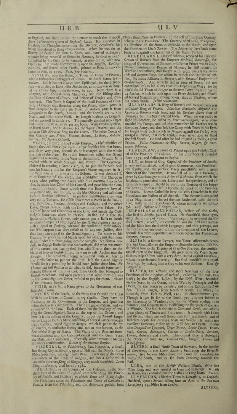 to England, and there he had the Honour to teach the Princefs Mary (afterwards Queen of England) Latin. His Freedom in fpeaking his Thoughts concerning the Divorce, occafion’d his being imprifon’d by King Henry's Order. When he was fet at liberty he croft’d the Seas to Spain, and married at Burgos ; tv hence being return’d to Bruges in Flanders, he died in 153d. fufpefted by his Party to be tainted, as they call it, with new Opinions. He wrote Commentaries upon St. Auguftin, De Civi- tate Dei, andfeveral other Trafts ; printed at Bazjl in two Vo¬ lumes in Folio, in 1555. Paul. Jon. Valerius. VIVIERS, near the Rhone, a Town of France in Vivaret, with a Eilhoprick fuffragrant of Vienne. Its Latin Name is Vi¬ varium. But it has not always been Epifcopal ; for the Bifhop- rick was at Abs, in Latin Abba Helviorum, until this was deftroy- ed by Crocus King of the Germans, in 430. Now there is a Chapter, with feveral other Churches •, and the Bifhop takes t!;e Title of Count of Viviers, and Prince of Doufere and Cha- teau-neuf. This Town is Capital of the fmall Province of Viva- rets, a Country that ftretches along the Rhone, which parts it from Dauphine to the Eaft; the River of Ardeche parts it from Languedoc to the South, Lionnois and the Forefts are to the North, and Velai to the Weft. Its Length is about 22 Leagues, and its greateft Breadth 17. ’Tis generally divided into Zipper and Lower, the River Erieu parting both. With twoBailywicks, or Royal Seats ; one at Annonay for the Zipper Vivarets, and the other at Vide Neuve de Berg for the Lower. The other Towns of this Country are, Privas, Tournon, Aubenas, Le Bourg, Andance, Seriere, St. Marthe Columbi. V IZIR, ( Great) in the Turfy]}} Empire, is Firft Minifter of State; they call him Vizir Azem : Vizir fignifies him that bears, and Azem very great, becaufe ’tis he is charged with the whole Burthen of the State. He is alfo fometimes called the Grand Signior's Lieutenant, or the Vicar of the Empire, becaufe he is trufted with its whole Strength and Power. The Ceremony cbferv’d in creating a Great Vizir, is, to put the Prince’s Seal into his Hands ; this has the Emperor’s Name engraven in it ; the Vizir carries it always in his Bofom. It was Amurath I. third Emperor of the Turks, that eftablifhed this Charge in 1355. when pafling into Europe with his Governor Lala Scha- chin, he made him Chief of his Council, and gave him the Com¬ mand of his Army. Since which time the Emperors have al¬ ways made ufe, and do ftill, of the like Officers; and call them Lala in familiar Difcourfe. In publick Solemnities they wear very coftly Turbans. He aftifts four times a Week in the Divan, vi%_. Saturdays, Sundays, Mondays and Tuefdays ; and the other Days, except Fridays, holds the Divan in his own Palace. He is chief Judge and Chancellor of the Law, and annuls the Cadi- lesfyr's Sentences when he pleafes. In fine. He is foie Di- lpofer of his Mafter’s Power, only cannot put a Balfa to Death without an exprefs Order fign’d by the Grand Signior $ nor pu- nifh a Spahi or Janifary, without the confent of their Officer. But if it happens that they refufe to do any one Juftice, then that Party can appeal to the Grand Signior : To come to his Hearing, he puts a lighted Match upon his Head, and then hone dares hinder him from going into the Seraglio. Sir Thomas Ben¬ dyft), an Englifh Embalfador at Conftantinople, did what was much of this nature; for, having tied Pots with Fire in them to the Mafts of Eleven Englift) Ships, he went to caft Anchor near the Seraglio. The Great Vizir being acquainted with.it, fent to the Embaftador to put out the Fire, left the Grand Signior fhould fee it; promifing he fhould have Juftice done him. Sir Thomas had juft Reafon to do what he did, becaufe fome confi- derable Officers of the Port took fome Goods that belonged to Englift) Merchants, and upon pretence that what they did was by the Grand Signior’s Order, refufed to pay for them. Ricaut (j the Ottoman Empire. VIZIR, in Ferjia, a Name given to the Governors of con- fiderable Towns. VIZIRS of the Bench, or fix Vizirs that fit with the Great Vizir in the Divan, or Council, to try Caufes. They have no Authority in the Government of the Empire, and fpeak but when the Great Vizir pleafes. Thefe are grjve Perfons, and ve¬ ry learned in the Law. Each of them has the Privilege of wri¬ ting the Grand Signior’s Name at the top of his Orders; and here it is the cuftom of the Country, to put the Turfy]}) Empe¬ ror or King of Perfta' s Mark, confiding of feveral Letters wrought into a Cypher, called Togra or Autogra, which is put at the top of Patents, to Authorize them; and not at the bottom, as the Seal of the Kings of France. The Vizirs of the Banc are fome¬ times admitted into the Cabinet-Council with the Great Vizir, the Mufti, and Cadileskers; efpecially when important Matters are under confideration. Ricaut of the Ottoman Empire. VIZZEGRAD, or Plindenbourg, Lat. Vifegradia, a fmall, but ftrong City in Hungary, upon an Hill near the Danube, three Miles from Gran, and eight from Buda. It was one of the Coun¬ try-Palaces of the Kings of Hungary; and has a Caftle which Matthias Corvinus,King of Hungary, very much beautified. Lewis King of Hungary, died here in 1382. UKRAINE, or the Country of the Cojfaques, is the Sou¬ thern Part of the States of Poland, comprehending the Provin¬ ces of Podolia and Volhinia ; to which fome add Black Ru]fia. The Turks have taken the Palatinate and Town of Caminiec in Podolia from the Polanders, and the Mofcovjtes poffefs fome Places about Kiour in Volhinia ; all the reft of this great Country belongs to the Polanders. The Country of Ofy'ania, or Zlfyraine, is a Province of the States of Mofcovia to the South, and upon the Frontiers of Little Tartary. The Mofcovites have built fome Forts in it againft the Incurfions of the Nogais Tartars. ULADISLAUS I. King of Bohemia, received his Title and Crown of Bohemia from the Emperor Frederick Barberoffa, for his good Government of Germany, whilft that Prince was in Italy. Notwithftanding this Degree of Honour, he ftill retain’d his Warlike Inclinations, and fought with great Succefs for Frede¬ rick and Stephen Geza, for whom he retook the Dutchy of Mi¬ lan. He made Alliance in Hungary, with Emanuel Emperor of Conftantinople : And what he did in time of Peace, did not contribute lefs to his Glory than his Exploits in War; for he join’d theold Town of Prague to the new Town, by a Bridge of 24 Arches, which he built upon the River Moldaw ; and found¬ ed feveral Monafteries; among others, that of Strahova, where his Tomb ftands. Julius Solimanus. ULADISLAUS II. King of Bohemia and Hungary, was Son to Cafimir King of Poland. Matthias Hunniades dilputed the Crown of Bohemia with him, and his Brother Albert that of Hungary; but his Merit carried both. When he was ready to fight his Brother, he called to Peter Sternbergius, who com¬ manded his Troops, and bid him remember his Brother was in the other Army, and then left the Camp with Tears in his Eyes. He fought with fuel: Succefs in Hungary againft the Turks, who ravag’d all Bofnia, that thefe Infidels were never able to ftand the firft Shock. He died after he had reigned 4 5 Years, a great Prince. Julius Solimanus de Elog. Ducum, Regum, tfy Inter¬ regum Bohemia. ULADISLAW, a Town of Poland upon the Viftula, Capi¬ tal of the Province of Cujavia. It has a Eifhoprick founded fince 1173. and fuffragant to Gnefna. U L M, an Imperial City, Capital of the Province of Suabia, is very well inhabited, and of good Commerce; the Fortificati¬ ons regular, and the publick Places imbellilh’d with a great Number of fine Fountains. It was firft of all but a Burrough, given by Charlemaigne to the Abby of Richenaw, from which the Inhabitants purchafed their Liberty and Independency, and af¬ terwards obtain’d it fhould be put in the Number of the Impe¬ rial Towns ; fo that at laft it became the chief of the Province of Suabia. Roman Catholicks have but two Churches in it, the Proteftants are Mailers of all the reft. The Senate is compofed of 41 Magiftrates; whereof the two Antienteft, with the firft Five, make up the Privy Council, where no Papifts are admit¬ ted. Heiff. Hiftoire de /’ Empire, lib. 6. ULPHILAS or GULPHILAS, Bifhop of the Goths, who liv’d in Moefta, part of Dacia. He flourifh’d about 370, under the Empire of Valens. Tis thought he invented the Go- thick Letters; at leaft, ’tis certain he was the firft that tranfla- ted the Bible into the Gothick Language; and this perhaps, was the Reafon they attributed to him the Invention of the Letters, becaufe few were acquainted with them before this Traduftion, Sozomen, Socrates. ULPIAN, a famous Lawyer, was Tutor, afterwards Secre¬ tary and Counfellor to the Emperor Alexander Severus. His Me¬ rit raifed him to the Dignity of Prsfeftus Pr&torio, the confide- rableft then of the Kingdom. His great Love for Pagan Super- ftitions infpir’d him with a very deep Hatred againft Chriftians, whom he perfecuted feverely : But God puni fil’d this unjuft Averfion, by making him a Prey to his own Soldiers. Dion, fty Lampridius. ULSTER, Lat. Vltonia, the moft Northern of the four Provinces of the Kingdom of Ireland; called by die Iri]h, Cui- GuUi; by the Englifh, ZJlfter; by the Weljh, Witw ; bounded on the North by the Ocean, on the Weft by Connaught and the Ocean, on the South by Leinfter, and on the Eaft by the Irifl) Sea. ’Tis in length, from North to South, 100 Miles; in breadth, from Eaft to Weft, 130; in circumference 420. Though it lyes fo far to the North, yet it is not fubjeft to any Extremity of Weather; the various Winds cooling it in Summer, and frequent Rains mollifying the ftiarpnefs of the Air in Winter. The Soil is fruitful in Corn and Grafs, and affords great plenty of Timber and Fruit-trees: It abounds with Lakes and Rivers, which are well ftored with Fifh and P'owl; and of fufficient depth for carrying Boats and Veffels. It wants noc excellent Harbours, either on the Irifti Sea, or Ocean. It con¬ tains DunghaU or Tyrconnel, Zipper Tyrone, Lower Tyrone, Ferme- nagh, Cavan, Managhan, Colrain or London-Deny, Antrime, Downe, Ardmagh and Louth. The capital City is Ardmagh; the others of Note arc, London-Derry, Dungal, Downe and Knocfyfergus. ULTZEN, a fmall Hanfe-Town of Germany, in the Dutchy of Lunenburg, in the Lower Saxony-, built upon the River II- menow, five German Miles from the Town of Lunenburg to¬ wards the South, and as far from Daneberg towards the Eaft. ULBA, one of the Scotift) Weftern Ifiands, about five Miles long, and very fruitful in Corn and Pafturage. It hath an Haven very commodious for Gallies or Long-boats. Buchan. ULVERSTON, a Market-Town in Lancajbire, in Lonfdale- Hundred, upon a Stream falling into an Arm of the Sea near Lever band; 147 Miles from London. ULYSSES,