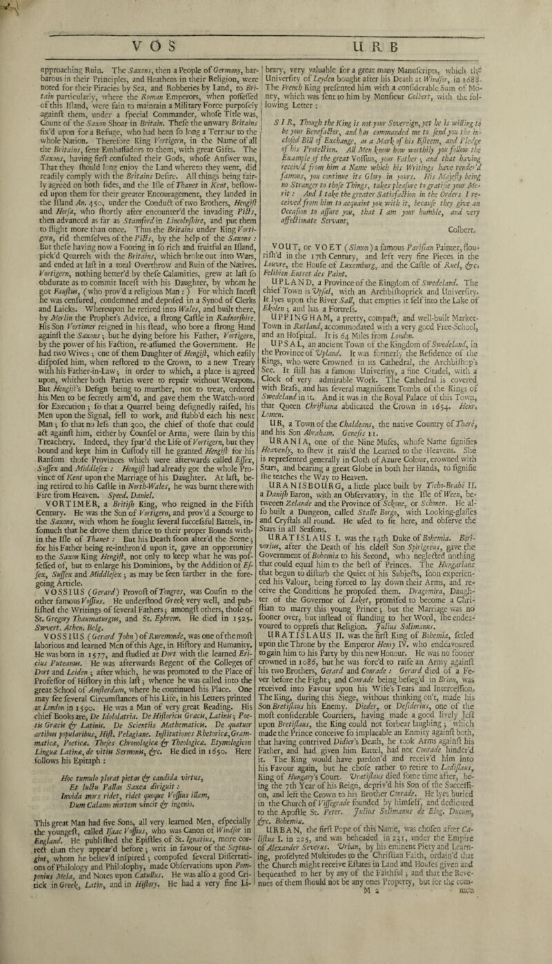 approaching Ruin. The Saxons, then a People of Germany, bar¬ barous in their Principles, and Heathens in their Religion, were noted for their Piracies by Sea, and Robberies by Land, to Bri¬ tain particularly, where the Roman Emperors, when polfelfed of this Ifland, 'were fain to maintain a Military Force purpofely againft them, under a fpecial Commander, whofe Title was, Count of the Saxon Shoar in Britain. Thefe the unwary Britains fix’d upon for a Refuge, who had been fo long a Temur to the i whole Nation. Therefore King Vortigern, in the Name of all the Britains, fent Embaffadors to them, with great Gifts. The Saxons, having firft confulted their Gods, whofe Anfwer was, That they fhould long enjoy the Land whereto they went, did readily comply with the Britains Defirc. All things being fair¬ ly agreed on both fides, and the Ifle of Thanet in Kent, bellow¬ ed upon them for their greater Encouragement, they landed in the Ifland An. 450, under the Conduft of two Brothers, Hcngifl and Horfa, who fhortly after encounter’d the invading Pith, then advanced as far as Stamford in Lincolnfhire, and put them to flight more than once. Thus the Britains under King Vorti¬ gern, rid themfelves of the Pills, by the help of the Saxons : But thefe having now a Footing in fo rich and fruitful an Ifland, pick’d Quarrels with the Britains, which broke out into Wars, and ended at lafl in a total Overthrow and Ruin of the Natives. Vortigern, nothing better’d by thefe Calamities, grew at lafl; fo obdurate as to commit Inceft with his Daughter, by whom he got Fauftus, (who prov’d a religious Man : ) For which Inceft he was cenfured, condemned and depofed in a Synod of Clerks and Laicks. Whereupon he retired into Wales, and built there, by Merlin the Prophet’s Advice, a ftrong Caftle in Radnorfhire. His Son Vortimer reigned in his Head, who bore a ftrong Hand againft the Saxons -, but he dying before his Father, Vortigern, by the power of his Fall ion, re-affumed the Government. He had two Wives; one of them Daughter of Hengift, which eafily difpofed him, when reftored to die Crown, to a new Treaty with his Father-in-Law -, in order to which, a place is agreed upon, whither both Parties were to repair without Weapons. But HengilVs Defign being to murther, not to treat, ordered his Men to be fecretly arm’d, and gave them the Watch-word for Execution •, fo that a Quarrel being defignedly raifed, his Men upon the Signal, fell to work, and ftabb’d each his next Man •, fo that no lefs than 500, the chief of thofe that could aft againft him, either by Counfel or Arms, were flain by this Treachery. Indeed, they fpar’d the Life of Vortigern, but they bound and kept him in Cuftody till he granted Hengift tor his Ranfom thole Provinces which were afterwards called Ejfex, Suffex and Middlesex : Hengift had already got the whole Pro¬ vince of Kent upon the Marriage of his Daughter. At laft, be¬ ing retired to his Caftle in North-Wales, he was burnt therewith Fire from Heaven. Speed. Daniel. VORTIMER, a Britijh King, who reigned in the Fifth Century. He was the Son of Vortigern, and prov’d a Scourge to the Saxons, with whom he fought feveral fuccefsful Battels, in- fomuch that he drove them thrice to their proper Bounds with¬ in the Ifle of Thanet: But his Death foon alter'd the Scene ■, for his Father being re-inthron’d upon it, gave an opportunity to the Saxon King Hengift, not only to keep what he was pof- fefied of, but to enlarge his Dominions, by the Addition of Ef- fex, Snftex and Middlefex • as may be feen farther in the fore¬ going Article. VO SSI US (Gerard) Provoft of Tongres, was Coufin to the other famous Vofftus. He underftood Greek very well, and pub- Iifhed the Writings of feveral Fathers; amongft others, thole of St. Gregory Thaumaturgus, and St. Ephrem. He died in 1525. Swvert. Athen. Belg. V O S SIU S ( Gerard John ) of Ruremonde, was one of the moft laborious and learned Men of this Age, in Hiftory and Humanity. He was born in 15 77, and ftudied at Dort with the learned Eri- cius Puteanus. He was afterwards Regent of the Colleges of Dort and Leiden ; after which, he was promoted to the Place of Profeffor of Hiftory in this laft j whence he was called into the great School of Amfterdam, where he continued his Place. One may fee feveral Circumftances of his Life, in his Letters printed at London in 1590. He was a Man of very great Reading. His chief Books are, De Idololatria. De Hftoricis Gratis, Latinis-, Poe- tis Gratis fy Latinis. De Scientiis Mathematicis. De quatuor artibus popu lari bus, Hift. Pelagiane. Inftitutiones Rhetorics,Gram- matica, Poetica. Thefes Chronologica <fy Theologica. Etymologicon Lingua Latina, de vitiis Sermonis, <fyc. He died in 1650. Here follows his Epitaph : Hoc tumulo plorat pietas fty Candida virtus, Et lullu Pallas Saxea diriguit : Invida mors ridet, ridet quoque Voffius illam, Dum Calamo mortem vincit fty ingenio. This great Man had five Sons, all very learned Men, efpecially the youngeft, called Ifaac Voftius, who was Canon of Wind for in ; England. He publifhed the Epiftles of St. Ignatius, more cor- i reft than they appear’d before •, writ in favour of the Septua- gint, whom he believ’d infpired •, compofed feveral Diflertati-: ons of Philology and Philofophy, made Obfervations upon Pom- ponius Mela, and Notes upon Catullus. He was alfo a good Cri- j tick in Greek> Latin, and in Hiftory. He had a very fine Li* ] brary, very valuable for a great many Manufcripts, which tl\? Univerfitv of Leyden bought after his Death at Windfor, in i <588- The French King prefented him with a confidcrable Sum of Mo¬ ney, which was lent to him by Monfieur Coltnt, with the fol¬ lowing Letter : SIR, Though the King is not your Sovereign,yet he is willing to be your Bcnefallor, and has commanded me to fend you the in- clofed Bill of Exchange, as a .Mark °f his Efteem, and Pledge of his ProteSion. All Men know how worthily you follow the Example of the great Voftius, your Father •, and that having receiv'd from him a Name which his Writings have render'd famous, you continue its Glory in yours. His Majefty being no Stranger to thofe Things, takes pleafure to graft fie your Me¬ rit : And I take the greater Satisfaction in the Orders l re¬ ceived from him to acquaint you with it, becaufe they give an Occafton to affure you, that I am your humble, and very afftllionate Servant, Colbert. V OUT, or VOET ( Simon) a famous Pari fan Painter, flou- rifh’d in.the 17th Century, and left very fine Pieces in the Louvre, the Houfe of Luxemburg, and the Caftle of Ruel, <fyc. Felibien Entret des Paint. U P L A N D, a Province of the Kingdom of Swede land. The chief Town is Ltpfal, with an Archbilhoprick and Univerfity. It lyes upon the River Sail, that empties it felf into the Lake of Ekolen ■, and has a Fortrefs. UPPINGHAM, a pretty, compaft, and well-built Market- Town in Rutland, accommodated with a very goed Free-Schocl, and an Hofpital. It is 64 Miles from London. U P S A L, an ancient Town of the kingdom of Swede land, in the Province of Vpland. It was formerly the Refidence of the Kings, who were Crowned in its Cathedral, the Archbifhop’s See. It Hill has a famous Univerfity, a fine Citadel, with a Clock of very admirable Work. The Cachedral is covered with Brafs, and has feveral magnificent Tombs of the Kings of Swedeland in it. And it was in the Royal Palace of this Town, that Queen Chriftiana abdicated the Crown in 1654. Hcnr. Lomen. U R, a Town of the Chaldeans, the native Country of Tbarc, and his Son Abraham. Gcnefts 11. URANIA, one of the Nine Mufes, whofe Name fignifies Heavenly, to fhew it rais’d the Learned to the Heavens. She is represented generally in Cloth of Azure Colour, crowned with Stars, and bearing a great Globe in both her Hands, to fignifie ihe teaches the Way to Heaven. URANISBOURG, a little place built by Ticbo-Brahe IL a Danifh Baron, with an Obfervatory, in the Ifle of Ween, be- tweeen Zelande and the Province of Sckone, or Schonen. He al- fo built a Dungeon, called Stalle Borgo, with Looking-glanes and Cryftals all round. He ufed to fit here, and obferve the Stars in all Sealbns. URATISLAUS I. was the 14th Duke of Bohemia. Borr- voriiss, after the Death of his eldeft Son Spirigneus, gave the Government of Bohemia to his Second, who neglefted nothing that could equal him to the beft of Princes. The Hungarians that begun to difturb the Quiet of his Subjefts, foon experien¬ ced his Valour, being forced to lay down their Arms, and re¬ ceive the Conditions he propofed them. Dragomira, Daugh¬ ter of the Governor of Loket, promifed to become a Chri- ftian to marry this young Prince •, but the Marriage was no fooner over, but inftead of Handing to her Word, Ihe endea¬ voured to opprefs that Religion. Julius Solimanus. URATISLAUS II. was the firft King of Bohemia, fetled upon die Throne by the Emperor Henry IV. who endeavoured to gain him to his Party by this new Honour. He was no fooner crowned in io85, but he was forc’d to raife an Army againft his two Brothers, Gerard and Conrade : Gerard died of a Fe¬ ver before the Fight j and Conrade being befieg’d in Brinn, was received into Favour upon his Wife’s Tears and Interceftion. The King, during this Siege, without thinking on’t, made his Son Bretiflaus his Enemy. Dieder, or Deftderius, one of the moft confidcrable Courtiers, having made a good lively Jeft upon Bretiflaus, the King could net forbear laughing ; which made the Prince conceive fo implacable an Enmity againft both, that having contrived Didier's Death, he took Arms againft his Father, and had given him Battel, had not Conrade hinder’d it. The King would have pardon’d and receiv’d him into his Favour again, but he chol'e rather to retire to Ladiflaus, King of Hungary % Court- Vratiflaus died fome time after, be¬ ing the 7th Year of his Reign, depriv’d his Son of the Succefti- on, and left the Crown to his Brother Conrade. He Lyes buried in the Church of Viffegrade founded by himfelf, and dedicated to the Apoftle St. Peter. Julius Solimanus de Elcg. Ducum, foe. Bohemia. URBAN, the firft Pope of this Name, was chofen after Ca- liftus I. in 225, and was beheaded in 231, under the Empire of Alexander Severus. Vrban, by his eminent Piety and Learn¬ ing, profelyted Multitudes to the Chriftian Faith, ordain’d that the Church might receive Eftates in Land and Houles given and bequeathed to her by any of the Faithful ■, and that the Reve¬ nues of them fhould not be any ones Property, but for the com-