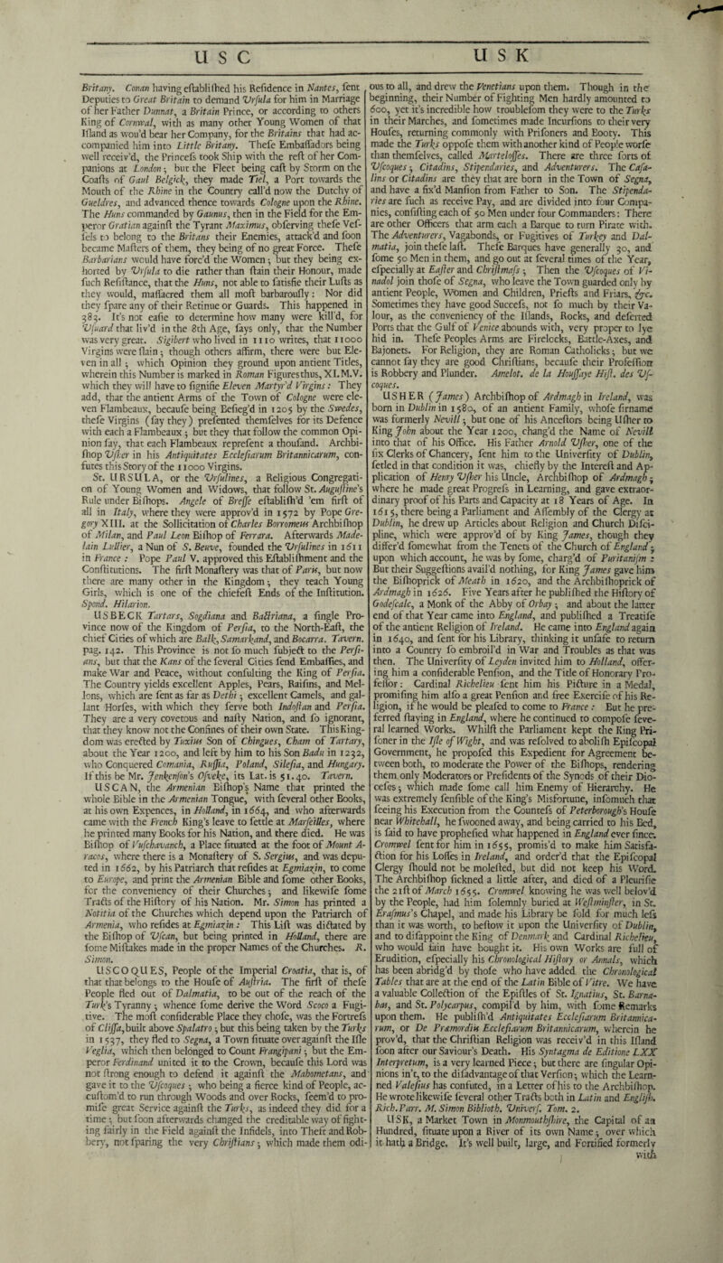 Britany. Covan having eftabli fhed his Refidence in Nantes, fent Deputies to Great Britain to demand Vrfula for him in Marriage of her Father Dunnat, a Britain Prince, or according to others King of Cornwal, with as many other Young Women of that Bland as wou’d bear her Company, for the Britains that had ac¬ companied him into Little Britany. Thefe Embaffadors being well receiv’d, the Princefs took Ship with the red of her Com¬ panions at London -, but the Fleet being call by Storm on the Coafts of Gaul Belgiclthey made Ttel, a Port towards the Mouth of the Rhine in the Country call’d now the Dutchy of Gueldres, and advanced thence towards Cologne upon the Rhine. The Hans commanded by Gaums, then in the Field for the Em¬ peror Gratian againft the Tyrant Maximus, obferving thefe Vef- fels to belong to the Britans their Enemies, attack’d and foon became Maders of them, they being of no great Force. Thefe Barbarians would have forc’d the Women •, but they being ex¬ horted by Vrfula to die rather than dain their Honour, made fuch Refinance, that the Huns, not able to fatisfie their Lulls as they would, maffacred them all mod barbaroufly: Nor did they fpare any of their Retinue or Guards. This happened in 383. It’s not eafie to determine how many were kill’d, for Vfuard that liv’d in the 8th Age, fays only, that the Number was very great. Sigibert who lived in mo writes, that 11000 Virgins were flain though others affirm, there were but Ele¬ ven in all ^ which Opinion they ground upon antient Titles, wherein this Number is marked in Roman Figures thus, XI.M.V. which they will have to fignifie Eleven Martyr'd Virgins: They add, that the antient Arms of the Town of Cologne were ele¬ ven Flambeaux, becaufe being Befieg’d in 1205 by the Swedes, thefe Virgins (fay they) presented themfelves for its Defence with each a Flambeaux ; but they that follow the common Opi¬ nion fay, that each Flambeaux reprefent a thoufand. Archbi- fhop VJJ:er in his Antiquitates Ecclefiarum Britannicarum, con- lutes this Story of the x 1000 Virgins. St. URSULA, or the Vrfulines, a Religious Congregati¬ on of Young Women and Widows, that follow St. Augufline's Rule under Bi Chops. Angele of Breffe edablifh’d ’em fird of all in Italy, where they were approv’d in 1572 by Pope Gre¬ gory XIII, at the Sollicitation of Charles Borromeus Archbidiop of Milan, and Paul Leon Bifhop of Ferrara. Afterwards Made- lain Lullier, a Nun of S'. Beuve, founded the Vrfulines in 1611 in France : Pope Paul V. approved this Eftabli foment and the Condituticns. The fird Monadery was that of Paris, but now there are many other in the Kingdom •, they teach Young Girls, which is one of the chiefed Ends of the Inditution. Spend. Hilarion. US BECK Tartars, Sogdiana and Batlriana, a fingle Pro¬ vince now of the Kingdom of Perfia, to the North-Eaft, the chief Cities of which are Balf, Samarkand, and Bocarra. Tavern. pag. 142. This Province is not fo much fubjeft to the Perfi- ans, but that the Kans of the feveral Cities fend Embaffies, and make War and Peace, without confulting the King of Perfia. The Country yields excellent Apples, Pears, Raifins, and Mel¬ lons, which are fent as far as Dethi • excellent Camels, and gal¬ lant Horfes, with which they ferve both Indoftan and Perfia. They are a very covetous and nally Nation, and fo ignorant, that they know not the Confines of their own State. ThisKing- dom was erefted by Tuxius Son of Chingues, Cham of Tartary, about the Year 1200, and left by him to his Son Badu in 1232, who Conquered Comania, Ruffia, Poland, Silefia, and Hungary. If this be Mr. Jcnfcnfons Ofvefe, its Lat. is 51.40. Tavern. USCAN, the Armenian Bi (hop’s Name that printed the whole Bible in the Armenian Tongue,’ with feveral other Books, at his own Expences, in Holland, in i66/[, and who afterwards came with the French King’s leave to fettle at Marfeilles, where he printed many Books for his Nation, and there died. He was Bifoop of Vufchavanch, a Place fituated at the foot of Mount A- racos, where there is a Monadery of S. Sergius, and was depu¬ ted in 1662, by his Patriarch that refides at Egmiafin, to come to Europe, and print the Armenian Bible and fome other Books, for the conveniency of their Churches ■, and likewife fome Traits of the Hidory of his Nation. Mr. Simon has printed a Notitia of the Churches which depend upon the Patriarch of Armenia, who refides at Egmiazjn : This Lid was di dated by the Bifhop of Vfcan, but being printed in Holland, there are fome Midakes made in the proper Names of the Churches. R. Simon. USCOQUES, People of the Imperial Croatia, that is, of that that belongs to the Houfe of Aujlria. The fird of thefe People fled out of Dalmatia, to be out of the reach of the Turlf s Tyranny - whence fome derive the Word Scoco a Fugi¬ tive. The mod confiderable Place they chofe, was the Fortrefs of Cliffa, built above Spalatro but this being taken by the Turfs in 1537, they fled to Segna, a Town fituate overagaind the Ifle Veglia, which then belonged to Count Frangipani but the Em¬ peror Ferdinand united it to the Crown, becaufe this Lord was not drong enough to defend it againd the Mahometans, and gave it to the Vfcoques 5 who being a fierce kind of People, ac- cudom’d to run through Woods and over Rocks, feem’d to pro- mife great Service againd the Turfs, as indeed they did for a time •, but foon afterwards changed the creditable way of fight¬ ing fairly in the Field againd the Infidels, into Theft and Rob¬ bery, not fparing the very Cbrijiians which made them odi¬ ous to all, and drew the Venetians upon them. Though in the beginning, their Number of Fighting Men hardly amounted to 600, yet it’s incredible how troublefom they were to the Turfs in their Marches, and fometimes made Incurfions to their very Houfes, returning commonly with Prifoners and Eooty. This made the Turfs oppofe them with another kind of People worfe than themfelves, called Martelojfes. There are three forts of Vfcoques-, Citadins, Stipendaries, and Adventurers. The Cafa- lins or Citadins are they that are born in the Town of Segna, and have a fix’d Manfion from Father to Son. The Stipenda¬ ries are fuch as receive Pay, and are divided into four Compa¬ nies, confiding each of 50 Men under four Commanders: There are other Officers that arm each a Barque to turn Pirate with. The Adventurers, Vagabonds, or Fugitives of Turkey and Dal¬ matia, join thefe lad. Thefe Barques have generally 30, and fome $0 Men in them, and go out at feveral times of the Year, efpecially at Eajler and Chrijlmafs Then the Vfcoques of Vi- nadol join thofe of Segna, who leave the Town guarded only by antient People, Women and Children, Prieds and Friars, fac. Sometimes they have good Succefs, not fo much by their Va¬ lour, as the conveniency of the Iflands, Rocks, and deferted Ports that the Gulf of Venice abounds with, very proper to lye hid in. Thefe Peoples Arms are Firelocks, Battle-Axes, and Bajonets. For Religion, they are Roman Catholicks but we cannot fay they are good Chridians, becaufe their Profedioir is Robbery and Plunder. Amelot. de la Houjfaye Hift. des Vf¬ coques. USHER ( James) Archbidiop of Ardmagh in Ireland, was born in Dublin in 1580, of an antient Family, whole firname was formerly Nevill but one of his Ancedors being Uflier to King John about the Year 1200, chang’d the Name of Nevill into that of his Office. His Father Arnold Vfier, one of the fix Clerks of Chancery, fent him to the Univerfity of Dublin, fetled in that condition it was, chiefly by the Intered and Ap¬ plication of Henry Vfier his Uncle, Archbidiop of Ardmagh - where he made great Progrefs in Learning, and gave extraor¬ dinary proof of his Parts and Capacity at 18 Years of Age. In 1615, there being a Parliament and Affembly of the Clergy at Dublin, he drew up Articles about Religion and Church Difci- pline, which were approv’d of by King James, though they differ’d fomewhat from the Tenets of the Church of England j upon which account, he was by fome, charg’d of Puritanifm : But their Suggedions avail’d nothing, for King James gave him the Bifhoprick of Meath in 1620, and the Archbidioprick of Ardmagh in 1626. Five Years after he publifhed the Hidory of Godefcalc, a Monk of the Abby of Orbay and about the latter end of that Year came into England, and publifhed a Treatife of the antient Religion of Ireland. He came into England again in 1640, and fent for his Library, thinking it unfafe to return into a Country fo embroil’d in War and Troubles as that was then. The Univerfity of Leyden invited him to Holland, offer¬ ing him a confiderable Penfion, and the Title of Honorary Fro- felfior: Cardinal Richelieu fent him his Picture in a Medal, promifing him alfo a great Penfion and free Exercifeof his Re¬ ligion, if he would be pleafed to come to France : Eut he pre¬ ferred daying in England, where he continued to compofe feve- ral learned Works. Whild the Parliament kept the King Pri- fonerin the Ifle of Wight, and was refolved toabolifh Epilcopai Government, he propofed this Expedient for Agreement be¬ tween both, to moderate the Power of the Bi Chops, rendering them, only Moderators or Prefidents of the Synods of their Dio- cefes; which made fome call him Enemy of Hierarchy. He was extremely fenfible of the King’s Misfortune, infomuch that feeing his Execution from the Countefs of Peterborough's Houfe near Whitehall, he fwooned away, and being carried to his Bed, is faid to have prophefied what happened in England ever fincc. Cromwel fentfor him in 1655, promis’d to make him Satisfa¬ ction for his Lodes in Ireland, and order’d that the Epifcopal Clergy diould not be moleded, but did not keep his Word. The Archbidiop fickned a little after, and died of a Pleurifie the 21 ft of March 1655. Cromwel knowing he was well belov’d by the People, had him folemnly buried at Weftminjler, in St. Erafmus’s Chapel, and made his Library be fold for much Iefs than it was worth, to bellow it upon the Univerfity of Dublin, and to difappoint the King of Denmarf and Cardinal Richelieu, who would fain have bought it. His own Works are full of Erudition, efpecially his Chronological Hijlory or Annals, which has been abridg’d by thofe who have added the Chronological Tables that are at the end of the Latin Bible of Vitre. We have a valuable Collection of the Epiftles of St. Ignatius, St. Barna¬ bas, and St. Polycarpus, compil’d by him, with fome Remarks upon them. He publifh’d Antiquitates Ecclefiarum Britannica¬ rum, or De Pr&mordiis Ecclefiarum Britannicarum, wherein he prov’d, that the Chriftian Religion was receiv’d in this Ifland foon after our Saviour’s Death. His Syntagma de Editione LXX Interpretum, is a very learned Piece -, but there are Angular Opi¬ nions in’t, to the difadvantageof that Verficn; which the Leara- ned Valefius has confuted, in a Letter ofhis to the Archbifocp. He wrote likewife feveral other TraCts both in Latin and Engli/h. Rich. Parr. M. Simon Biblioth. Vniverf. Tom. 2. USK, a Market Town in Monmouthfllire, the Capital of an Hundred, fituate upon a River of its own Name; over which it hath a Bridge. It’s well built, large, and Fortified formerly 1 with