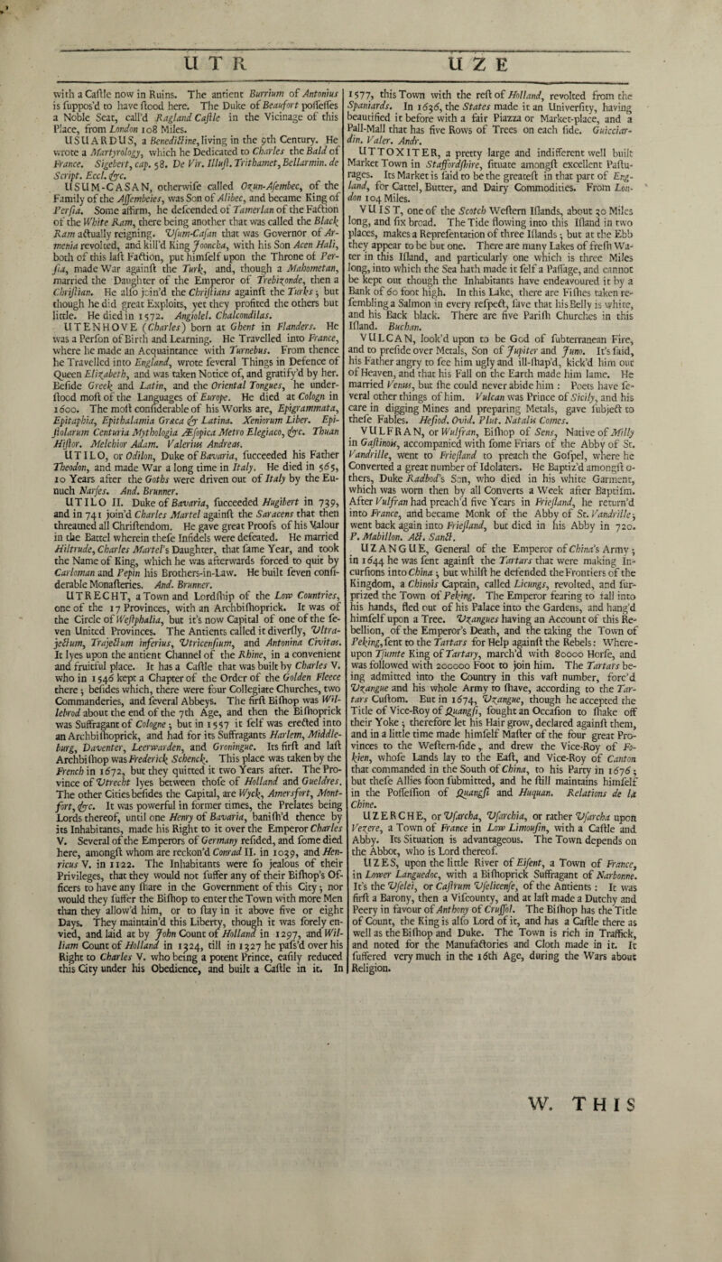 UTR with a Caftle now in Ruins. The antient Burrium of Antemius is fuppos’d to have flood here. The Duke of Beaufort poffeffes a Noble Seat, call’d Ragland CaJlle in the Vicinage of this Place, from London 108 Miles. USUARDUS, a Bcneditline,living in the 9th Century. He wrote a Martyrology, which he Dedicated to Charles the Bald of France. Sigebert, cap. 58. De Vir. Illufl. Trithamet, Bellarmin. de Script. Ecct. foe. USUM-CASAN, otherwife called Ozun-Afembec, of the Family of the AJJembcies, wasSon of Alibec, and became King of Fcrfia. Some affirm, he defeended of Tamerlan of the Faftiori of the White Ram, there being another that was called the Black Ram aftually reigning. Vfum-Cafan that was Governor of Ar¬ menia revoked, and kill’d King Jooncba, with his Son Acer Hali, both of this laft Faftion, put himfelf upon the Throne of Per- Jia, made War againft: the Turk, and, though a Mahometan, married the Daughter of the Emperor of Trebixpnde, then a Chrijlian. He alfo join’d the Chrijlians againft the Turks-, but though he did great Exploits, yet they profited the others but little. He died in 1572. Angiolel. Chalcondilas. UTENHOVE (Charles) born at Ghent in Flanders. He was a Perfon of Birth and Learning. He Travelled into France, where he made an Acquaintance with Turnebus. From thence he Travelled into England, wrote feveral Things in Defence of Queen Elizabeth, and was taken Notice of, and gratify’d by her. Befide Greek and Latin, and the Oriental Tongues, he under- ftoed moft of the Languages of Europe. He died at Cologn in 1600. The moft confiderable of his Works are, Epigrammata, Epitapbia, Epithalamia Gr&ca dj Latina. Xeniorum Liber. Epi- Jiolarum Centuria Mythologia Mfopica Metro Elegiaco, dye. Tbuan Hijlor. Melchior Adam. Valerius Andreas. U TIL O, or Odilon, Duke of Bavaria, fucceeded his Father Theodon, and made War a long time in Italy. He died in 565, 10 Years after the Goths were driven out of Italy by the Eu¬ nuch Narfes. And. Brunner. UTILO II. Duke of Bavaria, fucceeded Hugibert in 739, and in 741 join’d Charles Martel againft the Saracens that then threatned all Chriftendom. He gave great Proofs of his Valour in the Eattel wherein thefe Infidels were defeated. He married Hiltrude, Charles Martels Daughter, that fame Year, and took the Name of King, which he was afterwards forced to quit by Carloman and Pepin his Brothers-in-Law. He built feven confi¬ derable Monafteries. And. Brunner. UTRECHT, a Town and Lordfliip of the Low Countries, one of the 17 Provinces, with an Archbifhoprick. It was of the Circle of Wejhphalia, but it’s now Capital of one of the fe¬ ven United Provinces. The Antients called it diverfly, Vltra- jeilum, Trajettum inferius, Vtricenfium, and Antonina Civitas. Ic lyes upon the antient Channel of the Rhine, in a convenient and fruitful place. It has a Caftle that was built by Charles V. who in 1546 kept a Chapter of the Order of the Golden Fleece there befides which, there were four Collegiate Churches, two Commanderies, and feveral Abbeys. The firft Bifhop was WH- lebrod about the end of the 7 th Age, and then the Bifhoprick was Suffragantof Cologne ■, but in 1557 it felf was erefted into an Archbifhoprick, and had for its Suffragants Harlem, Middle- burg, Vaventer, Leerwarden, and Groningue. Its firft and laft Archbi thop was Frederick Schenck. This place was taken by the French in 1672, but they quitted it two Years after. The Pro¬ vince of Vtrecht lyes between thofe of Holland and Gueldres. The other Cities befides the Capital, are Wyck, Amersfort, Mont- fort, dye. It was powerful in former times, the Prelates being Lords thereof, until one Henry of Bavaria, banifh’d thence by its Inhabitants, made his Right to it over the Emperor Charles V. Several of the Emperors of Germany refided, and fome died here, amongft whom are reckon’d Conrad II. in 1039, and Hen- ricusV. in 1122. The Inhabitants were fo jealous of their Privileges, that they would not fuffer any of their Bifhop’s Of¬ ficers to have any lnare in the Government of this City; nor would they fuffer the Bifhop to enter the Town with more Men than they allow’d him, or to ftay in it above five or eight Days. They maintain’d this Liberty, though it was forely en¬ vied, and laid at by John Count of Holland in 1297, and Wil¬ liam Count of Holland in 1324, dll in 1327 he pafs’d over his Right to Charles V. who being a potent Prince, eafily reduced this City under his Obedience, and built a Caftle in it. In UZE i577s this Town with the reft of Holland, revolted from the Spaniards. In 16^6, the States made it an Univerfity, having beautified it before with a fair Piazza or Market-place, and a Pall-Mall that has five Rows of Trees on each fide. Guicciar- din. Valer. Andr. UTTOXITER, a pretty large and indifferent well built Market Town in Staffordshire, fituate amongft excellent Paftu- rages. Its Market is laid to be the greateft in that part of Eng¬ land, for Cartel, Butter, and Dairy Commodities. From Lon¬ don 104 Miles. V U IS T, one of the Scotch Weftcm Ifiands, about 30 Miles long, and fix broad. The Tide flowing into this Ifland in two places, makes a Reprefentation of three Iflands •, but at the Ebb they appear to be but one. There are many Lakes of frefti Wa¬ ter in this Ifland, and particularly one which is three Miles long, into which the Sea hath made it felf a Paffage, and cannot be kept out though the Inhabitants have endeavoured it by a Bank of 60 foot high. In this Lake, there are Fifties taken re- fembling a Salmon in every refpeft, fave that his Belly is white, and his Back black. There are five Parilh Churches in this Ifland. Buchan. VULCAN, look’d upon to be God of fubterranean Fire, and to prefide over Metals, Son of Jupiter and Juno. It’s faid, his Father angry to fee him ugly and ill-lliap’d, kick’d him out of Heaven, and that his Fall on the Earth made him lame. He married Venus, but fhe could never abide him : Poets have fe¬ veral other things of him. Vulcan was Prince of Sicily, and his care in digging Mines and preparing Metals, gave fubjeft to thefe Fables. Hefiod. Ovid. Plut. Natalis Comes. VULFRAN, or Wulfran, Bifhop of Sens, Native of Milly in Gaflinou, accompanied with fome Friars of the Abby of St. Vandrille, went to Friefland to preach the Gofpel, where he Converted a great number of Idolaters. He Baptiz’d amongft o- thers, Duke Radbod’s Son, who died in his white Garment, which was worn then by all Converts a Week after Baptifm. After Vulfran had preach’d five Years in Friefland, he return’d into France, and became Monk of the Abby of Sr. Vandrille -, went back again into Friefland, but died in his Abby in 720. P. Mabillon. AIK SanZl. U Z A N G U E, General of the Emperor of China’s Army -, in 1644 he was fent againft the Tartars that were making in- curfions into China -, but whilft he defended the Frontiers of the Kingdom, a Chinois Captain, called Licungs, revolted, and fur- prized the Town of Peking. The Emperor fearing to tall into his hands, fled out of his Palace into the Gardens, and hang’d himfelf upon a Tree. V^angues having an Account of this Re¬ bellion, of the Emperor’s Death, and the taking the Town of Peking,fent to the Tartars for Help againft the Rebels: Where¬ upon Tfumte King of Tartary, march’d with 80000 Horfe, and was followed with 200000 Foot to join him. The Tartars be¬ ing admitted into the Country in this vaft number, forc’d Vzangue and his whole Army to Ihave, according to the Tar¬ tars Cuftom. Eutin 1674, Vzangue, though he accepted the Title of Vice-Roy of Quangfi, fought an Occafion to ftiake off their Yoke ■, therefore let his Hair grow, declared againft them, and in a little time made himfelf Mafter of the four great Pro¬ vinces to the Weftern-fide , and drew the Vice-Roy of Fo- kien, whofe Lands lay to the Eaft, and Vice-Roy of Canton that commanded in the South of China, to his Party in 1676 but thefe Allies foon fubmitted, and he ftill maintains himfelf in the PoffeiTion of Quangft and Huquan. Relations de la Chine. UZERCHE, or Vfarcha, Vfarchia, or rather Vfarcha upen Vezere, a Town of France in Low Limoufin, with a Caftle and Abby. Its Situation is advantageous. The Town depends on the Abbot, who is Lord thereof. tlZES, upon the little River of Eifent, a Town of France, in Lower Languedoc, with a Bifhoprick Suffragant of Narbonne. It’s the Vfelei, or Caflrum Vfelicenfe, of the Antients: It was firft a Barony, then a Vifcounty, and at laft made a Dutchy and Peery in favour of Anthony of Crujfol. The Bifhop has the Title of Count, the King is alfo Lord of it, and has a Caftle there as well as the Bifhop and Duke. The Town is rich in Traffick, and noted for the Manufaftories and Cloth made in it. It fuffered very much in the 16th Age, during the Wars about Religion. W. THIS