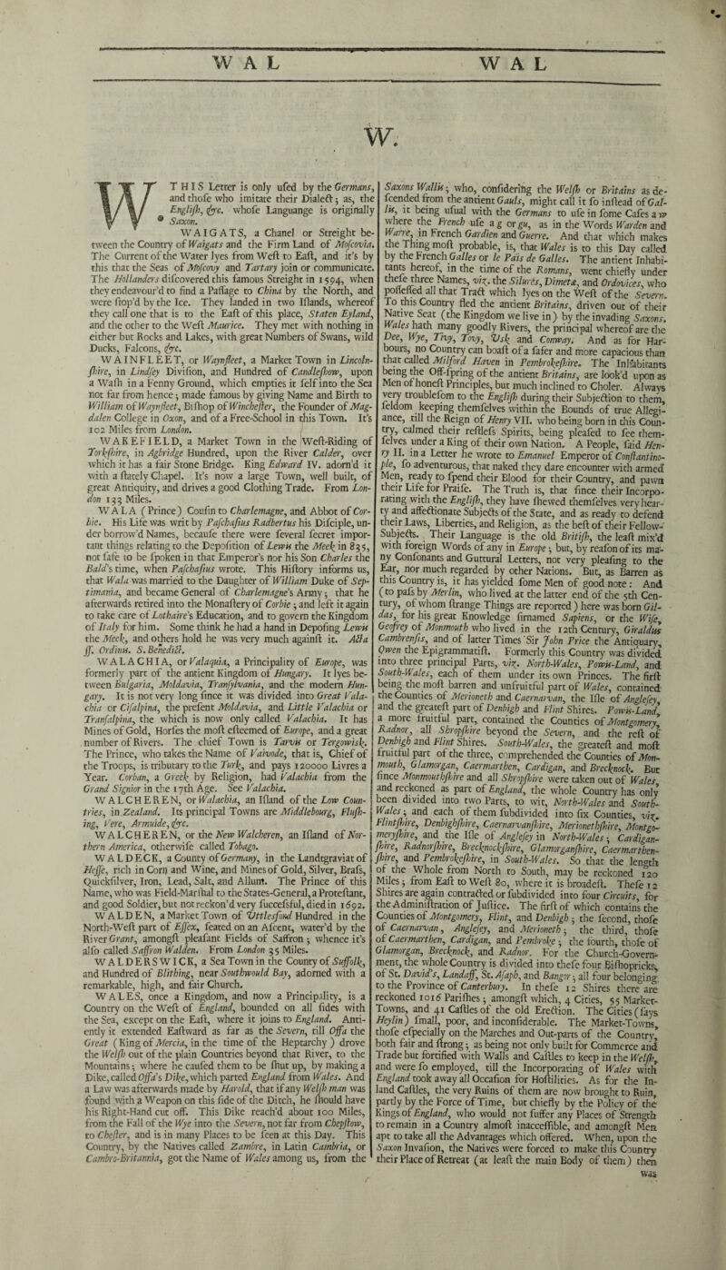 W. THIS Letter is only ufed by the Germans, and thofe who imitate their Dialeft; as, the Englif, foe. whofe Languange is originally Saxon. WAIGATS, a Chanel or Streight be¬ tween the Country of Waigats and the Firm Land of Mofcovia, The Current of the Water lyes from Weft to Eaft, and it’s by this that the Seas of Mofcovy and Tartary join or communicate, The Hollanders difeovered this famous Streight in 1594, when they endeavour’d to find a Paffage to China by the North, and were ftop’d by the Ice. They landed in two Iflands, whereof they call one that is to the Eaft of this place, Staten Eyland, and the other to the Weft Maurice. They met with nothing in either but Rocks and Lakes, with great Numbers of Swans, wild Ducks, Falcons, foe. W A INFLEET, or Waynfeet, a Market Town in Lincoln- fine, in Lindfey Divifion, and Hundred of Candle (how, upon a Wafh in a Fenny Ground, which empties it felf into the Sea not far from hence-, made famous by giving Name and Birth to William of Waynfleet, Bifhop oiWinchefler, the Founder of Mag¬ dalen College in Oxon, and of a Free-School in this Town. It’s 102 Miles from London. WAKEFIELD, a Market Town in the Weft-Riding of Torkfhire, in Agbridge Hundred, upon the River Calder, over which it has a fair Stone Bridge. King Edward IV. adorn’d it with a ftately Chapel. It’s now a large Town, well built, of great Antiquity, and drives a good Clothing Trade. From Lon¬ don 133 Miles. WALA (Prince) Coufin to Charlemagne, and Abbot of Cor¬ bie. His Life was writ by Pafchafius Radbertus his Difciple, un¬ der borrow’d Names, becaufe there were feveral fecret impor¬ tant things relating to the Depofition of Lewis the Meek in 835, not fafe to be fpoken in that Emperor’s nor his Son Charles the Baldstime, when Pafchafius wrote. This Hiftory informs us, that Wala was married to the Daughter of William Duke of Sep- timania, and became General of Charlemagne’s Army 5 that he afterwards retired into the Monaftery of Corbie and left it again to take care of Lothaire’s Education, and to govern the Kingdom of Italy for him. Some think he had a hand in Depofing Lewis the Meek, and others hold he was very much againft it. Alla jf. Ordints. S.Benedifl. WALACHIA, orValaquia, a Principality of Europe, was formerly part of the antient Kingdom of Hungary. It lyes be¬ tween Bulgaria, Moldavia, Tranfylvania, and the modern Hun¬ gary. It is not very long fince it was divided into Great Vala- chi a or Cifalpina, the prefent Moldavia, and Little Valachia or Tranfalpina, the which is now only called Valachia. It has Mines of Gold, Horfes the moft efteemed of Europe, and a great number of Rivers. The chief Town is Tarvis or Tergowisk. The Prince, who takes the Name of Vaivode, that is, Chief of the Troops, is tributary to the Turk, and pays 120000 Livres a Year. Corban, a Greek by Religion, had Valachia from the Grand Signior in the 17th Age. See Valachia. WALCHEREN, or Walachia, an Ifland of the Low Coun¬ tries, in Zealand. Its principal Towns are Middlebourg, Flufh- ing, Cere, Armuide,foc. WALCHEREN, or the Hew Walcheren, an Ifland of Nor¬ thern America, otherwife called Tobago. WALDECK, a County of Germany, in the Landtgraviat of Heffe, rich in Corn and Wine, and Mines of Gold, Silver, Brafs, Quickfilver, Iron, Lead, Salt, and Allum. The Prince of this Name, who was Field-Marihal to theSrates-General,a Proteftant, and good Soldier,but not reckon’d very fuccefsful, diedin 1692. WALDEN, a Market Town of Vttlesfond Hundred in the North-Weft part of Ejfex, feated on an Afcent, water’d by the River Grant, amongft pleafant Fields of Saffron 5 whence it’s alfo called Saffron Walden. From London 3 5 Miles. WALDERSWICK, a Sea Town in the County of Suffolk, and Hundred of Blithing, near Southwould Bay, adorned with a remarkable, high, and fair Church. WALES, once a Kingdom, and now a Principality, is a Country on the Weft of England, bounded on all fides with the Sea, except on the Eaft, where it joins to England. Anti- endy it extended Eaftward as far as the Severn, till Off a the Great (King of Mercia, in the time of the Heptarchy ) drove the Welf out of the plain Countries beyond that River, to the Mountains •, where he caufed them to be fhut up, by making a Dike, called Off a’s Dike, which parted England from Wales. And a Law was afterwards made by Harold, that if any Welfh man was found with a Weapon on this fide of the Ditch, he Ihould have his Right-Hand cut off. This Dike reach’d about 100 Miles, from the Fall of the Wye into the Severn, not far from Chepflow, to Chefler, and is in many Places to be feen at this Day. This Country, by the Natives called Zambre, in Latin Cambria, or Cambro-Britannia, got the Name of Wales among us, from the Saxons Wallis ■ who,confiderihg the Welfh or Britains as de¬ fended from the antient Gauls, might call it fo inftead of Gal- lit, it being ufual with the Germans to ufe in fome Cafes a w where the French ufe a g or gu, as in the Words Warden and in French Gardien and Guerre. And that which makes the Thing moft probable, is, that Wales is to this Day called by the French Galles or le Pais de Galles. The antient Inhabi- tants hereof, in the time of the Romans, went chiefly under thele three Names, viy. the Siluris, Vi met a, and Or devices, who poneffed all that Traft which lyes on the Weft of the Severn. To this Country fled the antient Britains, driven out of their Native Seat (the Kingdom we live in) by the invading Saxons. Wales hath many goodly Rivers, the principal whereof are the Dee, Wye, Tivy, Tovy, Z>sf and Coirway. And as for Har- bours, no Country can boaft of a fafer and more capacious than that called Milford Haven in Pembroke fare. The Inhabitants being the Off-fpring of the antient Britains, are look’d upon as Men 01 honeft Principles, but much inclined to Choler. Always very troublefom to the Englifi during their Subjection to them, leldom keeping themfelves within the Bounds of true Allegi¬ ance, till the Reign of Henry VII. who being born in this Coun¬ try, calmed their reftlefs Spirits, being pleafed to fee them- lelves under a King of their own Nation. A People, faid Hen- rd lb 'n a Letter he wrote to Emanuel Emperor of Conftantino- ple, fo adventurous, that naked they dare encounter with armed Men, ready to fpend their Blood for their Country, and pawn their Life for Praife. ’ •- y The Truth is, that fince their Incorpo rating with the Englifi, they have fhewed themfelves very hear¬ ty and affeftionate Subjedts of the State, and as ready to defend their Laws, Liberties, and Religion, as the beft of their Fellow-' Subjefts. Their Language is the old Britifh, the leaft mix’d with foreign Words of any in Europe -, but, by reafonof its ma¬ ny Confonants and Guttural Letters, not very pleafing to the Ear, nor much regarded by other Nations. But, as Barren as this Country is, it has yielded fome Men of good note : And (to pafs by Merlin, who lived at the latter end of the 5th Cen¬ tury, of whom ftrange Things are reported ) here was born Gil- das, for his great Knowledge firnamed Sapiens, or the Wife, Geofrey of Monmouth who lived in the 12th Century, Giraldus Cambrenfis, and of latter Times Sir John Price the Antiquary Qwen the Epigrammatift. Formerly this Country was divided into three principal Parts, viz. North-Wales, Powis-Land, and South-Wales, each of them under its own Princes. The firft: I’emg the moft barren and unfruitful part of Wales, contained the Counties of Merioneth and Caernarvan, the Ifle of Anglefey and the greateft part of Denbigh and Flint Shires. Powis-Land a more fruitful part, contained the Counties of Montgomery Radnor, all Shropfiire beyond the Severn, and the reft of Denbigh and Flint Shires. South-Wales, the greateft and moft: fruitful part of the three, comprehended the Counties of Mon¬ mouth, Glamorgan, Caermarthen, Cardigan, and Brecknock. But fince Monmouth fine and all Shropfiire were taken out of Wales and reckoned as part of England, the whole Country has only been divided into two Parts, to wit, North-Wales and South- Wales ; and each of them fubdivided into fix Counties, viz Flint fine, Denbighfine, Caernarvan fire, Merionethshire, Montgo- meryfme, and the Ifle of Anglefey in North-WalesCardigan- fine, Radnorfine, Brecknockfine, Glamorganfire, Caermarthen- ftre, and Pembrokefire, in South-Wales. So that the length of the Whole from North to South, may be reckoned 120 Miles j from Eaft to Weft 80, where it is broadeft. Thefe 12 Shires are again contrarted or fubdivided into four Circuits, for the Adminiftration of Juftice. The firft of which contains the Counties of Montgomery, Flint, and Denbigh • the fecond, thofe of Caernarvan, Anglefey, and Merioneth ■, the third, thofe oil Caermarthen, Cardigan, and Pembroke • the fourth, thofe of Glamorgan, Brecknock, and Radnor. For the Church-Govern¬ ment, the whole Country is divided into thefe four Bifhopricks, of St. David, s, Landaff, St.Afaph, and Bangor-, all four belonging, to the Province of Canterbury. In thefe 12 Shires there are reckoned ioid Pariflies; amongft which, 4 Cities, 55 Market- Towns, and 41 Caftles of the old Erection. The Cities (fays Heylin) fmall, poor, and inconfiderable. The Market-Towns thofe efpecialiy on the Marches and Out-parts of the Country* both fair and ftrong as being not only built for Commerce and Trade but fortified with Walls and Caftles to keep in the Welfh, and were fo employed, till the Incorporating of Wales with England took away all Occafion for Hoftilities. As for the In¬ land Caftles, the very Ruins of them are now brought to Ruin, partly by the Force of Time, but chiefly by the Policy of the Kings of England, who would not fuffer any Places of Strength to remain in a Country almoft inacceffible, and amongft Men apt to take all the Advantages which offered. When, upon the Saxon Invafion, the Natives were forced to make this Country their Place of Retreat (at leaft the main Body of them) then was