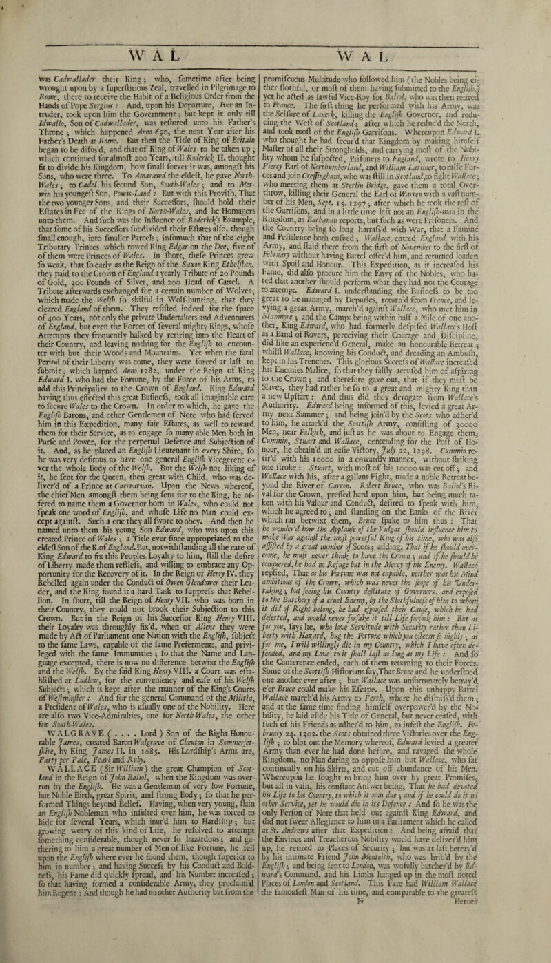 was Cadreallader their King •, who, fometime after being wrought upon by a fuperftitious Zeal, travelled in Pilgrimage to Rowe, there to receive the Habit of a Religious Order from the Hands of Pope Sergius : And, upon his Departure, Ivor an In¬ truder, took upon him the Government •, but kept it only till Idveallo, Son of Cadwallader, was reflored unto his Father’s Throne -, which happened Anno 690, the next Year after his Father’s Death at Rowe. But then the Title of King of Britain began to be difus’d, and that of King of Wales to be taken up ; which continued foralmoft 200 Years,/till Roderick II. thought fit to divide his Kingdom, how fmall fbever it was, amongft his Sons, who were three. To Amarawd the eldeft, he gave North- U'ales • to Cadel his fecond Son, South-Wales ; and to Meat- win his youngeft Son, Powis-Land : But with this Provifo, That tire two younger Sons, and their Succeffors, fhould hold their Eftates in Fee of the Kings of North-Wales, and be Homagers unto them. And fuch was the Influence of Roderick’s Example, that fome of his Succeffors fubdivided their Eftates alfo, though fmall enough, into fmaller Parcels; infomuch that of the eight Tributary Princes which rowed King Edgar on the Dee, five of of them were Princes of Wales. In Ihort, thefe Princes grew fo weak, that fo early as the Reign of the Saxon King Ethelflan, they paid to the Crown of England a yearly Tribute of 20 Pounds of Gold, 300 Pounds of Silver, and 200 Head of Cattel. A Tribute afterwards exchanged for a certain number of Wolves-, which made the Weljh fo skilful in Wolf-hunting, that they cleared Englrmd of them. They refilled indeed for the fpace of 400 Years, not only the private Undertakers and Adventurers of England, but even the Forces of feveral mighty Kings, whofe Attempts they frequently balked by retiring into the Heart of their Country, and leaving nothing for the Englijh to encoun¬ ter with but their Woods and Mountains. Yet when the fatal Period of their Liberty was come, they were forced at laft to fubmit: which hapned Anno 1282, under the Reign of King Edward I. who had the Fortune, by the Force of his Arms, to add this Principality to the Crown of England. King Edward having thus effefted this great Eufinefs, took all imaginable care to fecure Wales to the Crown. In order to which, he gave the Englijh Barons, and other Gentlemen of Note who had ferved him in this Expedition, many fair Eftates, as well to reward them for their Service, as to engage fo many able Men both in Purfe and Power, for the perpetual Defence and Subjeftion of it. And, as he placed an Englijh Lieutenant in every Shire, fo he was very defirous to have one general Englijh Vicegerent 0- ver the whole Body of the Weljh. But the Welfh not liking of it, he fent for the Queen, then great with Child, who was de¬ liver’d of a Prince at Caernarvan. Upon the News whereof, the chief Men amongft them being fent for to the King, he of¬ fered to name them a Governor born in Wales, who could not fpeak one word of Englijh, and whofe Life no Man could ex¬ cept againft. Such a one they all fwore to obey. And then he named unto them his young Son Edward, who was upon this created Prince of Wales ; a Title ever fince appropriated to the eldeftSonof the K.of£H£Lznd.But, notwithstanding all the care of King Edward to fix this Peoples Loyalty to him, ftill the defire of Liberty made them reftlefs, and willing to embrace any Op¬ portunity for the Recovery of it. In the Reign of Henry IV. they Rebelled again under the Conduft of Owen Glendower their Lea¬ der, and the King found it a hard Task to fupprefs that Rebel¬ lion. In fhort, till the Reign of Henry VII. who was born in their Country, they could not brook their Subjeftion to this Crown. But in the Reign of his Succeflbr King Henry VIII. their Loyalty was throughly fix’d, when of Aliens they were made by Aft of Parliament one Nation with the Englijh, fubjeft to the fame Law's, capable of the fame Preferments, and privi¬ leged with the fame Immunities; fo that the Name and Lan¬ guage excepted, there is now no difference betwixt the Englijh and the Weljh. By the faid King Henry VIII. a Court was ella- blifhed at Ludlow, for the conveniency andeafe of his Weljh Subjects; which is kept after the manner of the King’s Courts of Weflminjler : And for the general Command of the Militia, a President of Wales, who is ufually one of the Nobility. Here are alfo two Vice-Admiralties, one for North-Wales, the other for South-Wales. WALGRAVE ( . . . . Lord) Son of the Right Honou¬ rable James, created Baron Walgrave of Cheuton in Sommerjet- fl/tre, by King James II. in 1685. HisLordfhip’s Arms are. Party per Pale, Pearl and Ruby. WALLACE (Sir William) the great Champion of Scot¬ land in the Reign of John Baliol, when the Kingdom was over¬ run by the Englijh. He was a Gentleman of very low Fortune, but Noble Birth, great Spirit, and ftrong Eody -, fo that he per¬ formed Things beyond Belief. Having, when very young, Slain an Englijh Nobleman who inful ted over him, he was forced to hide for feveral Years, which inur’d him to Hardfhip; but growing weary of this kind of Life, he refolved to attempt Something ccnfiderable, though never fo hazardous; and ga¬ thering to him a great number of Men of like Fortune, he fell upon the Englijh where ever he found them, though fuperior to him in number ^ and having Succefs by his Conduft and Bold- nefs, his Fame did quickly Spread, and his Number increafed ; fo that having formed a considerable Army, they proclaim’d him Regent : And though he had no other Authority but from the promifeudus Multitude who followed him (the Nobles being ei- ther flothful, or moll of them having Submitted to the EngH(h,j yet he afted as lawful Vice-Roy for Baliol, who was then retired to France. The firft thing he performed with his Army, was the Seifure of Lane)k, killing the Englijh Governor, and redu¬ cing the Weft of Scotland; after which he reduc’d the North, and took moll of the Englijl) Garrifons. Whereupon Edward I. who thought he had fecur’d that Kingdom by making liimfelf Mailer of all their Strongholds, and carrying moll of the Nobi¬ lity whom he fufpefted, Prifoners to England, wrote to Henry Piercy Earl of Northumberland, and William Latimer, toraife For¬ ces and join Crejfingham, who was llill in Scot land,to fight Wallace; who meeting them at Sterlin Bridge, gave them a total Over¬ throw, killing their General the Earl of Warren with avaftnum- ber of his Men, Sept. 15. 1297 ; after which he took the reft of the Garrifons, and in a little time left not an Englijh-man in the Kingdom, as Buchanan reports, but fuch as were Prifoners. And the Country being fo long harrafs’d with War, that a Famine and Pcftilence both enfued i Wallace entred England with his Army, and ftaid there from the firft of November to the firft of February without having Battel offer’d him, and returned loaden with Spoil and Honour. This Expedition, as it increafed his Fame, did alfo procure him the Envy of the Nobles, who ha¬ ted that another Ihould perform what they had not the Courage to attempt. Edward I. understanding the Bufmefs to be too great to be managed by Deputies, return’d from France, and !e- vying a great Army, march’d againft Wallace, who met him in Stanmore and the Camps being within half a Mile of one ano¬ ther, King Edward, who had formerly defpiled Wallace's Hoff as a Band of Rovers, perceiving their Courage and Discipline, did like an experienc’d General, make an honourable Retreat -, whilff Wallace, knowing his Conduft, and dreading an Ambulh, kept in his Trenches. This glorious Succefs of Wallace increafed his Enemies Malice, fo that they falfly accufed him of aSpiring to the Crown ■, and therefore gave cut, that if they nntff be Slaves, they had rather be fo to a great and mighty King than a new Upftart : And thus did they derogate from Wallace’s Authority. Edward being informed of this, levied a great Ar¬ my next Summer; and being join’d by the Scots who adher’d to him, he attack’d the Scottifl) Army, confilling of 30000 Men, near Falkirk, and juft as he was about to Engage them, Cummin, Stuart and Wallace, contending for the Port of Ho¬ nour, he obtain’d an eafie Viftory, July 22, 1298. Cummin re¬ tir’d with his iooco in a cowardly manner, without ftriking one ftroke : Stuart, with moft of his 10000 was cut off; and Wallace with his, after a gallant Fight, made a noble Retreat be¬ yond the River of Canon. Robert Bruce, who was Baliol's Ri¬ val for the Crown, preffed hard upon him, but being much ta¬ ken with his Valour and Conduft, defired to fpeak with .him, which he agreed to • and (landing on the Banks of the River which ran betwixt them, Bruce fpake to him thus : That he wonder'd how the Applaufc of the Vulgar jhould influence him to make War againJl the moft powerful King of his time, who was alfo ajfijied by a great number of Scots ■, adding, That if he flmld over¬ come, he mujl never think to have the Crown ■, and if he jhould be conquered, he had no Refuge but in the Mercy of his Enemy. Wallace replied, That as his Fortune was not capable, neither was his Mind ambitious of tlx Crown, which was never the Jcope of his Under¬ taking ■, but feeing his Country deftitute of Governors, and expofed to the Butchery of a cruel Enemy, by the Slothfulnefs of him to whom it did of Right belong, he had efpoufed their Caufe, which be had deferted, and would never forfake it till Life forjook him : But as for you, fays he, who love Servitude with Security rather than Li¬ berty with Hazard, hug the Fortune which you ejleem fo highly -, as for me, I will willingly die in my Country, which I have often de¬ fended, and my Love to it jhall lajl as long as my Life : And fo the Conference ended, each of them returning to their Forces. Some of the Scottijh Hiftoriuns fay,That Brice and he understood one another ever after ; but Wallace was unfortunately betray’d e’er Bruce could make his Efcape. Upon this unhappy Battel Wallace march’d his Army to Perth, where he difmifs’d them 5 and at the fame time finding himfelf overpower’d by the No¬ bility, he laid afide his Title of General, but never cealed, with fuch of his Friends as adher’d to him, to infeft the Englijh. Fe¬ bruary 24. 1302. the Scots obtained three Viftoriesover the Eng¬ lijh -, to blot out the Memory whereof, Edward levied a greater Army than ever he had done before, and ravaged the whole Kingdom, no Man daring to oppofe him but Wallace, who fat continually on his Skirts, and cut off abundance of his Men. Whereupon he fought to bring him over by great Promifes, but all in vain, his conftant Anfwer being, That he had devoted his Life to his Country, to which it was due ■, and if he could do it no other Service, yet he would die in its Defence : And fo he was the only Perfon of Note that held out againft King Edward, and did not fwear Allegiance to him in a Parliament which he called at St. Andrews after that Expedition: And being afraid that the Envious and Treacherous Nobility would have deliver’d him up, he retired to Places of Security 5 buc was at laft betray’d by his intimate Friend John Menteith, who was brib’d by the Englijh; and being fent to London, was wcfully butcher’d by Ed¬ ward's Command, and his Limbs hanged up in the moft noted Places of London and Scotland. This Fate had William Wallace the famoufeft Man of his time, and comparable to the greateft N Hercei