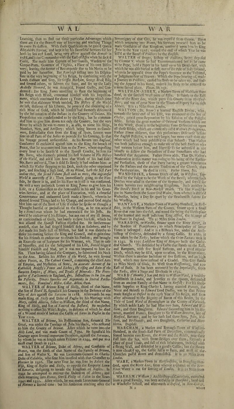 Learning, than to find out thofe particular Advantages which there are for the fhorteft way of knowing and teaching Things in every Pr 'fefTion With thefe Qualifications he gain'd Queen Elizabeth’s Favour, and kept it by his fuccefsful Services for her both by Sea and Land, being very aftive againft the Armado in 1588,and joint C mmanderwith the Earl cfEffiex when he fack’d Cadiz. She made him Captain of her Guards, Warden of the Cinque-Ports, Governor of Virginia, a Place of his own Difco- verv} leaving the Arrear of Recompenfe due to his Merits to be paid by her SuccefTor. But Rawleigh falling into his Difplea- lure in the very beginning of his Reign, by combining with the Lords Cobham and Grey, Sir Griffin Marram, George Brool[; Efq; and feveral others, to fubvert the State, and fet up the Lady Arabella Steward, he was Arraign’d, Found Guilty, and Con¬ demn’d : Eut King James unwilling to (lain the beginning of his Reign with Blood, contented himfelf with his Imprifon- ment, which continued for above 15 Years} during which time he writ that elaborate Work intitled. The Hiftory of the World. At laftj defirous of his Liberty, he propos’d the obtaining of a rich Mine of Gold, which he himfelf had formerly difeover’d by the Information of the Indians in the Country of Guiana. His Propofnion was condefcended to by the King ■, but he comman¬ ded him to give him down not only the Country, but the very River by which he was to enter it as alfo, to name his Ships, Number, Men, and Artillery: which being known to Gunda- more, Embaifador then from the King of Spain, Letters were fent to all Parts of the Indies to provide for his Coming ■, fo that his Voyage proved unfuccefsful. At his Return into England, Gundamore fo exclaim’d againlf him to the King for breach of Peace, that he re-committed him to the Tower, where expefting every hour to be facrific’d to the Spanifh Cruelty, he fent for Mr. Burrc, who formerly printed his fir ft Volume of The Hiftory of the World, and ask’d him how that Work of his had fold ? Mr. Bwrre anfwer’d,That it fold fo (lowly it had undone him: at which Sir Walter ftepping to his Desk, took the other unprinted part, and fetching a Sigh faid, Ah my Friend, hath the firfl Fart undone thee, the fecond Volume (ball undo no more; this ungrateful World is unworthy of it: Then immediately going to the Fire- fide, he threw it in, and fet his Foot on it till it was confumed. He writ a very pathetick Letter to King James to give him his Life, or a Commiftion to die honourably in his and his Coun¬ tries Service ■, and at the place of Execution, with a chearful Countenance and undaunted Look made a Speech, wherein he denied feveral Things laid to his Charge, and prayed God might blot him out of the Book of Life if ei ther he (poke or thought a Thought hurtful or prejudicial to the King, as he was accus’d by a French-man whom he had entertain’d for his Jefts. He own’d he endeavour’d his Efcape, but not out of any ill Intent, or confcioufnefs of Guilt, but barely to fave his Life, which he was aftured the Spanifh Faftion thirfted for. He farthermore confeft, 1 that he had feign’d himfelf fick at Salisbury, and by Art made his Eody full of Blifters, but faid it was thereby to defer his coming before the King and Council, and to gain time for his Friends to endeavour to obtain his Pardon -, and brought an Example out of Scripture for his Warrant, viz. That in cafe of Neceffity, and for the Safeguard of his Life, David feign’d himfelf Foolifti and Mad, yet it was not imputed to him for Sin. Then having faluted the Company, he fubmitted his Neck to the Axe. Befides his Hiftory of the World, he writ feveral other Pieces, as. The Cabinet Council, containing the chief Arts of Empire, and Myfteries of State} An accurate Account of his Catholicf Majefty’s Power and Riches -, the rifing and Ruin of the Saracen Empire ■, of Mines, and Tryals of Minerals : The Prero¬ gative of Parliaments in England, foe. Inftruttions to his Son and his Pofterity. Divers Speeches and Arguments in feveral Parlia¬ ments, &c. Townfend’s Hijlor. Collat. Athen. Oxon. WALTER of Brienne King of Sicily, third of that Name, the Son of Erard II. fignaliz’d his Courage in the Defence of the City of Acre againft the Saracens in 1188. Afterwards he was made King of Sicily and Duke of Puglia by his Marriage with Mary, called Alberia, Sifter to William, the third of that Name, King of Sicily, and Son of Tancred the Baftard. He neglefted nothing to affert his Wife’s Right} in defence of which he died of a Wound receiv’d before the Callle of Sarno in Puglia in the Year 1205. WALTER of Brienne, his Pofthumous Son, firnam’d The Great, was under the Tutelage of John his Uncle, who reftored to him the County of Brienne. After which he went into the Holy Land, and was made Count of Joppa. He fignaliz’d his Courage upon feveral important Occafions, againft the Saracens, by whom he was at length taken Prifoner in 1244, and put to a moft cruel Death in 1351. WALTER of Brienne, Duke of Athens, and Conftable of France, was the fixth of that Name of the Family of Brienne, and Son of Walter V. He was Lieutenant-General to Charles Duke of Calabria, who fent him inverted with that Charadter to Florence in 1326. The next Year he was fent by Robert the Wife, King of Naples and Sicily, to oppofe the Emperor Lewis of Bavaria, defigning to invade the Kingdom ot Naples. In 1331 he attempted to recover the Dukedom of Athens-, and then returning into France, ferv’d Philip of Valois in the Years 1340 and 1350. After which, he was made Lieutenant-General of Florence a fecond time: but his Ambition reaching after the Sovereignty of that City, he was expell’d from thence. Upon which returning into France, his Services procur’d him to be made Conftable of that Kingdom, conferr’d upon hin» by King John in the Year iasd-, toward the end of which Year he was kill’d at the Battel of PoUliers by the Englifb. WALTER of Bruges, Bifhop of Poilliers, being depofed by Clement V. whom he had Excommunicated bef r: he came to be Pope, held a Paper in his hand upon his Death-bed, with which he was alfo buried at firft, out of the Pale of holy Ground, wherein he appeal’d from the Pope’s Sentence to the Tribunal, or Judgment-Seat of Heaven: Which the Pope hearing of, made a Journey to Poilliers, caufed his Body to be taken up, and find¬ ing the Appeal in his Hand, order’d his Body to be remov’d to a more facred place. Thu an. lib. 131. WALT HAM-ABBEY, a Market-Town of Waltham Hun¬ dred, in the fartheft Weft parts of EJfex. It (lands on the Eaft Side of the River Lea, which parts this County from Hertford- fhirc} and was of great Note i n the Times of Popery for i ts rich Abbey. It is 12 Miles from London. WALTON (Dr. Bryan) a learned Englifh Divine, who, towards the latter end of his Life, was promoted to the See of Chefter, gain’d great Reputation by his Edition of the Poligloc Bible. Befide the great number of Oriental Verfions which are in this Work, there is in the beginning fame Differtations upon all thefe Bibles, which are commonly call’d Walton s Prolegomena. Father Simon obferves, that this preliminary Difcourfe before the Englifh Poliglot, is not only larger, but more exaft than any other which had been publifh’d on that Subjeft : That Walton was both judicious enough to makeule of the beft Authors who had vvritten before him, and likewife fo far unbyafs’d as not blindly to follow the Prejudices of fome Proteftants who had handled that Argument. Father Simon adds, That Dr. Walton's Moderation in this matter waspwing to his being of the Epifco- pal Perfuafion, thofe of that Party having a greater Veneration for the Fathers and the ancient Traditions of the Church, than the Presbyterians. He died in j66j. Father Simon, &c. WANDSDIKE, a famous Ditch of old, in Wiltfhire, fiip- pofed by the Vulgar to be the Work of the Devi I; whereas fuch Ditches were ufuai in thetime of the Heptarchy, and ferv’d for Limits betwixt two neighbouring Kingdoms. Such another is The Devil’s Ditch in New-Marfet Heath. ’Tis like Wandfdikc got its Name from the Saxon God Woden -, from whence is deriv’d Wednefday, being a Day fet apart by the Heathenilh Saxons for his Worftiip. WA N T A G E, a Market-Town of WW/ng-Hundred, in Serf- fhire, in the Weftern Parts of the County, fituate upon a fmall River that runs into the<?o(, and noted for being the Birth-place of the learned and moft judicious Ring Alfred, the Scourge of the Danes in England. Tis 50 Miles from London. WAR AD IN, or War din, fituate upon the River Kerez, in the Borders of Tranfylvania 5 to which Principality of latter Times it belonged : And it is a Bi(hop’s See, under the Arch- bifhop of Crolocza, defended by a ftrong Caftle. In 1660. i c was taken by the Turfs-, before which the Crim-Tartars took it in 1242. In 1290 Ladiflaw King of Hungary built the Cathe¬ dral Church. Tis defended by a Caftle that (lands on the Eaft, and Ramparts, with five Royal Baftions, and a good regular Ditch, which may be fill’d, upon occafion, by the River-water. Within there is another Inclofure of five Baftions, and an high Wall, which may ferveinftead of a Citadel. This City (lands 22 Miles North oiGiula, 80 Weft from Weifrembtcrg, and 100 Eaft of Buda. It has been recover’d by the Imperialfts, from the Turfs, after a Siege and Blockade in 1692. WA R D CHumble) Son and Heir to William Ward, a wealthy Goldfmith in London, and Jeweller to the Queen, defeended from an ancient Family of that Name in Norfolk: For his feaio- nable Supplies to King Charles I. having married Frances, the Niece and Heirefs to Edward Lord Dudley, was by that Prince made Knight at Oxford in the 19th Year of his Reign, and foon after advanced to the Dignity of Baron of this Realm, by the Title of Lord Ward of Bremingham in the County of Warwick. By which noble Lady he had llfue two Sons, Edward and Wil¬ liam ■ and three Daughters. Edward fucceeding him in his H> nours, married Frances, Daughter to Sir William Brereton, late of Hanford, Baronet} and by her hath had three Sons, John, Wil¬ liam, and Ferdinando -, and two Daughters, Catherine and Hum- bletta. Dugdale. WARCHAM, a Market and Eorough-Town of Wirfritb- Hundred, in the South-Eaft Parts of Dorjetfhire, commodioufly feated betwixt two Rivers, the Frome and the Biddle, near their Fall into the Sea, with Stone-Bridges over them} formerly a place of good Trade, and full of rich Inhabitants, inclofed with a ftrong Wall, and defended by a goediy Caftle} but the Haven is now choak’d up, the Caftle fall’n to Ruin, and moft of the. Churches pull’d down and demolifh’d. It is 90 Miles from London. WARE, a Market-Town in Hertfordjlire, in Branghing-Hi:n- dred, upon the River Lea from whence a Chanel of the New- River Water is cut for fervingof London. It is 21 Miles from London. WARHAM f William) Archbifhcp of Canterbury, extracted from a good Family, was born at Oakley in Hantfhire -, bred firfl at Winchejler School, and afterwards at Oxford, in New-College, N 2 . where