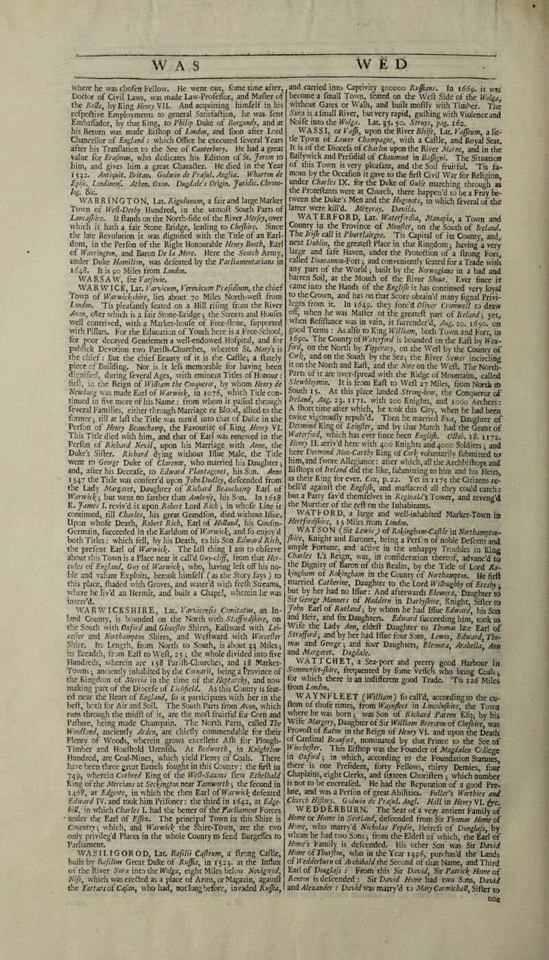 where he was chofen Fellow. He went out, fome time after, Doctor of Civil Laws, was made Law-Profeffor, and Mailer of the Rolls, by King Henry V11. And acquitting himfelf in his refpeflive Employments to general Satisfaction, he was lent Embaffador, by that King, to Philip Duke of Burgundy, and at his Return was made Bilhop of London, and foon after Lord Chancellor of England: which Office he executed feveral Years after his Tranflation to the See of Canterbury. He had a great value for Erafimut, who dedicates his Edition of St. Jerom to him, and gives him a great Charadter. He died in the Year i 532. Antiquit. Britan* Godwin de Prstful. Anglia. Wharton de i-ptfe. Londinenf. Athen. Oxon. Dugdale's Origin. Juridic. Chrono- log. &c. WA RRINGTON, Lat. Rigodunum, a fair and large Market Town of Wed-Derby Hundred, in the utmoft South Parts of Lancashire. It hands on the North-fide of the River Merfey, over which it hath a fair Stone Bridge, leading to Chejhire. Since the late Revolution it was dignified with the Title of an Earl¬ dom, in the Perfon of the Right Honourable Henry Booth, Earl of Warrington, and Baron De la Mere. Here the Scotch Army, tinder Duke Hamilton, was defeated by the Parliamentarians in 1648. It is 90 Miles from London. WARSAW, fee Varfovic. WA R WIC K, Lat. Varvicum, Verovicum Prstfidium, the chief Town of Warwickshire, lies about 70 Miles North-weft from London. ’Tis pleafantly feated on a Hill riling from the River Avon, over which is a fair Stone-Bridge ; the Streets and Houfes well contrived, with a Market-houfe of Free-ltcne, fupported with Pillars. For the Education of Youth here is a Free-School, for poor decayed Gentlemen a well-endowed Hofpital, and for publick Devotion two Parilh-Churches, whereof St. Mary's is the chief: But the chief Beauty of it is the Caffle; a ftately piece of Euilding. Nor is it lefs memorable for having been dignified, during feveral Ages, with eminent Titles of Honour: firfit, in the Reign of William the Conqueror, by whom Henry de Newburg was made Earl of Warwick, in 1075, which Title con¬ tinued in five more of his Name : from whom it paffed through feveral Families, either through Marriage or Blood, allied to the former^ till at lull the Title was turn’d into that of Duke in the Perfon of Henry Beauchamp, the Favourite of King Henry VI. This Title died with him, and that of Earl was renewed in the Perfon of Richard Nevil, upon his Marriage with Anne, the Duke’s Siller. Richard dying without Iffue Male, the Title went to George Duke of Clarence, who married his Daughter; and, after his Deceafe, to Edward Plantagenet, his Son. Anno 1547 the Title was conferr’d upon JohnDudley, defeended from the Lady Margaret, Daughter of Richard Beauchamp Earl of Warwick; but went no farther than Ambrofe, his Son. In 1618 K. James 1. reviv’d it upon Robert Lord Rich ; in whefe Line it continued, till Charles, his great Grandfon, died without Iffue, Upon whole Death, Robert Rich, Earl of Holland, his Coufin- Germain, fucceeded in the Earldom of Warwick, and fo enjoy'd both Titles: which fell, by his Death, to his Son Edward Rich, the prefent Earl of Warwick. The lall thing I am to obferve about this Town is a Place near it call’d Guy-cliff, from that Her¬ cules of England, Guy of Warwick; who, having left off his no¬ ble and valiant Exploits, betook himfelf (as the Story fays) to this place, fhaded with Groves, and water'd with frelh Streams, where he liv’d an Hermit, and built a Chapel, wherein he was interr’d. WARWICKSHIRE, Lat. Varvicenfis Comitatus, an In¬ land County, is bounded on the North with Staffordshire, on the South witii Oxford and GloccSler Shires, Eafhvard with Lei- ceder and Northampton Shires, and Weltward with Worceder Shire. Its Length, from North to South, is about 33 Miles; its Ereadth, from Eaff to Well, 25 ; the whole divided into five Hundreds, wherein are 158 Parilh-Churches, and 18 Market- Towns; anciently inhabited by the Cornarii, being a frovince of the Kingdom of Mercia in the time of the Heptarchy, and now making part of the Diocefe of Lichfield. As this County is feat¬ ed near the Heart of England, fo it participates with her in the beli, both for Air and Soil. The South Parts from Avon, which runs through the midi! of it, are the mol! fruitful for Corn and Pafture, being made Champain. The North Parts, called The Woodland, anciently Arden, are chiefly commendable for their Plenty of Woods, wherein grows excellent Afh for Plough- Timber and Houlhold Ucenfils. At Bedwortb, in Knight low Hundred, are Coal-Mines, which yield Plenty of Coals. There have been three great Battels fought in this County: the firll in 749, wherein Cuthred King of the WeffSaxons flew Ethclbald King of the Mercians at Seckjngton near Tamworth; the fecond in 1468, at Edgcote, in which the then Earl of Warwick defeated Edward IV. and took him Prifoner: the third in 1642, at Edge- hill, in which Charles I. had the better of the Parliament Forces under the Earl Of EjTex. The principal Town in this Shire is Coventry, which, and Warwick the Shire-Town, are the two only privileg’d Places in the whole County to fend Burgeffes to Parliament. WASILIGOROD, Lat. Bafilii Caffrum, a flrcng Caffle, built by Bafiliws Great Duke of Ruffia, in 1523. at the Influx of the River Sura into the Wolga, eight Miles below Novigorod, Nif, which was ereCted as a place of Arms, orMagazin, again!! the Tartars of Cafian, who had, not long before, invaded Ruffia, and carried into Captivity 300000 Ruffans. In 1669. it was become a fmall Town, feated on the Well Side of die Wolga without Gates or Walls, and built moflly with Timber. The Sura is a fmall River, butvery rapid, gulfing with Violence and Noife into the Wolga. Lat. 351 50. Struys, pag. 162. WASSI, or Vaffi, upon the River Bloife, Lat. Vaffeum, a lit¬ tle Town of Lower Champagne, with a Caffle, and Royal Seat. It is of the Diocefs of Char Ion upon the River Marne, and in the Bailywick and Prefidial of Cbaumont in Baffgni. The Situation of this Town is very pleafant, and the Soil fruitful. ’Tis fa¬ mous by the Occafion it gave to the firff Civil War for Religion, under Charles IX. for the Duke of Guife marching through as the Proteffants were at Church, there happen’d to be a Fray be¬ tween the Duke’s Men and the Hugonots, in which feveral of the latter were kill’d. Meyer ay. Davila. WATERFORD, Lat. Watetfordia, Manapia, a Town and County in the Province of Muffler, on the South of Ireland. The Irifih call it Phurtlairgee. ’Tis Capital of its County, and, next Dublin, the greateff Place in that Kingdom; having a very large and fafe Haven, under the Protection of a ffrong Fort, called Duncannon-¥ott; and conveniently feated for a Trade with any part of the World ; built by the Norwegians in a bad and barren Soil, at the Mouth of the River Shour. Ever fince it came into the Hands of the English it has continued very loyal to the Crown, and has on that Score obtain’d many fignal Privi¬ leges from it. In 1(549. they forc’d Oliver Cromwell to draw off, when he was Mailer of the greateff part of Ireland-, yet, when Refiffance was in vain, it furrender’d, Aug. 20. 1650. on good Terms: As alfo to King William, both Town and Fort, in i<59o. The County of Waterford is bounded on the Eaff by Wex¬ ford, on the North by Tipperary, on the Well by the County of Cork, and on the South by the Sea; the River Sewer incircling it on the North and Eaff, and the Nore on the Weff. The Nortfo Parts of it are over-lpread with the Ridge of Mountains, called Slewbloymin. It is from Eaff to Weff 27 Miles, from North to South 15. At this place landed Strong-bow, the Conqueror of Ireland, Aug. 23. 1171. with 200 Knights, and 1000 Archers; A fhort time after which, he took this City, when he had been twice vigcroufly repuls’d. Then he married Eva, Daughter of Dermond King of Leiffler, and by that Match had the Grant of Waterford, which has ever fince been Englifh. Oflob. 18. 1172. Henry II. arriv’d here with 400 Knights and 4000 Soldiers; and here Dermond Mac-Carthy King of Cork voluntarily fubmitted ta him, and fwore Allegiance: after which, all the Archbi ffiops and Bifhops of Ireland did the like, fubmitting to him and his Heirs, as their King for ever. Cox, p. 22. Yet in 1175 the Citizens re- bell’d againff the Englifh, and maffacred all they could catch; but a Party fav’d themfelves in Reginald’s Tower, and reveng’d the Murther of the reft on the Inhabitants. WATFORD, a large and well-inhabited Market-Town in Hertfordshire, 15 Miles from London. WATSON (Sir Lewis) of R.ok)ngham-Caftle in Northampton¬ shire, Knight and Earonet, being a Perfon of noble Defcent and ample Fortune, and aftive in the unhappy Troubles in King Charles I.’s Reign, was, in confideration thereof, advanc’d to the Dignity of Baron of this Realm, by the Title of Lord Ro- kmgham of Rokyngham in the County of Northampton. He firff married Catherine, Daughter to the Lord Willoughby of Ercsby - but by her had no Iifue: And afterwards Eleonora, Daughter to Sir George Manners of Haddern in DarbyShire, Knight, Sifter to John Earl of Rutland-, by whom he had I due Edward, his Son and Heir, and fix Daughters. Edward fucceeding him, took to Wife the Lady Ann, eldeft Daughter to Thomas late Earl of Strafford; and by her had Iffue four Sons, Lewis, Edward, Tho¬ mas and George ; and four Daughters, Eleonora, Arabella’ Ann and Margaret. Dugdale. WATT CHET, a Sea-port and pretty good Harbour in Sommerffet-fijire, frequented by fome Veffels who bring Coals; for which there is an indifferent good Trade. ’Tis 126 Miles from London. WA YNFLEET (William) fo call’d, accordingco the cu- ftom of thofe times, from Waynfleet in Lincolnflme, the Town where he was born ; was Son of Richard Patten Efq; by his Wife Margery, Daughter of Sir William Breroton of Cbefl:ire, was Provoft of Eaton in the Reign of Henry VI. and upon the Death of Cardinal Beaufort, nominated by that Prince to the See of Winchefler. This Bilhop was the Founder of Magdalen College in Oxford; in which, according to the Foundation Statutes, there is one Prefident, forty Fellows, thirty Demies, four Chaplains, eight Clerks, and lixteen Chorifters; which number is not to be encreafed. He had the Reputation of a good Pre¬ late, and was a Perfon of great Abilities. Fuller’s Won hies and Church Hiftory. Godwin de Prfful. Angl. Hall in Henry VI. foe. W E D D ER B URN. The Seat of a vesy antient Family of Home or Hume in Scotland, defeended from Sir Thomas Home of Home, who marry’d Nicholas Pepdie, Heirefs of DunglaSs, by whom he had two Sons; from the Eldeft of which, the Earl of Home's Family is defeended. His other Son was Sir David Home of Thurjton, who in the Year 1395, purchas’d the Lands 0 fWedderburn of Archibald the Second of that Name, and Third Earl of Douglafs : From this Sir David, Sir Patrick Home of Renton is defeended : Sir David Home had two Sons, David and Alexander : David was marry’d to Mary Carmickall, Sifter to one