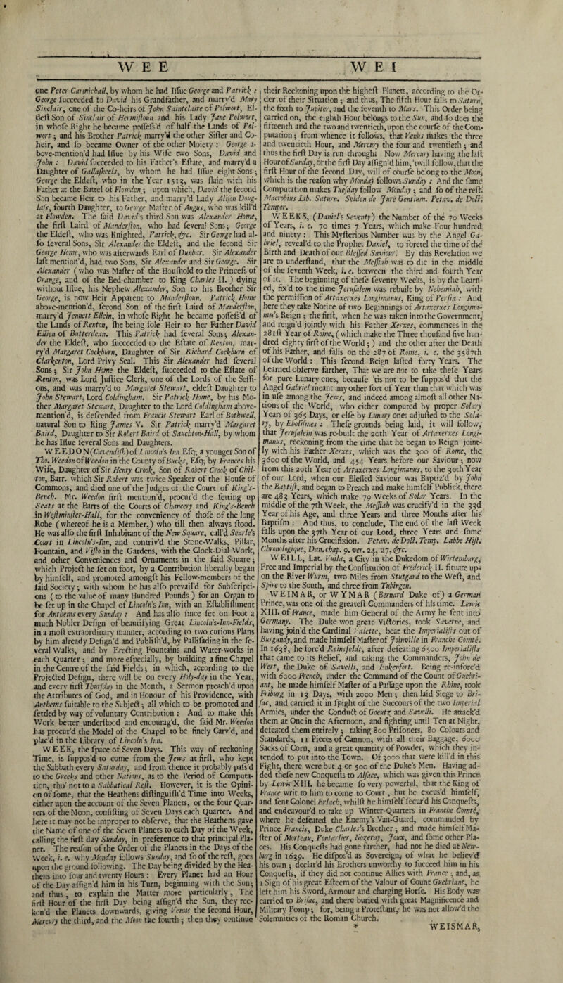 JL W E E WEI one refer Carmichall, by whom he had 1‘Tiie George and Patrick : George fucceeded to David his Grandfather, and marry’d Mary Sinclair, one of the Co-heirs of John Saintclaire of Polwort, EI- deit Son of Sinclair of Hermiftoun and his Lady Jane Polwort, in whofe Right he became poifefs’d of half the Lands of Pol¬ wort ; and his Erother Patrick marry’A the other Sifter and Co¬ heir, and fo became Owner of the other Moiety : George a- bove-mention’d had Ilfue by his Wife two Sons, David and John : David fucceeded to his Father’s Eftate, and marry’d a Daughter of Gallajbeels, by whom he had I(i'ue eight Sons; George the Eldeft, who in the Year 1515, was flain with his Father at the Battel of Flow deny, upon which, David the fecond Son became Heir to his Father, and marry’d Lady Alifon Doug- lafs, fourth Daughter, to George Matter of Angus, who was kill’d at Flowden. The faid David’s third Son was Alexander Home, the firft Laird of Manderfion, who had fevera! Sons; George the Eldelt, who was Knighted, Patrick, fife. Sir George had al- fo feveralSons, Sir Alexander the Eldeft, and the fecond Sir George Home, who was afterwards Earl of Dunbar. Sir Alexander laft mention’d, had two Sons, Sir Alexander and Sir George. Sir Alexander ( who was Matter of the Houfhold to the Princefs of Grange, and of the Bed-chamber to King Charles II. ) dying without Illue, his Nephew Alexander, Son to his Brother Sir George, is now Heir Apparent to Manderfloun. Patrick Home above-mention’d, fecond Son of the firft Laird of Manderfton, marry’d Jennett Eilein, in whofe Right he became poifefs’d of the Lands of Renton, the being foie Heir to her Father David Ellien of But ter dean. This Patrick had feveral Sons •, Alexan¬ der the Eldeft, who fucceeded to the Eftate of Renton, mar¬ ry’d Margaret Cockburn, Daughter of Sir Richard Cockburn of Clarleenton, Lord Privy Seal. This Sir Alexander had feveral Sons ; Sir John Home the Eldeft, fucceeded to the Eitate of Renton, was Lord Juflice Clerk, one of the Lords of the Seffi- ons, and was marry’d to Margaret Stewart, eldeft Daughter to John Stewart, Lord Coldingham. Sir Patrick Home, by his Mo¬ ther Margaret Stewart, Daughter to the Lord Coldingham above- mention'd, is defeended from Franck Stewart Earl of Bothwell, natural Son to King James V. Sir Patrick marry’d Margaret Baird, Daughter to Sir Robert Baird of Sauchton-Hall, by whom he has Ilfue feveral Sens and Daughters. W E E D O N (Cavcndifh) of Lincolns Inn Efq; a younger Son of Tho. Weedon oiWcedon in the County ofBucks, Efq-, by Frances his Wife, Daughter of Sir Henry Crook, Son of Robert Crook of Chil¬ ton, Barr, which Sir Robert was twice Speaker of the Houfe of Commons, and died one of the Judges of the Court of King’s- Bench. Mr. Weedon firft mention’d, procur’d the fetting up Seats at the Barrs of the Courts of Chancery and King’s-Bench in Wejlminfter-Hall, for the conveniency of thofe of the long Robe (whereof he is a Member,) who till then always flood. He was alio the firft Inhabitant of the New Square, call’d Searle’s Court in Lincoln's-Tnn, and contriv’d the Stone-Walks, Pillar, Fountain, and Vifto in the Gardens, with the Clock-Dial-Work, and other Conveniences and Ornaments in the faid Square; which Projedt he fet on foot, by a Contribution liberally began by himfelf, and promoted amongft his Fellow-members of the laid Society with whom he has alfo prevail’d for Subfcripti- ons (to the value of many Hundred Pounds ) for an Organ to be fet up in the Chapel of Lincolns Inn, with an Eftablifhment for Anthems every Sunday : And has alfo fi.nce fet on Foot a much Nobler Defign of beautifying Great Lincoln s-Inn-Fields, in a molt extraordinary manner, according to two curious Plans by him already Defign’d and Publifla’d, by Pallifading in the fe¬ veral Walks, and by Erecting Fountains and Water-works in each Quarter ; and more efpecially, by building a fine Chapel in the Centre of the faid Fields; in which, according to the Projected Defign, there will be on every Holy-day in the Year, and every firft Thurfday in the Month, a Sermon preach’d upon the Attributes of God, and in Honour of his Providence, with Anthems fuitable to the Subject all which to be promoted and fettled by way of voluntary Contribution : And to make this Work better underftood and encourag’d, the faid Mr. Weedon has procur’d the Model of the Chapel to be finely Carv’d, and plac’d in the Library of Lincoln's Inn. WEEK, the fpace of Seven Days. This way of reckoning Time, is luppos’d to come from the Jews at firft, who kept the Sabbath every Saturday, and from thence it probably pafs’d to the Greeks and other Nations, as to the Period of Computa¬ tion, rno’ not to a Sabbatical Red. However, it is the Opini¬ on of Lome, that the Heathens diftinguiflVd Time into Weeks, either upon the account of the Seven Planets, or the four Quar¬ ters of the Moon, confifting of Seven Days each Quarter* And here it may not be improper to obferve, that the Heathens gave the Name of one of the Seven Planets to each Day of the Week, calling the firft day Sunday, in preference to that principal Pla¬ net. The reajfon of the Order of the Planets in the Days of the Week, i. e. why Monday follows Sunday, and fo of the reft, goes upon the ground following. The Day being divided by the Hea¬ thens into lour and twenty Hours: Every Planet haa an Hour of the Day affign’d him in his Turn, beginning with the Sun-, and thus' to explain the Matter more particularly, The firft Hour of the firft Day being affign’d the Sun, they rec¬ kon’d the Planets downwards, giving Venus the fecond Hour, Mercury the third, and the Mm the fourth then th«y continue their Reckoning upon the higheft Plahets, according to the Or¬ der of their Situation ; and thus, The fifth Hour falls to Saturn, the fixth to Jupiter, and the feventh to Mars. This Order bein<* carried on, the eighth Hour belongs to the Sun, and fo does die fifteenth and the two and twentieth, upon the courfe of the Com¬ putation ; from whence it follows, that Venbs makes the three and twentieth Hour, and Mercury the four and twentieth -, and thus the firft Day is run through* Now Mercury having the laft HourofS'(o;rthy,orthe firft Day afiign’d him,’twill follow, that the firft Hour of the fecond Day, will of courfe belong to the Moon, which is the reafon why Mondap follows Sunday : And the fame Computation makes Tuefday follow Monday ; and fo of the reft. Macrobius Lib. Saturn. Stlden de Jure Gentium. Fctav. dc Doll, Temper. WEEKS, ( Daniel's Seventy ) the Number of the 70 Weeks of Years, i. e. 70 times 7 Years, which make Four hundred and ninety : This Myfterious Number was by the Angel Ga¬ briel, reveal’d to the Prophet Daniel, to forctcl the time of the Birth and Death of our Blejfed Saviour, By this Revelation we are to underftand, that the Meffiah was to die in the middle of the feventh Week, i. e. between the third and fourth Year of it. The beginning of thefe feventy Weeks, is by the Learn¬ ed, fix’d to the time Jerufalem was rebuilt by Nehemiah, with the permiffion of Artaxerxes Longimanus, King of Perfia : And here they take Notice of two Beginnings of Artaxerxes Longima- nus’s Reign ; the firft, when he was taken into the Government, and reign’d jointly with his Father Xerxes, commences in the 281ft Year of Rome, ( which make the Three thoufand five hun¬ dred eighty firft of the World;) and the other after the Death of his Father, and falls on the 287 of Rome, i. e. the 3587th of the World: This fecond Reign lafted forty Years. The Learned obferve farther, That we are not to take thefe Years for pure Lunary cnes, becaule ’tis not to be fuppos’d that the Angel Gabriel meant any other fort of Year than that which was in ufe among the Jews, and indeed among almoft all other Na¬ tions of the World, who either computed by proper Solary Years of 3d5 Days, or elfe by Lunary ones adjufted to the Sola- ry, by Ebolifmes ; Thefe grounds being laid, it will follow, that Jerufalem was re-built the 20th Year of Artaxerxes Longi¬ manus, reckoning from the time that he began to Reign joint¬ ly with his Father Xerxes, which was the 300 of Rome, the 3<5oo of the World, and 454 Years before our Saviour ; now from this 20th Year of Artaxerxes Longimanus, to the 30th Year of our Lord, when our Blelfed Saviour was Baptiz’d by John the Baptijl, and began to Preach and make himfelf Publick, there are 483 Years, which make 79 Weeks of Solar Years. In the middle of the 7th Week, the Meffiah was crucify’d in the 33d Year of his Age, and three Years and three Months after his Baptifm : And thus, to conclude, The end of the laft Week falls upon the 37th Year of our Lord, three Years and fome Months after his Crucifixion. Petav. de Doll. Temp. Labbe Hi}}. Chronologique, Dan. chap. 9. ver. 24, 27, <&c. WEILL, Lat. Vuila, a City in the Dukedom of Wirtemburg, Free and Imperial by the Conftitution of Frederick II. fituate up-« on the River Wurm, two Miles from Stutgard to the Weft, and Spire to the South, and three from Tubingen. WEIMAR, or W Y M A R ( Bernard Duke of) a German Prince, was one of the greateft Commanders of his time. Lewis XIII. of France, made him General of the Army he fent into Germany. The Duke won great Victories, took Saverne, and having join’d the Cardinal ! alette, beat the Imperialijls out of Burgundy, and made himfelf Mafterof Joinville in Franche Comte. In 1638, he forc’d R.einsfeldt, after defeating 6500 Imperialifts that came to its Relief, and taking the Commanders, John de Wert, the Duke of Savelli, and Enkenfort. Eeing re-inforc’d with 6coo French, under the Command of the Count of Guebri- ant, lie made himfelf Matter of a Pafiage upon the Rhine, took Friburg in 13 Days, with 2000 Men; then laid Siege to Bri- fac, and carried it in fpiglit of the Succours of the two Imperial Armies, under the Condudt of Goeutz and Savelli. He attack’d them at One in the Afternoon, and fighting until Ten at Night, defeated them entirely ; taking 800 Prifoners, 80 Colours and Standards, \ 1 Pieces of Cannon, with all rieir Baggage, 6oca Sacks of Corn, and a great quantity of Powder, which they in¬ tended to put into the Town. Of 3000 that were kill’d in this Fight, there were but 4 or 500 of the Duke’s Men. Having ad¬ ded thefe new Conquefts to Alface, which was given this Prince by lewis XIII. he became fo very powerful, that the King of France writ to him to come to Court, but he excus’d himfelf, and lent Colonel Erlach, whilft he himfelf lecur’d his Conquefts, and endeavour’d to take up Winter-Quarters in Franche Comte; where lie defeated the Enemy’s Van-Guard, commanded by Prince Francis, Duke Charles’s Brother; and made himfelf Ma¬ iler of Morteau, Pontarlier, Noxer ay, Joux, and fome other Pla¬ ces. His Conquefts had gone farther, had not he died at New- burg in 1639. He difpos’d as Sovereign; of what he believ’d his own ; declar’d Ids Brothers unworthy to fucceed him in his Conquefts, if they did not continue Allies with France ; and, as a Sign of his great Elteemof the Valour of Count Guebriant, he left him his Sword, Armour and charging Horfe. His Body was carried to Brifac, and there buried with great Magnificence and Military Pomp; for, being a Proteftant, lie was not allow’d the Solemnities of die Roman Church. * WEISMAR,