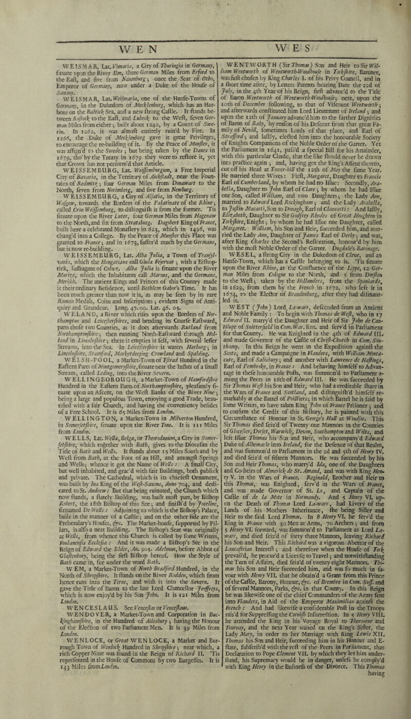 WE IS MAR, Lac .Vmaria, a City of Thuringia in Germany, fituate upon the River Ilm, three German Miles from Erford to the Eaft, and five from Namburg; once the Seat of Otho, Emperor of Germany, now under a Duke of the Houfe of Saxony. WEISMAR, Lat.Weifmaria, one of the Hanfe-Tovvns of Germany, in the Dukedom of Mecklenburg, which has an Har¬ bour on the Baltick Sea, and a new ftrong Caftle. It Hands be¬ tween Rojlock to the Eaft, and Lubeck to the Weft, feven Ger¬ man Miles from either •, built about 1240, by a Count of Swe- rin. In 1262, it was almoft entirely ruin’d by Fire. In 1266, the Duke of Mecklenburg gave it great Privileges, to encourage the re-building of it. By the Peace of Munfter, it was affign’d to the Swedes ; but being taken by the Danes in 1679, tho’by the Treaty in 1679 they were to reftore it, yet that Crown has not perform’d that Article. WEISSEMBURG, Lat. Weiffemburgum, a Free Imperial City of Bavaria, in the Territory of Aichftadt, near the Foun¬ tains of Redmitz ; four German Miles from Donawart to the North, feven from Norimberg, and five from Newburg. WEISSEMBURG, a City of Alfatia, in the Territory of Wafgow, towards the Borders of the Palatinate of the Rhine; called Cron Weiffemburg, to diftinguifh it from the former. ’Tis fituate upon the River Luter, four German Miles from Hagenaw to the North, and fix from Stratsburg. Dagobert King of France, built here a celebrated Monaftery in 625, which in 1496, was chang’d into a College. By the Peace of Munfter this Place was granted to France; and in 1673, fuffer’d much by the Germans, but is now re-building. W EISSEMBURG, Lat. Alba Julia, a Town of Tranfyl- vania, which the Hungarians call Giula Fejervar ; with a Biftiop- rick, fuffragant of Colocz. Alba Julia is fituate upon the River Marize, which the Inhabitants call Marons, and the Germans, Merifch. The antient Kings and Princes of this Country made Ic their ordinary Relidence, until Bethlem Gabor’sTime. It has been much greater than now it is, as may be feen by its rare ' Roman Medals, Coins and Infcriptions; evident Signs of Anti¬ quity and Grandeur. Long. 47.00. Lat. 46. 05. WELAND, a River which rifes upon the Borders of Nor¬ thampton and Leicefterfhires, and bending its Courfe Eaftward, parts thofe two Counties, as it does afterwards Rutland from ; Northamptonshire ; then running North-Eaftward through Hoi- ! land in Lincolnjhire ; there it empties it felf, with feveral Idler Streams, into the Sea. In Leicefterjhire it waters Harburg ; in Lincolnjhire, Stamford, Marketdeeping Crowland and Spalding. WELSH-POOL, a Market-Town of TJlrad Hundred in the Eaftern Parts of Montgomeryftme, fituate near the Influx of a fmall Stream, called Leding, into the River Severn. WELLINGEOROUGH, a Market-Town of Hamfordjhoe Hundred in the Eaftern Parts of Northamptonshire, pleafantly fi¬ tuate upon an Afcent, on the Weft Banks of the River Nine ; being a large and populous Town, enjoying a good Trade, beau¬ tified with a fair Church, and having the conveniency befides of a Free School. It is 65 Miles from London. WELLINGTON, a Market-Town in Milverton Hundred, in Somerfetft:ire, fituate upon the River Tone. It is 111 Miles from London. WELLS, Lat. Wella, Belga,or Theorodunum,z City in Somer- fetfbire, which together with Bath, gives to the Diocefan the Title of Bath and Wells. It Hands about 15 Miles South and by Weft from Bath, at the Foot of an Hill, and amongft Springs and Wells; whence it got the Name of Wells : A fmall City, but well inhabited, and grac’d with fair Buildings, both publick and private. The Cathedral, which is its chiefeft Ornament, was built by Ina King of the Weft-Saxons, Anno 704, and dedi¬ cated to St. Andrew: But that being ruinated, the Church which now ftands, a ftately Building, was built moft part, by Bilhop Robert, the 18 th Bilhop of this See; and finifh’d by Joceline, firoamed De Wells : Adjoining to which is the Bifhop’s Palace, built in the manner of a Caftle; and on the other fide are the Prebendary’s Houfes, foe. The Market-houfe, fupported by Pil¬ lars, is alfo a neat Building. The Bifhop’s Seat was originally at Wells, from whence this Church is called by fome Writers, Foulanenfts Ecclefia : And it was made a Bifhop’s See in the Reign of Edward the Elder, An. 90$. Adehtm, before Abbot of Clajienbury, being the firft Bilhop hereof. How the Style of Bath came in, fee under the word Bath. W E M, a Market-Town of North Bradford Hundred, in the North of Shropshire. It ftands on the River Rodden, which from hence runs into the Terne, and with it into the Severn. It gave the Title of Baron to the late Lord Chancellor Jeoffreys, which is now enjoy’d by his Son John. It is 121 Miles from London. WENCESLAUS. See Venceftas or Pencejlaw. WENDOVER, a Market-Town and Corporation in Buc- lfmghamjhire, in the Hundred of Ailesbury ; having the Honour of the Eleftion of two Parliament Men. It is 39 Miles from London. WENLOCK, or Great WEN LOCK, a Market and Eur- rough Town of Wenloc\ Hundred in Shropshire; near which, a rich Copper Mine was found in the Reign of Richard II. Tis reprefented in die Houfe of Commons by two Burgelfes. It is 143 Miles from London. WENTWORTH (Sir Thomas) Son and Heir toSirWft/- liam Wentworth of Wentworth-Woodhoufe in Torkfhire, Baronet, wasfirftchofenby King Charles I. of his Privy Council, and in a Ihort time after, by Letters Patents bearing Date the 22d of July, in the 4th Year of his Reign, firft advanc’d to the Title of Baron Wentworth of Wentworth-Woodhoufe; next, upon the 10th of December following, to that of Vifcount Wentworth ; and afterwards conftituted him Lord Lieutenant of Ireland; and upon the 12th of January advanc’d him to the farther Dignities of Baron of Raby, byreafon of his Defcent from that great Fa¬ mily of NeviU, fometimes Lords of that place, and Earl of Strafford; and laftly, defied him into the honourable Society of Knights Companions of the Noble Order of the Garter. Yet the Parliament in 1641, pafs’d a fpecial Bill for his Attainder, with this particular Claule, that the like ftiould never be drawn into practice again ; and, having get the King’s Alfent thereto, cut off his Head at Tower-hill the 12 th of May the fame Year. He married three Wives: Firft, Margaret, Daughter to Francis Earl of Cumberland, by whom he had no Iffue: Secondly, Ara¬ bella, Daughter to John Earl of Clare ; by whom he had Iffue one Son, called William, and two Daughters; the Lady Ann, married to Edward Lord Rockingham; and the Lady Arabella, to Juftin Macarti, Son to Donagh, Earl of Clancarti: And laftly, Elizabeth, Daughter to Sir Godfrey Rhodes of Great Houghton in Yorkshire, Knight; by whom he had Iffue one Daughter, called Margaret. William, his Son and Heir, fucceeded him, and mar¬ ried the Lady Ann, Daughter of James Earl of Derby; and was, after King Charles the Second’s Reiteration, honour’d by him with the moft Noble Order of the Garter. Dugdale’s Baronage. WESEL, a ltrong City in the Dukedom of Cleve, and an Hanfe-Town, which has a Caftle belonging to it. Tis fituate upon the River Rhine, at the Confluence of the Lippe, 12 Ger¬ man Miles from Cologne to the North, and 5 from Dorften to the Weft; taken by the Hollanders, from the Spaniards, in 1629, from them by the French in 1672, who left it in 1574, to the Elector of Brandenburg, after they had difmant-' led it. WEST (John) Lord,La-warr, defeended from an Antient and Noble Family : To begin with Thomas de Weft, who in 17 Edward II. marry’d the Daughter and Heir of Sir John de Can- tilupe of Snitterfteld in Com. War. Knt. and ferv’d in Parliament for that County. He was Knighted in the 4th of Edward III. and made Governor of the Caftle of Chrift-Church in Com. Sou- thamp. In this Reign he went in the Expedition againft the Scots, and made a Campaigne in Flanders, with William Monta- cute, Earl of Salisbury; and another with Lawrence de Haftings, Earl of Pembroke, in France : And behaving himfelf to Advan- i tage in thefe honourable Polls, was fummon’d to Parliament a- ; mongthe Peers in i<5th of Edward III. He was fucceeded by j Sir Thomas Weft his Son and Heir, who had a creditable fharein the Wars of France and Scotland, and diftinguifh’d himfelf re- j markably at the Battel of Poifliers-, in which Battel he is laid by I fome Writers, to have taken King John of France Priloner ; and | to confirm the Credit of this Hiitory, he is painted with this 1 Circumftance of Honour in St. George’s Hall at Windfor. This I Sir Thomas died feiz’d of Twenty one Mannors in the Counties of Glocefter, Dorfet, Warwick, Devon, Southampton and Wilts, and left Iffue Thomas his Son and Heir, who accompany’d Edward Duke of Albemarle into Ireland, for the Defence of that Realm, and was fummon’d to Parliament in the 2d and 5th of Henry IV. and died feiz’d of fifteen Mannors. He was fucceeded by his Son and Heir Thomas, who marry’d Ida, one of the Daughters and Co-heirs of Almerick de St. Amand, and was with King Hen¬ ry V. in the Wars of France. Reginald, Brother and Heir to this Thomas, was Knighted, ferv’d in the Wars of France, and was made Governor of St. Lo, and Captain of the Caftle of de la Mote in Normandy. And 5 Henry VI. up¬ on the Death of Thomas Lord La-warr, had Livery of the I Lands of his Mothers Inheritance, fhe being Sifter and Heir to the faid Lord Thomas. In 8 Henry VI. he ferv’d the King in France with 30 Men at Arms, 70 Archers; and from 5 Henry VI. forward, was fummon’d to Parliament as Lord La- warr, and died feiz’d of forty three Mannors, leaving Richard. his Son and Heir. This Pflchard was a vigorous Abettor of the Lancaftrian Intereft ; and therefore when the Houfe of York prevail’d, he procur’d a Licenfe to Travel; and notwithftanding the Turn of Affairs, died feiz’d of twenty eight Mannors. Tho¬ mas his Son and Heir fucceeded him, and was fo much in fa¬ vour with Henry VII. that he obtain’d a Grant from this Prince of the Caftle, Barony, Honour, fjc. of Brembre in Com. Suff. and of feveral Mannors, Parks, fyc. in that County. In this Reign he was likewife one of the chief Commanders of the Army fenc into Flanders, in Aid of the Emperor Maximilian againft the French: And had likewife a confiderable Poft in the Troops rais’d for Suppreffing the Cornifh Infurreftion. In 5 Henry VIII. he attended the King in his Voyage Royal to Therouene and Tournay, and the next Year waited on the King’s Sifter, the Lady Mary, in order to her Marriage with King Lewis XII. Thomas his Son and Heir, fucceeding him in his Honour and E- ftate, fubferib’d with the reft of the Peers in Parliament, that Declaration to Pope Clement VII. by which they let him under¬ hand, his Supremacy would be in danger, unlefs he comply’d with King Henry in the Eufinefs of the Divorce. This Thomas having