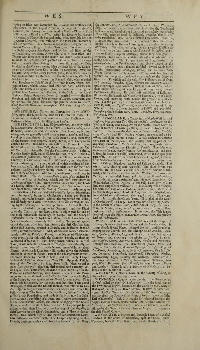 having no IfTuc, was fucceeded by William his Brother’s Son, who ferv’d in the Englifh Army at the Siege of St. Quintin, 4 Maria ■ and having been attainted 2 Edward. VI. procur’d a Reftoration in Blood in 5 Eli-g. After his Deceafe his Honour dcfcended to Thomas his Son and Heir, who, upon his Petition to Queen Elizabeth, was reftor’d to the Place and Precedency oi his Anceftors. This Thomas marry’d Arm, Daughter to Sir Francis Knowles, Knight of the Garter, and Treafurer of the Houfhold to Queen Elizabeth; and by her had Iffue, befides fix Daughters, two Sons, Robert who died without Iffue, and Thomas who fucceeded to the Honor, was made Captain Gene¬ ral of all the Colonies then planted and to be planted in Virgi¬ nia 5 to which place, failing with three Ships and 150 Men, he died in the Voyage, leaving Iffue by Cicely his Wife, Daugh¬ ter to Sir Thomas Shady Knt. befides fix Daughters, Henry his Son and Heir •, which Henry married Ifabel, Daughter of Sir Tho¬ mas Edmonds Knt. Treafurer of the Houfhold to King Charles I. and had Iffue by her Charles his Son and Heir, who married Ann, Daughter ot John Wilde of Dort-Wych in Com. Wigorn, Ser¬ jeant at Law; which Charles had Iffue two Sons, Charles and John, and Cicely a Daughter. John lafl mentioned, being the prefent Lord La-warr, and Groom of the Stole to his Royal Highnefs Prince George of Denmark, married-the fcle Daughter and Heir of John Freeman of London, Merchant, and by her has llfue John. His Lordlhip’s paternal Arms are, Pearl, a Fe^Daucitte Diamond. Hollinfhead. Pol. Virg. Dugdale Ba¬ ron. foe. WESTEURY, a Market and Corporation Town of Wilt- jhire, upon the River Broke, near its Fall into the Avon. ’Tis Capital of its Hundred, and honour d with the Eleftion of two Parliament Men. It is 80 Miles from London. WESTMINSTER, Lat. Weftmonafterium, anciently call’d by a Saxon Name, Thorney ; is a diftinft City from London, as to its Name, Foundation and Government ; but, fince they became contiguous, ’tis generally look'd upon as part of London, and fwal- low’d up in that Name: It lyes Weft from it • and, reckoning all the Suburbs that properly belong unto it, is of a veryconfi- derable Extent. Remarkable, amongft other Things, Firft, For the Royal Palace of White-Hall, the ufual Refidence of our Eng¬ lifh Monarchs. Secondly, For the Parliament-Houfe. Thirdly, For that ftately Hall, called Weflminjler-Hall, where fit the Ci¬ vil Courts of J udicature, during the four Terms of the Year. Fourthly, For the Abby-Church at Weftminjler, and the ftately Chapel adjoining to it; in the firft of which the Kings oi Eng¬ land are crown’d, the laft being the ufual Place for their Se¬ pulture. Laftly, For being chiefly inhabited by the Nobility and Gentry of England, who for the moft part, dwell here in ftately Houfes. The Parliament-Houfe is part of an ancient Pa¬ lace of the Kings oi England, which was moft burnt down in the Reign of Henry VIII. Here the two Houfes meet; the Lords in a Room, called The Houfe of Lords ; the Commons in ano¬ ther from them, called The Houfe of Commons. Adjoining to it, is that ftately Fabrick, WeJlminfler-Hall; for its Dimenfions not to be equal I’d by any in Chrijlendom ; being 270 Foot in Length, and 74 in Breadth, without the Support of one Pillar; and all finely pav’d with Free Stone. This was erefted, as fome lay, by William Rufus, but more probably by Richard II. And were it deferib’d according to its Greatnefs, and the Digni¬ ty of the Courts that are kept there, it might pafsfor one of the moft remarkable Buildings in Europe. But the Glory of Wejlminller is the Abby-Church there, made Collegiate by Queen Elizabeth. Formerly here flood a Temple of Apollo, out of the ruins of which. King Sebert, the firft Chriftian King of the Eaft Saxons, erefted a Church, and dedicated it to St. Peter; as was that before: And, whereas the former was com¬ monly call’d St. Peter’s in Thorney, the Name of Weftminfler- Abbey prevail’d for this with the Common People, as Handing Weftward of St. Paul's: But, being grown ruinous in Traft of Time, it was re-built by Edward the Confeffor, who liberally en¬ dowed it, and furnifli’d it with Monks, remov’d hither from Exeter. Afterwards King Henry III. taking down the Fabrick, erefted it as now it Hands -, except the Enlargements towards the Weft, made by feveral Abbots; and the ftately Chapel, built at the Eaft End thereofby Henry VII. Upon the Diffolu- tion of this Monaftery by King Henry VIII. (then valued at 3471 l. per Annum-,) that King firft erefted here a Deanry, An¬ no 1539. Two Years after, he made it a Bifhop’s See in the Perfon of Thomas Thirleby, who having dilapidated the Patri¬ mony to this See allotted, and Robb'd St. Peter to pay St. Paul, as the Saying is, was tranflated to Norwich, Anno 1550. Thus ended this Bifhoprick, having continued but nine Years; and Middlefex, which was the Diocefe thereof, was reftor’d to Lon¬ don. Queen Mary afterwards made it an Abby again, which fhe bellow’d upon John Fechnam. But her Sifter, Queen Elizabeth, difiolv’d that Foundation, and made it (as it is now) a Colle¬ giate-Church ; confiiling of a Dean, and Twelve Prebendaries; befides feveral Petty-Canons, and others belonging to the Choir. ’Tis oblervable, that the Abbots here had Archiepifcopal Jurif- diftion within their Liberties, the keeping of the Regalia, a chief Service in the King’s Coronation, and a Place in Parlia¬ ment : In all which Rights, lave that of Parliament, the Deans have hitherto fucceeded them. The Chapel adjoining to this Church, and commonly called from the Founder of it, Henry the Seventh’s Chapel, is admirable for its Artificial Workman; ftiip, both within and without; but chiefly for the Tombs and Monuments of feveral of our Kings, and particularly that ofKing Henry VII. being of Brafs lb delicately wrought, that it is net to be parallell’d. Here is alfo a famous Free-School, confiding of 40 Scholars, maintained by the Revenues of this Church, and taught fo much of Human Learning as to make them fit for the Univerfity : To which purpole, there is a yearly Eleftion fer the Ablcft to be fent, fome to ChriJTs Church in Oxford, and 0- thers to Trinity College in Cambrige ; where they have good Al¬ lowances. Eut this is not all that Weftminjler affords worth cur taking notice of: The Copper Statue of King Charles I. ac Charing-Crofs, the New-Exchange , and Exeter-Change in the Strand, the Savoy once a famous Hofpital; feveral Noble men's Houles, (particularly, Montague, Berkley, and Northumberland- Houfes;) and thofe ftately Squares, fill’d up with Nobility and Gentry, are things which redound very much to thefGlory of this City. To which add the vaft New Buildings, rais’d from Tork, Arundel, Worcefter, Ejfex, Newport and Albemarle-Houfes : And others upon new Grounds; fuch as thofe of Sohoe, which alone might make a good large City -, and many more, too nu¬ merous to infift upon. By thefe vaft Additions of Buildings, all fince the Reftapration, Weftminjler is become a City of a large Extent, and makes up with London, the greateft City in Eu¬ rope. .For the particular Government whereof in Civil Matters, there is, firft, an High-Steward, who is ufually one of Prime Nobility : Next, a Deputy Steward, a Bailiff, and two High- Burgejjes ; thefe chofen every Year. Cambdcn. Brit. Monument. Wejlmonafl. foe. WESTMORLAND, a County in the North-Weft Parrs of England, lyes between Torf-jhire on the Eaft, Cumberland on the Weft and North, and Lancashire bn the South. From North to South it reaches in length 30 Miles, in breadth from Eaft to Weft 24. The whole divided into four Wards, called Kendale, Langdale, Eaft and Weft Wards wherein are contained 26 Pa- rilhes, and eight Market Towns : Wliofe ancient Inhabitants were part of the Brigantes, the Country making part of the Heptarchy Kingdom of Northumberland; and now, with part of Cumberland, making the Diocefe of Carlifle. The Name of Weftmorland is got, partly from its Weftern Situation, and part¬ ly from its Moors (or Fells) unmanur’d, which make up a good part of it. ’Tis one of the worft Counties of England, a part of of its Soil being barren : But the Southern Parts contain many fruitful Valleys, Meadows, Arable and Pafture Grounds. The Air is fharp, piercing and healthful. The chief Rivers that water it, are, the Eden, Lon and Ken ; the firft running North¬ ward, and the other two Southward. Weftward are two large Meres; the one call’d Vlles, and the other Winander-Mere -, that bordering upon Cumberland, and this upon Lancafnirc. Of all its Market Towns, Appleby is the only Place privileg’d to lend two Burgeffes to Parliament. This County was firft digni¬ fied with the Title of an Earldom in the Reign of Richard II. by whom Ralph Nevil, Lord of Raby, and Earl-Marfhal, was created Earl of Weftmorland, Anno 1398; which Title conti¬ nued in his Family almoft 200 Years, till it fail’d on the Death of Charles Nevil, in 1584. But it was reviv’d by King James I. in the Perfon of Francis Fane, eldeft Son of Mary, defeended from the Nevils-, who, An. 1624, was created Baron of Burg- herfh, and Earl of Weftmorland: From whom the Title is now devolv’d upon the Right Honourable Charles Fane, the prefent Earl oi Weftmorland. WESTPHALIA, one of the Ten Circles of the Empire of German), between the Lower Saxony and the Low Countries. It comprehends feveral Places, whereof the moft confiderable be¬ longing to the Church, are, the Biihopricks of Munfler, Pader- born, Ofnabruk, Minden, Liege and Firden ; the Archbilhopricks of Vtretcbt and Cambray ; the Abbies oi Stavlot, St. Corne¬ lius Munfter, Corvey, Echternach, Effen, Werden and Hervorden. Amongft the Laicks are, the Dutchies of Juliers, Cleves and Berg, or Mans; the Earldoms of Ooft-Frife, or Eaftern Frife, oi La Marck, Ravenfperg, Sain, Najfaw, Dillemburg, Runckel, Lin- gen, De Mceurs, Bruncjhorjl, Sommerauff, Vinnemberg, Diephole, Schawenbourg, Lippa, Aremberg and Reitberg. There are alfo the Imperial Towns of Collen, Aix-la-capelle, Dortmund, Her- ford, Wefel, Duisbourg, Soeft, Brakel, Warbourg, Lengour, Duren and Cambray. There is alio a Dutchy of Weftphalia that be¬ longs to the Eleftor of Collen. WESTRAM, a Market Town in the County oi Kent, in Sutton Lath, upon the River Darent. WEXFORD, a County in the South of the Kingdom of Ireland, called by the Irifh, Loghagrarm. It is the South part of the Province of Linfter, bounded on the North by the County of Waterford, cut off by the River Barrow. It takes its Name from a great Sea-Port Town on the South-fide of the River Shemalyn, not far from the Souch-eaftern Point oi Ireland, about 20 Miles Eaft of Waterford. This City was the firft place of Strength the Englifh took in Ireland, under R.obert Fifg-Stephens Afiiftant to Richard Earl oiChepflow in 1170: nor was it taken without Re¬ finance by the Grant of Desmond King of Leinfter. 11 was made the firft Englifh Colony. WEYMOUTH, a Market and Borough Town of Cull ford Hundred in the South of Dorfetfhire, upon the Chanel called Weymouth, from the final! River Wye, on the Mouth whereof it is