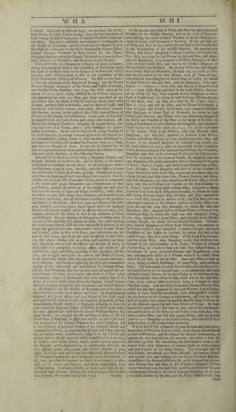 In the fecond and third of Fhilip and Mary he was conflituted Warden of the Middle Marches, and on the i<5th of December next enfuing was made General Warden of all the Marches to¬ wards Scotland, and Governor of Berwick. In the 4th and 5th of Philip and Mary he was join’d with the Earl of Northumberland in the Wardenfhip of the middle Marches. He married two Wives, firA Eleanor Daughter to Bryan Stapleton of WighillCom. Ebor. Efq; by whom he had Thomas his Son and Heir, and Henry, and two Daughters, Joan married to William Pennington of Mon- cafier in Com. Cumbr. Efq; and Anne to Sir Richard Mufgrave of Harcla Caftle Com. Weftmorl. His fecond Wife was Anne Daugh¬ ter to George Earl of Shrewsbury. He died Aug. 23.1568. 10 G/ty. and was fucceeded by his Son Thomas, then 48 Years of Age, who married Anne Daughter to Robert Ear! of Suffex, by whom he had Philip his Son and Heir, and two Daughters, Mary mar¬ ried to-Gower-Com. Ebor. and Anne to William Woolrich of-Com. Suffex Efq; and died in the 14th of Elis', fucceed¬ ed by Philip his Son, who married Frances Daughter to Henry Earl of Cumberland, by whom he had Sir George Wharton Knight of the Bath, who was flain in a Duel by Sir James Stuart, Nov. 8. 1609, and left no Iffue, and Sir Thomas Wharton Kt. a very religious and worthy Gentleman, who married Philadel¬ phia Daughter to R.obert Earl of Monmouth, by whom he had Philip Lord Wharton, and Thomas who was afterwards Knight of the Bath, and Warden of the Mint in the Reign of K. Char. II. being a Gentleman of great Honour and Integrity; now deceas’d. Their Father Sir Thomas died Apr. 17. 20 Jac. in the Life-time of his Father Philip Lord Wharton, who had Iikewife three Daughters, viz. Margaret, married to Edward Lord Wotton, Eleanor to William Thwaits of Long Marfton Com. Ebor. Efq; and Frances to Sir Richard Mufgrave of Edenhall Com. Cumbr. Kt. He died March 26. 1625, and was fucceeded by his Grandfon Phil ip abovemen tioncd, who married threeWives, viz,. Elizabeth, Daughter and Heir to Sir Rowland Wandesford of Pickhay Com. Ebor. Kt. Attorney of the Court of Wards, by whom he had one oiqly Daughter, Elizabeth, married to Robert then Lord Willoughby 0 t'Eresby, Earl of Lindfey, and Lord Great Chamberlain of Eng¬ land-, fecondly, Jane, Daughter and Heir of Arthur Goodwin of Vpper Wincbendon Com. Barfs Efq; a pious and excellent Lady, by whom he hath had IfTue three Sons, Thomas, Goodwin, and Henry, and four Daughters, viz.Anne, married to Will. Carr Efq; a Scotch- to the world with fundry Monuments and Remembrances of their j man, only Son to William Carr Groom of the Bed-Chamber to good Deferts, amongfl the which one of the chiefejl and mofl ufual j K. James, both of them dead without lifue; Margaret to Major hath been the bearing of Signs and Tokens in Shields, called Arms,! I lunch of Pufey Com. Berks Efq; now deceafed, by whom ihe hath the which arc none other things than Evidences and Demonfi rations j lfill living Wharton Dunch Efq; his Heir, and Jane married to cf Prswefs and Valour, diverfly dijhibuted according to the Qualities j-Kerb Efq; Son to Sir Anthony Keck-, the faid Margaret was and Deferts of the Perfons, that fucb Signs and Tokens of the Dili-1 afterwards married to Sir Thomas Seyliard of Boxley Abbey Com. gent, Faithful, and Courageous, might appear before the negligent j Kent, Kt. and Bar. now alfo deceafed; by whom (he hath one Coward and ignorant Subjell, and be an efficient Caufe to move, Jiir, ; Daughter, Mary, married firii to William Thomas of Wenvoe Com. animate, and kindle the Hearts of Men to the Imitation of Vertue \ Glamorgan Efq; by whom ihe hath one only Daughter living, and Noblenefs. We, not minding the Derogation, or taking away of j viz. Anne, Heirefs to a great Eflate; and fecondly to Sir Charles any part of the Authority of fo antient an Order, but rather tendring i Kemeys Knight, by whom Ihe has feveral Children. Philadel- the maintenance thereof Will the fame continually be obferved, to the 1 phia, fourth Daughter to Philip Lord Wharton, was married to intent tb*it fuel: as have done commendable Service to their Prince Sir George Lockhart, now deceafed, a famous Lawyer, and Lord and Country, either in War or in Peace, may both receive due Ho-1 Prefident of the Seffion in Scotland, by whom Ihe hath a Son nour in their Lives, and derive the fame fucceffively to their Pofe- i called George, Heir to a great Eflate. Philip Lord Wharton mar- rity after them : Willing alfo, as a thing moji expedient and necef-; ried for third Wife, Anne, Daughter to the faid William Can fary, that from time to time the Officers and Heralds of Arms, to ! Groom of the Bed-Chamber to K. James, Widow of Edmund whofe Office it is appropriate, to procure, afftgn, and ordain for all I Fopham Efq; by whom he had one only Son called William, a fitch Perfons, Signs and Tokens, according to their Qitalities and De-1 Gentleman of great Accomplifhments and Exportation, who ferts, and do digefl and regiller the fame in their Bonks of Record,; was unfortunately kill’d by a Wound receiv’d in a Duel from to the intent that Honour fuflly won may not be forgotten and drown- Robert Woolfy Efq; he left no lifue. Anne Lady Wharton died in ed in Oblivion. And hereupon confidcring the high and commendable j 1S92, being a comely Perfonage, of great Piety, and excellent Service of Our right-trufiy and well-beloved Sir Thomas Whar- Parts. The Honourable Goodwin V/harton Efq; fecond Son to Phi- t n Kt. Lord Wharton, done in a Service upon and againf Our an- j lip Lord Wharton by his fecond Lady, is yet unmarried, and hath cient Enemies the Scots, at a Road by him made at a Place called rendred himfelf famous for his Knowledge in the Mathematicks. The Honourable Henry Wharton Efq; third Son of the faid Mar¬ riage, died without lifue in Ireland, being a Colonel in their Is feated- It’s join’d to Melcomb Regis, on the other fide of the lame River, by a fair Timber Bridge, fince the Incorporation ol both Towns by Art of Parliament in Queen Elizabeth's time into one Bodv. Yet each is diilinftly reprelented by i ts Burgelfes in the Hcufe of Commons, and Weymouth has the Honour to give the Title of a Vifcount to the Right Honourable Thomas Thynne, created Vifcount Weymouth by King Charles II. See Thynne. For good Harbours upon the Chanel, Falmouth is of note in Corn- wal, Plymouth in Devonfhire, and Weymouth in this County. WHARTON, the Sirname of a Family of great Antiquity, taking Denomination from a fair Lordfhip of that Name upon the Bank of the River Eden in the County 0{Weffmorland, which together with Wharton-Hall, is ftill in the poifeifion of the Right Honourable Philip Lord Wharton. The firA of this Fami¬ ly who was advanced to the Dignity of Peerage, was Sir Thomas Wharton Knight, Governor of the Town and CaAIe of Carlijle, and Warden of the MarPnes, who in 34 Hen. VIII. upon an In- vafion of 15000 Scots, being affifted by Sir William Mufgrave, and appearing but with 300 Men, put them into fuch an ap- prehenfion that the Duke of Norfolk with his whole Army were at hand, prefently fled in Diforder, and the Earls of Caffils and Gleancarn, with others of note, were taken; for which remark¬ able Service, he was, in the 35 th of Hen. VIII. created Baron of V/harton in the County of Weflmorland. In the 36th of Hen.N III. he march’d with the Lord Dacres and others into Scotland, afft- fled at the taking of Dumfriez_, bringing off a great Booty, for¬ cing the Scots to a Treaty, and to give Hoftages for perfor¬ mance of Articles. In the 1 A. of Edward VI. being Warden of the WeA Marches, he entred Scotland again with the Earl of Le¬ nox, Grandfather to King James I. who was then difobliged by theCourtof Scotland, and invaded the Country with 5000 Men, and won the Church of An an. In the 7th of Edward VI. he had an Augmentation of Arms granted by the faid Prince in con- fideration of his Services, in the following Terms. Edward VI. by the Grace of God King of England, France, and Ireland, Defender of the Faith, &c. and in Earth, of the Church of England and Ireland Supreme Head : To all and fingular Nobles and Gentlemen, Kings of Arms, Heralds, and other Officers of Arms unto whom thefe Prefents Jhall come, greeting. Forafmuch as anci¬ ently from the beginning it hath been devifed and ordained, that the valiant and vertuous Alls of excellent Perfons fhould be commended SolemmoiTe, being on S. Katherine’r Eve in the xxxiiij Tear of the Reign of our dear Father King Henry the Eighth, of moft famous Memory; whereas through his noble Governance and valiant Cheval- \ MajeAies Army. And the Right Honorable Thomas Wharton Efq; ry, the chiefejl of all the Nobility of Scotland were either flain or j taken Prifoners, to Our great Honour and Glory. In Confideration whereof, We, by the Advice and good Report of Our right trufty and right entirely beloved Coufn and Counsellor John Duke of Nor¬ thumberland, Knight Marfhal of England, intending to have the fame notified by Signs and Token:' of Nobility fet forth in due order; We have affigned Our well-beloved Servant William Harvey Efq-, alias Norrey, Our principal Herald and King at Arms of all our North Parts of England, to afjign unto and for our faid right trufiy and well-beloved Sir Thomas Wharton Kt. Lord Wharton, and to his Poflerity, in perpetual Memory of his aforefaid worthy and commendable Service, an Augmentation of Signs and Tokens unto his old and ancient Arms, as followeth; (that is to fay) To his faid ancient Arms a Border engrailed Gold, remplifed with Lyons Legs in Saltire, rafed Gules armed. Azure, as more plainly appears in the Margent: which Augmentation, in confideration aforefaid, we have affigned, given, and granted, and by thefe Prefents do give, affign, and grant unto and for Our faid right trufiy and well beloved Sir Thomas Wharton Kt. Lord Wharton, and to his Pojlerity, to ufc, bear, and (hew for evermore in Shield, Coat-Armour, or other- wile, at his Liberty and Pleafure, without any Impediment, Lett, or Interruption. In witnefs whereof, we have caufed thefe Our Let¬ ters to be made Patents. Witnefs Our Self at Greenwich the xxiij Day of April, the feventh Tear of Our Feign. Norrey. * eldeA Son and Heir apparent to the Lord Wharton, is now Comp¬ troller of their MajeAies Houfliold, hath diAinguifh’d himfelf for his Service to his Country in Parliament, and was one of the firA of Quality who joined his prefent MajeAy King William af¬ ter his Defcent upon England when Prince of Orange. He hath been twice married, the firA time to Anne, one of the two Daugh¬ ters and Coheirs to Sir Henry Lee of Dichley Com. Oxon. Bar. who died without I hue, and left him a great EAate; and the fecond time to --Daughter to the Lord Lisburn, who was kill’d by a Cannon-Shot in the Camp before Limerick. WHICH COTE, A Family of great Honour and Antiquity; heretofore of Whichcote in Com. Salop; from thence denominated at firA de Whichcote, and fo written for feveral Generations, as appears by two Inquifiticns poft mortem : one taken 2 Edw. II. the other 44 Edw. III. concerning the Defcendants from a col¬ lateral Line, then Inheritors of certain Lands at Sutton magna and Sutton parva in the fame County. The principal Seat of this Family, for almoA 300 Years laA part, has been at Harpef- well in Com. Line, and belongs now to George Whichcote Elquire, Grandfon to Sir Hamcnd Whichcote Kt. as Sir Hamond was to ano¬ ther Hamond Son and Heir to Tbo. Whichcote Efquire: Which 1 George Whichcote was Son and Heir to William Whichcote Elquire (Lieutenant-Colonel to the Lord Vifcount Molincux, in the Ser¬ vice of K. Charles I.) by Margaret his Wife ( Relirt of Sir John South