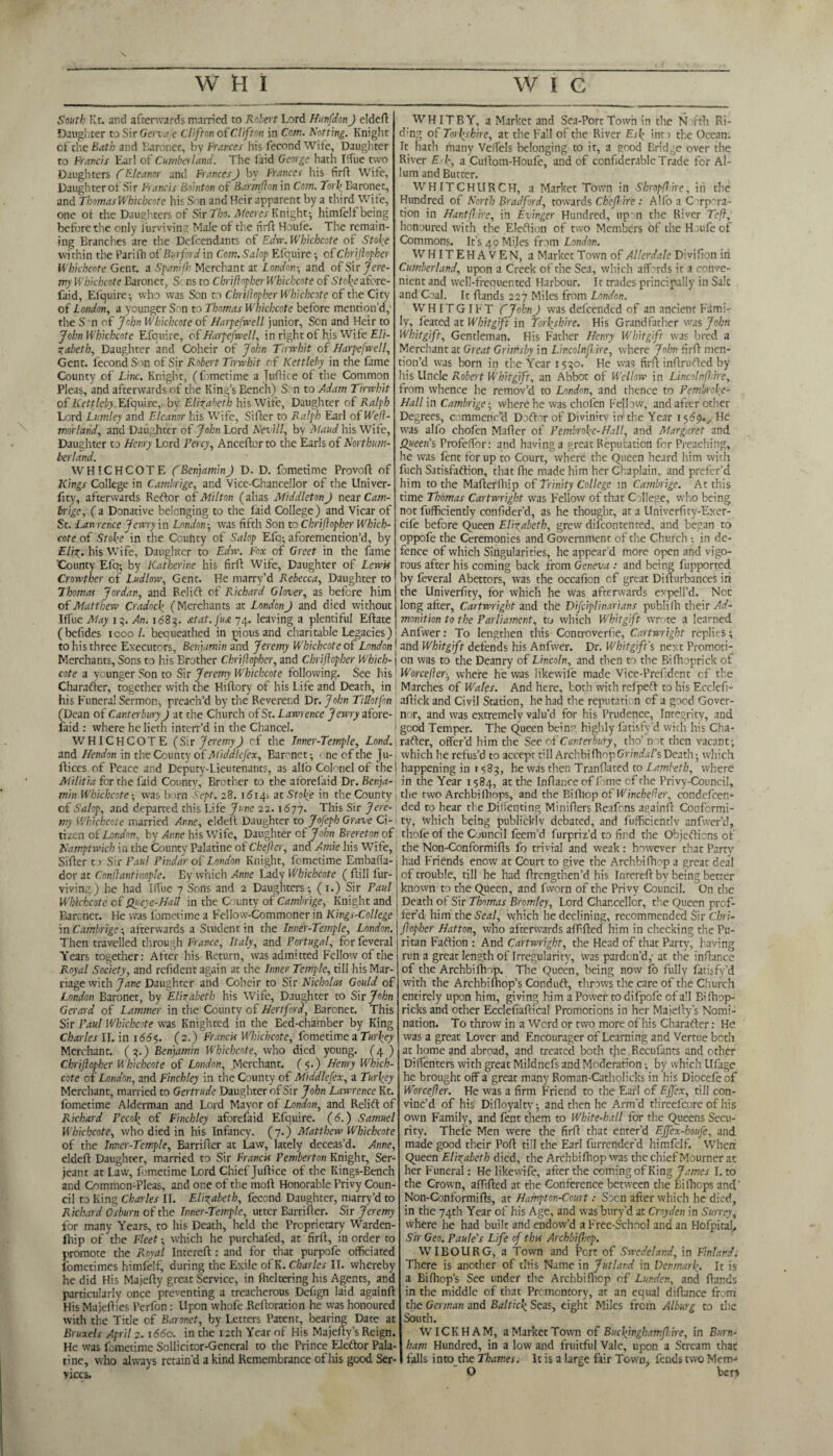 \ South Kt. and afterwards married to Robert Lord Hunfdon) eldeft Daughter to Sir Gervajc Clifton of Clifton in Com. Rotting. Knight of the Bath and Baroncr, by Frances his fecond Wife, Daughter to Francis Earl of Cumberland. The laid George hath Iffue two Daughters (f Eleanor and Frances) by Frances his firft Wife, Daughter of Sir Francis Bointon of Barmfon in Com. Tori’ Baronet, and Thomas Whichcote his Son and Heir apparent by a third Wife, one ot the Daughters of Sir Tho. Meeres Knight- himfelf being before the only lurviving Male of the firft Houle. The remain¬ ing Branches are the Dcfcendants of Edw. Whichcote of Stoke within the Pari(Ti of Burford in Com. Salop Efquire; of Chrijlopher Whichcote Gent, a Spanifh Merchant at London; and of Sir Jere¬ my Whichcote Baronet, S ns to Chrijlopher Whichcote of Stoke nfore- faid, Efquire-, who was Son to Chrijlopher Whichcote of the City of London, a younger S on to Thomas Whichcote before mention’d,- the S'n of John Whichcote of Harpefwell junior, Son and Heir to John Whichcote Efquire, of Harpefwell, in right of his Wife Eli¬ zabeth, Daughter and Coheir of John Tirwhit of Harpefwell, Gent, fecond Son of Sir Robert Tirwhit of Kettleby in the fame County of Line. Knight, (fometime a Juftice of the Common Pleas, and afterwards of the King’s Bench) S. n to Adam Tirwhit of Kettleby Efquire, by Elizabeth his Wife, Daughter of Ralph Lord Lutnley and Eleanor his Wife, Sifter to Ralph Earl ofWejl- morland, and Daughter of John Lord Nevill, by Maud his Wife, Daughter to Henry Lord Percy, Anceftor to the Earls of Northum¬ berland. WHICHCOTE ('Benjamin) D. D. fometime Provoft of Kings College in Cambrige, and Vice-Chancellor of the Univer- fity, afterwards Reftor of Milton (alias Middleton J near Cam¬ brige, ( a Donative belonging to the laid College) and Vicar of St. Lawrence Jewry in London-, was fifth Son to Chrijlopher Which¬ cote of Stoke in the Ccuftty of Salop Efo; aforemention’d, by Eliz. his Wife, Daughter to Edw. Fox of Greet in the fame 'County Efq-, by Katherine his firft Wife, Daughter of Lewis Crowther of Ludlow, Gent. He marry’d Rebecca, Daughter to Thomas Jordan, and Relift of Richard Glover, as before him of Matthew Cradock (Merchants at London J and died without IlTue May iAn. 1683. at at. fust 74. leaving a plentiful Eftate (befides 1000 l. bequeathed in pious and charitable Legacies) ’ to his three Executors, Benjamin and Jeremy Whichcote of London j Merchants, Sons to his Brother Chrijlopher, and Chrijlopher Which- \ cote a younger Son to Sir Jeremy Whichcote following. See his Charafter, together with the Hiftory of his Life and Death, in his Funeral Sermon; preach’d by the Reverend Dr. John Tillotfon (Dean of Canterbury) at the Church of St. Lawrence Jewry afore- laid : where helierh intert’d in the Chancel. WHICHCOTE (Sir Jeremy) of the Tnner-Temple, Lond.\ and Hendon in the County of Middlefex, Baronet-, one of the Ju- ftices of Peace and Deputy-Lieutenants, as alfo Colonel of the! Militia for the laid County, Brother to the aforelaid Dr. Benja¬ min Whichcote ; was b >rn Sept. 28. 16144 at Stoke in the County of Salop, and departed this Life June 22.1677. This Sir Jere¬ my Whichcote married Anne, eldeil Daughter to Jofeph Grave Ci¬ tizen of London, by Anne his Wife, Daughter of John Brereton of Namptwich in the County Palatine of Chef cr, and Amie his Wife, Sifter t) Sir Paul Pindar of London Knight, fometime Embaffa- i dor at Conilantinople. By which Anne Lady Whichcote ( ftill fur- j viving) he had IlTue 7 Sons and 2 Daughters; (1.) Sir Paul j Whichcote cf Queyc-Hall in the Cam tv of Cambrige, Knight and : Barcnet. He was fometime a Fellow-Commoner in Kings-Coltege in Cambrige -, afterwards a Student in the Lnner-Temple, London. Then travelled through France, Italy, and Portugal, for feveral Years together: After his Return, was admitted Fellow of the Royal Society, and refident again at the Inner Temple, till his Mar¬ riage with Jane Daughter and Coheir to Sir Nicholas Gould of London Baronet, by Elizabeth his Wife, Daughter to Sir John Gerard of Lammer in the County of Hertford, Baronet. This Sir Paul Whichcote was Knighted in the Eed-chamber by King Charles II. in 1665. (2.) Francis Whichcote, fometime a Turkey Merchant. (3.) Benjamin Whichcote, who died young. (4 ) Chrifopher Whichcote of London, Merchant. (5.) Henry Which¬ cote of London, and Finchley in the County of Middlefex, a Turkey Merchant, married to Gertrude Daughter of Sir John Lawrence Kt. fometime Alderman and Lord Mayor of London, and Relift of Richard Pecok of Finchley aforefaid Efquire. (6.) Samuel Whichcote, who died in his Infancy. (7.) Matthew Whichcote of the Inner-Temple, Barrifter at Law, lately deceas’d. Anne, eldeft Daughter, married to Sir Francis Pemberton Knight, Ser¬ jeant at Law, fometime Lord Chief Juftice of the Kings-Bench and Common-Pleas, and one of the moft Honorable Privy Coun¬ cil to King Charles II. Elizabeth, fecond Daughter, marry’d to Rickard Osburn of the Inner-Temple, utter Earrifter. Sir Jeremy for many Years, to his Death, held the Proprietary Warden- fhip of the Fleet-, which he purchafod, at firft, in order to promote the Royal Intereft : and for that purpofo officiated fometimes himfelf, during the Exile of K. Charles II. whereby he did His Majefty great Service, in flickering his Agents, and particularly once preventing a treacherous Deftgn laid againft His Majefties Perfon: Upon whole Rcftoration he was honoured with the Title of Baronet, by Letters Patent, bearing Date at Bruxels April 2. 1660. in the 12th Year of His Majefty’s Reign. He was fometime Sollicitor-General to the Prince Eleftor Pala¬ tine, who always retain’d a kind Remembrance of his good Ser¬ vices. WHITBY, a Market and Sea-Port Town in the M i'th Ri- ding of Tork-shire, at the Fall of the River Esk int > the Ocean. It hath many Veffels belonging to it, a good Bridge over the River Ek, a Cuftom-Houfe, and of confiderable Trade for Al- lum and Butter. WHITCHURCH, a Market Town in Shropfire, in the Hundred of North Bradford, towards Ckefire : Alfo a C -rpra¬ tion in Hantfire, in Evinger Hundred, upon the River Tef, honoured with the Election of two Members of the Houfecf Commons. It’s 49 Miles from London. WHITEHAVEN, a Market Town of Allerdale Division id Cumberland, upon a Creek of the Sea, which affords it a conve¬ nient and well-frequented Harbour. It trades principally in Sale and Coal. It ftands 227 Miles from London. WHITGIFT fjobnJ was defeended of an ancient Fami¬ ly, feared at Whit gift in Torkshire. His Grandfather was John Whitgift, Gentleman. His Father Henry Whitgift was bred a Merchant at Great Grimsby In Lincolnf.ire, where John firft men¬ tion’d was born in the Year 1550. He was firft inftrufted by his Uncle Robert Whitgift, an Abbot of Wcllow in Lincoln fire, from whence he remov’d to London, and thence to Pembroke- Hall in Cambrige -, where he was chofen Fellow, and after other Degrees, commenc’d Doftnr of Divinity iir the Year 1569.., He was alfo chofen Mafter of Pembroke-Hall, and Margaret and Queen’s ProfefTor: and having a great Reputation for Preaching, he was font for up to Court, where the Queen heard him with fuch Satisfaction, that fhe made him her Chaplain, and prefer’d him to the Mafterlhip of Trinity College in Cambrige. At this time Thomas Cartwright was Fellow of that College, who being not fufficiendy confider’d, as he thought, at a Univcrfity-Exer- cife before Queen Elizabeth, grew difoontented, and began to oppofe the Ceremonies and Government of the Church -, in de¬ fence of which Singularities, he appear’d more open and vigo¬ rous after his coming back from Geneva : and being fupported by feveral Abettors, was the occafion cf great Difturbances iri the Univerfity, for which he was afterwards ex pel I’d. Noc long after, Cartwright and the Difeiplinarians publith their Ad¬ monition to the Parliament, to which Whitgift wrote a learned Anfwer: To lengthen this Controverfie, Cartwright replies; and Whitgift defends his Anfwer. Dr. Whitgift's next Promoti¬ on was to the Deanry of Lincoln, and then to the Bifhoprick of Worcefer-, where he was likewife made Vice-Prefdent cf the Marches of Wales. And here, both with refpeft to his Ecclefi- aftick and Civil Station, he had the reputati n of a good Gover¬ nor, and was extremely valu’d for his Prudence, Integrity, and good Temper. The Queen bein'- highly fatisfy d with his Cha¬ rafter, offer’d him the See of Canterbury, tho’ not then vacant; which he refus’d to accept till ArchbifhopGnWs/’s Death; which happening in 1583, he was then Tranflated to Lambeth, where in the Year 1584, at the lnftar.ee of fame cf the Privy-Council, the two Archbi (hops, and the Bi fhop of Wincheder, condefcen- ded to hear the Didenting Minifters Reafrns againft Conformi¬ ty, which being publicklv debated, and fufficientlv anfwer’d, thofo of the Council feem’d furpriz’d to find the Objefticns of the Non-Conformifts fo trivial and weak: however that Party had Friends enow at Court to give the Archbi fhop a great deal of trouble, till he had ftrengthen’d his Inrereft bv being better known to the Queen, and fvvorn of the Privy Council. On the Death of Sir Thomas Bromley, Lord Chancellor, the Queen prof¬ fer’d him the Seal, which he declining, recommended Sir Chri¬ fopher Hatton, who afterwards afffted him in checking the Pu¬ ritan Faftion : And Cartwright, the Head of that Party, having run a great length of Irregularity, was pardon’d,-at the inftance of the Archbiftnp. The Queen, being now fo fully fatisfy’d with the Archbiftiop’s Conduft, throws the care of the Church entirely upon him, giving him a Power to difpofe of all Bifhop- ricks and other Ecclefiaftical Promotions in her Majefty’s Nomi¬ nation. To throw in a Word or two more of his Charafter: He was a great Lover and Encourager of Learning and Vertue both at home and abroad, and treated both tjie Recufants and ether Diffenters with great Mildnefs and Moderation; by which Ufage he brought off a great many Roman-Catholicks in his Diocefo of Worcefer. He was a firm Friend to the Earl of Ejfex, till con¬ vinc’d of his Difloyalty; and then he Arm'd threefcore of his own Family, and font them to White-ball for the Queens Secu¬ rity. Thefe Men were the firft that enter’d Ejfex-houfe, and made good their Poft till the Earl furrender’d himfelf. When Queen Elizabeth died, the Archbi fhop was the chief Mourner at her Funeral: He likewife, after the coming of King James I. to the Crown, aflifted at the Conference between the Eifhops and' Non-Conformifts, at Hampton-Court: Socn after which he died, in the 74th Year of his Age, and was bury’d at Croyden in Surrey, where he had built and endow’d a Free-School and an Hofpical, Sir Geo. Paule’s Life of this Archbifop. WIBOURG, a Town and Pert of Swedeland, in Finland. There is another of this Name in Jutland in Denmark. It is a Bifhop’s See under the Archbifhop of Lur.den, and ftands in the middle of that Promontory, at an equal diftance from the German and Baltick Seas, eight Miles from Alburg to the South. WICKHAM, a Market Town of Buckinghamfire, in Burn¬ ham Hundred, in a low and fruitful Vale, upon a Stream that falls into the Thames. It is a large fair Town, fends two Mem-* O bert