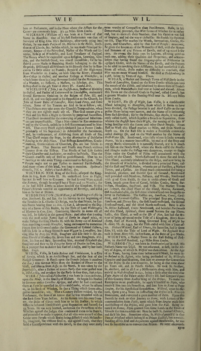 bcrs m Parliament, and is the Place where the Affixes for the Count are commonly kept. It’s 52 Miles from London. WICKHAM CWilliam of) was born at a Town of that Name in Hunt (hire. One of his firft: Preferments was that of Surveyor of King Edw. III.’s Buildings •, afterwards going into Orders, he was made Farfon of St. Martin's in the Fields, Arch¬ deacon of Lincoln, &c. befides which, he was made Principal Se¬ cretary, Keeper of the Privy-Seal, Maher of the Wards and Li¬ veries, Eifhop of Wincbeder, and Lord Treafurer of England. The Money which he expended upon Religion, Learning, Cha¬ rity, and the Publick Good, was almofl incredible; for he be¬ llow’d 20000 Marks in Repairing Houfes belonging to the Bi- fhoprick; Difcharg’d all Prifoners in hisDiocefe that lay in Exe¬ cution for Debt under 20 Pounds; Repair’d all the High-ways from Wincbeder to London, on both fides the River; Founded Mew-College in Oxford, and another College at Winchefttr; in which latter there is a large Revenue fettled for the Maintenance of a Warden, 10 Fellows, 2 Mahers, 70 Scholars, foe. This Bi(hop died in the 4th Year of Henry IV. Cambd. Brit. WICKLIFFE CJohn J an Englifh-man, Doftor of Divinity in Oxford, and Farfon of Lutterworth in Lincolnfhire, maintain’d feveral Erroneous Opinions in the Reigns of Edw. III. and Rich. II. and was fupported in his Oppofition to the Church, by John of Gaunt Duke of Lancajler, Henry Lord Percy, and fome others. Some of his Tenents are Laid to be as follow; viz. “ That Princes may take away the Church’s Temporalities, when “ they are not rightly made ufe of. That God cannot give a “ Man and his Heirs a Right to Govern by perpetual Succeffion. “ That Deeds invented for the conveying of perpetual Inheritan- “ ces are impracticable. That a Man cannot be Excommunica- “ ted by the Church, unlefs he is firft Excommunicated by him- “ felf. That every Prieft rightly Ordain’d has a Power (inde- “ pendently of his Superiors) to Adminifter the Sacrament, “ and, by confequence, of Abfolving from all kinds of Sin. “ That Chrift meant the Pope, by the Abomination of Deflation “./landing in the Holy Place. That Bi flops Benedictions, Confir- <c mations, Confecrations of Churches, foe. are but Tricks to “ get Money. That Deacons and Priefts may Preach without “ Licence from the Bilhop. That Priefts of bad Life forfeit “ their Character and Authority, or ceafe to be Priefts. That the “ Church confifts only of Perfons predeftinated. That ’tis no “ Sacrilege to take away Things conl'ecrated to Religion. That “ People ought not to pay Tythes to immoral Parifh-Priefts. And many others of this kind, too long to mention. Spelman’s Councils, Vol. 1. Fuller’s Cburch-Hiflory, foe. W ICTERIC XXII. King of the GoHasgufurped the King¬ dom in dog, from Limba II. He underftood how to Fight,' but not fo well how to Conquer. He had feveral Wars againft the Romans, though he reign’d but 6 Years and 1 o Months -, for as he had kill’d Limba to allure himfeif the Kingdom, fo this Prince’s Friends watch’d an opportunity of Revenge, and kill’d him as he fate at Dinner. WIDDRINGTON (SirWilliam) of Widdringtm Caftle in Com. Nor thumb. Kt. and Bar. for his Service in tie beginning of the Troubles in K. Charles I.’s Reign, was by that Prince, by Let¬ ters Patent bearing Date 10 Nov. 19 Car. I. advanced to the Dig¬ nity of a Baron of this Realm, by the Title of Lord Widdrington of Blantney in Com. Line. Continuing likewife in Arms till all was loft, he fuffer’d in the general Ruin: And after that pyning with the moft noble James Earl of Derby in Augujl 16 $1, to make PaiTage for King Charles II. with his Army out of Scotland then marching towards Worcefter, being encountred by numerous Forces fent by Cromwel under the Command of Colonel Lilburn, loft his Life in a fharp Skirmifti near Wiggan in Lancafhire, lea¬ ving liTue by Mary his Wife, Daughter and foie Heir to Sir Ai 1- thony Thorold of Blantney Kt. feven Sons and two Daughters. Wil¬ liam, his Sen and Heir, fucceeding him, married Elizabeth the Daughter and Heir to Sir Peregrine Bertu of Eveden in Com. Line. Kt. a younger Son to Robert late Earl of Lindfey, and by her hath Ilfue. Dugd. WIDIN, Vidin,- in Latin Bydena and Viminiacum, is a City of Servia, which is an Archbifhop’s See, and the Seat of the Turfijh Governor : It ftands upon the Danube (where it receives the Lon J nine German Miles from the Borders of Thrace to the Weft, and fifteen from Rif a to the North. It was taken by the Imperialijls, after a Defeat of 10000 Turfs that were pofted near it, Oilob. 1689. and re-taken by the Turks in four days, Sept.1690. WIER C John called Pifcinarm J was born in 1515 at Grave, upon the Meufe, in the Dutchy of Brabant. He began his Studies in Germany under Cornelius Agrippa, and after he had continued them at Paris he travelled in Africa and Candia, where he allures us, in his Book of Witches, he faw a Thing which feems alto¬ gether incredible; viz. That a Country Fellow voided, by the Fundament, the Iron of an Arrow that he was wounded with in the Back fome Years before. At his Return into his own Coun¬ try, the Duke of Cleves took him to be his Doftor; in which Office he behaved himfeif with great Reputation and Succefs for 33 Years. He was very learned, undertook the Prcteftion of the Witches againft the Judges that condemn’d them tobeEurn’d, and pretended to make i t appear, that all who were accus’d of that Crime were People whofe Brains being difturb’d with Melancho¬ ly, imagined, but without Reafon, and againft Truth, that they held a Correfpondence with the Devil; lo that they were really more worthy of Compaffion than Punifhment. Bodin, in his Demonomania, pretends, that Wier favoured Witches for no other end, but to encreafe their Number; that his Opinion was full of Impiety, and led the way to Atheifm: He founds his Opinion on this, That Wier teaches the Words, Invocations, Circles, Fi¬ gures, and Charafters, ufed by that fort of People : moreover, he gives the Inventory of the Monarchy of Hell, with the Names and Sirnames of 572 Princes of Devils, and of 7405926 leiTer ones. He counts the little ones by Legions, allowing 5666 to each one, adding their Qualities and Properties; and acknow¬ ledges that having found the Steganographia of Trithemm in Agrippa’s Clofet, with the Names of the Devils, and the Prayers to be ufed in invoking their Affiftance, he had tranferib’d it all. From all which, Bodin makes no difficulty to conclude, that Wier was no mean Wizard himfeif. He died at Tecflembourg in 1588, being 73 Years of Age. Thuan. WIGAN, a Market and Borough Town of Weft Derby in the South of Lancafhire, feated on the River Dowles which runs into the mouth of the Ribble, and inhabited by divers forts of Tradef- men, whofe Manufaftures find vent at home and abroad. About this Town are the choiceft Coals in England, called Canvel-, but a greater Wonder is the Burning-Well near it. It’s 195 Miles from London. WIGHT, The Ifle of Wight, Lat. Veil is, is a confiderable Tftand belonging to Hampfhire, from which it feems to have been divided, the Paflage betwixt it and Hurft Caftle on the op¬ posite Shore being very narrow, and the Name of it intimating fome fuch Di vifion; for by the Britains, fays Heylin, it was anci¬ ently called Guith, which fignifies a Breach or Separation, from whence the Englifh have their Wight, the turning of Gu into W being familiar with the Saxons and other Dutch People. From Eaft to Weft this Ifland reaches 20 Miles, and from North to South 12. On the Eaft fide it makes a Peninfula commonly- called Binbrige IJle, and on the Weft another by the Name of Frefh-Water Ijle. Southward, efpccially where it looks towards France, ’tis in a manner inacceffible, by reaf n of the fteep and craggy Rocks wherewith it is naturally fenced; nor is it much lels fife on the North-Weft, where the Rocks call’d the Needles and Shingles make the Paftage very dangerous, except to fingle Ships vnder the Conduft of Pilots well acquainted with the Ccurfe of the Chanel. Norch-Eaftward ’tis more flat and level. This Ifland, anciently inhabited by the Belga, and now being in the Diocefe of Winchefter, is divided into 2 principal Parts, cal¬ led the Eaft and Weft Maiden, wherein are 36 Pariihes, 4 Market Towns, and 4 Caftles. An Ifland much commended for being a healthful, pleafant, and fruitful fpot of Ground; Northward well provided with Meadows, Paftures, and Woods; Southward with g od Corn Fields, fo that it yields plenty of Grafs and Corn, breeds great ftore of Cartel, befides Conies, Hares, Par¬ tridges, Pheafants, Sea-Fowl, and Fifb. The Market Towns are Newport, the chief Place of the Ifland, Newton, Tat mouth, and Sandbam-Caflle, the firft three whereof fend two Burgeilesto ferve in Parliament. The Caftles are, Sandham, Cowes, Carif- brook, and Tarmouth Caftles. The principal Bays are, Compton, Sandham, and Thorney Bay; the firft South-weftward, the fecond South-eaft ward, and the third North-weftward. Here is alfo St. Helens Eaftward, Cowes Northward, and betwixt Portfmouth and this Ifland, Spithead; three noted Stations for our Fleets. Laftly, this Ifland, as well as the Ifle of Man, has had the Ho¬ nour of being advanced to the Title of a Kingdom, Henry Beau¬ champ, Earl of Warwick, being Crowned King of Wight by K. Henry VI. An. 1445. but the Title ended with him 2 Years af¬ ter. Richard Widevil, Earl of Rivers, his Succeilor, had it from Edw. VI. with the Title of Lord of Wight. Sir Reginald Bray took it from Henry VII. in Fee Farm, at the Rent of 300 Marks. WIGHTON, a Market Town in the Eaft Riding of Tor\- fhire, in Hart hill Hundred, 147 Miles from London. WILBROD fSt.J was born in Northumberland in 658. His Father’s Name was Vigil. He was educated, at firft, in the Ab¬ bey of Nippon, of which Sr. Wilfrid was then Abbot. At the Age of 20 Years, having fome time before turn’d Monk, he went in¬ to Ireland to St. Egbert, who being perfuaded of St. Wilbrod’s Capacity and Qualifications, fent him to attempt the Converfion of the Frifons in the Low-Countries, he being at that time about 30 Years old, and in Priefts Orders. He took St. Suidbert, St. Adelbert, and in all 8 or 9 Miffionaries along with him, and arriv’d in Weft-Friefland in 690, being a little after the time thac Pepin Maire of the Palace under Thierry III. had Conquer’d part of this Country from Radbod King of the Frifons. To make his Enterprize more practicable, he apply’d himfeif to Pepin, who receiv’d him into his Protection, and lent him to Rome to Pope Sergiw, for his Apoftolical Benediction. Wilbrod, upon his Re¬ turn, fpent 3 or 4 Years in inftruCting the Frifons in K. Thierry's. Dominions, and converted a great number of them. Upon this Succefs he took another Journey to Rome, with Letters of Re¬ commendation from Pepin-, upon which Pope Sergius made him Archbiftiop of the Frijons, and gave him the Pall. Being re¬ turn’d to France, Fepin granted him fome Lands in the Town of Vtrecht for him to refide on: Here he built St. Saviour’s Church, and fix’d his See. Sometime after, St. Wilbrod preach’d in thac Part of Friefland which belong’d to Prince Radbod-, but notwith- ftunding all his Zeal and Arguments againft Heathenifm, he was not fo fuccefsful as to convert that Prince. He went afterwards iipon