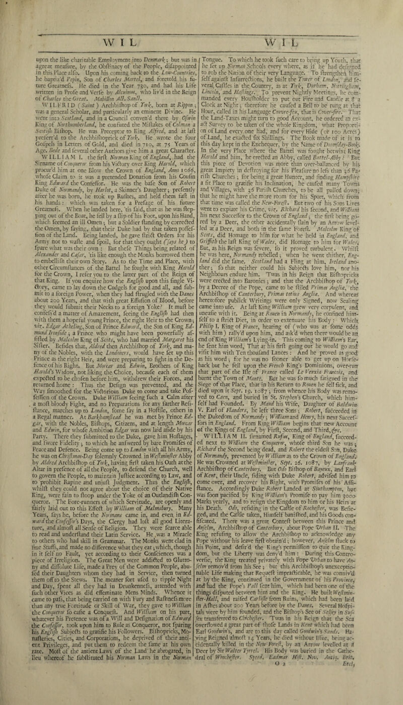 upon chc like charitable Employment into Denmark but was in agreat meafure, by the Obftinacy of the People, difappointed in this Tlace alfo. Upon his coming back to die Low-Countries, he baptiz’d Pepin, Son of Charles Martel, and foretold his fu¬ ture Greatncfs. He died in the Year 730, and had his Life written in Profe and Verfe by Alcuinw, who liv’d in the Reign of Charles the Great. Mabillon Att.Sanll. WILFRID (Saint) Archbilhopof Tori:, born at Rippon was a general Scholar, and particularly an eminent Divine. He went into Scotland, and in a Council conven’d there by Ofwin King of Northumberland, he confuted the Miftakes of Colman Tongue. To which he took fuch care to bring up Youth, that Scniifl) Billiop. He was Preceptor to King Alfred, and at laf preferr’d to the Archbifhoprick of 7br£. He wrote the four Golpels in Letters of Gold, and died in 710, at 75 Years of Age. Bede and feveral other Authors give him a great Character. WILLIAM I. the firrt Norman King of England, had the Sirname of Conqueror from his Viftory over King Harold, which procur’d him at one Blow the Crown of England, Anno 1066, whofe Claim to it was a pretended Donation from his Coufin King Edward the Confeffor. He was the bafe Son of Robert Duke of Normandy, by Harlot, a Skinner’s Daughter; prefently after he was born, he took up Rufhes, and held them fart in his hands: which was taken for a Prefage of his future Greatncfs. When he landed here, ’tis Laid, that as he wasftep- ping out of the Boat, lie fell by a flip of his Foot, upon his Hand, which feemed an ill Omen • but a Soldier rtanding by corrected the Omen, by faying, that their Duke had by that taken poiTef- fion of the Land. Being landed, he gave drift Orders for his Army not to wafte and fpoil, for that they ought ffays heJ to fpare what was their own : But thefe Things being related of Alexander and C&far, ’tis like enough the Monks borrowed them toembellifh their own Story. As to the Time and Place, with other Circumftances of the Battel he fought with King Harold for the Crown, I refer you to the latter part of the Reign of that King. If you enquire how the Englifb upon this fingie Vi¬ ftory, came to lay down the Cudgels for good and all, and fub- mit to a foreign Power, when they had rtrugled with the Danes about 200 Years, and that with great Effufion of Blood, before they would fubmit their Necks to a foreign Yoke? It mull be contefs’d a matter of Amazement, feeing the Englijl) had then with them a hopeful young Prince, the right Heir to the Crown; vi%. Edgar Atheling,Son of Prince Edward, the Son of King Ed¬ mund Ironfide ; a Prince who might have been powerfully af- rtrted by Malcolm King of Scots, who had married Margaret his Sifter. Bcfides that, Aldred then Archbilhop of Tori’, and ma¬ ny of the Nobles, with the Londoners, would have fet up this Prince as the right Heir, and were preparing to fight in the De fence of his Right. But Morcar and Edwin, Erochers of King Harold’s Widow, not liking the Choice, becaufe each of them expo fled to be chofen before him, withdrew their Forces, and returned home : Thus the Defign was prevented, and the Way fmoothed for the Victorious Duke to come and take Pof- fertion of the Crown. Duke William feeing fuch a Calm after . a moll bloody Fight, and no Preparations for any farther Refi¬ nance, marches up to London, fome fay in a Hollile, others in a Regal manner. At Barkliamjlead he was met by Prince Ed¬ gar, with the Nobles, Bilhops, Citizens, and at length Morcar and Edwin, for whofe Ambition Edgar was now laid afide by his Party. There they fubmitted to the Duke, gave him Hortages, and fwore Fidelity •, to which he anfwered by bare Promifes of Peaceand Defence. Being come up to London with all his Army, he was on Chrijlmas-Day folemnly Crowned in WeflminJler Abby by Aldred Archbilhop of Tori’, having firll taken his Oath atthe Altar in prelence of all the People, to defend the Church, well to govern the People, to maintain Juftice according to Law, and to prohibit Rapine and unjurt Judgment. Thus the Englijl), whilft they could not agree about the choice of their Native King, were fain to rtoop under the Yoke of an Outlandilh Con¬ queror. The Fore-runners of which Servitude, are openly and fairly laid out to this Effeft by William of Malmsbury. Many Years, fays he, before the Normans came in, and even, in Ed¬ ward the Confejfor’s Days, the Clergy had loll all good Litera¬ ture, and almoft all Senfe of Religion. They were fcarce able to read and underhand their Latin Service. He .was a Miracle to others who had skill in Grammar. The Monks went clad in fine Stuffs, and made no difference what they eat; which, though in it felf no Fault, yet according to their Confidences was a piece of Irreligion. The Great Men were addifted to Glutto¬ ny and diffolute Life, made a Prey of the Common People, abu- led their Daughters whom they had in Service, then turned them off to the Stews. The meaner fort ufed to tipple Night and Day, fpent all they had in Drunkennefs, attended with fuch other Vices as did effeminate Mens Minds. Whence it came to pafs, that being carried on with Fury and Ralhnefsmore than any true Fortitude or Skill of War, they gave to William the Conqueror fo eafie a Conqucrt. And William on his part, whatever his Pretence was of a Will and Defignation of Edward the Confeffor, took upon him to Rule as Conqueror, not fparing his Englijl> Subjects to gratifie his Followers. Bilhopricks, Mo- narteries. Cities, and Corporations, he deprived of their anti- ent Privileges, and put them to redeem the fame at his own rate. Molt of the antient Laws of the Band he abrogated, in lieu whereof he fubflituted his Norman Laws in the Norman he fet up Norman Schcols every where, as if he had defined to rob the Nation of their very Language. To ftrengtheii him- felfagainit Infurreftions, he built the Tower of London, and fe¬ veral, Cartles in the Country, as at TorJ, Durham, Nottingham, Lincoln, and Hqflirgs. To prevent Nightly Meetings, he com¬ manded every Houfholder to put out Fire and Candle at 8 a Clock at Night; therefore he caufed a Bell to be rung at that Hour, called in his Language Couvre-feu, that is Cover-fire. That the Land-Taxes might turn to good Account, he ordered an cx- aft Survey to be taken of the whole Kingdom, what Proporti¬ on of Land every one had, and for every Hide (of too Acres) of Land, he exafted fix Shillings. The Book made of it is to this day kept in the Exchequer, by the Name of Doomfday-Bool:. In the very Place where the Battel was fought betwixt King Harold and him, he erefted an Abby, called Battel-Abby : But this piece of Devotion was more than over-ballanced by his great Impiety in dertroyingfer his Pleafure no lefs than 2,6 Pa-« rifh Churches; for being a great Hunter, and finding Hampfioirc a fit Place to gratifie his Inclination, he caufed many Towns and Villages, with 3d Parifh Churches, to be all pulled down; that he might have the more room for his Sport, which-from that time Was called the New-Forefl. But two of his Sons Liver, wmt to expiate his Crime, viy. Richard his fecond, and William his next Succelfor to the Crown of England; the firrt being go¬ red by a Deer, the other accidentally flain by an Arrow level¬ led at a Deer, and both in the fame Forert. Malcolm King of Scots, did Homage to him for what he held in England, and Griffith the I aft King 0 f Wales, did Homage to him for Wales. Eut, as his Reign was fevere, fo it proved turbulent. Whilrt he was here, Normandy rebelled; when he went thither, Eng¬ land did the fame. Scotland had a Fling at him, Ireland ano¬ ther; fo that neither could his Subjects love him, nor his Neighbours endure him. ’Twas in his Reign that Bilhopricks were erefted into Baronies; and that the Archbifhop of Tori’, by a Decree of the Pope, came to be rtiled Primas Anglia, the Archbifhop of Canterbury, Primas totius Anglia. And whereas heretofore publick Writings were only Signed, now Sealing came intoufe. At luft King William grew very corpulent, and uneafie with it. Eeing at Rouen in Normandy, he confined him- felf to a ftrift Diet, in order to extenuate his Body : Which Philip I. King of Franco, hearing of (who was at fome odds with him) rally’d upon him, and ask’d when there would be an end of King William’s Lying-in. This coming to William’s Ear, he fent him word, That at his firrt going out he would go and vifit him with Ten thoufand Lances: And he proved as good as his word; for he was no fooner able to get up on Horfe- back but he fell upon the French King’s Dominions, over-run that part of the Ifle of France called Le Vev.xia Francois, and burnt the Town of Mante. But he was fo much fatigued in the Siege of that Place, that in his Return to Rouen he fell fick, and died upon it Sept. 19. 1087 ; from whence his Body was remo¬ ved to Caen, and buried in St. Stephen’s Church, which him- felf had Founded. Ey Maud his Wife, Daughter of Baldwin V. Earl of Flanders, he left three Sons; Robert, fucceeded irt the Dukedom of Normandy; William and Henry, his next Succef- forsin England. From King William begins that new Account of the Kings of England, by Firll, Second, and Third, (fire. WI L*L IA M II. firnamed Rufus, King of England, fucceed¬ ed next to William the Conqueror, whofe third Son he was; Richard the Second being dead, and Robert the eldert Son, Duke of Normandy, prevented by William as to the Crown of Englanda He was Crowned at Wejlminfler, Sept. 26. 1087, by Lanfranb Archbifhop of Canterbury. But Odo Bifhop of Bayeux, and Earl of Kent, their Uncle, fiding with Duke Robert, advifed him to come over, and recover his Right, with Promifes of his AiTt- :lance. Accordingly Duke Robert Landed at Southampton, but was foon pacified by King William’s Promife to pay him 3000 darks yearly, and to refign the Kingdom to him or his Heirs at lis Death. Odo, refiding in the Caftle of Rochefier, was Belie¬ ved, and the Cartle taken, Himfelf banilhed,and his Goods con- fifeated. There was a great Conteft between this Prince and Anfelm, Archbilhop of Canterbury, about Pope Vrban II. The Ting refufing to allow the Archbifhop to acknowledge any Pope without his leave firrt obtain’d; however, Anfelm ftuck to lis Point, and defir'd the King’s permiflion to quit the King¬ dom, but the Liberty was deny’d him: During thisContro- verfie, the King treated privately with Pope Vrban to have An¬ felm remov’d from his See; but this Arclibi(hop’s unexceptio¬ nable Life making that Requeii imprafticable, he was conniv’d at by the King, continued in the Government of his Province, and had the Pope’s Pall fent him, which had been one of the things difputed between him and the King. He built Weflmin- fler-Hall, and raifed Carlifle from Ruins, which had been laid in Allies about 200 Years before by the Danes. Several Hofpi- taJs were by him founded, and the BiChop's See of Sclfey in Suf- fex transferred to Chickejler. ’Twas in his Reign that the Sea overflowed a great part of thofe Lands in Kent which had been Earl Goodwin’s, and are to this day called Goodwin's Sands. Ha ving Reigned almoft 14 Years, lie died without Kfue, being ac¬ cidentally killed in the New Foreft, by an Arrow levelled at i. Deer by Sic Walter Tyrrel. His Body was buried in the Cathe¬ dral of Wine better. Speed. Eadmar Hill. Nov. Ant in. Brit, © a Etch