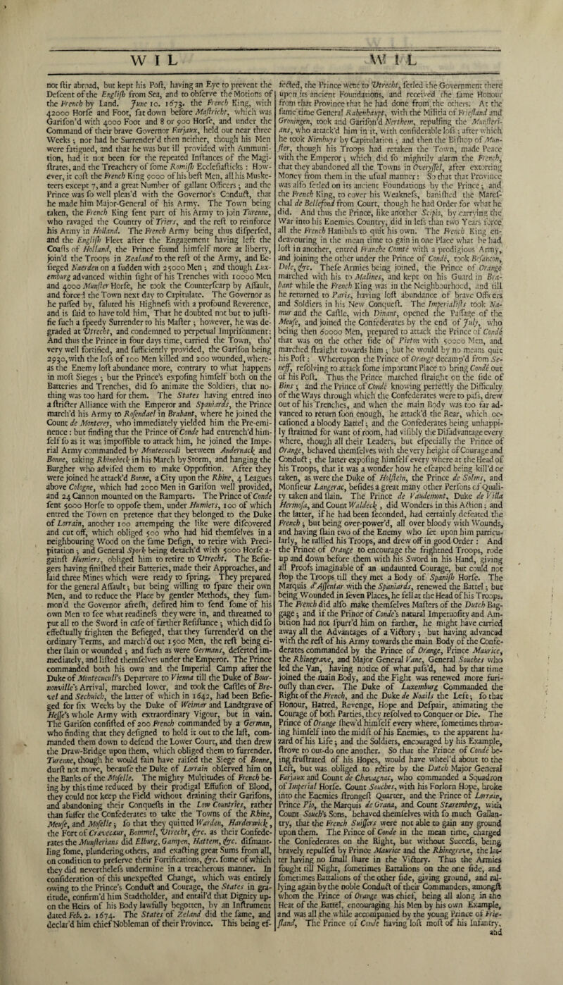 not ftir abroad, but kept his Port, having an Eye to prevent the Defcentofthe Englifh from Sea, and toobferve the Motions of the French by Land. June io. 1673. the French King, with 42000 Horfe and Foot, fat down before Majhricht, which was Garifon’d with 4000 Foot and 8 or poo Horfe, and under the Command of their brave Governor Farjaux, held out near three Weeks; nor had he Surrender’d then neither, though his Men were fatigued, and that he was but ill provided with Ammuni¬ tion, had it not been for the repeated Inftances of the Magi- ftrates,and the Treacher)' of fome Romifh Ecclefiafticks: How¬ ever, it colt the French King 9000 of his belt Men, all his Muske¬ teers except 7, and a great Number of gallant Officers; and the Prince was fo well pleas’d with the Governor’s Conduft, that he made him Major-General of his Army. The Town being taken, the French King fent part of his Army to join Turenne, who ravaged the Country of Triers, and the reft to reinforce his Army in Holland. The French Army being thus difperfed, and the 'Englifh Fleet after the Engagement having left the Coafis of Holland, the Prince found himfelf more at liberty, join’d the Troops in Zealand to the reft of the Army, and Be- fieged Naerden on a fudden with 25000 Men •, and though Lux¬ emburg advanced within fight of his Trenches with 10000 Men and 4000 Munfter Horfe, he took the Counterfcarp by Alfault, and forced the Town next day to Capitulate. The Governor as he palfed by, faluted his Highnefs with a profound Reverence, and is faid to have told him, That he doubted not but to jufti- fie fuch a fpeedy Surrender to his Malter however, he was de¬ graded at Vtrecht, and condemned to perpetual Imprifonment: And thus the Prince in four days time, carried the Town, tho’ very well fortified, and fufficiently provided, the Garifon being 2930, with the lofs of 100 Men killed and 200 wounded, where¬ as the Enemy loft abundance more, contrary to what happens in moft Sieges; but the Prince’s expoling himfelf both on the Batteries and Trendies, did fo animate the Soldiers, that no¬ thing was too hard for them. The States having entred into a ftrifter Alliance with the Emperor and Spaniards, the Prince march’d his Army to Rofendael in Brabant, where he joined the Count de Monterey, who immediately yielded him the Pre-emi¬ nence : but finding that the Prince of Conde had entrench’d him¬ felf fo as it was impoffible to attack him, he joined the Impe¬ rial Army commanded by Montecuculi between Andernacf and Bonne, taking Rhinebecf in his March byStorm, and hanging the Burgher who advifed them to make Oppofition. After they were joined he attack’d Bonne, a City upon the Rhine, 4 Leagues above Cologne, which had 2000 Men in Garifon well provided, and 24 Cannon mounted on the Ramparts. The Prince of Conde fent 5000 Horfe to oppofe them, under Humiers, 100 of which entred the Town on pretence that they belonged to the Duke of Lonain, another xoo attempting the like were difeovered and cut off, which obliged 500 who had hid themfelves in a neighbouring Wood on the fame Delign, to retire with Preci¬ pitation ■, and General Spork being detach’d with 5000 Horfe a- gainft Humiers, obliged him to retire to Vtrecht. The Befie- gers having finilhed their Batteries, made their Approaches, and laid three Mines which were ready to fpring. They prepared for the general Alfault; but being willing to fpare their own Men, and to reduce the Place by gentler Methods, they fum- mon’d the Governor afrefh, defired him to fend fome of his own Men to fee what readinefs they were in, and threatned to put all to the Sword in cafe of farther Refiftance j which didfo effeftually frighten the Befieged, that they furrender’d on the ordinary Terms, and march’d out 1500 Men, the reft being ei¬ ther (lain or wounded •, and fuch as were Germans, deferted im¬ mediately, and lifted themfelves under the Emperor. The Prince commanded both his own and the Imperial Camp after the Duke of Montecuculi’s Departure to Vienna till the Duke of Bour- vonville’s Arrival, marched lower, and took the Caftles of Bre- xcl and Sechuich, the latter of which in 1042, had been Befie¬ ged for fix Weeks by the Duke of Weimar and Landtgrave of Hejfe’s whole Army with extraordinary Vigour, but in vain. The Garifon confined of 200 French commanded by a German, who finding that they defigned to hold it out to the laft, com¬ manded them down to defend the Lower Court, and then drew the Draw-Bridge upon them, which obliged them to furrender. Turenne, though he would fain have raifed the Siege of Bonne, durft not move, becaule the Duke of Lonain obferved him on the Banks of the Mofelle. The mighty Multitudes of French be¬ ing by this time reduced by their prodigal Effufion of Blood, they could not keep the Field without draining their Garifons, and abandoning their Conquefts in the Love Countries, rather than fuffer the Confederates to take the Towns of the Rhine, Meufe, and Mofelle ■, fo that they quitted Warden, Harderwuf, the Fort of Crstveuur, Bommel, Vtrecht, foe. as their Confede¬ rates the Munjlerians did Elburg, Garnpcn, Hattem, foe. difmant- ling fome, plundering others, and exafting great Sums from all, on condition to prelerve their Fortifications, foe. fome of which they did neverthelefs undermine in a treacherous manner. In confideration of this unexpefted Change, which was cncirely owing to the Prince’s Conduit and Courage, the States in gra¬ titude, confirm’d him Stadtholder, and entail’d that Dignity up¬ on the Heirs of his Body lawfully begotten, by an Instrument dated Feb. 2. 1574. The States of Z cl and did the fame, and declar'd him chief Nobleman of their Province. This being ef¬ fected, the Prince went to Vtrecht, fetled the Government there upon its ancient Foundations, and received the fame Honour from that Province that he had done from, the others. At the fame time General Rabenhaupt, with the Militia of Friefland and Groningen, took and Garifon’d Northern, repulfing the Munlieri- ans, who attack’d him in it, with confidence lofs; after which he took Nienhuys by Capitulation • and then the Bifiiop of Mun- jler, though his Troops had retaken the Town, made Peace with the Emperor ; which did fo mightily alarm the French, that they abandoned all the Towns in Overyffcl, after extorting Money from them in the ufual manner: So that that Province was alfo fetled on its ancient Foundations by the Prince $ and the French King, to cover his Weaknefs, banifiled the Marcf- chal de Bellefond from Court, though he had Order for what he did. And thus the Prince, like another Scipio, by carrying the War into his Enemies Country, did in lefs than two Years force all the French Hanibals to quit his own. The French King en¬ deavouring in the mean time to gain in one Place what he had loft in another, entred Franche Comte with a prodigious Army, and joining the other under the Prince of Conde, took Befancon, Dole, foe. Thefe Armies being joined, the Prince of Orange marched with his to Malines, and kept on his Guard in Bra¬ bant while the French King was in the Neighbourhood, and till he returned to Paris, having loft abundance of brave Officers and Soldiers in his New Conqueft. The Imperialifls took Na¬ mur and the Caftle, with Vinant, opened the Paffage of the Meufe, and joined the Confederates by the end of July, who being then 60000 Men, prepared to attack the Prince of Conde that was on the other fide of Pieton with 50000 Men, and marched ftraight towards him •, but he would by no means quit his Poft : Whereupon the Prince of Orange decamp’d from Se- neff, refolving to attack fome important Place to bring Conde out of his Poft. Thus the Prince marched ftraight on the fide of Bins -, and the Prince of Conde knowing perfeftly the Difficulty of the Ways through which the Confederates were to pafs, drew out of his Trenches, and when the main Body was too far ad¬ vanced to return foon enough, he attack’d the Rear, which oc- cafioned a bloody Battel} and the Confederates being unhappi¬ ly ftraitned for want of room, had vilibly the Difad vantage every where, though all their Leaders, but efpecially the Prince of Orange, behaved themfelves wfith the very height of Courage and Conduft) the latter expofing himfelf every where at the Head of his Troops, that it was a wonder how he efcaped being kill’d or taken, as were the Duke of Holflein, the Prince de Solms, and Monfieur Langerac, befides a great many other Perfons of Quali¬ ty taken and (lain. The Prince de Vaudemont, Duke de Villa. Hermofa, and Count Waldecf , did Wonders in this Afticn; and the latter, if he had been feconded, had certainly defeated the French ■, but being over-power’d, all over bloody with Wounds, and having flain two of the Enemy who fet upon him particu¬ larly, he rallied his Troops, and drew off in good Order : And the Prince of Orange to encourage the frightned Troops, rode up and down before them with his Sword in his Hand, giving all Proofs imaginable of an undaunted Courage, but could not ftop the Troops till they met a Body of Spanifh Horfe. The Marquis d'Affentar with the Spaniards, renewed the Battel; but being Wounded in feven Places, he fell at the Head of his Troops. The French did alfo make themfelves Mafters of the Dutch Bag- age 5 and if the Prince of Conde's natural Impetuofity and Am- ition had noc lpurr’d him on farther, he might have carried away all the Advantages of a Viftory but having advancsd with the reft of his Army towards the main Body of the Confe¬ derates commanded by the Prince of Orange, Prince Maurice, the Rhine grave, and Major General Vane, General S ouches who led the Van, having notice of what pafs’d, had by that time joined the main Body, and the Fight was renewed more furi- oufly than ever. The Duke of Luxemburg Commanded the Right of the French, and the Duke de Noails the Left ■, fo that Honour, Hatred, Revenge, Hope and Defpair, animating the Courage of both Parties, they refolved to Conquer or Die. The Prince of Orange ftiew’d himfelf every where, fometimes throw¬ ing himfelf into the midft of his Enemies, to the apparent ha¬ zard of his Life) and the Soldiers, encouraged by his Example, ftrove to out-do one another. So that the Prince of Conde be¬ ing fruftrated of his Hopes, would have wheel’d about to the Left, but was obliged to re’tire by die Dutch Major Genera] Farjaux and Count ale Chavagnac, who commanded a Squadron of Imperial Horfe. Count Souches, with his Forlorn Hope, broke into the Enemies ftrongeft Quarter, and the Prince of Lorrain, Prince Pio, die Marquis de Grana, and Count Staremberg, with Count Souch’i Sons, behaved themfelves with fo much Gallan¬ try, that the French Sniffers were not able to gain any ground upon them. The Prince of Conde in the mean time, charged the Confederates on the Right, but without Succels, being bravely repulfed by Prince Maurice and the Rbinegrcve, the lat¬ ter having no finall fhare in the Viftory. Thus the Armies fought till Night, fometimes Battalions on the one fide, and fometimes Battalions of the other fide, giving ground, and ral¬ lying again by the noble Conduft of them Commanders, amongft whom the Prince of Orange was chief, being all along in the Heat of the Battel, encouraging his Men by his own Example, and was all the while accompanied by the young Prince of Frie¬ fland, The Prince of Conde having loft moft of his Infantry, and