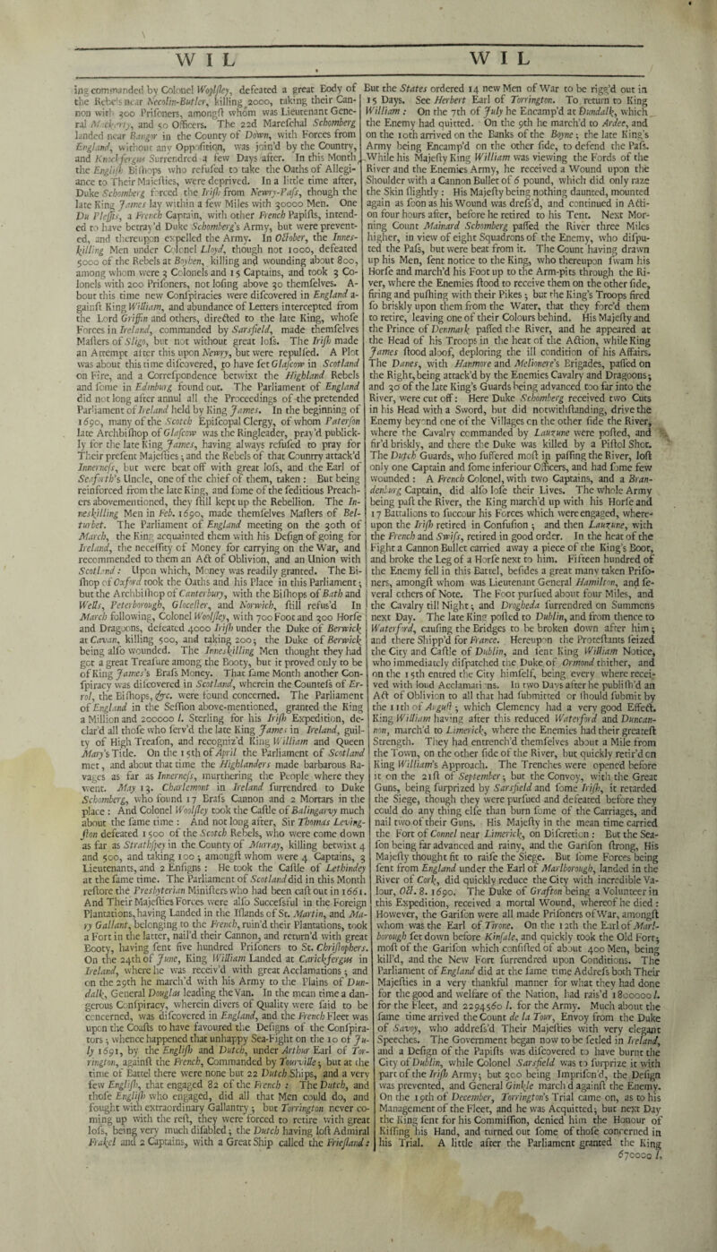 ing commanded by Colonel Wogljley, defeated a great Body of the Rebcsnear Necolin-Butlcr, killing 2000, taking their Can¬ non witl 300 Prifeners, among!! whom was Lieutenant Gene¬ ral M xh.-rty, and 50 Officers. The 22d Marefchal Schomberg landed near Bangor in the County of Down, with Forces from England, wirhour any Opp.ofiticn, was join’d by the Country, and Knockfergits Surrendrcd a few Days after. In this Montht the Engiifh Bilhcps who refufed to take the Oaths of Allegi¬ ance to Their Majefties, were deprived. In a little time after, Duke Schomberg forced the Irifb from Newry-Pafs, though the late King James lay within a few Miles with 30000 Men. One Du Plejjis, a French Captain, with other French Plapifts, intend¬ ed to have betray’d Duke Schomberg's Army, but were prevent¬ ed, and thereupon expelled the Army. In Ollober, the Innes- killing Men under Cqlonel Lloyd, though not 1000, defeated 5000 of the Rebels at Boyhen, killing and wounding about 800, among whom were 3 Colonels and 15 Captains, and took 3 Co¬ lonels with 200 Prifoners, not Iofing above 30 themfelves. A- bout this time new Confpiracies were difeovered in England a- gainft King William, and abundance of Letters intercepted from the Lord Griffin and others, directed to the late King, whofe Forces in Ireland, commanded by Sarsfield, made themfelves Mafters of Sligo, but not without great lofs. The Irijh made an Attempt alter this upon Newry, but were repulled. A Plot was about this time difeovered, to have fctGlafcow in Scotland on Fire, and a Correfpondence betwixt the Highland Rebels and feme in Edinburg found out. The Parliament of England did not long after annul all the Proceedings of the pretended Parliament of Ireland held by King James. In the beginning of 1690, many of the Scotch Epifcopal Clergy, of whom Pater [on late Archbilhop of Glafcow was the Ringleader, pray’d publick- Iy for the lace King James, having always refufed to pray for Their prefent Majefties •, and the Rebels of that Country attack’d Innernefs, but were beat off with great lofs, and the Earl of Seaforth’s Uncle, one of the chief of them, taken : But being reinforced from the late King, and fome of the feditious Preach¬ ers abovementioned, they hill kept up the Rebellion. The In- vesljlling Men in Feb. 1690, made themfelves Mahers of Bel- turbet. The Parliament of England meeting on the 30th of March, the King acquainted them with his Defign of going for Ireland, the neceffity of Money for carrying on the War, and recommended to them an Aft of Oblivion, and an Union with Scotland: Upon which, Money was readily granted. The Bi- fliop of Oxford took the Oaths and his Place in this Parliament •, But the States ordered 14 new Men of War to be rigg’d out in 15 Days. See Herbert Earl of Torrington. To return to King William : On the 7th of July he Encamp’d at Dundalk, which the Enemy had quitted. On the 9th he march’d to Ardee, and on the 10 th arrived on the Eanks of the Boyne-, the late King’s Army being Encamp’d on the other fide, to defend the Pals. ,While his MajeftyKing William was viewing the Fords of the River and the Enemies Army, he received a Wound upon the Shoulder with a Cannon Bullet of 6 pound, which did only raze the Skin flightly: His Majefty being nothing daunted, mounted again as foon as his Wound was drefs’d, and continued in Afti- on four hours after, before he retired to his Tent. Next Mor¬ ning Count Mainard Schomberg parted the River three Miles higher, in view of eight Squadrons of the Enemy, who difpu- ted the Pafs, but were beat from it. The Count having drawn up his Men, fent notice to the King, who thereupon fwam his Horfe and march’d his Foot up to the Arm-pits through the Ri¬ ver, where the Enemies flood to receive them on the other fide, firing and pufhing with their Pikes •, but the King’s Troops fired fo briskly upon them from the Water, that they forc’d them to retire, leaving one of their Colours behind. His Majefly and the Prince of Denmark parted the River, and he appeared at the Head of his Troops in the heat of the Aftion, while King James flood aloof, deploring the ill condition of his Affairs. The Danes, with Hanmore and Melionere’s Erigades, parted on the Right,being attack’d by the Enemies Cavalry and Dragoons; and 30 of the late King’s Guards being advanced too far into the River, were cut off: Here Duke Schomberg received two Cuts in his Head with a Sword, but did notwithflanding, drive the Enemy beyond one of the Villages cn the other fide the River, where the Cavalry commanded by Lauxune were ported, and fir’d briskly, and there the Duke was killed by a Pirtol Shot. The Dutch Guards, who fuffered mort in parting the River, loft only one Captain and fome inferiour Officers, and had fame few wounded : A French Colonel, with two Captains, and a Bran¬ denburg Captain, did alfo Iofe their Lives. The whole Army being part; the River, the King march’d up with his Horfe and 17 Battalions to fuccour his Forces which were engaged, where¬ upon the Irijh retired in Confufion ; and then Lauxune, with the French and Swifs, retired in good order. In the heat of the Fight a Cannon Bullet carried away a piece of the King’s Boor, and broke the Leg of a Horfe next to him. Fifteen hundred of the Enemy fell in this Battel, befides a great many taken Prifo¬ ners, amongft whom was Lieutenant General Hamilton, and fe~ but the Archbilhop of Canterbury, with the Bifhops of Bath and j veral ethers of Note. The Foot purfued about four Miles, and Wells, Peterborough, Glocejler, and Norwich, ftill refus’d In J the Cavalry til! Night; and Drogheda furrendred on Summons March following, Colonel WooIJIey, with 700Foot and 300 Horfe and Dragoons, defeated 4000 Irijh under the Duke of Berwick at Cavan, killing 500, and taking 200; the Duke of Berwick being alfo wounded. The Inneskilling Men thought they had got a great Treal'ure among the Booty, but it proved only to be of King James's Brafs Money. That fame Month another Con- fpiracy was difeovered in Scotland, wherein the Countefs of Er¬ rol, the Bifliops, e^rc. were found concerned. The Parliament of England in the Sertion above-mentioned, granted the King a Million and 200000/. Sterling for his Irijh Expedition, de-1 clar’d all thofe who ferv’d the late King James in Ireland, guil-1 ty of High Treafon, and recogniz’d King William and Queen 1 Marys Tide. On the 15 th of April the Parliament of Scotland ' met, and about that time the Highlanders made barbarous Ra¬ vages as far as Innernejs, murthering the People where they went. May. 13. Charlemont in Ireland furrendred to Duke Schomberg, who found 17 Erafs Cannon and 2 Mortars in the place : And Colonel Wooljley took the Caftle of Balingarvy much about the fame time : And not long after, Sir Thomas Leving- fion defeated 1500 of the Scotch Rebels, who were come down as far as Strath fey in the County of Murray, killing betwixt 4 and $00, and taking xoo •, amongft whom were 4 Captains, 3 Lieutenants, and 2 Enfigns: He took the Caftle of Lethindey at the fame time. The Parliament of Scotland did in this Month reftore the Presbyterian Minifters who had been caft out in 1661. And Their Majefties Forces were alfo Succefsful in the Foreign Plantations, having Landed in the Iflands of St. Martin, and Ma¬ ry Gallant, belonging to the French, ruin’d their Plantations, took a Fort in the latter, nail’d their Cannon, and return’d with great Booty, having fent five hundred Prifoners to St. Cbrijlophers. On the 24th of June, King William Landed at Carickjergus in Ireland, where he was receiv’d with great Acclamations; and on the 29th he march’d vvith his Army to the Plains of Dun¬ dalk, General Douglas leading theVan. In the mean time a dan¬ gerous Confpiracy, wherein divers of Quality were faid to be concerned, was difeovered in England, and the French Fleet was upon the Coafts to have favoured the Defigns of the Confpira¬ ters ; whence happened that unhappy Sea-Fight on the 10 of Ju¬ ly 1691, by the Englijh and Dutch, under Arthur Earl of Tor¬ rington, againft the French, Commanded by Tourville; but at the time of Battel there were none but 22 Dutch Ships, and a very few Englijh, that engaged 82 of the French : The Dutch, and thofe Englip) who engaged, did all that Men could do, and next Day. The late King ported to Dublin, and from thence to Waterford, caufing the Bridges to be broken down after him; and there Shipp’d for France. Hereupon the Proteftants feized the City and Caftle of Dublin, and fent King William Notice, who immediately difpatched the Duke of Ormond tnitber, and on the 15th entred the City himfelf, being every where recei¬ ved with loud Acclamati ns. In two Days after he publilh’d an Aft of Oblivion to all that had fubmitted or Ihould fubmit by the 11 th of Augufl ; which Clemency had a very good Effeft. King William having after this reduced Waterford and Duncan- non, march’d to Limerick, where the Enemies had their greateft Strength. They had entrench’d themfelves about a Mile from the Town, on the other fide of the River, but quickly retir’d cn King William's Approach. The Trenches were opened before it cn the 21ft of September-, but the Convoy, with the Great Guns, being furprized by Sarsfield and fome Irijh, it retarded the Siege, though they were purfued and defeated before they could do any thing elfe than burn fome of the Carriages, and nail two of their Guns. His Majefty in the mean time carried the Fort of Connel near Limerick, on Difcreticn : But the Sea- fon being far advanced and rainy, and the Garifon ftrong, His Majefty thought fit to raife the Siege. But fome Forces being fent from England under the Earl of Marlborough, landed in the River of Cork, did quickly reduce the City with incredible Va¬ lour, Oil. 8.1690. The Duke of Grafton being a Volunteer in this Expedition, received a mortal Wound, whereof he died : However, the Garifon were all made Prifoners of War, amongft whom was the Earl of Tirone. On the 12th the Earl of Marl¬ borough fet down before Kinfale, and quickly took the Old Fort; moft of the Garifon which confifted of about 400 Men, being kill’d, and the New Fort furrendred upon Conditions. The Parliament of England did at the lame time Addrefs both Their Majefties in a very thankful manner for what they had done for the good and welfare of the Nation, had rais’d 1800000 /. for the Fleet, and 2294560 /. for the Army. Much about the fame time arrived the Count de la Tour, Envoy from the Duke of Savoy, who addrefs’d Their Majefties with very elegant Speeches. The Government began now to be fetled in Ireland, and a Defign of the Papifts was difeovered to have burnt the City of Dublin, while Colonel Sarsfield was to furprize it with pare of the Irijh Army; but 300 being Imprifon’d, the Defign was prevented, and General Ginkle march d againft the Enemy. On the 19th of December, Torrington's Trial came on, as to his fought with extraordinary Gallantry ; but Torrington never co- Management of the Fleet, and he was Acquitted; but next Day ming up with the reft, they were forced to retire with great the King lent for his Commiflion, denied him the Honour of lofs, being very much difabled; the Dutch having loft Admiral Killing his Hand, and turned out fome of thofe concerned in Frakel and 2 Captains, with a Great Ship called the Friejland: his Trial. A little after the Parliament granted the King 670000 /,