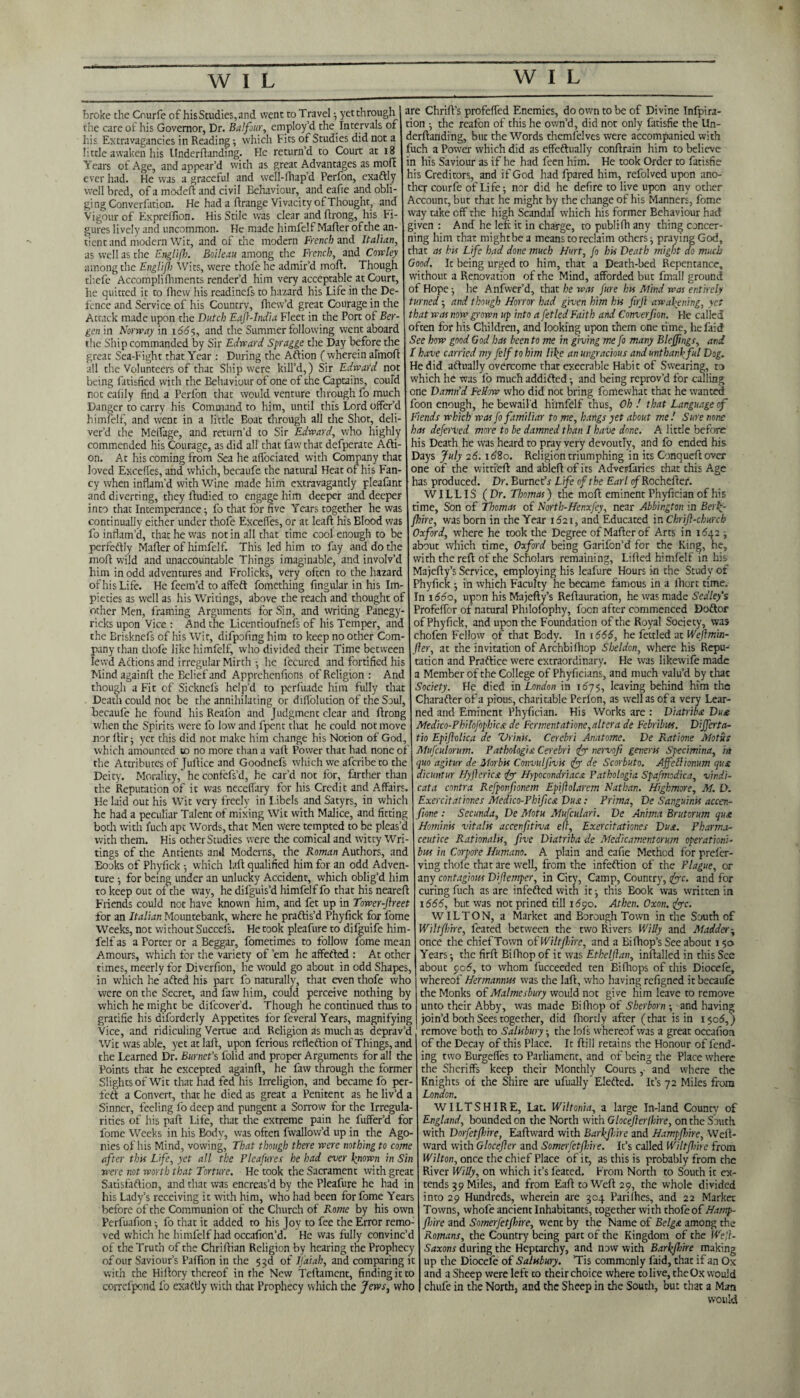 broke the Courfe of hisStudies,and went to Travel ; yetthrough I are Chrift’s profeffed Enemies, do own to be of Divine Tnfpira¬ the care of his Governor, Dr. Balfour, employ’d the Intervals of non •. the reafon of this he own d. did not onlv fatisfie the Un- liis Extravagancies in Reading; which Fits of Studies did not a little awaken his Underflanding. He return’d to Court at 18 Years of Age, and appear’d with as great Advantages as molt ever had. He was a graceful and well-ftiap’d Perfon, exaftly well bred, of a model! and civil Behaviour, and eafie and obli¬ ging Converfation. He had a ftrange Vivacity of Thought, and Vigour of Expreifion. His Stile was clear and firong, his Fi¬ gures lively and uncommon. He made himfelf Mailer of the an- tient and modern Wit, and of the modern French and Italian, as well as the Englifb. Boileau among the French, and Cowley among the Englifb Wits, were thofe he admir’d moll. Though tbefe Accompli Ihments render’d him very acceptable at Court, he quitted it to fhew his readinefs to hazard his Life in the De¬ fence and Service of his Country, fliew’d great Courage in the Attack made upon the Dutch Eaf-India Fleet in the Port of Ber¬ gen in Norway in 166$, and the Summer following went aboard tire Ship commanded by Sir Edward Spragge the Day before the great Sea-Fight that Year : During the Aftion ( wherein alrnoft all the Volunteers of that Ship were kill’d,) Sir Edward not being fatisfied with the Behaviour of one of the Captains, could roc ealily find a Perfon that would venture through fo much Danger to carry his Command to him, until this Lord offer’d himfelf, and went in a little Boat through all the Shot, deli¬ ver’d the MelTage, and return’d to Sir Edward, who highly commended his Courage, as did all that fawthat defperate Afti¬ on. At his coming from Sea he affociated with Company that loved Exceffes, and which, becaufe the natural Heat of his Fan¬ cy when inflam’d with Wine made him extravagantly pleafant and diverting, they lludied to engage him deeper and deeper into that Intemperance; fo that for five Years together he was continually either under thofe Exceffes, or at Ieafl his Blood was fo inflam’d, that he was not in all that time cool enough to be perfeftly Mailer of himfelf. This led him to fay and do the molt wild and unaccountable Things imaginable, and involv’d him in odd adventures and Frolicks, very often to the hazard of his Life. He feem’d to affeft fomething Angular in his Im¬ pieties as well as his Writings, above the reach and thought of other Men, framing Arguments for Sin, and writing Panegy- ricks upon Vice : And the Liccntioufnefs of his Temper, and the Brisknefs of his Wit, difpofmg him to keep no other Com¬ pany than thofe like himfelf, who divided their Time between lewd Actions and irregular Mirth •, he fecured and fortified his Mindagainft the Belief and Apprehcnfions of Religion : And though a Fit of Sicknefs help’d to perfuade him fully that Death could not be the annihilating or diifolution of the Soul, becaufe he found his Reafon and Judgment clear and llrong when the Spirits were fo low and fpent that he could not move nor llir; yet this did not make him change his Notion of God, which amounted to no more than a valf Power that had none of the Attributes of Juflice and Goodnefs which we aferibe to the Deity. Morality, heconfefs’d, he car’d not for, farther than the Reputation of it was neccffary for his Credit and Affairs. Fie laid out his Wit very freely in Libels and Satyrs, in which he had a peculiar Talent of mixing Wit with Malice, and fitting both with fuch apt Words, that Men were tempted to be pleas’d wich them. Flis other Studies were the comical and witty Wri¬ tings of the Antients and Moderns, the Roman Authors, and Books of Phyfick •, which Lift qualified him for an odd Adven¬ ture ; for being under an unlucky Accident, which oblig’d him to keep out of the way, he dilguis’d himfelf fo that his neareft Friends could not have known him, and fet up in Tower-Jlreet for an Italian Mountebank, where he praftis’d Phyfick for fome Weeks, not wichout Succefs. He took pleafure to difguife him¬ felf as a Porter or a Beggar, fometimes to follow fome mean Amours, which for the variety of ’em he affefted : At other times, meerly for Diverfion, he would go about in odd Shapes, in which he afted his part fo naturally, that even thofe who were on the Secret, and faw him, could perceive nothing by which he might be difeover’d. Though he continued thus to gratifie his diforderly Appetites for feveral Years, magnifying Vice, and ridiculing Vertue and Religion as much as deprav’d Wit was able, yet atlall, upon ferious refleftion of Things, and the Learned Dr. Burnet’s folid and proper Arguments for all the Points that he excepted againll, he faw through the former Slights of Wit that had fed his Irreligion, and became fo per- feft a Convert, that he died as great a Penitent as he liv’d a Sinner, feeling lo deep and pungent a Sorrow for the Irregula¬ rities of his pall Life, that the extreme pain he fuffer’d for fome Weeks in his Body, was often fwallow’d up in the Ago¬ nies of his Mind, vowing, That though there were nothing to come after this Life, yet all the Pleafures he had ever known in Sin were not worth that Torture. He took the Sacrament with great Satisfaftion, and that was encreas’d by the Pleafure he had in his Lady’s receiving it with him, who had been for fome Years before of the Communion of the Church of Rome by his own Perfuafion •, fo that it added to his Joy to fee the Error remo¬ ved which he himfelf had occafion’d. He was fully convinc’d of the Truth of the Chri Ilian Religion by hearing the Prophecy of our Saviour’s PalTion in the 53d of IJ'aiah, and comparing it with the Hillory thereof in the New Teftament, finding it to correfpond fo exaftly with that Prophecy which the Jews, who the reafon of this he own’d, did not only fatisfie the Un- derftandihg, but the Words themfelves were accompanied with fuch a Power which did as effectually conflrain him to believe in his Saviour as if he had feen him. He took Order to fatisfie his Creditors, and if God had fpared him, refolved upon ano¬ ther courfe of Life; nor did he defire to live upon any other Account, but that he might by the change of his Manners, fome way take off the high Scandal which his former Behaviour had given : And he lefc it in charge, to publifh any thing concer¬ ning him that mightbe a means to reclaim others; praying God, that as his Life had done much Hurt, fo his Death might do much Good. It being urged to him, that a Death-bed Repentance, without a Renovation of the Mind, afforded but fmall ground of Hope; he Anfwer’d, that he was fure his Mind was entirely turned; and though Horror had given him his firjl awakening, yet that was now grown up into a fet led Faith and Converfion. He called often for his Children, and looking upon them one time, hefaid See how good God has been to me in giving me fo many Blefjings, and I have carried my felfto him like an ungracious and unthankful Dog. He did aftually overcome that execrable Habit of Swearing, to which he was fo much addifted; and being reprov’d for calling one Damn’d Fellow who did not bring fomewhat that he wanted foon enough, he bewail'd himfdf thus, Oh ! that Language of Fiends which was fo familiar to me, hangs yet about me! Sure none has deferved more to be damned than I have done. A little before his Death he was heard to pray very devoutly, and fo ended his Days July 26. 1680. Religion triumphing in its Conquellover one of the wittfeft and ablefl of i ts Adverfaries chat this Age has produced. Dr. Burnet’r Life of the Earl 0/Rocheller. WILLIS (Dr. Thomas) the moll eminent Phylician of his time. Son of Thomas of North-Henxfey, near Abbington in Berk- fire, was born in the Year 1621, and Educated in Chrift-churcb Oxford, where he took the Degree of Mailer of Arts in 1642 about which time, Oxford being Garifon’d for the King, he, with the reft of the Scholars remaining. Lifted himfelf in his Majefty’s Service, employing his leafure Hours in the Study of Phyfick ; in which Faculty he became famous in a lhort time. In 1660, upon his Majefty’s Reftauration, he was made Sedley’s Profeffor of natural Philofophy, foon after commenced Doftor of Phyfick, and upon the Foundation of the Royal Society, was chofen Fellow of that Body. In 1666, he fectled at Weftmin- fter, at the invitation of Archbilhop Sheldon, where his Repu¬ tation and Praftice were extraordinary. He was likewife made a Member of the College of Phyficians, and much valu’d by that Society. Fie died in London in 1675, leaving behind him the Charafter of a pious, charitable Perlon, as well as of a very Lear¬ ned and Eminent Phyfician. His Works are : Diatribe. Du£ Medico-Philofophicx de Fermentatione, altera de Fcbribus. Dijferta- tio Epiflolica de Zlrinis. Cerebri Anatome. De Raticme Mot is Mufculorum. Pathologist Cerebri tfy nervofi generis Specimina, iit quo agitur de Morbis Convulfivis <fy de Scorbuto. Affettionum qus dicuntur Hyfieriest Hypocondriacst Pathologia Spafmodica, vindi- cata contra Refponfionem Epiflolarem Nathan. Highmore, M. D. Exercitationes Medico-Pbifca Dus: Prima, De Sanguinis accen- ftone : Secunda, De Motu Mufculari. De Anima Brutorum qux Homnss vitalis accenfitiva elf, Exercitationes Dust. Pharma- ceutice Rationale, five Diatriba de Medicamentorum operation'll bus in Corpote Humane. A plain and cafie Method for preler- ving thofe that are well, from the infeftion of the Plague, or any contagious Dijlemper, in City, Camp, Country, Jyc. and for curing fuch as are infeftedwith ic; this Book was written in 1666, but was not prined till 1690. Atben. Oxon. <fyc. WILTON, a Market and Borough Town in the South of Wiltfh'trc, feared between the two Rivers Willy and Madder once the chief Town oiWiltJhire, and a Eilhop’s See about 150 Years; the firft Bifhop of it was Ethelflan, inftalled in this See about 906, to whom fucceeded ten Eifhops of this Diocefe, whereof Hermannus was the laft, who having refigned it becaufe the Monks of Malmesbury would not gi ve him leave to remove unto their Abby, was made Bilhop of Sberborn ; and having join’d both Sees together, did fhortly after (that is in 1506,) remove both to Salisbury; the lols whereof was a great occafion of the Decay of this Place. It Hill retains the Honour of fend¬ ing two Burgeffes to Parliament, and of being the Place where the Sheriffs keep their Monthly Courts ,• and where the Knights of the Shire are ufually Elefted. It's 72 Miles from London. WILTSHIRE, Lat. Wiltonia, a large In-land County of England, bounded on the North with Glocejlerlhire, on the South with Dorfetfhire, Eaftward with Barkfhire and Hampfhire, Well- ward with Glocefler and Somerfetflme. It’s called Wiltfbirc from Wilton, once the chief Place of it, as this is probably from the River Willy, on which it’sfeated. From North to South it ex¬ tends 39 Miles, and from Eaft to Well 29, the whole divided into 29 Hundreds, wherein are 304 Parilhes, and 22 Market Towns, whofe ancient Inhabitants, together with thofeof Hamp¬ fhire and Somerfetflme, went by the Name of Belgdt among the Romans, the Country being part of the Kingdom of the Wefl- Saxons during the Heptarchy, and now with Barlflme making up the Diocefe of Salisbury. Tis commonly laid, that if an Ox and a Sheep were lefc to their choice where to live, the Ox would chufe in the North, and the Sheep in the South, but that a Man would