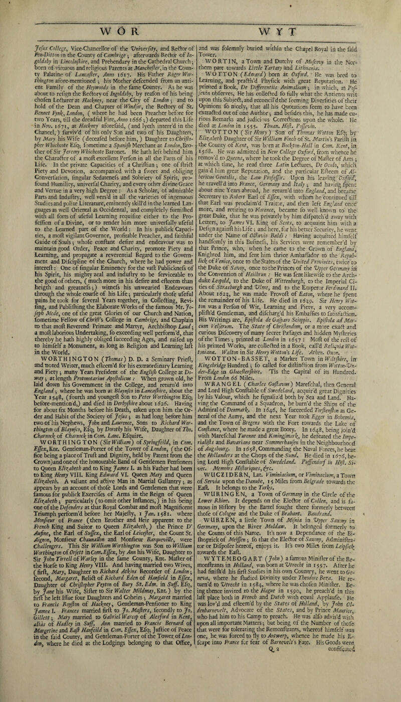 ♦ Jefus College, Vice-Chancellor of the Vniverfity, and Reftor of Fen-Ditton in the County of Cambrige ; afterwards Reftor of /«- goldsby in Lincolnffire, and Prebendary in the Cathedral Church; bom of virtuous and religious Parents at Manchefler, in the Coun¬ ty Palatine of Lane after. Anno 1617. His Father Roger Wor¬ thington afore-mentioned ; his Mother defeended from an anti- ent Family of the Heywoods in the fame County. As he was about to refign the Reftory of Ingoldsby, by reafon of his being chofen Lefturer at Hackney, near the City of London ; and to hold of the Dean and Chapter of Windfor, the Reftory of St. Bennet Fynk, London, ( where he had been Preacher before for two Years, till the dreadful Fire,.4n;io 1666 ;) departed this Life in Nov. i<57i, at Hackney aforefaid, (and lyeth interr’d in the Chancel,) furviv’d of his only Son and two of his Daughters, by Mary his Wife ( deceafed before him,) Daughter to Chrijlo- pher Whichcote Efq; fometime a Spanifh Merchant at London, Bro¬ ther of Sir Jeremy Whichcote Baronet. He hath left behind him the Charafter of a moft excellent Perfon in all the Parts of his Life. In the private Capacities of a Chriflian; one of drift Piety and Devotion, accompanied with a fweet and obliging Converfation, fingular Sedatenefs and Sobriety of Spirit, pro¬ found Humility, univerfal Charity, and every other divine Grace and Vertue in a very high Degree : As a Scholar, of admirable Parts and Induflry, well vers’d in all the varieties of ingenuous Studiesand polite Literature, eminently skill’d in the learned Lan¬ guages as well Oriental as Occidental, and completely furnilhed with all forts of ufeful Learning requifite either to the Pro- feffion of a Divine, or to render him more univerfally ufeful to the Learned part of the World : In his publick Capaci¬ ties, a mod vigilant Governor, profitable Preacher, and faithful Guide of Souls •, whofe condant defire and endeavour was to maintain good Order, Peace and Charity, promote Piety and Learning, and propagate a reverential Regard to the Govern¬ ment and Difcipline of the Church, where he had power and intered: One of fingular Eminency for the vad Publicknefs of his Spirit, his mighty zeal and induftry to be ferviceable to the good of others, ( much more in his defire and edeeem than heigth and greatnefs;) witnefs his unwearied Endeavours through the whole courfe of his Life; particularly thofe ufeful pains he took for feveral Years together, in Collefting, Revi¬ ling, and Publilhing the Elaborate Works of the famous Mr. Jo¬ seph Mcde, one of the great Glories of our Church and Nation, fometime Fellow of Chrift’s College in Cambrige, and Chaplain to that moft Reverend Primate and Martyr, Archbilhop Laud; a moft laborious Undertaking, fo exceeding well perform’d, that thereby he hath highly obliged fucceeding Ages, and raifed up to himfelf a Monument, as long as Religion and Learning lad in the World. WORTHINGTON (Thomas) D. D. a Seminary Pried, and noted Writer, much efteem’d for his extraordinary Learning and Piety; many Years Prefident of the Englifh College at Vo¬ way ; at length Protonotariu* Apojlolicus: When grown old, he laid down his Government in the College, and return’d into England ; where he was born at Blaynfco in Lancaflme, about the Year 1548, (fourth and youngeft Son to Peter Worthington Efq; before-mention’d,) and died in Derbyjhire about 1626. Having for about fix Months before his Death, taken upon him the Or¬ der and Habit of the Society of Jefus; as had long before him two of his Nephews, John and Laurence, Sons to Richard Wor¬ thington of Blaynfco, Efq; by Dorothy his Wife, Daughter of Tho. Charnock of Charnock in Com. Lane. Efquire. WORTHINGTON (SirWilliam) ofSpringfeiId, in Com. Effex, Knt. Gentleman-Porter of the Tower of London, (the Of¬ fice being a placeof Trud and Dignity, held by Patent from the Crovvn)andoneof the honourable Band of Gentlemen Penfioners to Queen Elizabeth and to King James I. as his Father had been to King Henry VIII. King Edward VI. Queen Mary and Queen Elizabeth. A valiant and aftive Man in Martial Gallantry; as appears by an account of thofe Lords and Gentlemen that were famous for publick Exercifes of Arms in the Reign of Queen Elizabeth; particularly (to omit other Inftances,) in his being one of the Defenders at that Royal Combat and moft Magnificent Triumph perform’d before her Majedy, 1 Jan. 1581. where Monfeur of France (then Brother and Heir apparent to the French King and Suitor to Queen Elizabeth,) the Prince D’ Aufine, the Earl of Suffex, the Earl of Leicefier, the Count St. Aignon, Monfieur Chaunallon and Monfieur BarqueviUe, were Challengers. This Sir William Worthington was Son to William Worthington of Orfett in Com. Effex, by Ann his Wife, Daughter to Sir John Tirrell of War ley in the fame County, Knt. Mafter of the Horfe to King Henry VIII. And having married two Wives, (firft, Mary, Daughter to Richard Atkins Recorder of London; lecond, Margaret, Relift of Richard Eden of Hanfield in Effex, Daughter of Chriflopher Peyton of Bury St. Edm. in Suff. Efq, by Jane his Wife, Sifter to Sir Walter Mildmay, Knt.) by the fird he left Iffue four Daughters and Coheirs; Margaret married to Francis Royfton of Hackney, Gentleman-Penfioner to King James I. Frances married firft to Jo. Mafters, fecondly to Jo. Gillett; Mary married to Gabriel War cop of Alesford in Kent, alias of Hadley in Suff. Ann married to Francis Bernard of Margetine and Eaft Hanfeild in Com. Effex, Efq; Juftice of Peace in the faid County, and Gentleman-Porter of the Tower of Lon¬ don, where he died at the Lodgings belonging to that Office, and was folemnly buried within the Chapel Royal in the faid Tower. WORT IN, a Town and Durchy of Mufcovy in the Nor¬ thern part towards Little Tartary and Lithuania. WOTTON (Edward) born at Oxford. He was bred to Learning, and praftis’d Phyfick with great Reputation. He printed a Book, De Differentiis Animalium; in which, as Pof- fevin obferves, He has collefted fo fully what the Antients writ upon this Subjeft,and reconcil’d the feeming Divcrfities of their Opinions fo nicely, that all his Quotations feem to have been extrafted out of one Author; and befides this, he has made cu¬ rious Remarks and judicious Ccrreftions upon the whole. He died at London in 1555. Thuan. Hift. Poffevin. WOTTON (Sir Henry ) Son of Thomas Wotton Efq; by Elizabeth Daughter of Sir William Finch of St. Martins Parilh in the County of Kent, was born at Bockton-Hall in Com. Kent, in 15<58. He was admitted in New College Oxford, from whence he remov’d to Queens, where he took the Degree of Mailer of Arts; at which time, he read three Latin Leftures, De Oculo, which gain’d him great Reputation, and the particular Edeem of Al- bericHt Gentilis, the Law Profeffor. Upon his leaving Oxford, he travell'd into France, Germany and Italy ; and having fpent about nine Years abroad, he return’d into England, and became Secretary to Robert Earl of Effex, with whom he continued till that Earl was proclaim’d Traitor, and then left England once more, and retiring to Florence, became fo well known to the great Duke, that he was privately by him difpatch’d away with Letters, to James NI. King of Scots, to acquaint him with a Defign againft hisLife; and here, for his better Security, he went under the Name of Ollavio Baldi: Having acquitted himfelf handfomly in this Bufinefs, his Services were remember’d by that Prince, who, when he came to the Crown of England, Knighred him, and fent him thrice Ambaffador to the Repub- lick of Venice, once to theStatesof the Vnited Provinces, twice'to the Duke of Savoy, once to the Princes of the Vpper Germany in the Convention of Hailbrun : He was fentlikewife to the Arch- ■ duke Leopold, to the Duke of Wittenburgh, to the Imperial Ci¬ ties of Strasburgh and Dime, and to the Emperor Ferdinand II. About 1625, he was made Provod of Eaton, where he fpenc the remainder of his Life. He died in 1629. Sir Henry Wot¬ ton was a Perfon of Wit, Learning and Pietv, a very accom¬ pli fil’d Gentleman, and difeharg’d his Ernbaffies to fatisfaftion. His Writings are, Epiftola de Gafparo Scioppio. Epiftola ad Mar¬ cum Velferum. The State of Chrifiendom, or a more exaft and curious Difcovery of many fecrec Paflages and hidden Myfteries ofthe Times; printedat London in 1657 .* Moft of the reft of his printed Works, are collefted in a Book, call’d Rcliquia Wot- toniana. Walton in Sir Henry Wotton’s Life. Athen. Oxon. WOTTON-BASSET, a Market Town in Wiltjhire, iir Kingsbridge Hundred ; fo called for diftinftion from Wotton-Vn- der-Edge in Glocefterjhire. ’Tis the Capital of its Hundred. From London 66 Miles. WrRANGEL ( Charles Guftavw) Marefchal, then General and Lord High Conftable of Swede land, acquir'd great Dignities by his Valour, which he fignaliz’d both by Sea and Land? Ha¬ ving the Command of a Squadron, heburn’d the Ships of the Admiral of Denmark. In 1646, he fucceeded Torftenfton as Ge¬ neral of the Army, and the next Year took Egger in Bohemia and the Town of Bregens with the Fort towards the Lake of Conftance, where he made a great Booty. In 1648, being join’d with Marefchal Turenne and Koningfmark, he defeated the Impe- rialijls and Bavarians near Sommerhaufen in the Neighbourhood of Augsbourg. In 1658, Commanding the Naval Forces, he beat the Hollanders at the Chops of the Sund. He died in 1676, be¬ ing Lord High Conftable of Swede land. Pujfendorf in H)Jl. Si< vec. Memoirs Hiftoriques, Jyc. W U C ZID E R N, Lat. Viminiacium, or Vimihacium, a Town of Servia upon the Danube, 15 Miles from Belgrade towards the Eaft. It belongs to the Turks. WURINGEN, a Town of Germany in the Circle of the Lower Rhine. It depends on the Eleftor of Cullen, and is fa¬ mous in Hiftory by the Battel fought there formerly between thofe of Cologne and the Duke of Brabant. Baudrand. < WURZEN, a little Town of Mifnia in Vpper Saxony in Germany, upon the River Muldaw. It belonged formerly to the Counts of this Name. It’s now a Dependance of the Bi- Ihoprick of Meiffcn ; fo that the Eleftor of Saxony, Adminiftra- tor or Difpofer hereof, enjoys it. It’s two Miles from Leipfick towards the Eaft. WYTEMBOGART ( John ) a famous Minifter of the Re- monftrantsin Holland, was born at Vtrecht in 1557. After he had finifh’d his firft Studies in his own Country, he went to Ge¬ neva, where he ftudied Divinity under Theodore Beta. He re¬ turn’d to Vtrecht in 1584, where he was chofen Minifter. Be¬ ing thence invited to the Hague in 1590, he preach’d in this laft place both in French and Dutch with equal Applaufe. He was lov’d and efteem’d by the States of Holland, by John Cl- denbarnevelt. Advocate of the States, and by Prince Maurice, who had him to his Camp to preach. He was alfo advis’d with upon all important Matters; but being ofthe Number of thofe that were for tolerating the Remonftrants, whereof himfelf was one, he was forced to fly to Antwerp, whence he made his E- fcape into France for fear of Barnevelf s Fate. His Goods were. Q_ a confifoatci