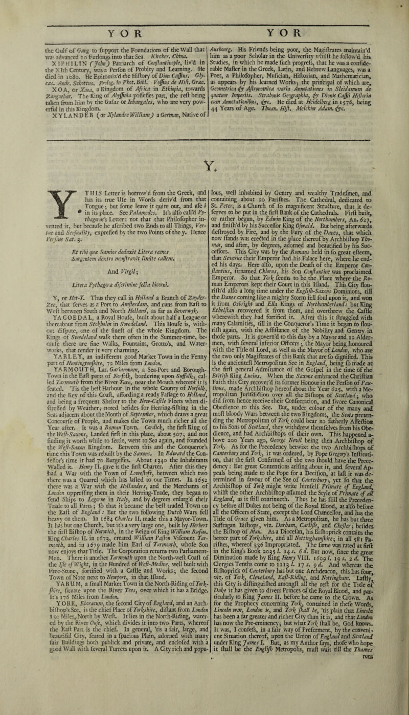 the Gulf of Gang to fupport the Foundations of the Wall that j was advanced to Furlongs into that Sea. Kircher. China. X!PHI LIN (John) Patriarch of Conflantinople, liv’d in the X Ith Century, was a Perfon of Probity and Learning. He died in 1080. He Epitomiz’d the Hiftory of Dion Gly- cas. Andr. Schottus. Prolog, in Phot. Bibl. Voffius de Hid. Grac. XOA, or Xaoa, a Kingdom of Africa in Ethiopia, towards Zanguebar. The King of Abyffnia poffeffes part, the reft being taken from him by the Galas or Inbangales, who are very pow¬ erful in this Ki ngdom. XYLANDER ( or Xylandre William) a German, Native of Ausbourg. His Friends being poor, the Magiftrates maintain’d him as a poor Scholar in the Univerfity whilft he follow’d his Studies, in which he made fuch progrefs, that he was a confide- rable Mafter in the Greek, Latin, and Hebrew Languages, was a Poet, a Philofopher, Mufician, Hiftorian, and Mathematician, as appears by his learned Works-, the principal of which are, Geometrica fo Aftronomica varia Annotations in Sleidamum de quatuor Imperils. Strabonis Geographia, fo Dionis Caffii Hifloria cum Annotationibus, foe. He died at Heidelberg in 1576, being 44 Years of Age. Thuan. HiJI. Melchior Adam. foe. YTHIS Letter is borrow’d from the Greek, and lias its true Life in Words deriv’d from that Tongue; but fome leave it quite out, and ufe i * in its place. See Palamedes. It’s alfo call’d Py¬ thagoras's Letter: not that that Philofopher in¬ vented it, but becaufe he afcribed two Ends to all Things, Ver- tue and Senfuality, exprefled by the two Points of the y. Hence Per fins Sat. 3. Et tibi qua Samios deduxit Liter a ratnos Surgentem dextro monftravjt limite callem. And Virgil5 Liter a Pythagora difcriminc fell a bicorni. Y, or Het-T. Thus they call in Holland a Branch of Zuyder- Zee, that ferves as a Port to Amfterdam, and runs from Eaft to Weft between South and North Holland, as far as Beverwyf. YACOEDAL, a Royal Houfe, built about half a League or thereabout from Stohjiolm in .S' weds land. This Houfe is, with¬ out difpute, one of the fineft of the whole Kingdom. The Kings of Swedeland walk there often in the Summer-time, be¬ cause there are fine Walks, Fountains, Grotto’s, and Water¬ works, that render it very charming. YARLEY, an indifferent good Market Town in the Fenny part of Huntingtonfhire, 72 Miles from London. YARMOUTH, Lat.Garianonum, a Sea-Port and Borough- Town in the Eaft parts of Norfolk, bordering upon Suffolk-, cal¬ led Yarmouth from the River Tare, near the Mouth whereof it is feated. ’Tis the beft Harbour in the whole County of Norfolk, and the Key of this Coaft, affording a ready Palfage to Holland, and being a frequent Shelter to the New-CaJUe Fleets when di- ftrdfed by Weather; noted befides for Herring-fifhing in the Seas adjacent about the Month of September, which draws a great Concourfe of People, and makes the Town much richer all the Year after. It was a Roman Town. Cordick, the firft King of the Wefl-Saxons, Landed firft in this place, about 507; and noc finding it worth while to fettle, went to Sea again, and founded the Wejl-Saxon Kingdom. Between this and the Conqueror’s time this Town was rebuilt by the Saxons. In Edward the Con- feffor’s time it had 70 Burgeifes. About 1340 the Inhabitants Walled it. Henry II. gave it the firft Charter. After this they had a War with the Town of Lowefloft, between which two there was a Quarrel which has Jafted to our Times. In 1652 there was a War with the Hollanders, and the Merchants of London opprefting them in their Herring-Trade, they began to fend Ships to Lcgorne in Italy, and by degrees enlarg’d their Trade to all Parts; fo that it became the beft traded Town on the Eaft of England: But the two following Dutch Wars fell heavy on them. In 1684 Charles II. made this a Mayor-Town. It has but one Church, but it’s a very large one, built by Herbert the firft Biftiop of Norwich, in the Reign of King William Rufus. King Charles II. in 1673, created William Pajlon Vifcount Yar¬ mouth, and in 1679 made him Earl of Yarmouth, whofe Son now enjoys that Title. The Corporation returns two Parliament- Men. There is another Yarmouth upon the North-weft Coaft of the I fie of Wight, in the Hundred of Wejl-Medine, well built with Free-Stone, fortified with a Caftle and Works-, the fecond Town of Note next to Newport, in that Ifland. YARU M, a fmall Market Town in the North-Riding ofYork- fl.>ire, fituate upon the River Tees, over which it has a Bridge. It’s 176 Miles from London. YORK, Eboracum, the fecond City of England, and an Arch- bi (hop’s See, is the chief Place of Yorkshire, diftant from London 150 Miles,-North by Weft. It lies in the North-Riding, water¬ ed by the River Oufe, which divides it into two Parts, whereof the Eaft Part is the chief. In general, ’tis a fair, large, and beautiful City, feated in a fpacious Plain, adorned with many fair Buildings both publick and private, and enclofed with a good Wall with feveral Turrets upon it. A City rich and popu¬ lous, well inhabited by Gentry and wealthy Tradefmen, and containing about 20 Parifties. The Cathedral, dedicated to St. Peter, is a Church of fo magnificent Structure, that it de- ferves to be put in the firft Rank of the Cathedrals. Firft built, or rather begun, by Edwin King of the Northumbers, An. 627, and finifh’d by his Succelfor King Ofwald. But being afterwards deftroyed by Fire, and by the Fury of the Danes, that which now ftands was erefted in the place thereof by Archbifhop Tho¬ mas, and after, by degrees, adorned and beautified by his Suc- ceffors. This City was by the Romans held in fo great efteem, that Severus their Emperor had his Palace here, where he end¬ ed his daysj Here alfo, upon the Death of the Emperor Con- ftantius, firnamed Chlorus, his Son Conftantine was proclaimed Emperor. So that York feems to be the Place where the Ro¬ man Emperors kept their Court in this Ifland. This City flou- rifti’d alfo a long time under the Englifh-Saxons Dominions, till the Danes coming like a mighty Storm fell foul upon it, andWon it from Osbright and Ella Kings of Northumberland: but King Etbelflan recovered it from them, and overthrew the Caftle wherewith they had fortified it. After this it ftruggled with many Calamities, till in the Conqueror’s Time it began to flou- rifh again, with the Affiftance of the Nobility and Gentry ia thofe parts. It is govern’d to this day by a Mayor and 12 Aider- men, with feveral inferior Officers; the Mayor being honoured with the Title of Lord, as well as the Mayor of London, who are the two only Magiftrates of this Rank that are fo dignified. This is the ancienteft Metropolitan See in England, being fo made at the firft general Admittance of the Gofpel in the time of the Britiff King Lucius. When the Saxons embraced theChriftiaa Faith this City recover’d its former Honour in the Perfon of Pau- linus, made Archbifhop hereof about the Year 625, with a Me¬ tropolitan Jurifdiftion over all the Bi (hops of Scotland -, who did from hence receive their Confecration, and fwore Canonical Obedience to this See. But, under colour of the many and mod bloody Wars between the two Kingdoms, the Scots preten¬ ding the Metropolitan of York could bear no fatherly Affeftioa to his Sons of Scotland, they withdrew themfelves from his Obe¬ dience, and had Archbifhops of their own. This happened a- bove 200 Years ago, George Nevil being then Archbifiiop of York- As for the Precedency betwixt the two Archbifhops of Canterbury and York, it was ordered, by Pope Gregory's Inftituti- on, that the firft Confirmed of the two fhould have the Prece¬ dency : But great Contentions arifing about it, and feveral Ap¬ peals being made to the Pope for a Decifion, at laft it was de¬ termined in favour of the See of Canterbury yet fo that the Archbifhop of York might write himfelf Primate of England, whilft the other Archbifhop affirmed the Style of Primate of all England, as it ftill continueth. Thus he has ftill the Preceden¬ cy before all Dukes not being of the Royal Blood, as alfo before all the Officers of State, except the Lord Chancellor, and has che Title of Grace given him. As a Metropolitan, he has but three Suffragan Bifhops, viz. Durham, Car life, and Chefler-, befides the Biftiop of Man. As a Diocefan, his Bifhoprick contains the better part of Yorkshire, and all Nottinghamfhire-, in all 581 Pa¬ rifties, whereof 336 Impropriated. The fame was rated at firft in the King’s Book 2035 l. 14 a. 6 d. But now, fince the great Diminution made by King Henry VIII. 1609 /. 19 s. 2d. The Clergies Tenths come to 1113 /. 17 s. 9 d. And whereas the Bifhoprick of Canterbury has but one Archdeacon, this has four, viz,, of York, Cleveland, Eaft-Riding, and Nottingham. Laftly, this City is diftinguifhed amongft all the reft for the Title of Duke it has given to divers Princes of the Royal Blood, and par¬ ticularly to King fames II. before he came to the Crown. As for the Prophecy concerning York, contained in thefe Words, Lincoln was, London is, and York fhall be, ’tis plain that Lincoln has been a far greater and richer City than it is, and that London has now the Pre-eminency; but what York fhall be, God knows. It was, I confefs, in a fair way of Preferment, by the conveni¬ ent Situation thereof, upon the Union of England and Scotland under King James I. But, as my Author fays, thofe who hope it fhall be the Englifl> Metropolis, muft wait till the Thames „ runs