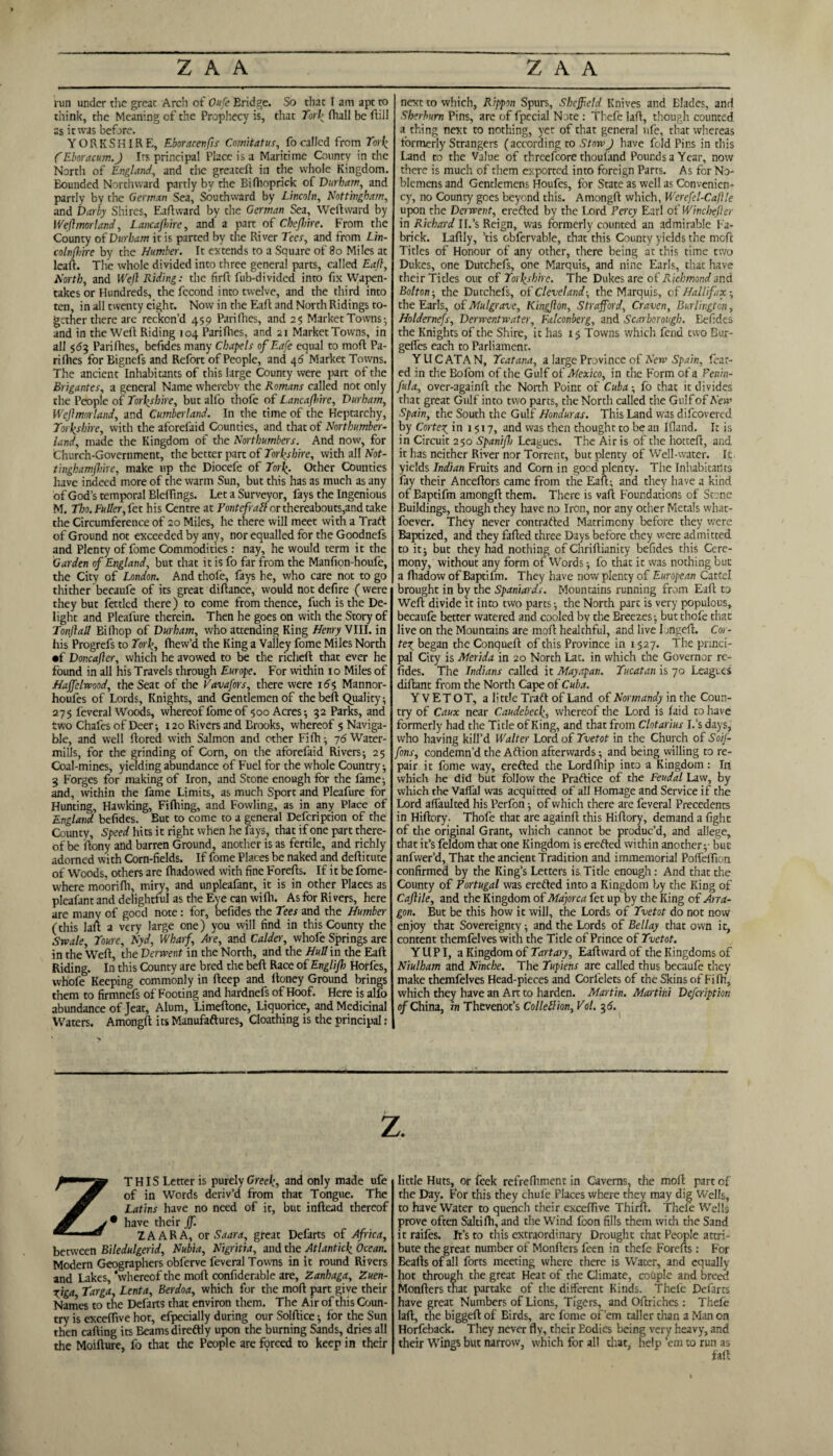 run under the great Arch of Oufe Bridge. So that I am apt to think, the Meaning of the Prophecy is, that York fhall be ftill as it was before. YORKSHIRE, Eboracenfts Cojnitatus, fo called from York CEboracum.ft Its principal Place is a Maritime County in the North of England, and the greateft in the whole Kingdom. Bounded Northward partly by the Bifhoprick of Durham, and partly by the German Sea, Southward by Lincoln, Nottingham, and Darby Shires, Eaftward by the German Sea, Weftward by JVeftmorland, Lancafhire, and a part of Chejhire. From the County of Durham it is parted by the River Tees, and from Lin- colnfhire by the Humber. It extends to a Square of 80 Miles at leaf!. The whole divided into three general parts, called Eaft, North, and Weft Riding: the firft fub-divided into fix Wapen¬ takes or Hundreds, the fccond into twelve, and the third into ten, in all twenty eight. Now in the Eaft and North Ridings to¬ gether there are reckon’d 459 Pari flies, and 25 Market Towns- and in the Weft Riding 104 Pari flies, and 21 Market Towns, in all 563 Parifhes, befides many Chapels ofEafe equal to moft Pa¬ ri flies for Bignefs and Refort of People, and 46 Market Towns. The ancient Inhabitants of this large County were part of the Brigantes, a general Name whereby the Romans called not only the People of Yorkshire, but alfo thofe of Lancaft>ire, Durham, Wcftmorland, and Cumberland. In the time of the Heptarchy, Yorkshire, with the aforelaid Counties, and that of Northumber¬ land, made the Kingdom of the Northumbers. And now, for Church-Government, the better part of Yorkshire, with all Not- tinghamftiire, make up the Diocefe of York. Other Counties have indeed more of the warm Sun, but this has as much as any of God’s temporal BlelTings. Let a Surveyor, fays the Ingenious M. Tho. Fuller, let his Centre at Pontefraft or thereabouts,and take the Circumference of 20 Miles, he there will meet with a Traft of Ground not exceeded by any, nor equalled for the Goodnefs and Plenty of fome Commodities: nay, he would term it the Garden of England, but that it is fo far from the Manfion-houfe, the City of London. And thofe, fays he, who care not to go thither becaufe of its great diflance, would not defire (were they but fettled there) to come from thence, fuch is the De¬ light and Pleafure therein. Then he goes on with the Story of Tonftall Bifhop of Durham, who attending King Henry VIII. in his Progrefs to York, fhew’d the King a Valley fome Miles North •f Doncafter, which he avowed to be the richeft that ever he found in all his Travels through Europe. For within 10 Miles of Haffelwood, the Seat of the Vavafors, there were 16$ Mannor- houfes of Lords, Knights, and Gentlemen of the belt Quality; 275 feveral Woods, whereof fome of 500 Acres-, 32 Parks, and two Chafes of Deer; 120 Rivers and Brooks, whereof 5 Naviga¬ ble, and well ftored with Salmon and other Fifh; 76 Water¬ mills, for the grinding of Corn, on the aforefaid Rivers; 25 Coal-mines, yielding abundance of Fuel for the whole Country; 3 Forges for making of Iron, and Stone enough for the fame; and, within the fame Limits, as much Sport and Pleafure for Hunting, Hawking, Filhing, and Fowling, as in any Place of England befides. But to come to a general Defcription of the County, Speed hits it right when he fays, that if one part there¬ of be ftony and barren Ground, another is as fertile, and richly adorned with Corn-fields. If fome Places be naked and deftitute of Woods, others are fhadowed with fine Forefts. If it be fome- where moorifh, miry, and unpleafant, it is in other Places as pleafant and delightful as the Eye can wi fli. As for Ri vers, here are many of goed note: for, befides the Tees and the Humber (this laft a very large one) you will find in this County the Swale, Youre, Nyd, Wharf, Are, and Calder, whofe Springs are in the Well, the Derwent in the North, and the Hull in the Eaft Riding. In this County are bred the belt Race of Englijh Horfes, whofe Keeping commonly in fteep and Honey Ground brings them to firmnefs of Footing and hardnefs of Hoof. Here is alfo abundance of Jeat, Alum, Limeftone, Liquorice, and Medicinal Waters. Amongft its Manufaftures, Cloathing is the principal: next to which, Rippon Spurs, Sheffield Knives and Elades, and Sherhurn Pins, are of fpecial Note : Thefe lad, though counted a thing next to nothing, yet of that general nfe, that whereas formerly Strangers (according to Stow J have fold Pins in this Land to the Value of threefcore thouland Pounds a Year, now there is much of them exported into foreign Parts. As for No¬ blemens and Gentlemens Houfes, for State as well as Convenien- cy, no County goes beyond this. Amongft which, Werefel-Cafile upon the Derwent, erefted by the Lord Percy Earl of Winchefter in Richard II.’s Reign, was formerly counted an admirable Fa- brick. Laftly, ’tis obfervable, that this County yields the moft Titles of Honour of any other, there being at this time two Dukes, one Dutchefs, one Marquis, and nine Earls, that have their Tides out of Yorkshire. The Dukes are of Richmond and Bolton-, the Dutchefs, of Cleveland-, the Marquis, o( Halifax- the Earls, of Mulgrave, Kingfton, Strafford, Craven, Burlington, Holdernefs, Derwentwater, Falconberg, and Scarborough. Befides the Knights of the Shire, it has 15 Towns which fend two Bur- gelfes each to Parliament. YUCATAN, Ycatana, a large Province of New Spain, fear¬ ed in the Bofom of the Gulf of Mexico, in the Form of a Penin- fula, over-againft the North Point of Cuba; fo that it divides that great Gulf into two parts, the North called the Gulf of New Spain, the South the Gulf Honduras. This Land was difeovered by Cortex, in 1517, and was then thought to be an Ifiand. It is in Circuit 250 Spaniftj Leagues. The Airis of the hotteft, and it has neither River nor Torrent, but plenty of Well-water. It yields Indian Fruits and Corn in good plenty. The Inhabitants fay their Anceftors came from the Eaft; and they have a kind of Baptifm amongft them. There is vaft Foundations of Stone Buildings, though they have no Iron, nor any other Metals what- foever. They never contrafted Matrimony before they were Baptized, and they failed three Days before they were admitted to it; but they had nothing of Chrillianity befides this Cere¬ mony, without any form of Words; fo that it was nothing but a ftiadow of Baptifm. They have now plenty of European Catcel brought in by the Spaniards. Mountains running from Eaft to Weft divide it into two parts; the North part is very populous, becaufe better watered and cooled by the Breezes; but thofe that live on the Mountains are moft healthful, and live 1 ongeft. Cm - ter, began the Conqueft of this Province in 1527. The princi¬ pal City is Merida in 20 North Lat. in which the Governor re- fides. The Indians called it Mayapan. Yucatan is 70 Leagues diftant from the North Cape of Cuba. Y VETOT, a little Traft of Land of Normandy in the Coun¬ try of Caux near Caudebecki whereof the Lord is laid to have formerly had the Title of King, and that from Clotarius I.’s days, who having kill’d Walter Lord of Yvetot in the Church of Soif- fons, condemn’d the Aftion afterwards; and being willing to re¬ pair it fome way, erefted the Lordlhip into a Kingdom: In which he did but follow the Practice of the Feudal Law, by which the Vaffal was acquitted of all Homage and Service if the Lord affaulted his Perfon; of which there are feveral Precedents in Hiftory. Thofe that are againft this Hiftory, demand a fight of the original Grant, which cannot be produc’d, and allege, that it’s feldom that one Kingdom is erefted within another;- but anfwer’d. That the ancient Tradition and immemorial Polfeftion confirmed by the King’s Letters is Title enough: And that the County of Portugal was erefted into a Kingdom by the King of Caftile, and the Kingdom of Majorca fet up by the King of Arra- gon. But be this how it will, the Lords of Yvetot do not now enjoy that Sovereignty; and the Lords of Bellay that own it, content themfelves with the Title of Prince of Yvetot. YUPI, a Kingdom of Tart ary, Eaft ward of the Kingdoms of Niulham and Nincbe. The Yupiens are called thus becaufe they make themfelves Head-pieces and Corfelets of the Skins of Fiftr, which they have an Art to harden. Martin. Martini Defcription of China, in Thevenot’s ColleZlion, Vol. 316. z. THIS Letter is purely Greek, and only made ufe of in Words deriv’d from that Tongue. The Latins have no need of it, but inftead thereof • have their jf. ZAARA, or Saara, great Defarts of Africa, between Biledulgerid, Nubia, Nigritia, and the Atlantick Ocean. Modern Geographers obferve feveral Towns in it round Rivers and Lakes, 'whereof the moft confiderable are, Zanhaga, Zuen- rjga, Targa, Lenta, Berdoa, which for the moft part give their Names to the Delarts that environ them. The Air of this Coun¬ try is exceflive hot, efpecially during our Solftice; for the Sun then calling its Beamsdireftly upon the burning Sands, dries all the Moifture, fo that the People are forced to keep in their little Huts, or feek refrefhment in Caverns, the moll part of the Day. For this they chul'e Places where they may dig Wells, to have Water to quench their excelfive Third. Theie Wells prove often Saltifti, and the Wind loon fills them with the Sand it raifes. It’s to this extraordinary Drought that People attri¬ bute the great number of Monfters feen in thefe Forefts : For Bealls of all forts meeting where there is Water, and equally hot through the great Heat of the Climate, couple and breed Monfters that partake of the different Kinds. Thefe Defarcs have great Numbers of Lions, Tigers, and Oftriches: Thefe laft, the biggeft of Birds, are fome of’em taller than a Man on Horfeback. They never fly, their Bodies being very heavy, and their Wings but narrow, which for all that, help ’em to run as fall