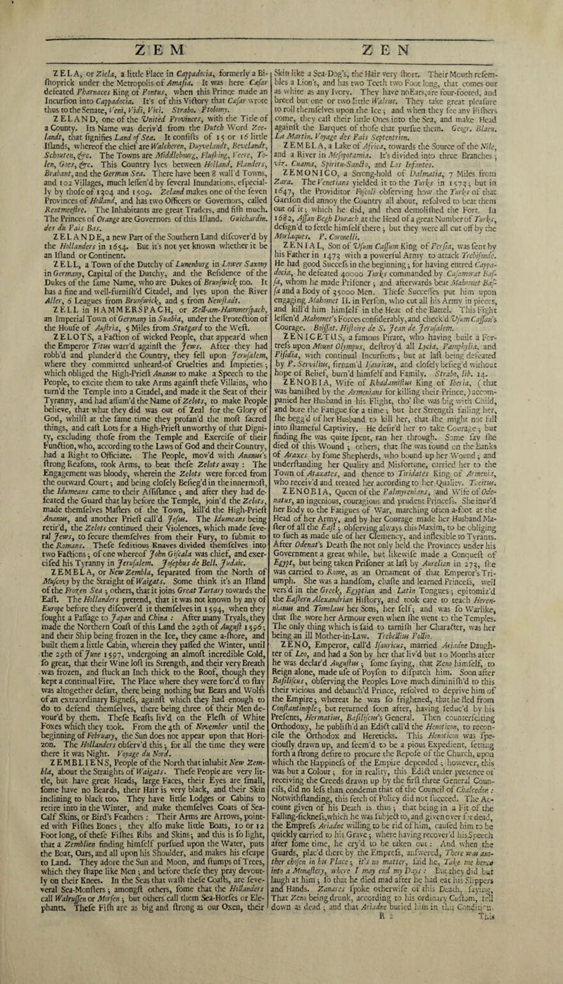 ZELA, or Ziela, a little Place in Cappadocia, formerly a Bi- fhoprick under the Metropolis of Amafia. It was here Cafar defeated Pbarnaces King of Pontus, when this Prince made an Incurlion into Cappadocia. It’s of this Viftory that Csfar wrote thus to the Senate, Pern, Vidi, Vici. Strabo. Ptolomy. Z ELAND, one of the Vnited Provinces, with the Tide of a County. Its Name was deriv’d from the Dutch Word Zee- landt, that fignifies Landnf Sea. It confifls of 15 or id little Iflands, whereof the chief are \Valcheren, Duyvelandt, Bevclandt, Schouten, fee. The Towns are Middlebourg, Fluffing, Veere, To- len. Goes, fee. This Country lyes between Holland, Flanders, Brabant, and the German Sea. There have been 8 wall’d Towns, and 102 Villages, much leffen’d by feveral Inundations, efpecial- ly by thofe of 1304 and 1509. Zeland makes one of the feven Provinces of Holland, and has two Officers or Governors, called Rentmeefire. The Inhabitants are great Traders, and fifh much. The Princes of Orange are Governors of this Ifland. Guichardin. des du Pais Bas. Z E I. A N D E, a new Part of the Southern Land difeover’d by the Hollanders in 1654. But it’s not yet known whether it be an Ifland or Continent. ZELL, a Town of the Dutchy of Lunenburg in Lower Saxony in Germany, Capital of the Dutchy, and the Refidence of the Dukes of the fame Name, who are Dukes of Brunfwicf too. It has a fine and well-furnifh’d Citadel, and lyes upon the River Alter, 6 Leagues from Brunfwicl(, and 5 from Newftadt. ZELLinHAMMERSPACH, or Zell-am-Hammerfpach, an Imperial Town of Germany in Suabia, under the Protection of the Houfe of Aujlr'ta, $ Miles from Stutgard to the Weft. ZELOTS, a Faftion of wicked People, that appear’d when the Emperor Titus warr’d againft the Jews. After they had robb’d and plunder’d the Country, they fell upon Jerufalem, where they committed unheard-of Cruelties and Impieties; which obliged the High-Prieft Ananus to make a Speech to the People, to excite them to take Arms againft thefe Villains, who turn’d the Temple into a Citadel, and made it the Seat of their Tyranny, and had affum’d the Name of Zelots, to make People believe, that what they did was out of Zeal for the Glory of God, whilft at the fame time they profan’d the moft facred things, and call Lots for a High-Prieft unworthy of that Digni¬ ty, excluding thofe from the Temple and Exercife of their Function, who, according to the Laws of God and their Country, had a Right to Officiate. The People, mov’d with Ananus’s ftrong Reafons, took Arms, to beat thefe Zelots away : The Engagement was bloody, wherein the Zelots were forced from the outward Court •, and being clofely Befieg’din theinnermoft, the Idumeans came to their Aftiftance •, and after they had de¬ feated the Guard that lay before the Temple, join’d the Zelots, made themfelves Mailers of the Town, kill’d the High-Prieft Ananus, and another Prieft call’d Jefus. The Idumeans being retir’d, the Zelots continued their Violences, which made feve-. ral Jews, to fecure themfelves from their Fury, to fubmit to the Romans. Thefe feditious Knaves divided themfelves into two Factions •, of one whereof John Gifcala was chief, and exer- cifed his Tyranny in Jerufalem. Jofepbus de Bell. Judaic. ZEMBLA, or New Zembla, feparated from the North of Mufcovy by the Straight of Waigats. Some think it’s an Ifland of the Frozen Sea •, others, that it joins Great Tart ary towards the Eaft. The Hollanders pretend, that it was not known by any of Europe before they difeover’d it themfelves in 1594, when they fought a Palfage to Japan and China : After many Tryals, they made the Northern Coaft of this Land the 29th of Augujl 1596; and their Ship being frozen in the Ice, they came a-fhore, and built them a little Cabin, wherein they palled the Winter, until the 29th of June 1597, undergoing an almoft incredible Cold, fo great, that their Wine loft its Strength, and their very Breath was frozen, and ftuck an Inch thick to the Roof, though they kept a continual Fire. The Place where they were forc’d to ftay was altogether defart, there being nothing but Bears and Wolfs of an extraordinary Bignefs, againft which they had enough to do to defend themfelves, there being three of their Men de¬ vour’d by them. Thefe Beads liv’d on the Flefh of White Foxes which they took. From the 4th of November until the beginning of February, the Sun does not appear upon that Hori¬ zon. The Hollanders obferv’d this •, for all the time they were there it was Night. Voyage du Nora. ZEMBLIENS, People of the North that inhabit New Zem¬ bla, about the Straights of Waigats. Thefe People are very lit¬ tle, but have great Heads, large Faces, their Eyes are fmall, fome have no Beards, their Hair is very black, and their Skin inclining to black too. They have little Lodges or Cabins to retire into in die Winter, and make themfelves Coats of Sea- Calf Skins, or Bird’s Feathers: Their Arms are Arrows, point¬ ed with Fifties Bones 3 they alfo make little Boats, 10 or 12 Foot long, of thefe Fifties Ribs and Skins-, and this is fo light, that a Zemblien finding himfelf purfued upon the Water, puts the Boat, Oars, and all upon his Shoulder, and makes his efcape to Land. They adore the Sun and Moon, and ftumps of Trees, which they ftiape like Men -, and before thel'e they pray devout¬ ly on their Knees. In the Seas that wafti thefe Coafts, are feve- veral Sea-Monfters 3 amongft others, fome that the Hollanders call Walruffen or Morfen -, but others call them Sca-Horfes or Ele¬ phants. Thefe Fifh are as big and ftrong as our Oxen, their 1 Skin like a Sea-Dog’s, the Hair very fticrr. Their Mouth refem- bles a Lion’s, and has two Teeth two Foot long, that comes out as white as any Ivory. They have no Ears, are four-footed, and breed but one or two little Walrus. They take great pieafure to roll themfelves upon the Ice 3 and when they fee any Fi fliers come, they call their little Ones into the Sea, and make Head againft the Barques of thofe that purfue them. Geogr. Blaeu. La Martin. Voyage des Pais Septentrion. Z E M E L A, a Lake of Africa, towards the Source of the Nile, and a River in Mefopotamia. It’s divided into three Eranches3 viz. Cuarna, Spiritu-Sanllo, and Los Infantes. ZEMONICO, a Strong-hold of Dalmatia, 7 Miles from Zara. The Venetians yielded it to the Turfs in iS73t but in 1647, the Providitor Fofcoli obferving how the Turfs of that Garil'on did annoy the Country all about, refolved to beat them out of it; which he did, and then demolilhed the Fort. la 1682, Ajfan Begh Duracb at the Head ofa greatNumberof Turfs, defign’d to fettle himfelf there ; but they were all cut off by the Morlaques. P. Comelli. Z E NIA L, Son of Vfum Cajfum King of Perfia, was fent by his Father in 1473 with a powerful Army to attack Trebifonde. He had good Succefs in the beginning; for having entred Cappa¬ docia, he defeated 40000 Turfs commanded by Cafamorat Baf- fa, whom he made Prifoner 3 and afterwards beat Mahomet Baf- fa and a Body of 35000 Men. Thefe Succeffes put him upon engaging Mahomet II. in Perfon, who cut all his Army in pieces, and kill'd him himself in the Heat of the Battel. This Fight lefien’d Mahomet’s Forces confiderably, and check'd Vfum C ajfan s Courage. Boijfat. Hijloire de S. Jean de Jerufalem. ZENICETLIS, a famous Pirate, who having built a For- trefs upon Mount Olympus, deftroy’d all Lycia, Pamphylia, and Pifidia, with continual Incurfions; but at laft being defeated by P.ServiUwt, firnam’d Ifauricus, and clofely befieg’d without hope of Relief, burn’d himfelf and Family. Strabo, lib. 14. ZENOBIA, Wife of Rbadamiftus King of Iberia, (that was banilhed by the Armenians for killing their Prince,) accom¬ panied her Husband in his Flight, tho’ Ihe was big with Child, and bore the Fatigue for a time -, but her Strength failing her, file begg’d of her Husband to kill her, that file might not fall into fhameful Captivity. He defir’d her to take Courage; but finding file was quite fpent, ran her through. Some fay flic died of this Wound others, that file was found on the Banks of Araxes by fome Shepherds, who bound up her Wound ; and underftanding her Quality and Misfortune, carried her to the Town of Ataxates, and thence to Tiridates King of Armenia, who receiv’d and treated her according to her Quality. Tacitus. ZENOBIA, Queen of die Palmyrenians, and Wife of Ode- natus, an ingenious, couragious and prudent Princefs. She inur’d her Body to the Fatigues of War, marching often a-foot at the Head of her Army, and by her Courage made her Husband Ma- fter of all the Eaft3 obferving always this Maxim, to be obliging to fuch as made ufe of her Clemency, and inflexible to Tyrants. After Odenafs Death fhe not only held the Provinces under his Government a great while, but likewife made a Ccnqueft of Egypt, but being taken Prifoner at laft by Aurelian in 273, Ike was carried to Rome, as an Ornament of that Emperor’s Tri¬ umph. She was a handfom, chafte and learned Princefs, well vers’d in the Greef, Egyptian and Latin Tongues-, epitomiz’d the Eafern Alexandrian Hiftory, and took care to teach Herert- nianm and Timolaus her Sons, her ft If; and was fo Warlike, that Ihe wore her Armour even when fhe went to the Temples. The only thing which is laid to tarnifti her Character, was her being an ill Mother-in-Law. Trebellius Pollio. ZENO, Emperor, call’d Ifauricus, married Ariadne Daugh¬ ter of Leo, and had a Son by her that liv’d but 10 Months after he was declar’d Augufhss -, fome faying, that Zeno himfelf, to Reign alone, made ufe of Poyfon to difpatch him. Soon after Baflifcus, obferving the Peoples Love much dimini fil’d to this their vicious and debauch’d Prince, refolved to deprive him of the Empire; whereat he was fo frightned, that he fled from Conjlantinople3 but returned focn after, having feduc’d by his Prefents, Hermatm, Bafilifern's General. Then counterfeiting Orthodoxy, he publifil’d an Edift call’d the Henoticon, to recon¬ cile the Orthodox and Hereticks. This Henoticon was fpe- cioufly drawn up, and feem’d to be a pious Expedient, letting forth a ftrong defire to procure the Repofe of the Church, upon which the Happinefs of the Empire depended ; however, this was but a Colour; for in reality, this Edift under pretence of receiving the Creeds drawn up by the firft three General Coun¬ cils, did no lefs than condemn that of the Council of Chalcedor. .- Notwithftanding, this fetch of Policy did not fucceed. The Ac¬ count given of his Death is thus 3 that being in a Fit of the Falhng-ficknefs,which he was lubjedt to, and given over for.dead, the Emprefs Ariadne willing to be rid of him, caufed him to be quickly carried to his Grave 3 where having recover’d hisSpeech after lome time, he cry’d to be taken out: And when the Guards, plac’d there by the Emprefs, anfvvered, There was ano¬ ther cbofen in bis Place 3 it’s no matter, laid he, Tufe me bene* into a Monaftery, where I may end my Days : But they did but laugh at him 3 fo that he died mad after he had eat his Slippers and Hands. Zanares fpoke otherwife of this Death, faying, That Zeno being drunk, according to his ordinary Cuftom, fell down as dead 3 and that Ariadne buried him in this Conditm.