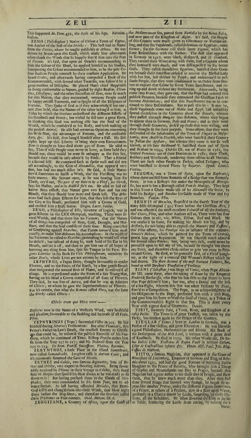 This happened/ln. Dom. 491, the 65 th of his Age. Baronins. Godeau. ZENO ( Philofopher ) Native of Citium a Town of Cyprus, was Author of the Sett of the Stoicks : This Sett had its Name from the Portico, where he taught publickly at Athens. He was driven by Storm upon this Coaft, which made him afterwards often thank the Winds that fo happily forc’d him into the Port of Pircum. It’s faid, that upon an Oracle’s recommending to him the Colour of the Dead, he applied himfelf to his Studies, interpreting the Colour recommended to him, to be the pale Co¬ lour ltudicus People con traft by their conflant Application. He heard Crates, and afterwards having compofed a Eook of the Commonwealth, with feveral other Treatifes, was follow’d by a great number of Difciples. He placed Man’s chief Happinefs in living conformable to Nature, guided by right Reafon. Clean- thes, Chryfippus, and the other Succelfors of Zeno, were fo much for this Maxim, that they maintained, vertuous People could be happy arnidft Torments, and in fpighc of all the Difgraces of Fortune. They fpake of God as if they acknowledg’d but one; and Zeno held, that the Names of the other belong’d to him, as Titles by which the Grecians underftood the different Effefts of his Goodnefs and Power •, but withal he fell into a great Error, in thinking this God was nothing elfe but the Soul of the World, which he confider’d as his Body, and both making up the perfeft Animal. He alfo had erroneous Opinions concerning his Wife Man, the advantages of Fortune, and the creditable Arts, 1foe. It’s faid, Zeno hang’d himfelf after a Fall. His Dif¬ ciples kept up this Liberty of being their own Executioners. Zeno is thought to have died about 490 of Rome. He ufed to fay, That if wife People were never in Love, as fome held they fhould not, there would be none fo unhappy as the Fair Sex, becaufe they would be only admir’d by Fools: That a Friend is a fccond felf. He compared fuch as fpoke well and did not aft accordingly, to the Coin of Alexandria, that appear’d very fine, but had too much Alloy in’t. He faid, A little Matter ferv’d fometimes to finifh a Work, tho’ the Finifiling was no little matter. His Servant once, as he was beating him for Theft, cry’d out, ’Tis part of my Fate to be a Thief-, yes Sirrah, fays his Mafter, and to be drubb'd for’t too. He ufed to bid tal¬ kative Boys refleft, that Nature gave two Ears and but one Mouth, that they fhould hear more and fpeak lefs. The Athe¬ nians had fuch great Efteem for him, that they left the Keys of the City at his Houfe, prefented him with a Crown of Gold, and erefted him a Brafs Statue. Diogen. Laert. Suidas. ZENO, a Philofopher of Elis, inventor of Logick, was in great Efteem in the LXX Olympiad, teaching. There were fe¬ veral Worlds, and that there was no Vacuum-, that the Nature of all things was compofed of Heat, Cold, Drought, and Moi- fture, and that the Soul confifts of thefe four. Being convifted of Confpiring againft Nearchus, that Tyrant tortur’d him moil cruelly, to make him difeover his Accomplices: In themidftof his Torments he called to Nearchus, pretending he would tell what he defir’d •, but inftead of doing fo, took hold of his Ear in his Mouth, and bit it off; and then to put him out of all hopes of knowing any thing from him, fpit his Tongue in his Face. Dio¬ genes Laertius in his Book De Vitis Philofophorum, mentions fix other Zeno’s, whofe Lives are not written by him. ZEPHYR US, a Pagan Deity, thought favourable to tender Flowers, and to the Fruits of the Earth, by a fine gentle Breath that invigorated the natural Heat of Plants, and fo enliven’d all things. He is reprefented under the Form of a fair Young Man, having on his Head a Crown compofed of all forts of Flowers. They laid, he was Son of Aurora, and that he was an Admirei of Chloris -, to whom he gave the fuperintendence of Flowers: For it’s certain, that what the Romans called Flora, was the fame the Greeks called Chloris : Chloris cram qua Flora vocor- Zephyrus now is the Name of a Wefterly Wind, very healthful and pleafant, favourable to the Budding and Increafe of all Fruit. Pliny. ZEPHYRINUS ( Pope) fucceeded Vidor in 201. He hid himfelf during Sevens's Perfection: But after Plautiai i’s, this Prince’s Father-in-Law’s Death, the cruelleft Enemy to Chrifti- ajis that could be, he refum’d the publick Exercife of his Fun- ftion, which he continued 18 Years. Bifhop Pearfon makes him fit from the Year 197 to 217 and Mr. Dodwell from the Year 195 to 214. De Rom. Pontiff. Succeffione. Platina. Baronius. ZERYNTHUS, a little Place in the Ifland Samotbrace, now called Samandracbi. Lycoghron calls it Antrum Canis • and it’s commonly firnamed the Cave of Hecate. ZETHES and Calais, two famous Argonautes, Sons of Bo¬ reas and Orithye, very expert in fhooting Arrows. Being favou¬ rably received by Phineus in their Voyage to Colchos, they freed him of Harpies that fpoil’d his Meat always as he was ready to fit down to it: But having purfued them to the Iflands of Stro- phades, they were commanded by Iris from Juno, not to ad¬ vance farther. At laft having offended Hercules, that Demi- God kill’d and chang’d them into thefe Winds, that blow eight Days before the Dog-Days; and therefore the Grecians callec them Prodromes or Fore-runners. Ovid. Metam. lib. 6. ZEUGITANE, a Country of Africa, upon the Coaft of the Mediterranean Sea, parted from Numidia by the River Tufca, and now part of the Kingdom of Algier. It’s faid, the People of this Country were much given to Chiromancy or Fortune-tel¬ ling, and that the Vagabonds, caWtABohemians or Egyptians, came thence; for the Germans call thefe latter Zigenui, which has fome Refemblance with the former. The firft that appeared in Germany in 1417. were black, disfigur’d, and ill cloathed. They carried their Wives along with them, had a Captain whom they honour’d very much, and was diftingui fil’d by his better Garb. They called themfelves Egyptians, banifh’d their Coun¬ try becaufe their Anceftors refufed to receive the BleffedLady with her Son, led thither by Jofeph; and endeavour’d to per- fuade People, that they were condemned by an Order from Hea¬ ven to expiate that Crime by feven Years Baniftiment, and ro¬ ving up and down without any Settlement. Afterwards, being come into France, they gave out, that the Pope had ordered this publick Penance, becaufe they renounced the Chriftian Faith to become Mahometans • and that this Punifhment was to be con¬ tinued to their Defcendants. But to pafs this by : It may be, thefe Vagabonds come out of Nubia and Egypt, had infenfibJy fpread themfelves in the Countries about the Danube, whence they paffed through Hungary into Bohemia, where they begun to appear then in Germany, Italy and France ; and as they went through thefe Countries, pick’d up thofe that were willing, and they thought fit for their purpofe. Some affirm, that they were delcended of the Inhabitants of the Town of Singare in Mefopo- tamia, now Atalib in Diarbek, who were banifh’d their Country by Julian the Apoftate ; but whence they came is not fo well known, asifsfure Ferdinand V. banifhed them out of Spain and Brabant in 1549, Charles IX. out of France in 1561, the United Provinces out of their Dominions in 1582; their Theft, Robbery and Witchcraft, rendering them odious to all Nations.' There are fuch other People in Turkey, called Torloques, who were banifhed in feveral Places by Bajaz^et, Spond. Leuncl. Voetius. ZEUGMA, was a Town of Syria, upon the Euphrates, where there are ftill fome Remains of a Bridge that was formerly there. It was a Bilhop’s See under the Metropolis of Hierapo- lis, but now is but a Borough called Pontde Monbigz. They kept in this Town a Chain made ufe of by Alexander the Great, to hold his Bridge ; and Bacchus his Cable made of Vine and Ivy Branches. Paufan. Plin. ZEUX IS of Heraclea, flourifh’d in the fourth Year of the ninty fifth Olympiad (395 Years before the Chriftian /Era, ) and was efteem’d the moft excellent Colourift of all theAntients, tho’ Cicero, Pliny, and other Authors tell us, There were but four Colours then in ufe, viz. White, Tellow, Red and Black- He was cenfur’d by fome, for making his Heads too big, and by Ariftotle, for not being able to exprefs the Manners and Paffms; tho’ Pliny affirms, his Penelope was an inftance of the contrary.' Zeuxis’s Helena, which he painted for the Town of Crotona, gain’d him great Reputation. He was likewife much admir’d for feveral other Pieces; but, being very rich, could never be prevail’d upon to fell any of’em, becaufe he thought ’em above any Price, and therefore chofe rather to give ’em away to Prin- cesand Cities. He died, as ’tis generally faid, of a Fit of Laugh¬ ter, at the fight of a comical Old Woman’s Pifture which he had drawn. The fhort Account of the moft Eminent Fainters, &c. bound up with Dryden’r Tranflation of Frefnoy. ZIA NI f Sebaftianft was Doge of Venice, when Pope Alexan¬ der III. came there, after the taking of Rome by the Emperor Frederic^ Barbaroffa, who fent his Son Otbo to the States to have that Pope deliver’d him; but was, after a Denial and the lofs of a Sea-Fight, wherein this Son was taken Prifoner by Ziani, forc’d to a Compofition. The Pope, as an acknowledgment of his Obligations to the Doge, prefented him with a rich Ring, and gave him his leave toWed the Gulf of Venice, as a Token of the Commonwealth’s Right to that Sea. This is done every Year with a great deal of Ceremony. David. ZIBIT, formerly Saba, a Town, River, and Kingdom of A- rabiaFoelix. The Town is of great Traffick, was taken by the Turks, but retaken again by the Prince of the Country. ZI EGLAR f James ft born at Landau in Germany, was a Perfon of a fine Genius, and great Elocution : He was likewife a good Philofopher, Mathematician and Divine. His Book of the Defcription of the Holy Land, is written with a great deal of Exaftnefs. He died in 1559. His other Works are, De Re¬ bus Indicis Liber. Trail at us de Raptu Pauli in tertium Ccelum. Liber de Conftrullione Sphari foe. Thuan. Hift. Paul. Jov. Elog. Voffius de Mathem. ZIITO, a famous Magician, that appeared at the Court of Wenceflaus of Luxemburg, Emperor of Germany and King of Bohe¬ mia about 1490, and had the good Fortune of marrying Sophia Daughter to the Prince of Bavaria, who brought him a Troop df Gipfies and Mountebanks one Day to Prague, becaufe this Magician had a great defire to fee thefe fort of People, and fhevv them, that he knew much more than they. After they had done feveral things that feemed very ftrange, he began to ap- pear-like another Proteus, underthe different Figures fometimes of a Prince, at others of a Peafant, now in a Boat upon Water, prefently in a Chariot drawn by Cocks, furprifing, by thefe Mil¬ lions, all the Beholders. He often diverted the King as he fat at Table, hindering the Lords from eating, by turning the> Hands