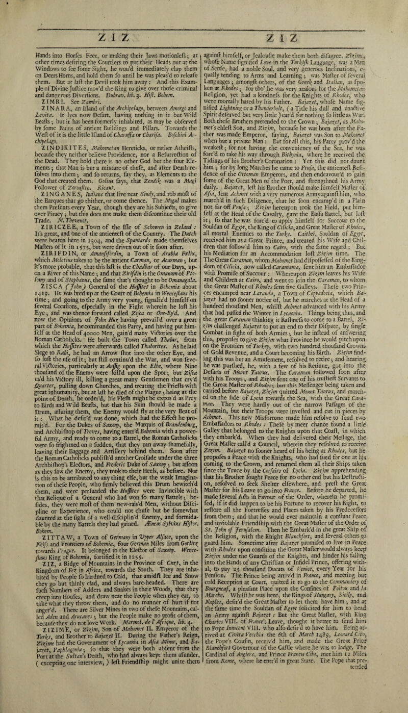 Hands into Horfes Feet, or making their Jaws motionlefs ; at other times defiring the Courtiers to put their Heads out at the Windows to fee fome Sight, he wou’d immediately clap them on Deers Horns, and hold them fo until he was pleas’d to releafe them. But at la ft the Devil took him away: And this Exam¬ ple of Divine Juftice mov’d the King to give over thofe criminal and dangerous Divcrfions. Dubrav. lib. 3. Hi ft. Bobem. ZIM RI. See Zambri. ZIN A R A, an Ifland of the Archipelago, between Amorgo and Lcvita. It lyes now Defart, having nothing in ic but Wild Beafts; but it has been formerly inhabited, as may be obferved < by fome Ruins of antient Buildings and Pillars. Towards the Weft of it is the little Ifland of Charuffa or Cbarifa. Bofcbini Ar¬ chipelago. ZINDIKITES, Mahometan Hereticks, or rather Atheifts, becaufe they neither believe Providence, nor a Refurreftion of the Dead. They hold there is no other God but the four Ele¬ ments ; that Man is but a mixture of thefe, and after Death re- folves into them; and fo returns, fay they, as Elements to the God that created them. Golius fays, that Zendik was a Magi Follower of Zoroaftre. Ricaut. ZINGANES, Indians that live near Sindy, and rob mod of the Barques that go thither, or come thence. The Mogul makes them Prefents every Year, though they are his Subjects, to give over Piracy ; but this does not make them difeontinue their old Trade. M. Tbevenot. ZIRICZEE, a Town of the Ifle of Schowen in Zeland : It’s great, and one of the antienteft of the Country. The Dutch were beaten here in 1304, and the Spaniards made themfelves Mafters of it in 1575, but were driven out of it foon after. ZIRIFDIN, or Amanfifordin, a Town of Arabia Foelix, which Moletius takes to be the antient Carman, or Acarman; but it’s more probable, that thislaft is the Chadbar of our Days, up¬ on a River of this Name; and that Zirifdin is the Omanum of Pto- lomy and of Stcphanus, the fame that’s thought to be Omanagala. ZIS C A (JohnJ General of the Huftxte! in Bohemia about 1419. He was bred up at the Court of Bohemia in Wenceflaus his time •, and going to the Army very young, fignaliz’d himfelf on feveral Cccafions, efpecially in the Fight wherein he loft his Eye; and was thence forward called Zifta or One-Ey'd. And notv the Opinions of John Huz having prevail’d over a great part of Bohemia, hecommanded this Party, and having put him¬ felf at the Head of 40000 Men, gain’d many Victories over the Roman Catholicks. He built the Town called Thabor, from which the Huftites were afterwards called Thaborites. As he laid Siege to Rabi, he had an Arrow fhot into the other Eye, and fo loft the ufe of it; but ftill continu’d the War, and won feve¬ ral Victories, particularly at Auftig upon the Elbe, where Nine thoufand of the Enemy were kill’d upon the Spot; but Zifca us’d his Viftory ill, killing a great many Gentlemen that cry’d Quarter, pulling down Churches, and treating the Priefts with great inhumanity, but at laft he died of the Plague; being at the point of Death, he order’d, his Flefli might be expos’d as Prey to Birds and Wild Beafts, but that his Skin fhould be made a Drum, alluring them, the Enemy would fly at the very Beat of it: What he defir’d was done, which had the Effeft he pro¬ mis’d. For the Dukes of Saxony, the Marquis of Brandenburg, and Archbifhop of Treves, having enter’d Bohemia with a power¬ ful Army, and ready to come to a Battel, the Roman Catholicks were fo frightned on a fudden, that they ran away fhamefully, leaving their Baggage and Artillery behind them. Soon after the Roman Catholicks publilh’d another Croifade under the three Archbi (hop’s Eleftors, and Frederic Duke of Saxony -, but affoon as they faw the Enemy, they took to their Heels, as before. Nor is this to be attributed to any thing elfe, but the weak Imagina¬ tion of thefe People, who firmly believed this Drum bewitch’d them, and were perfuaded the Hujjites were Invincible with that Relique of a General who had won fo many Battels; be- fides, they were moft of them new-rais’d Men, without Difci- pline or Experience, who could not chufe but be fomewhat daunted at the fight of a well-difciplin'd Enemy, and formida¬ ble by the many Battels they had gained. AEneas Sylvius Hiflor. Bohem. Z ITT AW, a Town of Germany in Vpper Alface, upon the Keifs and Frontiers of Bohemia, four German Miles from Gorlitz towards Prague. It belonged to the Eleftor of Saxony. Wence- ftaus King of Bohemia, fortified it in 1255. ZIZ, a Ridge of Mountains in the Province of Cur t, in the Kingdom of Fez in Africa, towards the South. They are inha¬ bited by People fo hardned to Cold, that amidft Ice and Snow they go but thinly clad, and always bare-headed. There are fuch Numbers of Adders and Snakes in their Woods, that they creep into Houfes, and draw near the People when they eat, to take what they throw them, and do no manner of hurt if not anger’d. There are Silver Mines in two of thefe Mountains, cal¬ led Aden and Arucancs -, but the People make no profit of them, becaufe they do not love Work. Marmot, de I'Afrique, lib. 4. ZIZ I ME, or Zizjm, Son of Mahomet II. Emperor of the Turl^s, and Erother to Bajazet II. During the Father’s Reign, Zizjme had the Government of Lycaonia in A ft a Minor, and Ba¬ jazet, Faphlagonia; fo that they were both abfent from the Port at the Sultans Death, who had always kept them afunder, ( excepting one interview, ) left Friendfhip might unite them again/! himfelf, or Jealoufie make them both difagree. Zizjme. whofe Name fignified Love in the Turlyfh Language, was a Man of Senfe, had a noble Soul, and very generous Inclinations, e- qually tending to Arms and Learning ; was Mafter of feveral Languages; amongft others, of the Greek and Italian, as fpo- ken at Rhodes; for tho’ lie was very zealous for the Mahometan Religion, yet had a kindnefs for the Knights of Rhodes, who were mortally hated by his Father. Bajazet, whofe Name fig¬ nified Lightning or a Thunderbolt, (a Title his dull and tinaflive Spirit deferved but very little ) car’d for nothing fo little as War. Both thefe Brothers pretended to the Crown ; Bajazet, as Maho¬ met's eldeft Son, and Zizjm, becaufe he was born after the Fa¬ ther was made Emperor, laying, Bajazet was Son to Mahomet when but a private Man : Eut for all this, his Party prov’d the weakeft; for not having the conveniency of the Sea, he was forc’d to take his way through Bithynia, where he received the Tidings of his Brother’s Coronation : Yet this did not daunt him ; for by long Marches he came to Prufa, the antienteft Refi- dence of the Ottoman Emperors, and then endeavour’d to’gain fome of the Great Men of the Port, and ftrengthned his Army daily. Bajazet, left his Brother fhould make himfelf Mafter of Afia, fent Achmet with a very numerous Armyagainfthim, who march’d in fuch Diligence, that he foon encamp’d in a Plain not far off Prufa; Zizjm hereupon took the Field, put him¬ felf at the Head of the Cavalry, gave the Bafla Battel, but loll it; fo that he was forc'd to apply himfelf for Succour to the Souldan of Egypt, the King of Cilicia, and Great Mafter of Rhodes, all mortal Enemies to the Turks. Caitbei, Souldan of Egypt, received him as a Great Prince, and treated his Wife and Chil¬ dren that follow’d him to Cairo, with the fame regard : But his Mediation for an Accommodation loft Zizjm time. The The Great Caraman, whom Mahomet had difpoffelfed of the King¬ dom of Cilicia, now called Caramania, fent him an Embafladojr with Promife of Succour : WThereupon Zizjm leaves his Wife and Children at Cairo, and went to join the Caraman, to whom the Great Mafter of Rhodes fent five Galleys. Thefe two Prin¬ ces encamped near Laranda, a Town of Cappadocia, which Ba¬ jazet had no fooner notice of, but he marches at the Head of a hundred thoufand Men, whilft Achmet advanced with his Army that had palled the Winter in Lycaonia. Things being thus, and the great Caraman thinking it Rafhnefs to come to a Battel, Zi¬ zjm challenged Bajazet to put an end to their Difpute, by Angle Combat in fight of both Armies; but he inftead of anfwering this, propofes to give Zizjm what Province he would pitch upon on the Frontiers of Turkey, with two hundred thoufand Crowns of Gold Revenue, and a Court becoming his Birth. Zizjm find¬ ing this was but an Amufement, refolved to retire; and hearing he was purfued, he, with a few of his Retinue, got into the Defarts of Mount Taurus. The Caraman followed foon after with his Troops ; and Zizjm fent one of his truftieft Servants to the Great Mafter of Rhodes-, but this Meffenger being taken and carried before Bajazet, Zizjm quitted Mount Taurus, and march¬ ed on the fide of Lycia towards the Sea, with the Great Cara¬ man. They were hardly out of the narrow Paffages of the Mountain, but their Troops were inverted and cut in pieces by Achmet. This new Misfortune made him refolve to fend two Embafladors to Rhodes : Thefe bymeer chance found a little Galley that belonged to the Knights upon that Coaft, in which they embark’d. When they had delivered their Melfage, the Great Mafter call’d a Council, wherein they refolved to receive Zizjm. Bajazet no fooner heard of his being at Rhodes, but he propofes a Peace with the Knights, who had fited for one at his coming to the Crown, and returned them all their Ships taken fince the Truce by the Corfairs of Lycia. Zizjm apprehending that his Brother fought Peace for no other end but his Deftrufti- on, refolved to feek Shelter elfewhere, and preft che Great Mafter for his Leave to go into France. Before he departed, he made feveral Arts in Favour of the Order, wherein he promi- fed, if It did happen to be his Fortune to recover his Right, to reftore all the Fortrelfes and Places taken by his PredecelTorS from them; and that he would ever maintain a conllant Peace and inviolable Friendfhip with the Great Mafter of the Order of St. John of Jerusalem. Then he Embark’d in the great Ship of the Religion, with the Knight Blanchfort, and feveral others to guard him. Sometime after Bajazet promifed to live in Peace with Rhodes upon condition the Great Mafter would always keep Zizjm under the Guards of the Knights, and hinder his falling into the Hands of any Chriftian or Infidel Prince, offering with¬ al, to pay ^5 thoufand Ducats of Venice, every Year for his Penfion. The Prince being arriv’d in France, and meeting but cold Reception at Court, quitted it to go to the Commandery of Bourgneaf, a pleafant Place upon the Confines of Poitou and la Marche. Whilfthe was here, the Kings of Hungary, Sicily, and Naples, defir’d the Great Mafter to let them have him ; and ac the fame time the Souldan of Egypt folicitcd for him to head an Army againft Bajazet t But the Great Mafter, with King Charles VIII. of France's Leave, thought it better to fend him to Pope Innocent VIII. who alfo defir'd to have him. Being ar¬ rived at Civita Vecchia the 6th of March 1489, Leonard Cibo, the Pope’s Coufin, receiv d him, and made the Great Prior Blanchfort Governour of the Caftle where lie w’as to lodge, The Cardinal of Anglers. and Prince Franca Cibo, met him 12 Miles from Rome, where heentr’d in great State. The Pope that pre¬ tended