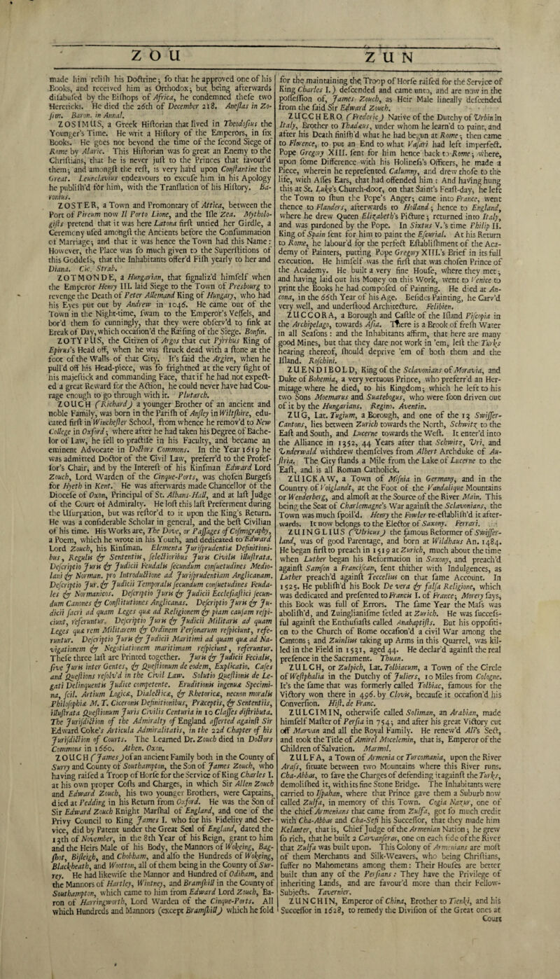 made him rclifo hisDoftrine; fo that he approved one of his Books, and received him as Orthodox; but being afterwards dil'abufed by the Bifhops of Africa, he condemned thefe two Hereticks. He died the 2dth of December 2x8. Aneflas in Zo- fim. Bat on, in Annul. ZOSIMUS, a Greek Hi dorian that lived in Thcodofius the Younger’s Time. He writ a Hiftory of the Emperors, in fix Books. He goes not beyond the time of the fecond Siege of Rome by Alaric. This Hiftorian was fo great an Enemy to the Chriftians, that he is never juft to the Princes that favour'd them; and amongft the red, is very hard upon Confiantine the Great. Leunclavius endeavours to excufe him in his Apology he publidi’d for him, with the Tranflation of his Hidory. Ba¬ ronins. ZOSTER, a Town and l’romontary of Attica, between the Port of Pireum now II Porto Lione, and the Ifle Zea. Mytholo- gifis pretend that it was here Latona firft untied her Girdle, a Ceremony ufed amongd the Ancients before the Confummation of Marriage; and that it was hence the Town had this Name: However, the Place was fo much given to the Superditions of this Gcddefs, that the Inhabitants offer’d Fifh yearly to her and Diana. Cic. Strab. ZOT MONDE, a Hungarian, that fignaliz’d himfelf when the Emperor Henry III. laid Siege to the Town of Presbourg to revenge the Death of Peter Allemand King of Hungary, who had his Eyes put out by Andrew in 1045. He came out of the Town in the Night-time, fwam to the Emperor’s Veffels, and bor’d diem fo cunningly, that they were obferv’d to fink at Ereak of Day, which occafion’d the Raifing of the Siege. Bonfin. ZOTYPUS, the Citizen of Argos that cut Pyrrhus King of Epirus’s Head off, when he was druck dead with a done at the foot of the Walls of that City. It’s faid the Argien, when he pull’d off his Head-piece, was fo frightned at the very fight of his majeftick and commanding Face, that if he had not expeft- ed a great Reward for the Aftion, he could never have had Cou¬ rage enough to go through with it. Plutarch. ZOUCH ( RichardJ a younger Brother of an ancient and noble Family, was born in the Parifh of Anfley in Wiltfhire, edu¬ cated fird in Winchefier School, fVom whence he remov’d to New College in Oxford-, where aftef he had taken his Degree of Bache¬ lor of Law, he fell to praftile in his Faculty, and became an eminent Advocate in Doftors Commons. In the Year 1619 he was admitted Doftor of the Civil Law, preferr’d to the Profef- Lor’s Chair, and by the Intered of his Kinfman Edward Lord Zouch, Lord Warden of the Cinque-Ports, was chofen Burgefs for Hyeth in Kent. He was afterwards made Chancellor of the Diocefe of Oxon, Principal of St. Albans-Hall, and at lad Judge of the Court of Admiralty. He lod this lad Preferment during the Ufurpation, but was redor’d to it upon the King’s Return. He was a confiderable Scholar in general, and the bed Civilian of his time. His Works are, The Dove, or Pajfages of Cofmography, a Poem, which he wrote in his Youth, and dedicated to Edward Lord Zouch, his Kinfman. Elementa Jurifprudentia Definitioni- bus, Regults fo Sententits, feldlioribus Juris Civihs illufirata. Defcriptio Juris fo Judicii Feudalis fecundum confuetudines Medio- lani fo Harman, pro Introduttione ad Jurifprudentiam Anglicanam. Defcriptio Jur. fo Judicii Temporalis fecundum confuetudines Feuda- les fiy Normanicos. Defcriptio Juris fo Judicii Ecclefiafiici fecun¬ dum Canones fo Confiitutiones Anglicanas. Defcriptio Juris for Ju¬ dicii facri ad quam Leges qua ad Religionem for piam caujam refpi- ciunt, referuntur. Dejcriptio Juris fo- Judicii Militaris ad quam Leges qua rem Militarem for Ordinem Perfonarum refpiciunt, refe¬ runtur. Defcriptio Juris fo- Judicii Maritimi ad quam qua ad Na- vigationem for Negotiationem maritimam refpiciunt, referuntur. Thefe three lad are Printed together. Juris for Judicii Fecialis, five Juris inter Gentes, fo Quefiionum de eodem, Explicatio. Cafes and Quefiions refolv’d in the Civil Law. Solutio Quefiioms de Le- gati Delinquentis Judice competente. Eruditmis ingenua Specimi- na, fcil. Artium Logica, Dialcblica, fo Rhetorica, necnon moralis Fhilofophia M. T. Ciceronis Definitionibus, Pr&ceptis, fo Sententiis, illufirata Quefiionum Juris Civilis Centuria in 10 Claffes difiributa. The Jurifditlion of the Admiralty of England afferted againfl Sir Edward Coker Articula Admiralitatis, in the 22 d Chapter of his Jurifdittion of Courts. The Learned Dr. Zouch died in Dollars Commons in 1660. Athen. Oxon. ZOUCH (James J of an ancient Family both in the County of Surry and County of Southampton, the Son of James Zouch, who having railed a Troop of Horle for the Service of King Charles I. at his own proper Cods and Charges, in which Sir Allen Zouch and Edward Zouch, his two younger Brothers, were Captains, died at Pedding in his Return from Oxford. He was the Son of Sir Edward Zouch Knight Marfhal of England, and one of the Privy Council to King James I. who for his Fidelity and Ser¬ vice, did by Patent under the Great Seal of England, dated the 13th of November, in the 8th Year of his Reign, grant to him and the Heirs Male of his Body, the Mannors of Wofeing, Bag- fhot, Bifleigh, and Chobham, and alfo the Hundreds of Wokeing, Blacfbeatb, and Wnot ton, all of them being in the County of Sur¬ rey. He had likewife the Mannor and Hundred of Odiham, and the Mannors of Hartley, Whitney, and Bramfhill in the County of Southampton, which came to him from Edward Lord Zouch, Ba¬ ron of Harringworth, Lord Warden of the Cinque-Ports. All which Hundreds and Mannors (except Bramfhill) which he fold for the maintaining the. Troop of Horfe raifed for the Service of King Charles I.) defeended and came unto, and are now in the poffeffion of, James Zouch, as Heir Male lineally defeended from the faid Sir Edward Zouch. ZUCCHERO, (Frederic) Native of the Dutchy of Vrbin in Italy, Brother to Thadaus, under whom he learn'd to paint, and after his Death finifh’d what he had begun at Rome -, then came to Florence, to put an End to what VafaYi had left imperfeft. Pope Gregory XIII. fent for him hence back to Rome-, where, upon fome Difference with his Holinefs’s Officers, he made a Piece, wherein he reprefented Calumny, and drew thofo to the life, with Alfes Ears, that had offended him : And having hung this at St. Luke's Church-door, on that Saint’s Feaft-day, lie left the Town to fhun the Pope’s Anger-, came into France, went thence to Flanders, afterwards to Holland ; hence to England, where he drew Queen Elizabeth's Pifture; returned into Italy, and was pardoned by the Pope. In Sixtus V.’s time Philip II. King of Spain fent for him to paint the Efcurial. At his Return to Rome, he labour’d for the perfect Eftablifoment of the Aca¬ demy of Painters, putting Pope Gregory XIII.’s Brief in its full execution. He himfelf was the firft that was chofen Prince of the Academy. He built a very fine Houfe, where they met ; and having laid out his Money on this Work, went to Venice to print the Books he had compofed of Painting. He died at An¬ cona, in the 66th Year of his Age. Eefides Painting, he Carv’d very well, and underftood Architecture. Felibien. ZUCCORA, a Borough and Caftle of the Ifland Pifcopia in the Archipelago, towards Afia. Tfiere is a Brook of frefo Water in all Seafons: and the Inhabitants affirm, that here are many good Mines, but that they dare not work in ’em, left the Turks hearing thereof, fhould deprive ’em of both them and the Ifland. Rofchini. Z U E N DIB O L D, King of the Sclavoniatis of Moravia, and Duke of Bohemia, a very vertuous Prince, who preferr'd an Her¬ mitage where he died, to his Kingdom; which he left to his two Sons Moemarus and Suatebogus, who were foon driven out of it by the Hungarians. Regino. Aventin. 1U G, Lat. Tugium, a Borough, and one of the 13 Swijfer- Cantons, lies between Zurich towards the North, Schwitz to the Eaft and South, and Lucerne towards the Weft. It enter’d into the Alliance in 1352, 44 Years after that Schwitz, Vri, and hnderwald withdrew themfelves from Albert Archduke of Au- firia. The City ftands a Mile from the Lake of Lucerne to the Eaft, and is all Roman Catholick. ZUICKAW, a Town of Mifnia in Germany; and in the Country of Voiglandt, at the Foot of the Vandalique Mountains or Wenderberg, and almoft at the Source of the River Main. This being the Seat of Charlemagne's War againft the Sclavonians, the Town was much fpoil’d. Henry the Fowler re-eftablifo’d it after¬ wards. It now belongs to the Eleftor of Saxony. Ferrari. ZUINGLIUS (VlricusJ the famous Reformer of Swiffer- land, was of good Parentage, and born at Wildhaus An. 1484. Lie began firft to preach in 1519 at Zurich, much about the time when Luther began his Reformation in Saxony, and preach’d againft Samfon a Francifcan, lent thither with Indulgences, as Luther preach’d againft Teccelins on that fame Account. In 1525. He publifod his Book De vera fo falfa Religione, which was dedicated and prefen ted to Francis I. of France-, Morery fays, this Book was full of Errors. The fame Year the Mafs was abolifo’d, and Zuinglianifme fetled at Zurich. He was fuccefs- ful againft the Enthufiafts called Anabaptifis. But his oppofiti, on to the Church of Rome occafion’d a civil War among the Cantons; and Zuinlim taking up Arms in this Quarrel, was kil¬ led in the Field in 1531, aged 44. He declar’d againft the real prefence in the Sacrament. Thuan. ZULCH, or Zulpich, Lat. Tolbiacum, a Town of the Circle of Wefiphalia in the Dutchy of Juliers, 10 Miles from Cologne. It’s the fame that was formerly called Tolbiac, famous for the Vifrory won there in 496. by Clovis, becaufe it occafion’d l)is Converfion. Hifi. de Franc. ZULCIMIN, otherwife called Soliman, an Arabian, made himfelf Mafter of Perfia in 754; and after his great Viftory cue off Marvan and all the Royal Family. He renew’d AH's Set}, and took the Title of Amirel Mocelemin, that is, Emperor of the Children ofSalvation. Marmot. ZULFA, a Town of Armenia or Tur comania, upon the River Arafs, fituate between two Mountains where this River runs. Cha-Abbas, to fave the Charges of defending it againft the Turfs, demolifoed i t, withi ts fine Stone Bridge. The Inhabi tants were carried to Ifpahan, where that Prince gave them a Suburb now called Zulfa, in memory of this Town. Cogia Nazur, one of the chief Armenians that came from Zulfa, got fo much credit with Cha-Abbas and Cha-Sefi his Succeffor, that they made him Kelanter, that is, Chief Judge of the Armenian Nation; he grew fo rich, that he built 2 Carvanferas, one on each fide of the River that Zulfa was built upon. This Colony of Armenians are molt of them Merchants and Silk-Weavers, who being Chriftians, fuffer no Mahometans among them: Their Houfes are better built than any of the Pei fans: They have the Privilege of inheriting Lands, and are favour’d more than their Fellow- Subjefts. Tavernier. ZUNCHIN, Emperor of China, Erother to Tienk), and his ' Succeffor in 1628, to remedy the Divifion of the Great ones ac Court