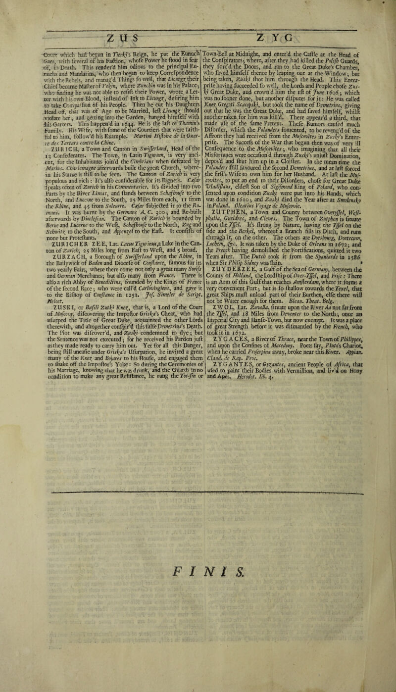 Gueo, with feveral of his Faftion, whofe Power he flood in fear of, to Death. This render’d him odious to the principal Eu¬ nuchs and Mandarins, who then began to keep Correfpondence with the Rebels, and manag’d Things fo well, that Licungz their Chief became Maflerof Pekjn, where Zunchin was in his Palace-, who finding he was not able to refill their Power, wrote a Let¬ ter with his own Blood, inflead of Ink to LicUngz, defiring him to take Companion of his People. Then he cut his Daughters Head off, that was of Age to be Married, left Licungz fhould violate her-, and getting into the Garden, hanged himfelf with his Garters. This happen’d in 1644. He is the laft of Thamins Family. His Wife, with fome of the Courtiers that were faith¬ ful to him, follow’d his Example. Martini Hiftoire de la Guar- re des Tartars centre la Chine. ZURICH, a Town and Canton in Swifferland, Head of the 13 Confederates. The Town, in Latin Tigurum, is very anci¬ ent, for the Inhabitants join’d the Cimhrians when defeated by Marius. Charlemagne afterwards built the great Church, where¬ in his Statue is ftill to be feen. The Canton of Zurich is very populous and rich : It’s alfo confiderable for its Bignefs. Csfar f peaks often of Zurich in his Commentaries. It’s divided into two Parts by the River Limat, and ftands between Schafhoufe to the North, and Lucerne to the South, 25 Miles from each, 11 from the Rhine, and 45 from Soleurre. C&far fubjefted it to the Ro¬ mans. It was burnt by the Germans A. C. 300 -, and Re-built afterwards by Dioclefian. The Canton of Zurich is bounded by Berne and Lucerne to the Weft, Schafhoufe to the North, Zug and Schwitz to the South, and Appenzel to the Eaft. It confifts of none but Proteftants. Z U RIC H E R Z E E, Lat. Laciu Tigurimu,z Lake in the Can¬ ton of Zurich, 25 Miles long from Eaft to Weft, and 5 broad. ZURZACH, a Borough of Swifferland upon the Rhine, in the Bailywick of Baden and Diocefe of Conftance, famous for its two yearly Fairs, where there come not only a great many Swifs and German Merchants; but alfo many from France. There is alfo a rich Abby of Benediftins, founded by the Kings of France of the fecond Race; who were call’d Carlovingiens, and gave it to the Bifhop of Conftance in 1251. Jof. Simeler de Script. Jfeloet. ZUSKI, or Bafili Zutlft Knez, that is, a Lord of the Court of Mufcovy, difcovering the Impoftor Grislga’s Cheat, who had ufurped the Title of Great Duke, acquainted the other Lords therewith, and altogether confpir’d this falfeDewefrar’s Death. The Plot was difcover’d, and Zuslgi condemned to dye; but the Sentence was not executed; for he received his Pardon juft asthey made ready to carry him out. Yet for all this Danger, being ftill uneafie under Grisha's Ufurpation, he invited a great many of the Knez and Bojares to his Houfe, and engaged them to fhake off the Impoftor’s Yoke: So during the Ceremonies of his Marriage, knowing that he was drunk, and the Guards in no condition to make any great Refiftance, he rung the Toc-ftn or the Confpirators; where, after they had killed the Polifh Guards, they forc’d the Doors, and ran to the Great Duke’s Chamber’ who faved himfelf thence by leaping out at the Window; but being taken, Zuslfi lhot him through the Head. This Enter- prife having fucceeded fo well, the Lords and People chofe Zus- k‘ Great Duke, aud crown’d him the ift of June 1606; which was no fooner done, but another difputes for it: He was called Knez Gregoti Scacopsfi, but took the name of Demetrius, giving out that he was the Great Duke, and had faved himfelf, whilft another taken for him was kill’d. There appear’d a third, that made ufe of the fame Pretext. Thefe Rumors caufed much Diforder, which the Pdanders fomented, to be reveng’d of the Affront they had received from the Mufcovites in Zushj's Enter- prife. The Succefs of the War that begun then was of very ill Confequence to the Mufcovites; who imagining that all their Misfortunes were occafion’d through Zuslft's unjuft Domination, depos’d and Ihut him up in a Cloifter. In the mean time the Polanders ftill favoured the fecond Demetrius, and at laft forced the firft’s Wife to own him for her Husband. At laft the Muf¬ covites, to put an end to their Diforders, chofe for Great Duke Vladiflaus, eldeft Son of Sigifmond King of Poland, who con- fented upon condition Zusk'i were put into his Hands, which was done in 1610; and Zuslgi died the Year after at Smolensk \nPoland. Olearius Voyage de Mufcovie. ZUTPHEN, a Town and County between Overyffel, Weft- phalia, Gueldres, and Cleves. The Town of Zutphen is fituate upon the Tjfel. It’s ftrong by Nature, having the Tjfel on the fide and the Berjel, whereof a Branch fills its Ditch, and runs through it, on the other. The others are Doesbourg, Doetecum, Lochem, <fyc. It was taken by the Duke of Orleans in 1672; and the French having demolifhed the Fortifications, quitted it two Years after. The Dutch took it from the Spaniards in 1586 when Sir Philip Sidney was flain. * Z U Y D E R Z E E, a Gulf of the Sea of Germany, between the County of Holland, the Lordfhip of Over-Tffel, and Frife .- There, is an Arm of this Gulf that reaches Amfterdam, where it forms a very convenient Port; but is fo ftiallow towards the Texel, that great Ships muft unload part of their Eurthen, elfe there will not be Water enough for them. Bleau. Theat. Belg. Z W O L, Lat. Zuvolla, fituate upon the River Aa not far from the Tjfel, and 18 Miles from Deventer to the North; once an Imperial City and Hanfe-Town, but now exempt. It was a place of great Strength before it was difmantled by the French, who took it in 1672. ZYGACES, a River of Horace, near the Town of Philippes, and upon the Confines of Macedony. Poets fay, Pluto's Chariot, when he carried Proferpina away, broke near this River. Appian. Claud, de Rap. Pros. ZYGANTES, or Gyzantes, ancient People of Africa, that ufed to paint their Bodies with Vermillion, and liv’d on Hony and Apes. Herodot. lib. 4. F I N I S.