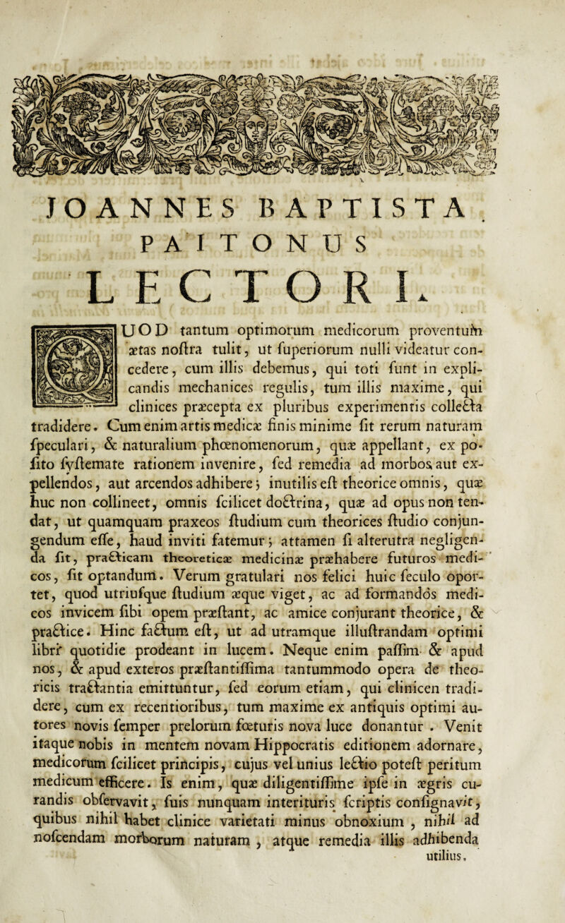 JOANNES BAPTISTA P AI T O N U S LECTORI. UOD tantum optimorum medicorum proventufri astas noftra tulit, ut fuperiorum nulli videatur con¬ cedere, cum illis debemus, qui toti funt in expli¬ candis mechanices regulis, tum illis maxime, qui clinices praecepta ex pluribus experimentis colleHa tradidere. Cum enim artis medica; finis minime fit rerum naturam \ fpeculari, & naturalium phoenomenorum, quas appellant, ex po- fito fyflemate rationem invenire, fed remedia ad morbos aut ex- pellendos, aut arcendos adhibere} inutilis eft theorice omnis, quas huc non collineet, omnis fcilicet doflrina, quae ad opus non ten¬ dat, ut quamquam praxeos ftudium cum theorices ftudio conjun¬ gendum effe, haud inviti fatemur; attamen fi alterutra negligen- da fit, pra£ficani theoreticas medicinas prashabere futuros medi¬ cos, fit optandum. Verum gratulari nos felici huic feculo opor¬ tet, quod utriufque ftudium aeque viget, ac ad formandos medi¬ cos invicem fibi opem prasftant, ac amice conjurant theorice, & praftice. Hinc faftum eft, ut ad utramque illuftrandam optimi libri' quotidie prodeant in lucem. Neque enim paftim & apud nos , & apud exteros praeftantiffima tantummodo opera de theo- ricis traffantia emittuntur, fed eorum etiam, qui clinicen tradi¬ dere, cum ex recentioribus, tum maxime ex antiquis optimi au- tores novis femper prelorum foturis nova luce donantur . Venit itaque nobis in mentem novam Hippocratis editionem adornare, medicorum fcilicet principis, cujus vel unius leftio poteft peritum medicum efficere. Is enim, quas diligentiffime ipfe in asgris cu¬ randis obfervavitj fuis nunquam interituris fcriptis confignavit, quibus nihil habet clinice varietati minus obnoxium , nihil ad nofcendam morborum naturam , atque remedia illis adhibenda utilius.