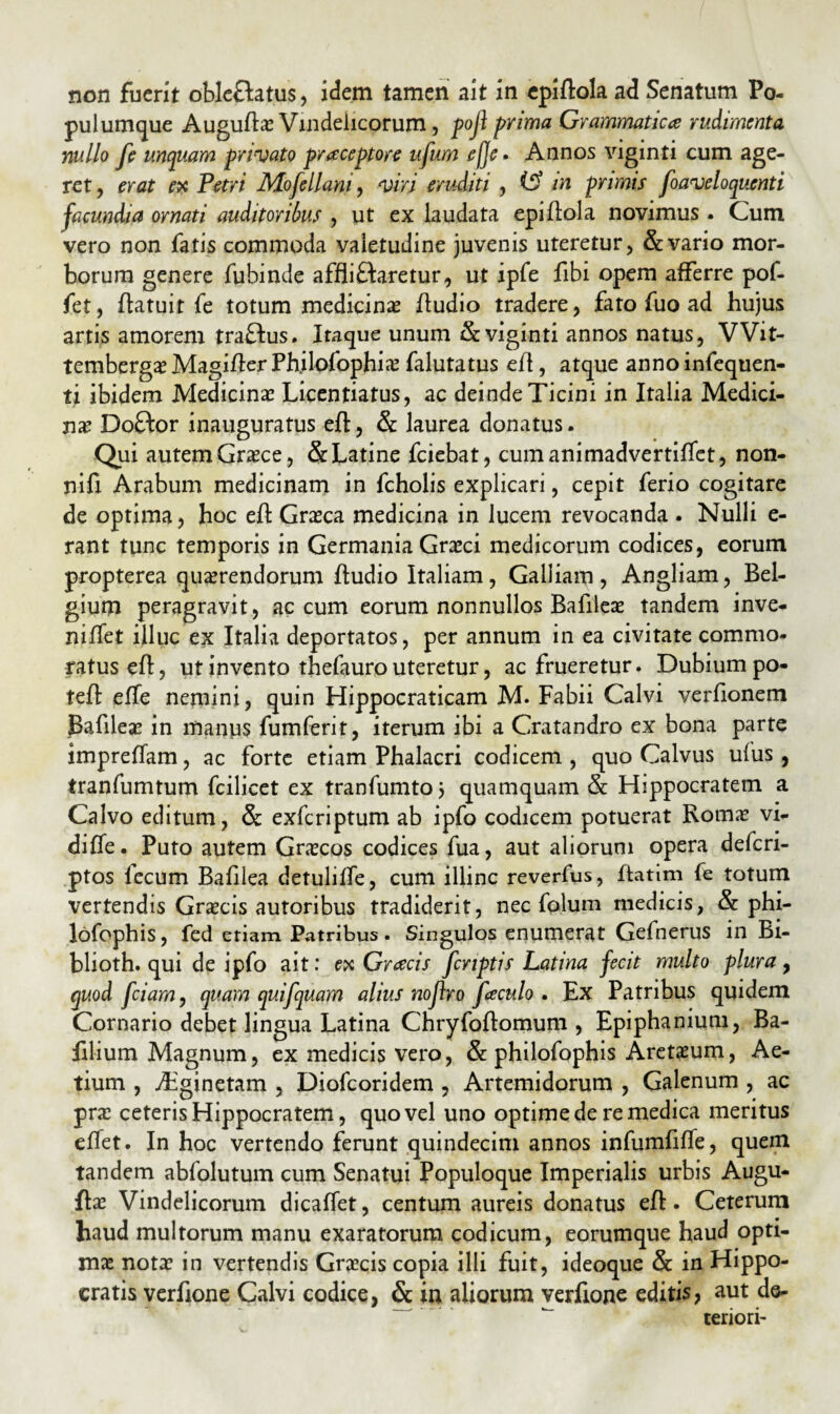 non fuerit oble&atus, idem tamen ait in cpiflola ad Senatum Po¬ pulumque Auguftae Vindelicorum, poji prima Grammatica; rudimenta nullo fi unquam privato praceptore ufum ef]e • Annos viginti cum age¬ ret, erat ex Petri Mofellant, viri eruditi , (f? in primis fiaveloquenti facundia ornati auditoribus , ut ex laudata epiftola novimus. Cum vero non fatis commoda valetudine juvenis uteretur, & vario mor¬ borum genere fubinde afflictaretur, ut ipfe fibi opem afferre pof- fet, flatuit fe totum medicina Audio tradere, fato fuo ad hujus artis amorem traflus. Itaque unum & viginti annos natus, VVit- tembergae Magifler Ph.ilofophiae falutatus efl, atque anno infequen- ti ibidem Medicinas Licentiatus, ac deinde Ticini in Italia Medici¬ nas Do8:or inauguratus efl, & laurea donatus. Qui autem Graece, & Latine fciebat, cumanimadvertiflet, non- nifi Arabum medicinam in fcholis explicari, cepit ferio cogitare de optima, hoc efl Graeca medicina in lucem revocanda . Nulli e- rant tunc temporis in Germania Graeci medicorum codices, eorum propterea quaerendorum Audio Italiam, Galliam, Angliam, Bel¬ gium peragravit, ac cum eorum nonnullos Bafileae tandem inve- niflet illuc ex Italia deportatos, per annum in ea civitate commo¬ ratus efl, ut invento thefauro uteretur, ac frueretur. Dubium po- tefl effe nemini, quin Hippocraticam M. Fabii Calvi verflonem Bafileae in manus fumferit, iterum ibi a Cratandro ex bona parte impreflam, ac forte etiam Phalacri codicem , quo Calvus ufus , tranfumtum fcilicet ex tranfumto j quamquam & Hippocratem a Calvo editum, & exferiptum ab ipfo codicem potuerat Romae vi- difie. Puto autem Gnecos codices fua, aut aliorum opera deferi- ptos fecum Bafilea detuliffe, cum illinc reverfus, ftatim fe totum vertendis Graecis autoribus tradiderit, nec folum medicis, & phi- lofophis, fed etiam Patribus. Singulos enumerat Gefnerus in Bi- blioth. qui de ipfo ait: ex Gracis fcnptis Latina fecit multo plura, quod fciam, quam quifquam alius nofiro fieculo . Ex Patribus quidem Cornario debet lingua Latina Chryfoftomum , Epiphanium, Ba- filium Magnum, ex medicis vero, & philofophis Aretaeum, Ae- tium , jhginetam , Diofcoridem , Artemidorum , Galenum , ac prae ceteris Hippocratem, quo vel uno optime de re medica meritus eflet. In hoc vertendo ferunt quindecim annos infumfifle, quem tandem abfolutum cum Senatui Populoque Imperialis urbis Augu- ftae Vindelicorum dicaffet, centum aureis donatus efl. Ceterum haud multorum manu exaratorum codicum, eorumque haud opti¬ mae notae in vertendis Graecis copia illi fuit, ideoque & in Hippo¬ cratis verfione Calvi codice, & in aliorum verftone editis, aut de- ^ teriori-